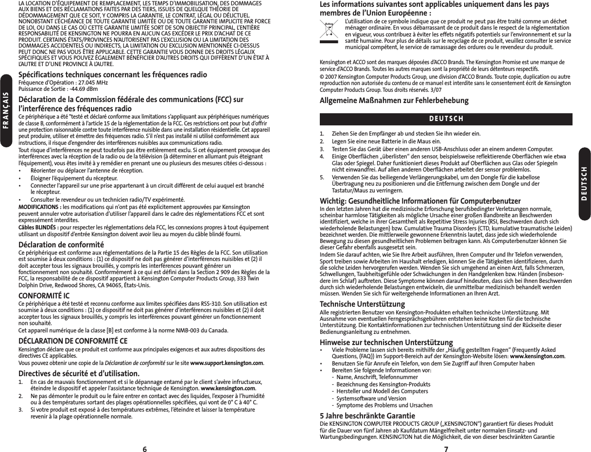 6LA LOCATION D’ÉQUIPEMENT DE REMPLACEMENT, LES TEMPS D’IMMOBILISATION, DES DOMMAGESAUX BIENS ET DES RÉCLAMATIONS FAITES PAR DES TIERS, ISSUES DE QUELQUE THÉORIE DEDÉDOMMAGEMENT QUE CE SOIT, Y COMPRIS LA GARANTIE, LE CONTRAT, LÉGAL OU DÉLICTUEL.NONOBSTANT L’ÉCHÉANCE DE TOUTE GARANTIE LIMITÉE OU DE TOUTE GARANTIE IMPLICITE PAR FORCEDE LOI, OU DANS LE CAS OÙ CETTE GARANTIE LIMITÉE SORT DE SON OBJECTIF PRINCIPAL, L’ENTIÈRERESPONSABILITÉ DE KENSINGTON NE POURRA EN AUCUN CAS EXCÉDER LE PRIX D’ACHAT DE CEPRODUIT. CERTAINS ÉTATS/PROVINCES N’AUTORISENT PAS L’EXCLUSION OU LA LIMITATION DESDOMMAGES ACCIDENTELS OU INDIRECTS, LA LIMITATION OU EXCLUSION MENTIONNÉE CI-DESSUSPEUT DONC NE PAS VOUS ÊTRE APPLICABLE. CETTE GARANTIE VOUS DONNE DES DROITS LÉGAUXSPÉCIFIQUES ET VOUS POUVEZ ÉGALEMENT BÉNÉFICIER D’AUTRES DROITS QUI DIFFÈRENT D’UN ÉTAT ÀL’AUTRE ET D’UNE PROVINCE À L’AUTRE.Spécifications techniques concernant les fréquences radioFréquence d’Opération : 27.045 MHzPuissance de Sortie : -44.69 dBmDéclaration de la Commission fédérale des communications (FCC) sur l’interférence des fréquences radioCe périphérique a été &quot;testé et déclaré conforme aux limitations s’appliquant aux périphériques numériquesde classe B, conformément à l’article 15 de la réglementation de la FCC. Ces restrictions ont pour but d’offrirune protection raisonnable contre toute interférence nuisible dans une installation résidentielle. Cet appareilpeut produire, utiliser et émettre des fréquences radio. S’il n’est pas installé ni utilisé conformément auxinstructions, il risque d’engendrer des interférences nuisibles aux communications radio.Tout risque d’interférences ne peut toutefois pas être entièrement exclu. Si cet équipement provoque desinterférences avec la réception de la radio ou de la télévision (à déterminer en allumant puis éteignantl’équipement), vous êtes invité à y remédier en prenant une ou plusieurs des mesures citées ci-dessous :• Réorienter ou déplacer l’antenne de réception.• Éloigner l’équipement du récepteur.• Connecter l’appareil sur une prise appartenant à un circuit différent de celui auquel est branché le récepteur.• Consulter le revendeur ou un technicien radio/TV expérimenté.MODIFICATIONS : les modifications qui n’ont pas été explicitement approuvées par Kensingtonpeuvent annuler votre autorisation d’utiliser l’appareil dans le cadre des réglementations FCC et sontexpressément interdites.Câbles BLINDÉS : pour respecter les réglementations dela FCC, les connexions propres à tout équipementutilisant un dispositif d’entrée Kensington doivent avoir lieu au moyen du câble blindé fourni.Déclaration de conformitéCe périphérique est conforme aux réglementations de la Partie 15 des Règles de la FCC. Son utilisationest soumise à deux conditions : (1) ce dispositif ne doit pas générer d’interférences nuisibles et (2) ildoit accepter tous les signaux brouillés, y compris les interférences pouvant générer unfonctionnement non souhaité. Conformément à ce qui est défini dans la Section 2 909 des Règles de laFCC, la responsabilité de ce dispositif appartient à Kensington Computer Products Group, 333 TwinDolphin Drive, Redwood Shores, CA 94065, États-Unis.CONFORMITÉ ICCe périphérique a été testé et reconnu conforme aux limites spécifiées dans RSS-310. Son utilisation estsoumise à deux conditions : (1) ce dispositif ne doit pas générer d’interférences nuisibles et (2) il doitaccepter tous les signaux brouillés, y compris les interférences pouvant générer un fonctionnementnon souhaité.Cet appareil numérique de la classe [B] est conforme à la norme NMB-003 du Canada.DÉCLARATION DE CONFORMITÉ CEKensington déclare que ce produit est conforme aux principales exigences et aux autres dispositions desdirectives CE applicables.Vous pouvez obtenir une copie de la Déclaration de conformité sur le site www.support.kensington.com.Directives de sécurité et d’utilisation.1. En cas de mauvais fonctionnement et si le dépannage entamé par le client s’avère infructueux,éteindre le dispositif et appeler l’assistance technique de Kensington. www.kensington.com.2. Ne pas démonter le produit ou le faire entrer en contact avec des liquides, l’exposer à l’humiditéou à des températures sortant des plages opérationnelles spécifiées, qui vont de 0° C à 40° C.3. Si votre produit est exposé à des températures extrêmes, l’éteindre et laisser la températurerevenir à la plage opérationnelle normale.Les informations suivantes sont applicables uniquement dans les pays membres de l’Union Européenne :L’utilisation de ce symbole indique que ce produit ne peut pas être traité comme un déchetménager ordinaire. En vous débarrassant de ce produit dans le respect de la réglementationen vigueur, vous contribuez à éviter les effets négatifs potentiels sur l’environnement et sur lasanté humaine. Pour plus de détails sur le recyclage de ce produit, veuillez consulter le servicemunicipal compétent, le service de ramassage des ordures ou le revendeur du produit.Kensington et ACCO sont des marques déposées d’ACCO Brands. The Kensington Promise est une marque deservice d’ACCO Brands. Toutes les autres marques sont la propriété de leurs détenteurs respectifs.© 2007 Kensington Computer Products Group, une division d’ACCO Brands. Toute copie, duplication ou autrereproduction non autorisée du contenu de ce manuel est interdite sans le consentement écrit de KensingtonComputer Products Group. Tous droits réservés. 3/07Allgemeine Maßnahmen zur Fehlerbehebung1. Ziehen Sie den Empfänger ab und stecken Sie ihn wieder ein.2. Legen Sie eine neue Batterie in die Maus ein.3. Testen Sie das Gerät über einen anderen USB-Anschluss oder an einem anderen Computer.4. Einige Oberflächen „überlisten“ den sensor, beispielsweise reflektierende Oberflächen wie etwaGlas oder Spiegel. Daher funktioniert dieses Produkt auf Oberflächen aus Glas oder Spiegeln nicht einwandfrei. Auf allen anderen Oberflächen arbeitet der sensor problemlos.5. Verwenden Sie das beiliegende Verlängerungskabel, um den Dongle für die kabellose Übertragung neu zu positionieren und die Entfernung zwischen dem Dongle und derTastatur/Maus zu verringern.Wichtig: Gesundheitliche Informationen für ComputerbenutzerIn den letzten Jahren hat die medizinische Erforschung berufsbedingter Verletzungen normale, scheinbar harmlose Tätigkeiten als mögliche Ursache einer großen Bandbreite an Beschwerden identifiziert, welche in ihrer Gesamtheit als Repetitive Stress Injuries (RSI, Beschwerden durch sichwiederholende Belastungen) bzw. Cumulative Trauma Disorders (CTD, kumulative traumatische Leiden)bezeichnet werden. Die mittlerweile gewonnene Erkenntnis lautet, dass jede sich wiederholendeBewegung zu diesen gesundheitlichen Problemen beitragen kann. Als Computerbenutzer können Siedieser Gefahr ebenfalls ausgesetzt sein.Indem Sie darauf achten, wie Sie Ihre Arbeit ausführen, Ihren Computer und Ihr Telefon verwenden,Sport treiben sowie Arbeiten im Haushalt erledigen, können Sie die Tätigkeiten identifizieren, durch die solche Leiden hervorgerufen werden. Wenden Sie sich umgehend an einen Arzt, falls Schmerzen,Schwellungen, Taubheitsgefühle oder Schwächungen in den Handgelenken bzw. Händen (insbeson-dere im Schlaf) auftreten. Diese Symptome können darauf hindeuten, dass sich bei Ihnen Beschwerdendurch sich wiederholende Belastungen entwickeln, die unmittelbar medizinisch behandelt werdenmüssen. Wenden Sie sich für weitergehende Informationen an Ihren Arzt.Technische UnterstützungAlle registrierten Benutzer von Kensington-Produkten erhalten technische Unterstützung. MitAusnahme von eventuellen Ferngesprächsgebühren entstehen keine Kosten für die technischeUnterstützung. Die Kontaktinformationen zur technischen Unterstützung sind der Rückseite dieserBedienungsanleitung zu entnehmen.Hinweise zur technischen Unterstützung• Viele Probleme lassen sich bereits mithilfe der „Häufig gestellten Fragen“ (Frequently AskedQuestions, (FAQ)) im Support-Bereich auf der Kensington-Website lösen: www.kensington.com.• Benutzen Sie für Anrufe ein Telefon, von dem Sie Zugriff auf Ihren Computer haben• Bereiten Sie folgende Informationen vor:- Name, Anschrift, Telefonnummer- Bezeichnung des Kensington-Produkts- Hersteller und Modell des Computers- Systemsoftware und Version- Symptome des Problems und Ursachen5 Jahre beschränkte GarantieDie KENSINGTON COMPUTER PRODUCTS GROUP („KENSINGTON“) garantiert für dieses Produktfür die Dauer von fünf Jahren ab Kaufdatum Mängelfreiheit unter normalen Einsatz- undWartungsbedingungen. KENSINGTON hat die Möglichkeit, die von dieser beschränkten Garantie7FRANÇAISDEUTSCHDEUTSCH