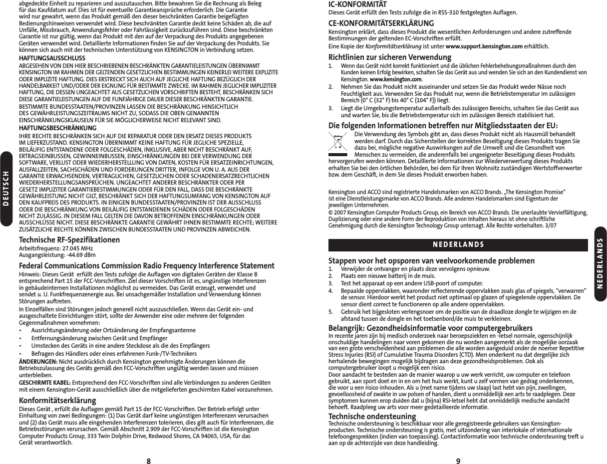 IC-KONFORMITÄTDieses Gerät erfüllt den Tests zufolge die in RSS-310 festgelegten Auflagen.CE-KONFORMITÄTSERKLÄRUNGKensington erklärt, dass dieses Produkt die wesentlichen Anforderungen und andere zutreffendeBestimmungen der geltenden EC-Vorschriften erfüllt.Eine Kopie der Konformitätserklärung ist unter www.support.kensington.com erhältlich.Richtlinien zur sicheren Verwendung 1. Wenn das Gerät nicht korrekt funktioniert und die üblichen Fehlerbehebungsmaßnahmen durch denKunden keinen Erfolg bewirken, schalten Sie das Gerät aus und wenden Sie sich an den Kundendienst vonKensington. www.kensington.com.2. Nehmen Sie das Produkt nicht auseinander und setzen Sie das Produkt weder Nässe nochFeuchtigkeit aus. Verwenden Sie das Produkt nur, wenn die Betriebstemperatur im zulässigenBereich (0° C (32° F) bis 40° C (104° F)) liegt.3. Liegt die Umgebungstemperatur außerhalb des zulässigen Bereichs, schalten Sie das Gerät ausund warten Sie, bis die Betriebstemperatur sich im zulässigen Bereich stabilisiert hat.Die folgenden Informationen betreffen nur Mitgliedsstaaten der EU:Die Verwendung des Symbols gibt an, dass dieses Produkt nicht als Hausmüll behandeltwerden darf. Durch das Sicherstellen der korrekten Beseitigung dieses Produkts tragen Siedazu bei, mögliche negative Auswirkungen auf die Umwelt und die Gesundheit vonMenschen zu vermeiden, die anderenfalls bei ungeeigneter Beseitigung dieses Produktshervorgerufen werden können. Detaillierte Informationen zur Wiederverwertung dieses Produktserhalten Sie bei den örtlichen Behörden, bei dem für Ihren Wohnsitz zuständigen Wertstoffverwerterbzw. dem Geschäft, in dem Sie dieses Produkt erworben haben.Kensington und ACCO sind registrierte Handelsmarken von ACCO Brands. „The Kensington Promise“ ist eine Dienstleistungsmarke von ACCO Brands. Alle anderen Handelsmarken sind Eigentum der jeweiligen Unternehmen.© 2007 Kensington Computer Products Group, ein Bereich von ACCO Brands. Die unerlaubte Vervielfältigung,Duplizierung oder eine andere Form der Reproduktion von Inhalten hieraus ist ohne schriftlicheGenehmigung durch die Kensington Technology Group untersagt. Alle Rechte vorbehalten. 3/07 Stappen voor het opsporen van veelvoorkomende problemen1. Verwijder de ontvanger en plaats deze vervolgens opnieuw.2. Plaats een nieuwe batterij in de muis.3. Test het apparaat op een andere USB-poort of computer.4. Bepaalde oppervlakken, waaronder reflecterende oppervlakken zoals glas of spiegels, “verwarren”de sensor. Hierdoor werkt het product niet optimaal op glazen of spiegelende oppervlakken. Desensor dient correct te functioneren op alle andere oppervlakken.5. Gebruik het bijgesloten verlengsnoer om de positie van de draadloze dongle te wijzigen en de afstand tussen de dongle en het toetsenbord/de muis te verkleinen.Belangrijk: Gezondheidsinformatie voor computergebruikersIn recente jaren zijn bij medisch onderzoek naar beroepsziekten en -letsel normale, ogenschijnlijkonschuldige handelingen naar voren gekomen die nu worden aangemerkt als de mogelijke oorzaakvan een grote verscheidenheid aan problemen die alle worden aangeduid onder de noemer RepetitiveStress Injuries (RSI) of Cumulative Trauma Disorders (CTD). Men onderkent nu dat dergelijke zich herhalende bewegingen mogelijk bijdragen aan deze gezondheidsproblemen. Ook als computergebruiker loopt u mogelijk een risico.Door aandacht te besteden aan de manier waarop u uw werk verricht, uw computer en telefoongebruikt, aan sport doet en in en om het huis werkt, kunt u zelf vormen van gedrag onderkennen, die voor u een risico inhouden. Als u (met name tijdens uw slaap) last hebt van pijn, zwellingen, gevoelloosheid of zwakte in uw polsen of handen, dient u onmiddellijk een arts te raadplegen. Dezesymptomen kunnen erop duiden dat u (bijna) RSI-letsel hebt dat onmiddellijk medische aandachtbehoeft. Raadpleeg uw arts voor meer gedetailleerde informatie.Technische ondersteuningTechnische ondersteuning is beschikbaar voor alle geregistreerde gebruikers van Kensington-producten. Technische ondersteuning is gratis, met uitzondering van interlokale of internationale telefoongesprekken (indien van toepassing). Contactinformatie voor technische ondersteuning treft uaan op de achterzijde van deze handleiding.9abgedeckte Einheit zu reparieren und auszutauschen. Bitte bewahren Sie die Rechnung als Beleg für das Kaufdatum auf. Dies ist für eventuelle Garantieansprüche erforderlich. Die Garantie wird nur gewahrt, wenn das Produkt gemäß den dieser beschränkten Garantie beigefügtenBedienungshinweisen verwendet wird. Diese beschränkten Garantie deckt keine Schäden ab, die aufUnfälle, Missbrauch, Anwendungsfehler oder Fahrlässigkeit zurückzuführen sind. Diese beschränktenGarantie ist nur gültig, wenn das Produkt mit den auf der Verpackung des Produkts angegebenenGeräten verwendet wird. Detaillierte Informationen finden Sie auf der Verpackung des Produkts. Siekönnen sich auch mit der technischen Unterstützung von KENSINGTON in Verbindung setzen.HAFTUNGSAUSSCHLUSSABGESEHEN VON DEN HIER BESCHRIEBENEN BESCHRÄNKTEN GARANTIELEISTUNGEN ÜBERNIMMTKENSINGTON IM RAHMEN DER GELTENDEN GESETZLICHEN BESTIMMUNGEN KEINERLEI WEITERE EXPLIZITEODER IMPLIZITE HAFTUNG. DIES ERSTRECKT SICH AUCH AUF JEGLICHE HAFTUNG BEZÜGLICH DERHANDELBARKEIT UND/ODER DER EIGNUNG FÜR BESTIMMTE ZWECKE. IM RAHMEN JEGLICHER IMPLIZITERHAFTUNG, DIE DESSEN UNGEACHTET AUS GESETZLICHEN VORSCHRIFTEN BESTEHT, BESCHRÄNKEN SICHDIESE GARANTIELEISTUNGEN AUF DIE FUNFJÄHRIGE DAUER DIESER BESCHRÄNKTEN GARANTIE.BESTIMMTE BUNDESSTAATEN/PROVINZEN LASSEN DIE BESCHRÄNKUNG HINSICHTLICH DES GEWÄHRLEISTUNGSZEITRAUMS NICHT ZU, SODASS DIE OBEN GENANNTENEINSCHRÄNKUNGSKLAUSELN FÜR SIE MÖGLICHERWEISE NICHT RELEVANT SIND.HAFTUNGSBESCHRÄNKUNGIHRE RECHTE BESCHRÄNKEN SICH AUF DIE REPARATUR ODER DEN ERSATZ DIESES PRODUKTS IM LIEFERZUSTAND. KENSINGTON ÜBERNIMMT KEINE HAFTUNG FÜR JEGLICHE SPEZIELLE, BEILÄUFIG ENTSTANDENE ODER FOLGESCHÄDEN, INKLUSIVE, ABER NICHT BESCHRÄNKT AUF,ERTRAGSEINBUSSEN, GEWINNEINBUSSEN, EINSCHRÄNKUNGEN BEI DER VERWENDUNG DERSOFTWARE, VERLUST ODER WIEDERHERSTELLUNG VON DATEN, KOSTEN FÜR ERSATZEINRICHTUNGEN,AUSFALLZEITEN, SACHSCHÄDEN UND FORDERUNGEN DRITTER, INFOLGE VON U. A. AUS DER GARANTIE ERWACHSENDEN, VERTRAGLICHEN, GESETZLICHEN ODER SCHADENERSATZRECHTLICHENWIEDERHERSTELLUNGSANSPRÜCHEN. UNGEACHTET ANDERER BESCHRÄNKTER ODER PER GESETZ IMPLIZITER GARANTIEBESTIMMUNGEN ODER FÜR DEN FALL, DASS DIE BESCHRÄNKTEGEWÄHRLEISTUNG NICHT GILT, BESCHRÄNKT SICH DER HAFTUNGSUMFANG VON KENSINGTON AUFDEN KAUFPREIS DES PRODUKTS. IN EINIGEN BUNDESSTAATEN/PROVINZEN IST DER AUSSCHLUSS ODER DIE BESCHRÄNKUNG VON BEILÄUFIG ENTSTANDENEN SCHÄDEN ODER FOLGESCHÄDEN NICHT ZULÄSSIG. IN DIESEM FALL GELTEN DIE DAVON BETROFFENEN EINSCHRÄNKUNGEN ODERAUSSCHLÜSSE NICHT. DIESE BESCHRÄNKTE GARANTIE GEWÄHRT IHNEN BESTIMMTE RECHTE; WEITEREZUSÄTZLICHE RECHTE KÖNNEN ZWISCHEN BUNDESSTAATEN UND PROVINZEN ABWEICHEN.Technische RF-SpezifikationenArbeitsfrequenz: 27.045 MHzAusgangsleistung: -44.69 dBmFederal Communications Commission Radio Frequency Interference StatementHinweis: Dieses Gerät erfüllt den Tests zufolge die Auflagen von digitalen Geräten der Klasse Bentsprechend Part 15 der FCC-Vorschriften. Ziel dieser Vorschriften ist es, ungünstige Interferenzen in gebäudeinternen Installationen möglichst zu vermeiden. Das Gerät erzeugt, verwendet und sendet u. U. Funkfrequenzenergie aus. Bei unsachgemäßer Installation und Verwendung könnenStörungen auftreten.In Einzelfällen sind Störungen jedoch generell nicht auszuschließen. Wenn das Gerät ein- und ausgeschaltete Einrichtungen stört, sollte der Anwender eine oder mehrere der folgendenGegenmaßnahmen vornehmen:• Ausrichtungsänderung oder Ortsänderung der Empfangsantenne• Entfernungsänderung zwischen Gerät und Empfänger• Umstecken des Geräts in eine andere Steckdose als die des Empfängers• Befragen des Händlers oder eines erfahrenen Funk-/TV-TechnikersÄNDERUNGEN: Nicht ausdrücklich durch Kensington genehmigte Änderungen können dieBetriebszulassung des Geräts gemäß den FCC-Vorschriften ungültig werden lassen und müssenunterbleiben.GESCHIRMTE KABEL: Entsprechend den FCC-Vorschriften sind alle Verbindungen zu anderen Gerätenmit einem Kensington-Gerät ausschließlich über die mitgelieferten geschirmten Kabel vorzunehmen.KonformitätserklärungDieses Gerät , erfüllt die Auflagen gemäß Part 15 der FCC-Vorschriften. Der Betrieb erfolgt unterEinhaltung von zwei Bedingungen: (1) Das Gerät darf keine ungünstigen Interferenzen verursachenund (2) das Gerät muss alle eingehenden Interferenzen tolerieren, dies gilt auch für Interferenzen, dieBetriebsstörungen verursachen. Gemäß Abschnitt 2.909 der FCC-Vorschriften ist die KensingtonComputer Products Group, 333 Twin Dolphin Drive, Redwood Shores, CA 94065, USA, für das Gerät verantwortlich.8DEUTSCHNEDERLANDSNEDERLANDS