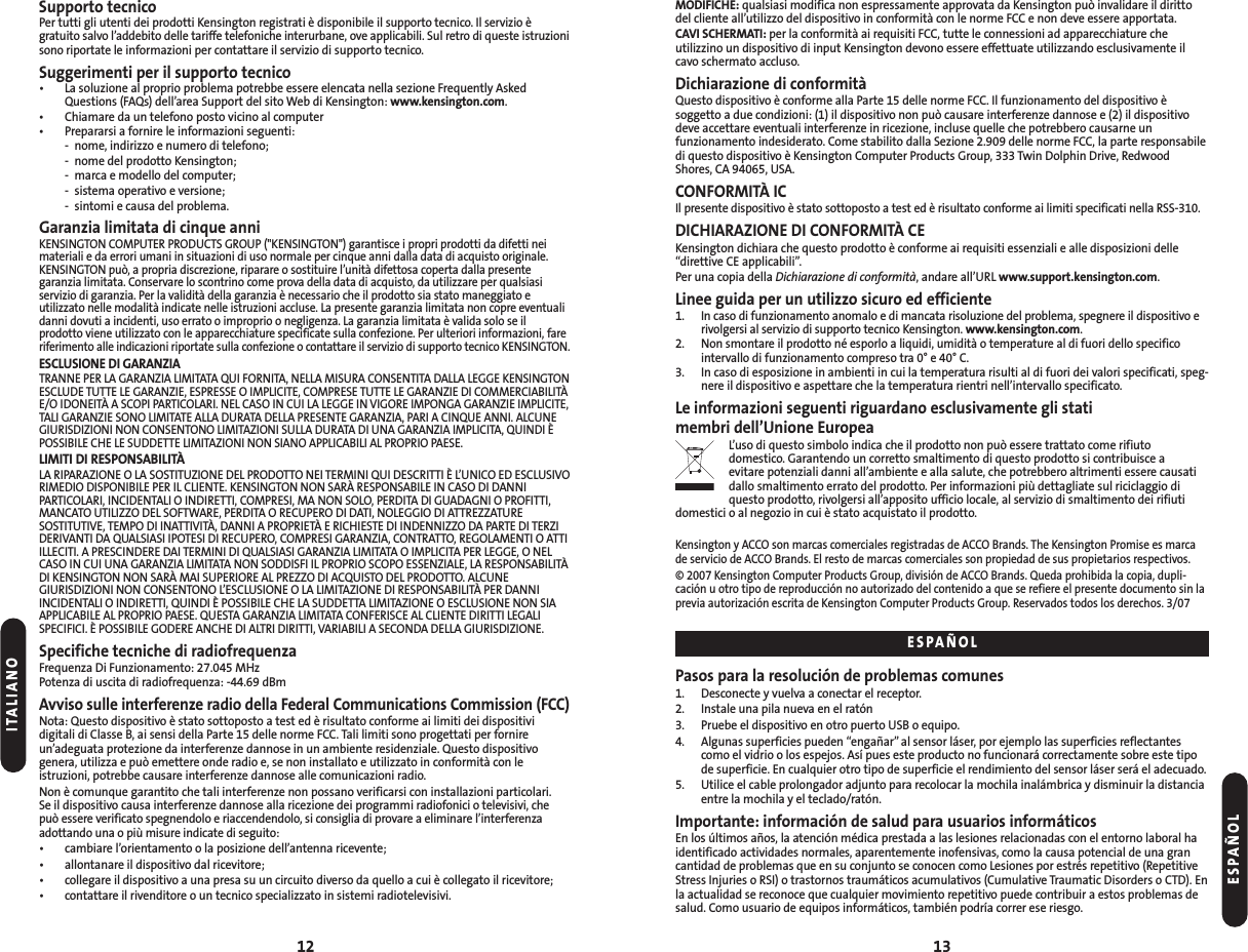 MODIFICHE: qualsiasi modifica non espressamente approvata da Kensington può invalidare il dirittodel cliente all’utilizzo del dispositivo in conformità con le norme FCC e non deve essere apportata.CAVI SCHERMATI: per la conformità ai requisiti FCC, tutte le connessioni ad apparecchiature che utilizzino un dispositivo di input Kensington devono essere effettuate utilizzando esclusivamente ilcavo schermato accluso.Dichiarazione di conformitàQuesto dispositivo è conforme alla Parte 15 delle norme FCC. Il funzionamento del dispositivo è soggetto a due condizioni: (1) il dispositivo non può causare interferenze dannose e (2) il dispositivodeve accettare eventuali interferenze in ricezione, incluse quelle che potrebbero causarne unfunzionamento indesiderato. Come stabilito dalla Sezione 2.909 delle norme FCC, la parte responsabiledi questo dispositivo è Kensington Computer Products Group, 333 Twin Dolphin Drive, RedwoodShores, CA 94065, USA.CONFORMITÀ IC Il presente dispositivo è stato sottoposto a test ed è risultato conforme ai limiti specificati nella RSS-310.DICHIARAZIONE DI CONFORMITÀ CEKensington dichiara che questo prodotto è conforme ai requisiti essenziali e alle disposizioni delle“direttive CE applicabili”.Per una copia della Dichiarazione di conformità, andare all’URL www.support.kensington.com.Linee guida per un utilizzo sicuro ed efficiente 1.In caso di funzionamento anomalo e di mancata risoluzione del problema, spegnere il dispositivo erivolgersi al servizio di supporto tecnico Kensington. www.kensington.com.2.Non smontare il prodotto né esporlo a liquidi, umidità o temperature al di fuori dello specificointervallo di funzionamento compreso tra 0° e 40° C.3. In caso di esposizione in ambienti in cui la temperatura risulti al di fuori dei valori specificati, speg-nere il dispositivo e aspettare che la temperatura rientri nell’intervallo specificato.Le informazioni seguenti riguardano esclusivamente gli stati membri dell’Unione EuropeaL’uso di questo simbolo indica che il prodotto non può essere trattato come rifiuto domestico. Garantendo un corretto smaltimento di questo prodotto si contribuisce a evitare potenziali danni all’ambiente e alla salute, che potrebbero altrimenti essere causatidallo smaltimento errato del prodotto. Per informazioni più dettagliate sul riciclaggio diquesto prodotto, rivolgersi all’apposito ufficio locale, al servizio di smaltimento dei rifiutidomestici o al negozio in cui è stato acquistato il prodotto.Kensington y ACCO son marcas comerciales registradas de ACCO Brands. The Kensington Promise es marcade servicio de ACCO Brands. El resto de marcas comerciales son propiedad de sus propietarios respectivos.© 2007 Kensington Computer Products Group, división de ACCO Brands. Queda prohibida la copia, dupli-cación u otro tipo de reproducción no autorizado del contenido a que se refiere el presente documento sin laprevia autorización escrita de Kensington Computer Products Group. Reservados todos los derechos. 3/07Pasos para la resolución de problemas comunes1. Desconecte y vuelva a conectar el receptor.2. Instale una pila nueva en el ratón3. Pruebe el dispositivo en otro puerto USB o equipo.4. Algunas superficies pueden “engañar”al sensor láser, por ejemplo las superficies reflectantescomo el vidrio o los espejos. Así pues este producto no funcionará correctamente sobre este tipode superficie. En cualquier otro tipo de superficie el rendimiento del sensor láser será el adecuado.5. Utilice el cable prolongador adjunto para recolocar la mochila inalámbrica y disminuir la distanciaentre la mochila y el teclado/ratón.Importante: información de salud para usuarios informáticosEn los últimos años, la atención médica prestada a las lesiones relacionadas con el entorno laboral haidentificado actividades normales, aparentemente inofensivas, como la causa potencial de una grancantidad de problemas que en su conjunto se conocen como Lesiones por estrés repetitivo (RepetitiveStress Injuries o RSI) o trastornos traumáticos acumulativos (Cumulative Traumatic Disorders o CTD). Enla actualidad se reconoce que cualquier movimiento repetitivo puede contribuir a estos problemas desalud. Como usuario de equipos informáticos, también podría correr ese riesgo.13Supporto tecnicoPer tutti gli utenti dei prodotti Kensington registrati è disponibile il supporto tecnico. Il servizio è gratuito salvo l’addebito delle tariffe telefoniche interurbane, ove applicabili. Sul retro di queste istruzionisono riportate le informazioni per contattare il servizio di supporto tecnico.Suggerimenti per il supporto tecnico• La soluzione al proprio problema potrebbe essere elencata nella sezione Frequently AskedQuestions (FAQs) dell’area Support del sito Web di Kensington: www.kensington.com.• Chiamare da un telefono posto vicino al computer• Prepararsi a fornire le informazioni seguenti:- nome, indirizzo e numero di telefono;- nome del prodotto Kensington;- marca e modello del computer;- sistema operativo e versione;- sintomi e causa del problema.Garanzia limitata di cinque anniKENSINGTON COMPUTER PRODUCTS GROUP (&quot;KENSINGTON&quot;) garantisce i propri prodotti da difetti neimateriali e da errori umani in situazioni di uso normale per cinque anni dalla data di acquisto originale.KENSINGTON può, a propria discrezione, riparare o sostituire l’unità difettosa coperta dalla presentegaranzia limitata. Conservare lo scontrino come prova della data di acquisto, da utilizzare per qualsiasiservizio di garanzia. Per la validità della garanzia è necessario che il prodotto sia stato maneggiato eutilizzato nelle modalità indicate nelle istruzioni accluse. La presente garanzia limitata non copre eventualidanni dovuti a incidenti, uso errato o improprio o negligenza. La garanzia limitata è valida solo se ilprodotto viene utilizzato con le apparecchiature specificate sulla confezione. Per ulteriori informazioni, fareriferimento alle indicazioni riportate sulla confezione o contattare il servizio di supporto tecnico KENSINGTON.ESCLUSIONE DI GARANZIATRANNE PER LA GARANZIA LIMITATA QUI FORNITA, NELLA MISURA CONSENTITA DALLA LEGGE KENSINGTONESCLUDE TUTTE LE GARANZIE, ESPRESSE O IMPLICITE, COMPRESE TUTTE LE GARANZIE DI COMMERCIABILITÀE/O IDONEITÀ A SCOPI PARTICOLARI. NEL CASO IN CUI LA LEGGE IN VIGORE IMPONGA GARANZIE IMPLICITE,TALI GARANZIE SONO LIMITATE ALLA DURATA DELLA PRESENTE GARANZIA, PARI A CINQUE ANNI. ALCUNEGIURISDIZIONI NON CONSENTONO LIMITAZIONI SULLA DURATA DI UNA GARANZIA IMPLICITA, QUINDI ÈPOSSIBILE CHE LE SUDDETTE LIMITAZIONI NON SIANO APPLICABILI AL PROPRIO PAESE.LIMITI DI RESPONSABILITÀLA RIPARAZIONE O LA SOSTITUZIONE DEL PRODOTTO NEI TERMINI QUI DESCRITTI È L’UNICO ED ESCLUSIVORIMEDIO DISPONIBILE PER IL CLIENTE. KENSINGTON NON SARÀ RESPONSABILE IN CASO DI DANNIPARTICOLARI, INCIDENTALI O INDIRETTI, COMPRESI, MA NON SOLO, PERDITA DI GUADAGNI O PROFITTI,MANCATO UTILIZZO DEL SOFTWARE, PERDITA O RECUPERO DI DATI, NOLEGGIO DI ATTREZZATURESOSTITUTIVE, TEMPO DI INATTIVITÀ, DANNI A PROPRIETÀ E RICHIESTE DI INDENNIZZO DA PARTE DI TERZIDERIVANTI DA QUALSIASI IPOTESI DI RECUPERO, COMPRESI GARANZIA, CONTRATTO, REGOLAMENTI O ATTIILLECITI. A PRESCINDERE DAI TERMINI DI QUALSIASI GARANZIA LIMITATA O IMPLICITA PER LEGGE, O NELCASO IN CUI UNA GARANZIA LIMITATA NON SODDISFI IL PROPRIO SCOPO ESSENZIALE, LA RESPONSABILITÀDI KENSINGTON NON SARÀ MAI SUPERIORE AL PREZZO DI ACQUISTO DEL PRODOTTO. ALCUNEGIURISDIZIONI NON CONSENTONO L’ESCLUSIONE O LA LIMITAZIONE DI RESPONSABILITÀ PER DANNIINCIDENTALI O INDIRETTI, QUINDI È POSSIBILE CHE LA SUDDETTA LIMITAZIONE O ESCLUSIONE NON SIAAPPLICABILE AL PROPRIO PAESE. QUESTA GARANZIA LIMITATA CONFERISCE AL CLIENTE DIRITTI LEGALISPECIFICI. È POSSIBILE GODERE ANCHE DI ALTRI DIRITTI, VARIABILI A SECONDA DELLA GIURISDIZIONE.Specifiche tecniche di radiofrequenzaFrequenza Di Funzionamento: 27.045 MHzPotenza di uscita di radiofrequenza: -44.69 dBmAvviso sulle interferenze radio della Federal Communications Commission (FCC)Nota: Questo dispositivo è stato sottoposto a test ed è risultato conforme ai limiti dei dispositivi digitali di Classe B, ai sensi della Parte 15 delle norme FCC. Tali limiti sono progettati per fornireun’adeguata protezione da interferenze dannose in un ambiente residenziale. Questo dispositivo genera, utilizza e può emettere onde radio e, se non installato e utilizzato in conformità con leistruzioni, potrebbe causare interferenze dannose alle comunicazioni radio.Non è comunque garantito che tali interferenze non possano verificarsi con installazioni particolari. Se il dispositivo causa interferenze dannose alla ricezione dei programmi radiofonici o televisivi, che può essere verificato spegnendolo e riaccendendolo, si consiglia di provare a eliminare l’interferenza adottando una o più misure indicate di seguito:• cambiare l’orientamento o la posizione dell’antenna ricevente;• allontanare il dispositivo dal ricevitore;• collegare il dispositivo a una presa su un circuito diverso da quello a cui è collegato il ricevitore;• contattare il rivenditore o un tecnico specializzato in sistemi radiotelevisivi.12ITALIANOESPAÑOLESPAÑOL
