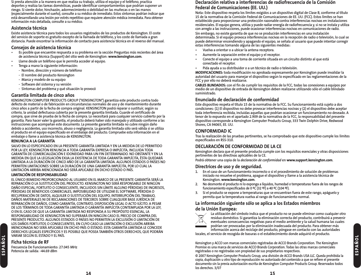 Declaración relativa a interferencias de radiofrecuencia de la ComisiónFederal de Comunicaciones (EE. UU.)Nota: Este dispositivo respeta los límites exigidos a un dispositivo digital de Clase B, conforme al título15 de la normativa de la Comisión Federal de Comunicaciones de EE. UU. (FCC). Estos límites se hanestablecido para proporcionar una protección razonable contra interferencias nocivas en instalacionesresidenciales. El equipo genera, utiliza y puede radiar energía de radiofrecuencia y, si no se instala y utilizacon arreglo a las instrucciones, puede ocasionar interferencias nocivas en comunicaciones de radio.Sin embargo, no existe garantía de que no se producirán interferencias en una instalacióndeterminada. Si el equipo provoca interferencias nocivas en la recepción de radio o televisión, lo cual sepuede determinar encendiendo y apagando el equipo, se señala al usuario que puede intentar corregirestas interferencias tomando alguna de las siguientes medidas:• Vuelva a orientar o a ubicar la antena receptora.• Aumente la separación entre el equipo y el receptor.• Conecte el equipo a una toma de corriente situada en un circuito distinto al que está conectado el receptor.• Pida ayuda a su distribuidor o a un técnico de radio o televisión.MODIFICACIONES: toda modificación no aprobada expresamente por Kensington puede invalidar laautoridad del usuario para manejar el dispositivo según lo especificado en las reglamentaciones de laFCC y por ello no deberá realizarse.CABLES BLINDADOS: con el fin de cumplir los requisitos de la FCC, todas las conexiones a equipos pormedio de un dispositivo de entrada de Kensington deben realizarse utilizando sólo el cable blindadosuministrado.Enunciado de declaración de conformidadEste dispositivo respeta el título 15 de la normativa de la FCC. Su funcionamiento está sujeto a doscondiciones: (1) El dispositivo no debe provocar interferencias nocivas y (2) el dispositivo debe aceptartoda interferencia recibida, incluidas aquellas que podrían ocasionar un funcionamiento no deseado. Atenor de lo expuesto en el apartado 2.909 de la normativa de la FCC, la responsabilidad del presentedispositivo corresponde a Kensington Computer Products Group, 333 Twin Dolphin Drive, RedwoodShores, CA 94065, EE. UU.CONFORMIDAD ICTras la realización de las pruebas pertinentes, se ha comprobado que este dispositivo cumple los límitesespecificados en RSS-310.DECLARACIÓN DE CONFORMIDAD DE LA CEKensington declara que el presente producto cumple con los requisitos esenciales y otras disposicionespertinentes de las directivas aplicables de la CE.Podrá obtener una copia de la declaración de conformidad en www.support.kensington.com.Directrices de uso y de seguridad. 1. En el caso de un funcionamiento incorrecto o si el procedimiento de solución de problemas iniciado no resuelve el problema, apague el dispositivo y llame a la asistencia técnica deKensington. www.kensington.com.2.No desmonte el producto ni lo exponga a líquidos, humedad o temperaturas fuera de los rangos de funcionamiento especificados de 0 ºC (32 ºF) a 40 ºC (104 ºF).3. Si el producto se expone a temperaturas que se encuentran fuera de este rango, apáguelo y permita que la temperatura vuelva al rango de funcionamiento normal.La información siguiente sólo se aplica a los Estados miembros de la Unión Europea:La utilización del símbolo indica que el producto no se puede eliminar como cualquier otroresiduo doméstico. Si garantiza la eliminación correcta del producto, contribuirá a prevenireventuales consecuencias negativas para el medio ambiente y la salud humana las cualespodrían ser provocadas por la eliminación inadecuada del producto. Para obtener másinformación acerca del reciclaje del producto, póngase en contacto con las autoridadeslocales, el servicio de recogida de basuras o el establecimiento donde adquirió el producto.Kensington y ACCO son marcas comerciales registradas de ACCO Brands Corporation. The KensingtonPromise es una marca de servicios de ACCO Brands Corporation. Todas las otras marcas comerciales registradas o no registradas son propiedad de sus propietarios respectivos.© 2007 Kensington Computer Products Group, una división de ACCO Brands USA LLC. Queda prohibida lacopia, duplicación u otro tipo de reproducción no autorizado del contenido a que se refiere el presente documento sin la previa autorización escrita de Kensington Computer Products Group. Reservados todos los derechos. 3/0715Si presta atención a la manera en que realiza su trabajo, utiliza el equipo y el teléfono, practicadeportes y realiza las tareas domésticas, puede identificar comportamientos que podrían suponer unriesgo. Si siente dolor, hinchazón, adormecimiento o debilidad en las muñecas o en las manos(especialmente durante el sueño), consulte a su médico de inmediato. Estos síntomas podrían indicar queestá desarrollando una lesión por estrés repetitivo que requiere atención médica inmediata. Para obtenerinformación más detallada, consulte a su médico.Asistencia técnicaExiste asistencia técnica para todos los usuarios registrados de los productos de Kensington. El costedel servicio de soporte es gratuito excepto de la llamada de teléfono, y los coste de llamada a gran distancia. Puede encontrar la información de contacto para asistencia técnica en el reverso del manual.Consejos de asistencia técnica• Es posible que encuentre respuesta a su problema en la sección Preguntas más recientes del áreade asistencia técnica (Support) del sitio web de Kensington: www.kensington.com.• Llame desde un teléfono que le permita acceder al equipo.• Tenga a mano la siguiente información:- Nombre, dirección y número de teléfono- El nombre del producto Kensington- Marca y modelo de su equipo- Software del sistema y su versión- Síntomas del problema y qué situación lo provocóGarantía limitada de cinco añosKENSINGTON COMPUTER PRODUCTS GROUP (&quot;KENSINGTON&quot;) garantiza este producto contra tododefecto de material o de fabricación en circunstancias normales de uso y de mantenimiento durantecinco años a partir de la fecha de compra original. KENSINGTON podrá reparar o sustituir, según sucriterio, la unidad defectuosa cubierta por la presente garantía limitada. Guarde el certificado decompra, que sirve de prueba de la fecha de compra. Lo necesitará para cualquier servicio cubierto por lagarantía. Para hacer valer la garantía, el producto deberá haber sido manejado y utilizado conforme a lasinstrucciones que acompañan este documento. La presente garantía limitada no cubre ningún dañodebido a accidentes, uso incorrecto, abuso o negligencia. La garantía limitada sólo será válida si se utilizael producto en el equipo especificado en el embalaje del producto. Compruebe esta información en elembalaje o llame a asistencia técnica de KENSINGTON.RENUNCIA A LA GARANTÍASALVO EN LO ESPECIFICADO EN LA PRESENTE GARANTÍA LIMITADA Y EN LA MEDIDA DE LO PERMITIDOPOR LA LEY, KENSINGTON RENUNCIA A TODA GARANTÍA EXPRESA O IMPLÍCITA, INCLUIDA TODAGARANTÍA DE COMERCIALIZACIÓN E IDONEIDAD PARA UN FIN DETERMINADO. NO OBSTANTE Y EN LAMEDIDA EN QUE LA LEGISLACIÓN EXIJA LA EXISTENCIA DE TODA GARANTÍA IMPLÍCITA, ÉSTA QUEDARÁLIMITADA A LA DURACIÓN DE CINCO AÑO DE LA GARANTÍA LIMITADA. ALGUNOS ESTADOS O PAÍSES NOPERMITEN LIMITACIONES SOBRE LA DURACIÓN DE UNA GARANTÍA IMPLÍCITA, POR LO CUAL LALIMITACIÓN ARRIBA MENCIONADA NO SERÁ APLICABLE EN DICHO ESTADO O PAÍS.LIMITACIÓN DE RESPONSABILIDADEL ÚNICO REMEDIO PROPORCIONADO AL USUARIO EN EL MARCO DE LA PRESENTE GARANTÍA SERÁ LAREPARACIÓN O LA SUSTITUCIÓN DEL PRODUCTO. KENSINGTON NO SERÁ RESPONSABLE DE NINGÚNDAÑO ESPECIAL, FORTUITO O CONSECUENTE, INCLUIDOS SIN LÍMITE ALGUNO PÉRDIDAS DE INGRESOS,PÉRDIDAS DE BENEFICIOS COMERCIALES, IMPOSIBILIDAD DE UTILIZAR EL SOFTWARE, PÉRDIDA ORECUPERACIÓN DE DATOS, ALQUILER O SUSTITUCIÓN DEL EQUIPO, INTERRUPCIÓN DEL TRABAJO,DAÑOS MATERIALES NI DE RECLAMACIONES DE TERCEROS SOBRE CUALQUIER BASE JURÍDICA DEREPARACIÓN DE DAÑOS, COMO GARANTÍA, CONTRATO, DISPOSICIÓN LEGAL O ACTO ILÍCITO. A PESARDE LOS TÉRMINOS DE TODA GARANTÍA LIMITADA O GARANTÍA IMPLÍCITA CONTEMPLADA POR LA LEY, O EN EL CASO DE QUE LA GARANTÍA LIMITADA NO RESPONDA A SU PROPÓSITO ESENCIAL, LARESPONSABILIDAD DE KENSINGTON NO SUPERARÁ EN NINGÚN CASO EL PRECIO DE COMPRA DELPRESENTE PRODUCTO. ALGUNOS ESTADOS O PAÍSES NO PERMITEN LA EXCLUSIÓN O LIMITACIÓN DELOS DAÑOS FORTUITOS O CONSECUENTES, EN CUYO CASO LA LIMITACIÓN O EXCLUSIÓN ARRIBAMENCIONADA NO SERÁ APLICABLE EN DICHO PAÍS O ESTADO. ESTA GARANTÍA LIMITADA LE CONCEDEDERECHOS LEGALES ESPECÍFICOS Y ES POSIBLE QUE POSEA TAMBIÉN OTROS DERECHOS, QUE PODRÁNVARIAR SEGÚN EL ESTADO Y EL PAÍS.Ficha técnica de RFFrecuencia De Funcionamiento: 27.045 MHzPotencia de salida: -44.69 dBm14ESPAÑOLESPAÑOL