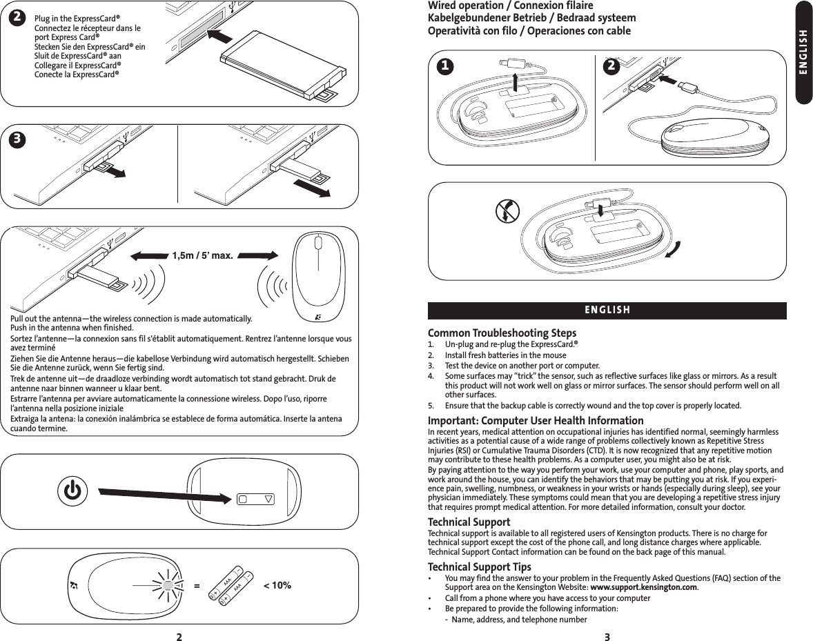 Wired operation / Connexion filaireKabelgebundener Betrieb / Bedraad systeemOperatività con filo / Operaciones con cableCommon Troubleshooting Steps1. Un-plug and re-plug the ExpressCard.®2. Install fresh batteries in the mouse3. Test the device on another port or computer.4. Some surfaces may “trick” the sensor, such as reflective surfaces like glass or mirrors. As a resultthis product will not work well on glass or mirror surfaces. The sensor should perform well on allother surfaces.5. Ensure that the backup cable is correctly wound and the top cover is properly located.Important: Computer User Health InformationIn recent years, medical attention on occupational injuries has identified normal, seemingly harmlessactivities as a potential cause of a wide range of problems collectively known as Repetitive StressInjuries (RSI) or Cumulative Trauma Disorders (CTD). It is now recognized that any repetitive motionmay contribute to these health problems. As a computer user, you might also be at risk.By paying attention to the way you perform your work, use your computer and phone, play sports, andwork around the house, you can identify the behaviors that may be putting you at risk. If you experi-ence pain, swelling, numbness, or weakness in your wrists or hands (especially during sleep), see yourphysician immediately. These symptoms could mean that you are developing a repetitive stress injurythat requires prompt medical attention. For more detailed information, consult your doctor.Technical SupportTechnical support is available to all registered users of Kensington products. There is no charge fortechnical support except the cost of the phone call, and long distance charges where applicable.Technical Support Contact information can be found on the back page of this manual.Technical Support Tips• You may find the answer to your problem in the Frequently Asked Questions (FAQ) section of theSupport area on the Kensington Website: www.support.kensington.com.• Call from a phone where you have access to your computer• Be prepared to provide the following information:- Name, address, and telephone number322Plug in the ExpressCard®Connectez le récepteur dans le port Express Card®Stecken Sie den ExpressCard®einSluit de ExpressCard®aanCollegare il ExpressCard®Conecte la ExpressCard®1,5m / 5’ max.&lt; 10%=Pull out the antenna—the wireless connection is made automatically. Push in the antenna when finished.Sortez l’antenne—la connexion sans fil s&apos;établit automatiquement. Rentrez l’antenne lorsque vousavez terminéZiehen Sie die Antenne heraus—die kabellose Verbindung wird automatisch hergestellt. SchiebenSie die Antenne zurück, wenn Sie fertig sind.Trek de antenne uit—de draadloze verbinding wordt automatisch tot stand gebracht. Druk deantenne naar binnen wanneer u klaar bent.Estrarre l’antenna per avviare automaticamente la connessione wireless. Dopo l’uso, riporre l’antenna nella posizione inizialeExtraiga la antena: la conexión inalámbrica se establece de forma automática. Inserte la antenacuando termine.ENGLISHENGLISH31 2