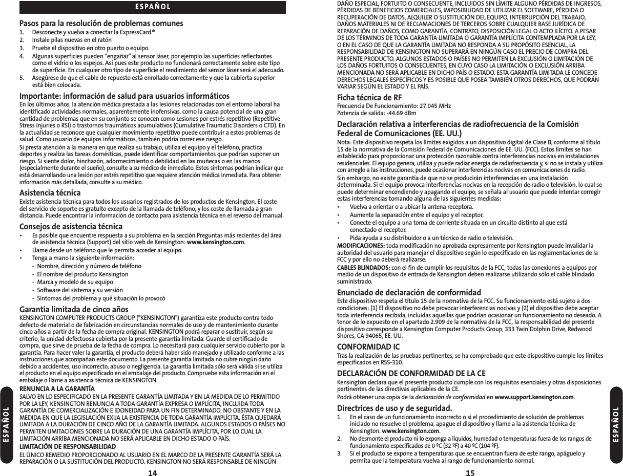 DAÑO ESPECIAL, FORTUITO O CONSECUENTE, INCLUIDOS SIN LÍMITE ALGUNO PÉRDIDAS DE INGRESOS,PÉRDIDAS DE BENEFICIOS COMERCIALES, IMPOSIBILIDAD DE UTILIZAR EL SOFTWARE, PÉRDIDA ORECUPERACIÓN DE DATOS, ALQUILER O SUSTITUCIÓN DEL EQUIPO, INTERRUPCIÓN DEL TRABAJO,DAÑOS MATERIALES NI DE RECLAMACIONES DE TERCEROS SOBRE CUALQUIER BASE JURÍDICA DEREPARACIÓN DE DAÑOS, COMO GARANTÍA, CONTRATO, DISPOSICIÓN LEGAL O ACTO ILÍCITO. A PESARDE LOS TÉRMINOS DE TODA GARANTÍA LIMITADA O GARANTÍA IMPLÍCITA CONTEMPLADA POR LA LEY, O EN EL CASO DE QUE LA GARANTÍA LIMITADA NO RESPONDA A SU PROPÓSITO ESENCIAL, LARESPONSABILIDAD DE KENSINGTON NO SUPERARÁ EN NINGÚN CASO EL PRECIO DE COMPRA DELPRESENTE PRODUCTO. ALGUNOS ESTADOS O PAÍSES NO PERMITEN LA EXCLUSIÓN O LIMITACIÓN DELOS DAÑOS FORTUITOS O CONSECUENTES, EN CUYO CASO LA LIMITACIÓN O EXCLUSIÓN ARRIBAMENCIONADA NO SERÁ APLICABLE EN DICHO PAÍS O ESTADO. ESTA GARANTÍA LIMITADA LE CONCEDEDERECHOS LEGALES ESPECÍFICOS Y ES POSIBLE QUE POSEA TAMBIÉN OTROS DERECHOS, QUE PODRÁNVARIAR SEGÚN EL ESTADO Y EL PAÍS.Ficha técnica de RFFrecuencia De Funcionamiento: 27.045 MHzPotencia de salida: -44.69 dBmDeclaración relativa a interferencias de radiofrecuencia de la ComisiónFederal de Comunicaciones (EE. UU.)Nota: Este dispositivo respeta los límites exigidos a un dispositivo digital de Clase B, conforme al título15 de la normativa de la Comisión Federal de Comunicaciones de EE. UU. (FCC). Estos límites se hanestablecido para proporcionar una protección razonable contra interferencias nocivas en instalacionesresidenciales. El equipo genera, utiliza y puede radiar energía de radiofrecuencia y, si no se instala y utilizacon arreglo a las instrucciones, puede ocasionar interferencias nocivas en comunicaciones de radio.Sin embargo, no existe garantía de que no se producirán interferencias en una instalacióndeterminada. Si el equipo provoca interferencias nocivas en la recepción de radio o televisión, lo cual sepuede determinar encendiendo y apagando el equipo, se señala al usuario que puede intentar corregirestas interferencias tomando alguna de las siguientes medidas:• Vuelva a orientar o a ubicar la antena receptora.• Aumente la separación entre el equipo y el receptor.• Conecte el equipo a una toma de corriente situada en un circuito distinto al que está conectado el receptor.• Pida ayuda a su distribuidor o a un técnico de radio o televisión.MODIFICACIONES: toda modificación no aprobada expresamente por Kensington puede invalidar laautoridad del usuario para manejar el dispositivo según lo especificado en las reglamentaciones de laFCC y por ello no deberá realizarse.CABLES BLINDADOS: con el fin de cumplir los requisitos de la FCC, todas las conexiones a equipos pormedio de un dispositivo de entrada de Kensington deben realizarse utilizando sólo el cable blindadosuministrado.Enunciado de declaración de conformidadEste dispositivo respeta el título 15 de la normativa de la FCC. Su funcionamiento está sujeto a doscondiciones: (1) El dispositivo no debe provocar interferencias nocivas y (2) el dispositivo debe aceptartoda interferencia recibida, incluidas aquellas que podrían ocasionar un funcionamiento no deseado. Atenor de lo expuesto en el apartado 2.909 de la normativa de la FCC, la responsabilidad del presentedispositivo corresponde a Kensington Computer Products Group, 333 Twin Dolphin Drive, RedwoodShores, CA 94065, EE. UU.CONFORMIDAD ICTras la realización de las pruebas pertinentes, se ha comprobado que este dispositivo cumple los límitesespecificados en RSS-310.DECLARACIÓN DE CONFORMIDAD DE LA CEKensington declara que el presente producto cumple con los requisitos esenciales y otras disposicionespertinentes de las directivas aplicables de la CE.Podrá obtener una copia de la declaración de conformidad en www.support.kensington.com.Directrices de uso y de seguridad. 1. En el caso de un funcionamiento incorrecto o si el procedimiento de solución de problemas iniciado no resuelve el problema, apague el dispositivo y llame a la asistencia técnica deKensington. www.kensington.com.2.No desmonte el producto ni lo exponga a líquidos, humedad o temperaturas fuera de los rangos de funcionamiento especificados de 0 ºC (32 ºF) a 40 ºC (104 ºF).3. Si el producto se expone a temperaturas que se encuentran fuera de este rango, apáguelo y permita que la temperatura vuelva al rango de funcionamiento normal.15Pasos para la resolución de problemas comunes1. Desconecte y vuelva a conectar la ExpressCard.®2. Instale pilas nuevas en el ratón3. Pruebe el dispositivo en otro puerto o equipo.4. Algunas superficies pueden “engañar”al sensor láser, por ejemplo las superficies reflectantescomo el vidrio o los espejos. Así pues este producto no funcionará correctamente sobre este tipode superficie. En cualquier otro tipo de superficie el rendimiento del sensor láser será el adecuado.5. Asegúrese de que el cable de repuesto está enrollado correctamente y que la cubierta superiorestá bien colocada.Importante: información de salud para usuarios informáticosEn los últimos años, la atención médica prestada a las lesiones relacionadas con el entorno laboral haidentificado actividades normales, aparentemente inofensivas, como la causa potencial de una grancantidad de problemas que en su conjunto se conocen como Lesiones por estrés repetitivo (RepetitiveStress Injuries o RSI) o trastornos traumáticos acumulativos (Cumulative Traumatic Disorders o CTD). Enla actualidad se reconoce que cualquier movimiento repetitivo puede contribuir a estos problemas desalud. Como usuario de equipos informáticos, también podría correr ese riesgo.Si presta atención a la manera en que realiza su trabajo, utiliza el equipo y el teléfono, practicadeportes y realiza las tareas domésticas, puede identificar comportamientos que podrían suponer unriesgo. Si siente dolor, hinchazón, adormecimiento o debilidad en las muñecas o en las manos(especialmente durante el sueño), consulte a su médico de inmediato. Estos síntomas podrían indicar queestá desarrollando una lesión por estrés repetitivo que requiere atención médica inmediata. Para obtenerinformación más detallada, consulte a su médico.Asistencia técnicaExiste asistencia técnica para todos los usuarios registrados de los productos de Kensington. El costedel servicio de soporte es gratuito excepto de la llamada de teléfono, y los coste de llamada a gran distancia. Puede encontrar la información de contacto para asistencia técnica en el reverso del manual.Consejos de asistencia técnica• Es posible que encuentre respuesta a su problema en la sección Preguntas más recientes del áreade asistencia técnica (Support) del sitio web de Kensington: www.kensington.com.• Llame desde un teléfono que le permita acceder al equipo.• Tenga a mano la siguiente información:- Nombre, dirección y número de teléfono- El nombre del producto Kensington- Marca y modelo de su equipo- Software del sistema y su versión- Síntomas del problema y qué situación lo provocóGarantía limitada de cinco añosKENSINGTON COMPUTER PRODUCTS GROUP (&quot;KENSINGTON&quot;) garantiza este producto contra tododefecto de material o de fabricación en circunstancias normales de uso y de mantenimiento durantecinco años a partir de la fecha de compra original. KENSINGTON podrá reparar o sustituir, según sucriterio, la unidad defectuosa cubierta por la presente garantía limitada. Guarde el certificado decompra, que sirve de prueba de la fecha de compra. Lo necesitará para cualquier servicio cubierto por lagarantía. Para hacer valer la garantía, el producto deberá haber sido manejado y utilizado conforme a lasinstrucciones que acompañan este documento. La presente garantía limitada no cubre ningún dañodebido a accidentes, uso incorrecto, abuso o negligencia. La garantía limitada sólo será válida si se utilizael producto en el equipo especificado en el embalaje del producto. Compruebe esta información en elembalaje o llame a asistencia técnica de KENSINGTON.RENUNCIA A LA GARANTÍASALVO EN LO ESPECIFICADO EN LA PRESENTE GARANTÍA LIMITADA Y EN LA MEDIDA DE LO PERMITIDOPOR LA LEY, KENSINGTON RENUNCIA A TODA GARANTÍA EXPRESA O IMPLÍCITA, INCLUIDA TODAGARANTÍA DE COMERCIALIZACIÓN E IDONEIDAD PARA UN FIN DETERMINADO. NO OBSTANTE Y EN LAMEDIDA EN QUE LA LEGISLACIÓN EXIJA LA EXISTENCIA DE TODA GARANTÍA IMPLÍCITA, ÉSTA QUEDARÁLIMITADA A LA DURACIÓN DE CINCO AÑO DE LA GARANTÍA LIMITADA. ALGUNOS ESTADOS O PAÍSES NOPERMITEN LIMITACIONES SOBRE LA DURACIÓN DE UNA GARANTÍA IMPLÍCITA, POR LO CUAL LALIMITACIÓN ARRIBA MENCIONADA NO SERÁ APLICABLE EN DICHO ESTADO O PAÍS.LIMITACIÓN DE RESPONSABILIDADEL ÚNICO REMEDIO PROPORCIONADO AL USUARIO EN EL MARCO DE LA PRESENTE GARANTÍA SERÁ LAREPARACIÓN O LA SUSTITUCIÓN DEL PRODUCTO. KENSINGTON NO SERÁ RESPONSABLE DE NINGÚN14ESPAÑOLESPAÑOLESPAÑOL