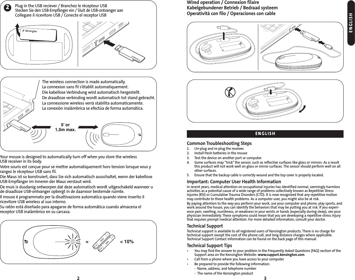 Wired operation / Connexion filaireKabelgebundener Betrieb / Bedraad systeemOperatività con filo / Operaciones con cableCommon Troubleshooting Steps1. Un-plug and re-plug the receiver.2. Install fresh batteries in the mouse3. Test the device on another port or computer.4. Some surfaces may “trick” the sensor, such as reflective surfaces like glass or mirrors. As a resultthis product will not work well on glass or mirror surfaces. The sensor should perform well on allother surfaces.5. Ensure that the backup cable is correctly wound and the top cover is properly located.Important: Computer User Health InformationIn recent years, medical attention on occupational injuries has identified normal, seemingly harmlessactivities as a potential cause of a wide range of problems collectively known as Repetitive StressInjuries (RSI) or Cumulative Trauma Disorders (CTD). It is now recognized that any repetitive motionmay contribute to these health problems. As a computer user, you might also be at risk.By paying attention to the way you perform your work, use your computer and phone, play sports, andwork around the house, you can identify the behaviors that may be putting you at risk. If you experi-ence pain, swelling, numbness, or weakness in your wrists or hands (especially during sleep), see yourphysician immediately. These symptoms could mean that you are developing a repetitive stress injurythat requires prompt medical attention. For more detailed information, consult your doctor.Technical SupportTechnical support is available to all registered users of Kensington products. There is no charge fortechnical support except the cost of the phone call, and long distance charges where applicable.Technical Support Contact information can be found on the back page of this manual.Technical Support Tips• You may find the answer to your problem in the Frequently Asked Questions (FAQ) section of theSupport area on the Kensington Website: www.support.kensington.com.• Call from a phone where you have access to your computer• Be prepared to provide the following information:- Name, address, and telephone number- The name of the Kensington product3Your mouse is designed to automatically turn off when you store the wireless USB receiver in its body.Votre souris est conçue pour se mettre automatiquement hors tension lorsque vous yrangez le récepteur USB sans fil.Die Maus ist so konstruiert, dass Sie sich automatisch ausschaltet, wenn der kabelloseUSB-Empfänger im Inneren der Maus verstaut wird.De muis is dusdanig ontworpen dat deze automatisch wordt uitgeschakeld wanneer ude draadloze USB-ontvanger opbergt in de daarvoor bestemde ruimte.Il mouse è programmato per la disattivazione automatica quando viene inserito il ricevitore USB wireless al suo interno.Su ratón está diseñado para apagarse de forma automática cuando almacena el receptor USB inalámbrico en su carcasa.2&lt; 10%=ENGLISHENGLISH2Plug in the USB reciever / Branchez le récepteur USBStecken Sie den USB-Empfänger ein / Sluit de USB-ontvanger aanCollegare il ricevitore USB / Conecte el receptor USB5’ or1,5m max.The wireless connection is made automatically. La connexion sans fil s’établit automatiquement. Die kabellose Verbindung wird automatisch hergestellt.De draadloze verbinding wordt automatisch tot stand gebracht.La connessione wireless verrà stabilita automaticamente.La conexión inalámbrica se efectúa de forma automática.
