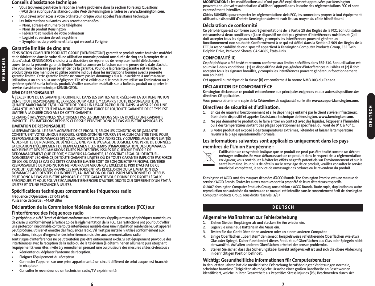 6Conseils d’assistance technique• Vous trouverez peut-être la réponse à votre problème dans la section Foire aux Questions (FAQ) de la rubrique Assistance du site Web de Kensington à l’adresse : www.kensington.com.•Vous devez avoir accès à votre ordinateur lorsque vous appelez l’assistance technique.• Les informations suivantes vous seront demandées :- Nom, adresse et numéro de téléphone- Nom du produit Kensington- Fabricant et modèle de votre ordinateur- Logiciel et version de votre système- Symptômes du problème et faits qui en sont à l’origineGarantie limitée de cinq ansKENSINGTON COMPUTER PRODUCTS GROUP (&quot;KENSINGTON&quot;) garantit ce produit contre tout vice matérielet de fabrication dans le cadre d’une utilisation normale pendant une durée de cinq ans à compter de ladate d’achat. KENSINGTON choisira, à sa discrétion, de réparer ou de remplacer l’unité défectueusecouverte par la présente garantie limitée. Veuillez conserver la facture comme preuve de la date d’achat.Elle vous sera nécessaire pour bénéficier de la garantie. Pour que la présente garantie soit valable, leproduit devra être manipulé et utilize comme indiqué dans les instructions fournies avec la présentegarantie limitée. Cette garantie limitée ne couvre pas les dommages dus à un accident, à une mauvaiseutilisation, à un abus ou à une négligence. Elle n’est valide que si le produit est utilisé sur l’ordinateur ou lesystème spécifié sur la boîte du produit. Veuillez consulter les détails sur la boîte du produit ou appeler leservice d’assistance technique KENSINGTON.DÉNI DE RESPONSABILITÉÀ L’EXCEPTION DE LA GARANTIE FOURNIE ICI, DANS LES LIMITES AUTORISÉES PAR LA LOI, KENSINGTONDÉNIE TOUTE RESPONSABILITÉ, EXPRESSE OU IMPLICITE, Y COMPRIS TOUTE RESPONSABILITÉ DEQUALITÉ MARCHANDE ET/OU D’APTITUDE POUR UN USAGE PARTICULIER. DANS LA MESURE OÙ UNEGARANTIE IMPLICITE PEUT NÉANMOINS EXISTER PAR FORCE DE LOI, TOUTE GARANTIE DE CE TYPE ESTLIMITÉE À LA DURÉE CINQ ANS DE CETTE GARANTIE.CERTAINS ÉTATS/PROVINCES N’AUTORISENT PAS LES LIMITATIONS SUR LA DURÉE D’UNE GARANTIEIMPLICITE. LES LIMITATIONS REPRISES CI-DESSUS PEUVENT DONC NE PAS VOUS ÊTRE APPLICABLES.LIMITATION DE RESPONSABILITÉLA RÉPARATION OU LE REMPLACEMENT DE CE PRODUIT, SELON LES CONDITIONS DE GARANTIE,CONSTITUENT VOTRE UNIQUE RECOURS. KENSINGTON NE POURRA EN AUCUN CAS ÊTRE TENU POURRESPONSABLE DE DOMMAGES SPÉCIAUX, ACCIDENTELS OU INDIRECTS, Y COMPRIS, MAIS NON LIMITÉSÀ, DES PERTES DE REVENUS, DE BÉNÉFICES, UNE PERTE D’USAGE DE LOGICIEL, UNE PERTE DE DONNÉES,LA LOCATION D’ÉQUIPEMENT DE REMPLACEMENT, LES TEMPS D’IMMOBILISATION, DES DOMMAGESAUX BIENS ET DES RÉCLAMATIONS FAITES PAR DES TIERS, ISSUES DE QUELQUE THÉORIE DEDÉDOMMAGEMENT QUE CE SOIT, Y COMPRIS LA GARANTIE, LE CONTRAT, LÉGAL OU DÉLICTUEL.NONOBSTANT L’ÉCHÉANCE DE TOUTE GARANTIE LIMITÉE OU DE TOUTE GARANTIE IMPLICITE PAR FORCEDE LOI, OU DANS LE CAS OÙ CETTE GARANTIE LIMITÉE SORT DE SON OBJECTIF PRINCIPAL, L’ENTIÈRERESPONSABILITÉ DE KENSINGTON NE POURRA EN AUCUN CAS EXCÉDER LE PRIX D’ACHAT DE CEPRODUIT. CERTAINS ÉTATS/PROVINCES N’AUTORISENT PAS L’EXCLUSION OU LA LIMITATION DESDOMMAGES ACCIDENTELS OU INDIRECTS, LA LIMITATION OU EXCLUSION MENTIONNÉE CI-DESSUSPEUT DONC NE PAS VOUS ÊTRE APPLICABLE. CETTE GARANTIE VOUS DONNE DES DROITS LÉGAUXSPÉCIFIQUES ET VOUS POUVEZ ÉGALEMENT BÉNÉFICIER D’AUTRES DROITS QUI DIFFÈRENT D’UN ÉTAT ÀL’AUTRE ET D’UNE PROVINCE À L’AUTRE.Spécifications techniques concernant les fréquences radioFréquence d’Opération : 27.045 MHzPuissance de Sortie : -44.69 dBmDéclaration de la Commission fédérale des communications (FCC) sur l’interférence des fréquences radioCe périphérique a été &quot;testé et déclaré conforme aux limitations s’appliquant aux périphériques numériquesde classe B, conformément à l’article 15 de la réglementation de la FCC. Ces restrictions ont pour but d’offrirune protection raisonnable contre toute interférence nuisible dans une installation résidentielle. Cet appareilpeut produire, utiliser et émettre des fréquences radio. S’il n’est pas installé ni utilisé conformément auxinstructions, il risque d’engendrer des interférences nuisibles aux communications radio.Tout risque d’interférences ne peut toutefois pas être entièrement exclu. Si cet équipement provoque desinterférences avec la réception de la radio ou de la télévision (à déterminer en allumant puis éteignantl’équipement), vous êtes invité à y remédier en prenant une ou plusieurs des mesures citées ci-dessous :• Réorienter ou déplacer l’antenne de réception.• Éloigner l’équipement du récepteur.• Connecter l’appareil sur une prise appartenant à un circuit différent de celui auquel est branché le récepteur.• Consulter le revendeur ou un technicien radio/TV expérimenté.MODIFICATIONS : les modifications qui n’ont pas été explicitement approuvées par Kensingtonpeuvent annuler votre autorisation d’utiliser l’appareil dans le cadre des réglementations FCC et sontexpressément interdites.Câbles BLINDÉS : pour respecter les réglementations dela FCC, les connexions propres à tout équipementutilisant un dispositif d’entrée Kensington doivent avoir lieu au moyen du câble blindé fourni.Déclaration de conformitéCe périphérique est conforme aux réglementations de la Partie 15 des Règles de la FCC. Son utilisationest soumise à deux conditions : (1) ce dispositif ne doit pas générer d’interférences nuisibles et (2) ildoit accepter tous les signaux brouillés, y compris les interférences pouvant générer unfonctionnement non souhaité. Conformément à ce qui est défini dans la Section 2 909 des Règles de laFCC, la responsabilité de ce dispositif appartient à Kensington Computer Products Group, 333 TwinDolphin Drive, Redwood Shores, CA 94065, États-Unis.CONFORMITÉ ICCe périphérique a été testé et reconnu conforme aux limites spécifiées dans RSS-310. Son utilisation estsoumise à deux conditions : (1) ce dispositif ne doit pas générer d’interférences nuisibles et (2) il doitaccepter tous les signaux brouillés, y compris les interférences pouvant générer un fonctionnementnon souhaité.Cet appareil numérique de la classe [B] est conforme à la norme NMB-003 du Canada.DÉCLARATION DE CONFORMITÉ CEKensington déclare que ce produit est conforme aux principales exigences et aux autres dispositions desdirectives CE applicables.Vous pouvez obtenir une copie de la Déclaration de conformité sur le site www.support.kensington.com.Directives de sécurité et d’utilisation.1. En cas de mauvais fonctionnement et si le dépannage entamé par le client s’avère infructueux,éteindre le dispositif et appeler l’assistance technique de Kensington. www.kensington.com.2. Ne pas démonter le produit ou le faire entrer en contact avec des liquides, l’exposer à l’humiditéou à des températures sortant des plages opérationnelles spécifiées, qui vont de 0° C à 40° C.3. Si votre produit est exposé à des températures extrêmes, l’éteindre et laisser la températurerevenir à la plage opérationnelle normale.Les informations suivantes sont applicables uniquement dans les pays membres de l’Union Européenne :L’utilisation de ce symbole indique que ce produit ne peut pas être traité comme un déchetménager ordinaire. En vous débarrassant de ce produit dans le respect de la réglementationen vigueur, vous contribuez à éviter les effets négatifs potentiels sur l’environnement et sur lasanté humaine. Pour plus de détails sur le recyclage de ce produit, veuillez consulter le servicemunicipal compétent, le service de ramassage des ordures ou le revendeur du produit.Kensington et ACCO sont des marques déposées d’ACCO Brands. The Kensington Promise est une marque deservice d’ACCO Brands. Toutes les autres marques sont la propriété de leurs détenteurs respectifs.© 2007 Kensington Computer Products Group, une division d’ACCO Brands. Toute copie, duplication ou autrereproduction non autorisée du contenu de ce manuel est interdite sans le consentement écrit de KensingtonComputer Products Group. Tous droits réservés. 3/07Allgemeine Maßnahmen zur Fehlerbehebung1. Ziehen Sie den Empfänger ab und stecken Sie ihn wieder ein.2. Legen Sie eine neue Batterie in die Maus ein.3. Testen Sie das Gerät über einen anderen oder an einem anderen Computer.4. Einige Oberflächen „überlisten“ den sensor, beispielsweise reflektierende Oberflächen wie etwaGlas oder Spiegel. Daher funktioniert dieses Produkt auf Oberflächen aus Glas oder Spiegeln nichteinwandfrei. Auf allen anderen Oberflächen arbeitet der sensor problemlos.5. Stellen Sie sicher, dass das Sicherungskabel korrekt aufgewickelt ist und sich die obere Abdeckungin der richtigen Position befindet.Wichtig: Gesundheitliche Informationen für ComputerbenutzerIn den letzten Jahren hat die medizinische Erforschung berufsbedingter Verletzungen normale, scheinbar harmlose Tätigkeiten als mögliche Ursache einer großen Bandbreite an Beschwerden identifiziert, welche in ihrer Gesamtheit als Repetitive Stress Injuries (RSI, Beschwerden durch sich7FRANÇAISDEUTSCHDEUTSCH