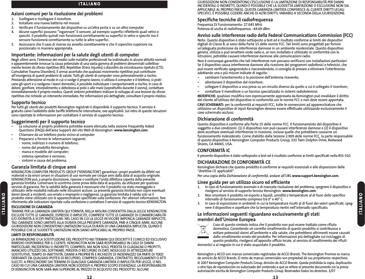 GIURISDIZIONI NON CONSENTONO L’ESCLUSIONE O LA LIMITAZIONE DI RESPONSABILITÀ PER DANNIINCIDENTALI O INDIRETTI, QUINDI È POSSIBILE CHE LA SUDDETTA LIMITAZIONE O ESCLUSIONE NON SIAAPPLICABILE AL PROPRIO PAESE. QUESTA GARANZIA LIMITATA CONFERISCE AL CLIENTE DIRITTI LEGALISPECIFICI. È POSSIBILE GODERE ANCHE DI ALTRI DIRITTI, VARIABILI A SECONDA DELLA GIURISDIZIONE.Specifiche tecniche di radiofrequenzaFrequenza Di Funzionamento: 27.045 MHzPotenza di uscita di radiofrequenza: -44.69 dBmAvviso sulle interferenze radio della Federal Communications Commission (FCC)Nota: Questo dispositivo è stato sottoposto a test ed è risultato conforme ai limiti dei dispositivi digitali di Classe B, ai sensi della Parte 15 delle norme FCC. Tali limiti sono progettati per fornireun’adeguata protezione da interferenze dannose in un ambiente residenziale. Questo dispositivo genera, utilizza e può emettere onde radio e, se non installato e utilizzato in conformità con leistruzioni, potrebbe causare interferenze dannose alle comunicazioni radio.Non è comunque garantito che tali interferenze non possano verificarsi con installazioni particolari. Se il dispositivo causa interferenze dannose alla ricezione dei programmi radiofonici o televisivi, che può essere verificato spegnendolo e riaccendendolo, si consiglia di provare a eliminare l’interferenza adottando una o più misure indicate di seguito:• cambiare l’orientamento o la posizione dell’antenna ricevente;• allontanare il dispositivo dal ricevitore;• collegare il dispositivo a una presa su un circuito diverso da quello a cui è collegato il ricevitore;• contattare il rivenditore o un tecnico specializzato in sistemi radiotelevisivi.MODIFICHE: qualsiasi modifica non espressamente approvata da Kensington può invalidare il dirittodel cliente all’utilizzo del dispositivo in conformità con le norme FCC e non deve essere apportata.CAVI SCHERMATI: per la conformità ai requisiti FCC, tutte le connessioni ad apparecchiature che utilizzino un dispositivo di input Kensington devono essere effettuate utilizzando esclusivamente ilcavo schermato accluso.Dichiarazione di conformitàQuesto dispositivo è conforme alla Parte 15 delle norme FCC. Il funzionamento del dispositivo è soggetto a due condizioni: (1) il dispositivo non può causare interferenze dannose e (2) il dispositivodeve accettare eventuali interferenze in ricezione, incluse quelle che potrebbero causarne unfunzionamento indesiderato. Come stabilito dalla Sezione 2.909 delle norme FCC, la parte responsabiledi questo dispositivo è Kensington Computer Products Group, 333 Twin Dolphin Drive, RedwoodShores, CA 94065, USA.CONFORMITÀ IC Il presente dispositivo è stato sottoposto a test ed è risultato conforme ai limiti specificati nella RSS-310.DICHIARAZIONE DI CONFORMITÀ CEKensington dichiara che questo prodotto è conforme ai requisiti essenziali e alle disposizioni delle“direttive CE applicabili”.Per una copia della Dichiarazione di conformità, andare all’URL www.support.kensington.com.Linee guida per un utilizzo sicuro ed efficiente 1.In caso di funzionamento anomalo e di mancata risoluzione del problema, spegnere il dispositivo erivolgersi al servizio di supporto tecnico Kensington. www.kensington.com.2.Non smontare il prodotto né esporlo a liquidi, umidità o temperature al di fuori dello specificointervallo di funzionamento compreso tra 0° e 40° C.3. In caso di esposizione in ambienti in cui la temperatura risulti al di fuori dei valori specificati, speg-nere il dispositivo e aspettare che la temperatura rientri nell’intervallo specificato.Le informazioni seguenti riguardano esclusivamente gli stati membri dell’Unione EuropeaL’uso di questo simbolo indica che il prodotto non può essere trattato come rifiuto domestico. Garantendo un corretto smaltimento di questo prodotto si contribuisce a evitare potenziali danni all’ambiente e alla salute, che potrebbero altrimenti essere causatidallo smaltimento errato del prodotto. Per informazioni più dettagliate sul riciclaggio diquesto prodotto, rivolgersi all’apposito ufficio locale, al servizio di smaltimento dei rifiutidomestici o al negozio in cui è stato acquistato il prodotto.Kensington y ACCO son marcas comerciales registradas de ACCO Brands. The Kensington Promise es marcade servicio de ACCO Brands. El resto de marcas comerciales son propiedad de sus propietarios respectivos.© 2007 Kensington Computer Products Group, división de ACCO Brands. Queda prohibida la copia, duplicaciónu otro tipo de reproducción no autorizado del contenido a que se refiere el presente documento sin la previaautorización escrita de Kensington Computer Products Group. Reservados todos los derechos. 3/0713Azioni comuni per la risoluzione dei problemi1. Scollegare e ricollegare il ricevitore.2. Installare una nuova batteria nel mouse.3. Verificare il funzionamento del dispositivo su un’altra porta o su un altro computer.4. Alcune superfici possono “ingannare” il sensore, ad esempio superfici riflettenti quali vetro o specchi. Il prodotto quindi non funzionerà correttamente su superfici in vetro o specchi ma il sensore funzionerà correttamente su tutte le altre superfici.5. Assicurarsi che il cavo di riserva sia avvolto correttamente e che il coperchio superiore sia posizionato in maniera appropriata.Importante: informazioni per la salute degli utenti di computerNegli ultimi anni, l’interesse dei medici sulle malattie professionali ha individuato in alcune attività normalie apparentemente innocue la causa potenziale di una vasta gamma di problemi denominati collettiva-mente lesioni da sforzo ripetitivo (RSI, Repetitive Stress Injuries) o disordini da microtrauma ripetuto (CTD,Cumulative Trauma Disorders). È ormai accertato che qualsiasi movimento ripetitivo può contribuire all’insorgenza di questi problemi di salute. Tutti gli utenti di computer sono potenzialmente a rischio.Prestando attenzione al modo in cui si svolge il proprio lavoro, si utilizza il computer e il telefono, si prati-cano gli sport e si svolgono i lavori domestici, è possibile individuare i comportamenti a rischio. In caso didolore, gonfiore, intorpidimento o debolezza ai polsi o alle mani (soprattutto durante il sonno), contattareimmediatamente il proprio medico. Questi sintomi potrebbero indicare lo sviluppo di una lesione da sforzoripetitivo che richiede un intervento immediato. Per informazioni più dettagliate, consultare il proprio medico.Supporto tecnicoPer tutti gli utenti dei prodotti Kensington registrati è disponibile il supporto tecnico. Il servizio è gratuito salvo l’addebito delle tariffe telefoniche interurbane, ove applicabili. Sul retro di queste istruzionisono riportate le informazioni per contattare il servizio di supporto tecnico.Suggerimenti per il supporto tecnico• La soluzione al proprio problema potrebbe essere elencata nella sezione Frequently AskedQuestions (FAQs) dell’area Support del sito Web di Kensington: www.kensington.com.• Chiamare da un telefono posto vicino al computer• Prepararsi a fornire le informazioni seguenti:- nome, indirizzo e numero di telefono;- nome del prodotto Kensington;- marca e modello del computer;- sistema operativo e versione;- sintomi e causa del problema.Garanzia limitata di cinque anniKENSINGTON COMPUTER PRODUCTS GROUP (&quot;KENSINGTON&quot;) garantisce i propri prodotti da difetti neimateriali e da errori umani in situazioni di uso normale per cinque anni dalla data di acquisto originale.KENSINGTON può, a propria discrezione, riparare o sostituire l’unità difettosa coperta dalla presentegaranzia limitata. Conservare lo scontrino come prova della data di acquisto, da utilizzare per qualsiasiservizio di garanzia. Per la validità della garanzia è necessario che il prodotto sia stato maneggiato eutilizzato nelle modalità indicate nelle istruzioni accluse. La presente garanzia limitata non copre eventualidanni dovuti a incidenti, uso errato o improprio o negligenza. La garanzia limitata è valida solo se ilprodotto viene utilizzato con le apparecchiature specificate sulla confezione. Per ulteriori informazioni, fareriferimento alle indicazioni riportate sulla confezione o contattare il servizio di supporto tecnico KENSINGTON.ESCLUSIONE DI GARANZIATRANNE PER LA GARANZIA LIMITATA QUI FORNITA, NELLA MISURA CONSENTITA DALLA LEGGE KENSINGTONESCLUDE TUTTE LE GARANZIE, ESPRESSE O IMPLICITE, COMPRESE TUTTE LE GARANZIE DI COMMERCIABILITÀE/O IDONEITÀ A SCOPI PARTICOLARI. NEL CASO IN CUI LA LEGGE IN VIGORE IMPONGA GARANZIE IMPLICITE,TALI GARANZIE SONO LIMITATE ALLA DURATA DELLA PRESENTE GARANZIA, PARI A CINQUE ANNI. ALCUNEGIURISDIZIONI NON CONSENTONO LIMITAZIONI SULLA DURATA DI UNA GARANZIA IMPLICITA, QUINDI ÈPOSSIBILE CHE LE SUDDETTE LIMITAZIONI NON SIANO APPLICABILI AL PROPRIO PAESE.LIMITI DI RESPONSABILITÀLA RIPARAZIONE O LA SOSTITUZIONE DEL PRODOTTO NEI TERMINI QUI DESCRITTI È L’UNICO ED ESCLUSIVORIMEDIO DISPONIBILE PER IL CLIENTE. KENSINGTON NON SARÀ RESPONSABILE IN CASO DI DANNIPARTICOLARI, INCIDENTALI O INDIRETTI, COMPRESI, MA NON SOLO, PERDITA DI GUADAGNI O PROFITTI,MANCATO UTILIZZO DEL SOFTWARE, PERDITA O RECUPERO DI DATI, NOLEGGIO DI ATTREZZATURESOSTITUTIVE, TEMPO DI INATTIVITÀ, DANNI A PROPRIETÀ E RICHIESTE DI INDENNIZZO DA PARTE DI TERZIDERIVANTI DA QUALSIASI IPOTESI DI RECUPERO, COMPRESI GARANZIA, CONTRATTO, REGOLAMENTI O ATTIILLECITI. A PRESCINDERE DAI TERMINI DI QUALSIASI GARANZIA LIMITATA O IMPLICITA PER LEGGE, O NELCASO IN CUI UNA GARANZIA LIMITATA NON SODDISFI IL PROPRIO SCOPO ESSENZIALE, LA RESPONSABILITÀDI KENSINGTON NON SARÀ MAI SUPERIORE AL PREZZO DI ACQUISTO DEL PRODOTTO. ALCUNE12ITALIANOITALIANOITALIANO