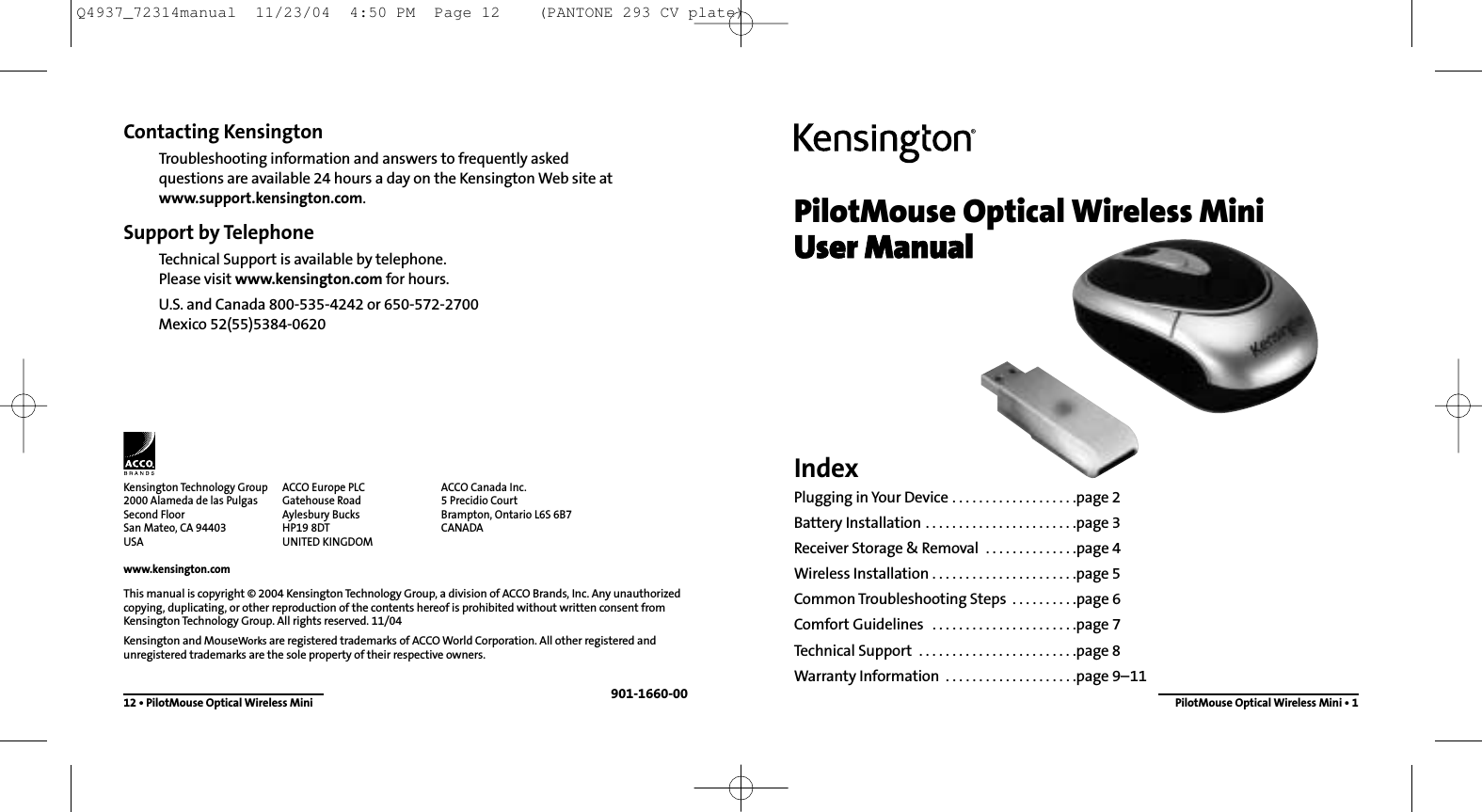 PilotMouse Optical Wireless MiniUser ManualIndexPlugging in Your Device . . . . . . . . . . . . . . . . . . .page 2Battery Installation . . . . . . . . . . . . . . . . . . . . . . .page 3Receiver Storage &amp; Removal  . . . . . . . . . . . . . .page 4Wireless Installation . . . . . . . . . . . . . . . . . . . . . .page 5Common Troubleshooting Steps  . . . . . . . . . .page 6Comfort Guidelines  . . . . . . . . . . . . . . . . . . . . . .page 7Technical Support  . . . . . . . . . . . . . . . . . . . . . . . .page 8Warranty Information  . . . . . . . . . . . . . . . . . . . .page 9–11PilotMouse Optical Wireless Mini • 1Contacting KensingtonTroubleshooting information and answers to frequently asked questions are available 24 hours a day on the Kensington Web site atwww.support.kensington.com.Support by Telephone Technical Support is available by telephone. Please visit www.kensington.com for hours.U.S. and Canada 800-535-4242 or 650-572-2700Mexico 52(55)5384-062012 • PilotMouse Optical Wireless MiniThis manual is copyright © 2004 Kensington Technology Group, a division of ACCO Brands, Inc. Any unauthorizedcopying, duplicating, or other reproduction of the contents hereof is prohibited without written consent fromKensington Technology Group. All rights reserved. 11/04Kensington and MouseWorks are registered trademarks of ACCO World Corporation. All other registered andunregistered trademarks are the sole property of their respective owners.901-1660-00Kensington Technology Group2000 Alameda de las PulgasSecond FloorSan Mateo, CA 94403USAwww.kensington.comACCO Europe PLCGatehouse RoadAylesbury BucksHP19 8DTUNITED KINGDOMACCO Canada Inc.5 Precidio CourtBrampton, Ontario L6S 6B7 CANADAQ4937_72314manual  11/23/04  4:50 PM  Page 12    (PANTONE 293 CV plate)