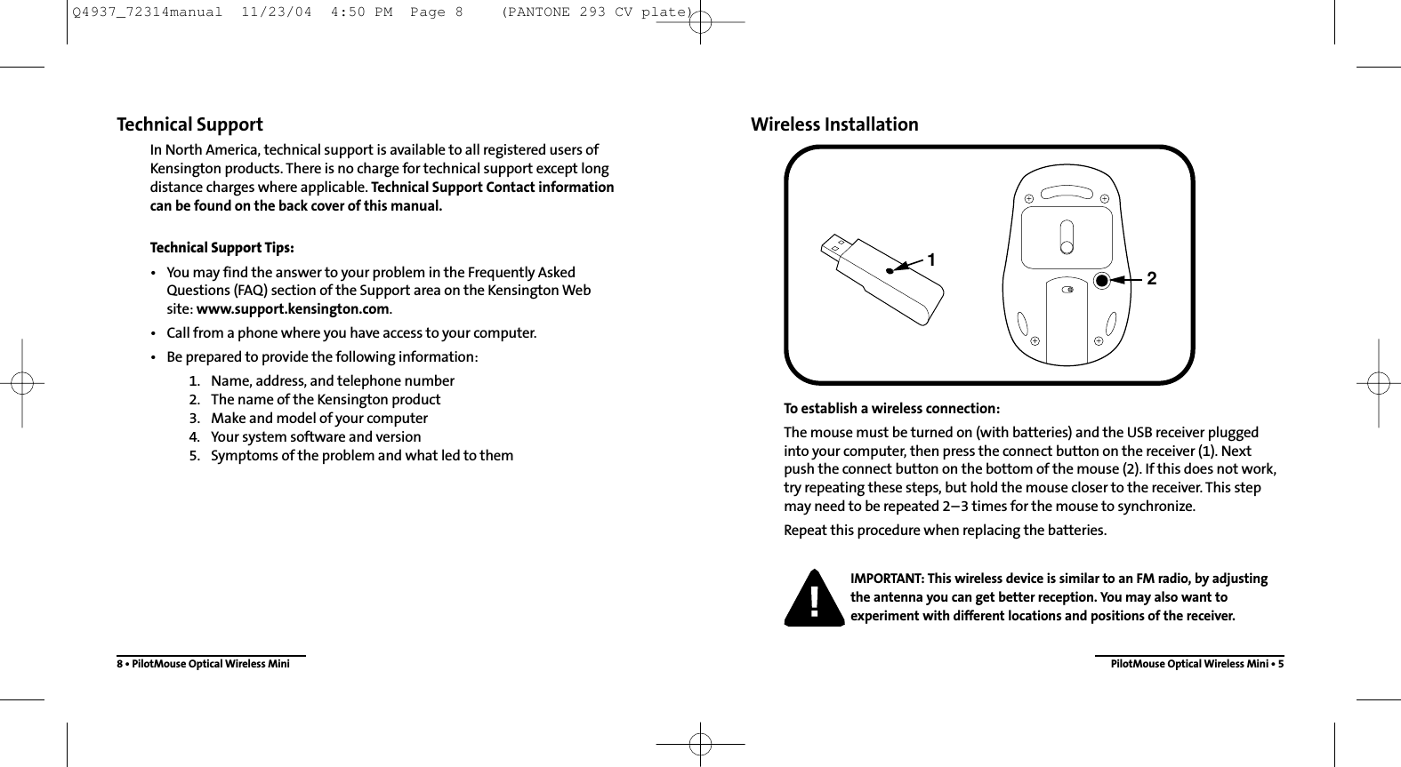 Wireless InstallationTo establish a wireless connection: The mouse must be turned on (with batteries) and the USB receiver pluggedinto your computer, then press the connect button on the receiver (1). Nextpush the connect button on the bottom of the mouse (2). If this does not work,try repeating these steps, but hold the mouse closer to the receiver. This stepmay need to be repeated 2–3 times for the mouse to synchronize.Repeat this procedure when replacing the batteries.IMPORTANT: This wireless device is similar to an FM radio, by adjustingthe antenna you can get better reception. You may also want toexperiment with different locations and positions of the receiver.PilotMouse Optical Wireless Mini • 521Technical SupportIn North America, technical support is available to all registered users ofKensington products. There is no charge for technical support except longdistance charges where applicable. Technical Support Contact information can be found on the back cover of this manual.Technical Support Tips:• You may find the answer to your problem in the Frequently Asked Questions (FAQ) section of the Support area on the Kensington Web site: www.support.kensington.com.• Call from a phone where you have access to your computer.• Be prepared to provide the following information:1. Name, address, and telephone number2. The name of the Kensington product3. Make and model of your computer4. Your system software and version5. Symptoms of the problem and what led to them8 • PilotMouse Optical Wireless MiniQ4937_72314manual  11/23/04  4:50 PM  Page 8    (PANTONE 293 CV plate)