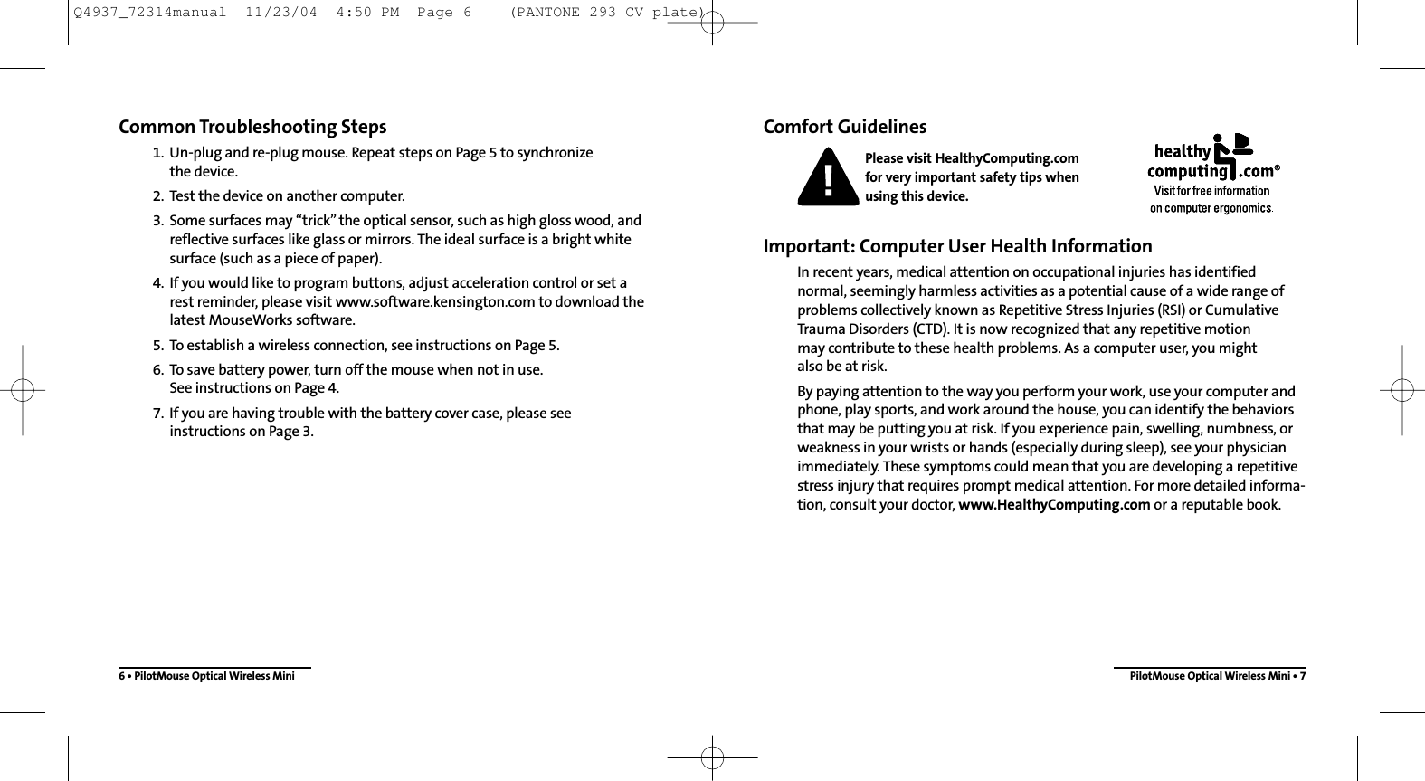 Comfort GuidelinesPlease visit HealthyComputing.com for very important safety tips when using this device.Important: Computer User Health InformationIn recent years, medical attention on occupational injuries has identified normal, seemingly harmless activities as a potential cause of a wide range ofproblems collectively known as Repetitive Stress Injuries (RSI) or CumulativeTrauma Disorders (CTD). It is now recognized that any repetitive motion may contribute to these health problems. As a computer user, you mightalso be at risk.By paying attention to the way you perform your work, use your computer andphone, play sports, and work around the house, you can identify the behaviorsthat may be putting you at risk. If you experience pain, swelling, numbness, orweakness in your wrists or hands (especially during sleep), see your physicianimmediately. These symptoms could mean that you are developing a repetitivestress injury that requires prompt medical attention. For more detailed informa-tion, consult your doctor, www.HealthyComputing.com or a reputable book.Common Troubleshooting Steps1. Un-plug and re-plug mouse. Repeat steps on Page 5 to synchronize the device.2. Test the device on another computer.3. Some surfaces may “trick”the optical sensor, such as high gloss wood, andreflective surfaces like glass or mirrors. The ideal surface is a bright whitesurface (such as a piece of paper).4. If you would like to program buttons, adjust acceleration control or set a rest reminder, please visit www.software.kensington.com to download thelatest MouseWorks software.5. To establish a wireless connection, see instructions on Page 5.6. To save battery power, turn off the mouse when not in use. See instructions on Page 4.7. If you are having trouble with the battery cover case, please see instructions on Page 3.6 • PilotMouse Optical Wireless Mini PilotMouse Optical Wireless Mini • 7Q4937_72314manual  11/23/04  4:50 PM  Page 6    (PANTONE 293 CV plate)