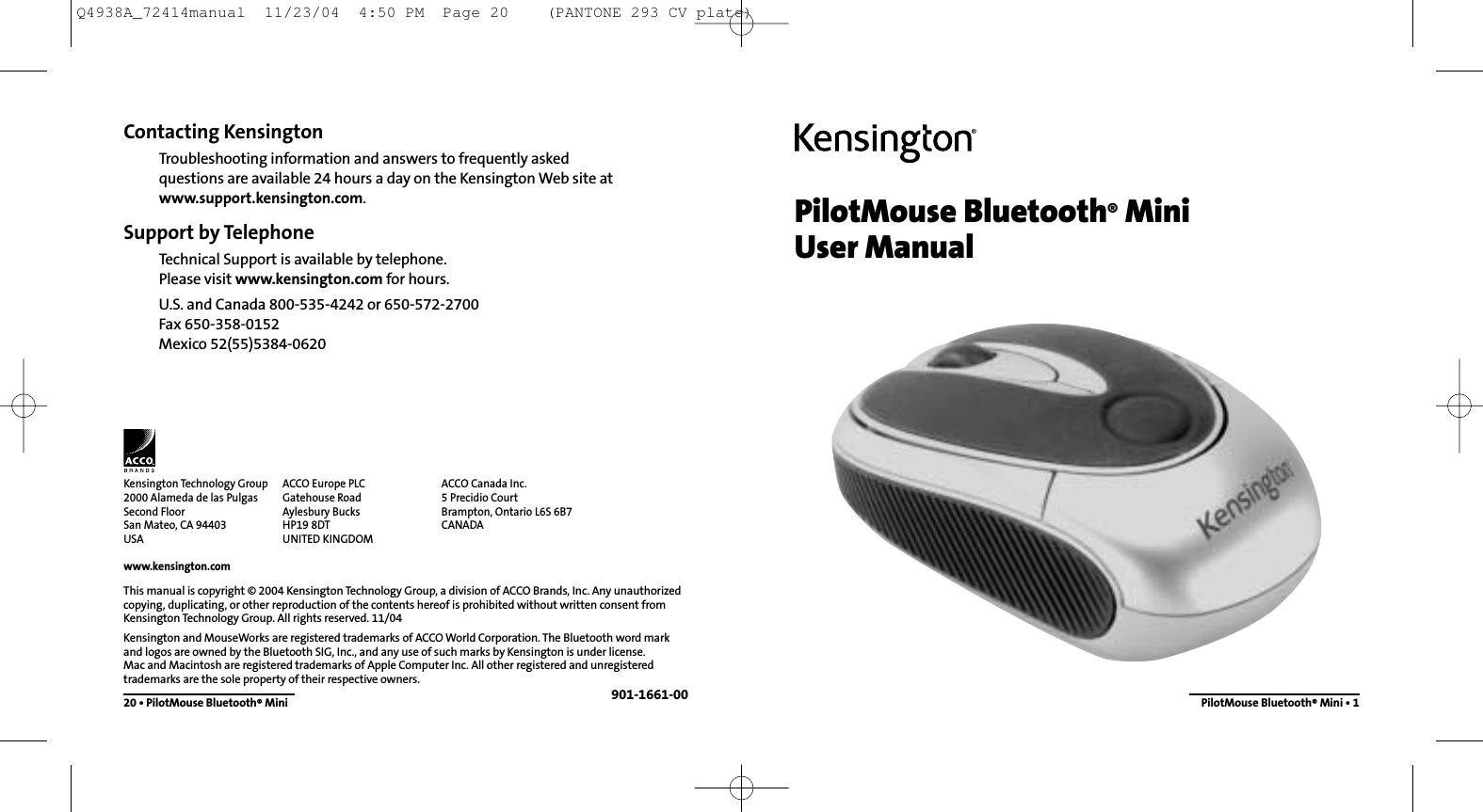 PilotMouse Bluetooth®MiniUser ManualPilotMouse Bluetooth®Mini • 1Contacting KensingtonTroubleshooting information and answers to frequently asked questions are available 24 hours a day on the Kensington Web site atwww.support.kensington.com.Support by Telephone Technical Support is available by telephone. Please visit www.kensington.com for hours.U.S. and Canada 800-535-4242 or 650-572-2700Fax 650-358-0152Mexico 52(55)5384-062020 • PilotMouse Bluetooth®MiniThis manual is copyright © 2004 Kensington Technology Group, a division of ACCO Brands, Inc. Any unauthorizedcopying, duplicating, or other reproduction of the contents hereof is prohibited without written consent fromKensington Technology Group. All rights reserved. 11/04Kensington and MouseWorks are registered trademarks of ACCO World Corporation. The Bluetooth word markand logos are owned by the Bluetooth SIG, Inc., and any use of such marks by Kensington is under license. Mac and Macintosh are registered trademarks of Apple Computer Inc. All other registered and unregisteredtrademarks are the sole property of their respective owners.901-1661-00Kensington Technology Group2000 Alameda de las PulgasSecond FloorSan Mateo, CA 94403USAwww.kensington.comACCO Europe PLCGatehouse RoadAylesbury BucksHP19 8DTUNITED KINGDOMACCO Canada Inc.5 Precidio CourtBrampton, Ontario L6S 6B7 CANADAQ4938A_72414manual  11/23/04  4:50 PM  Page 20    (PANTONE 293 CV plate)