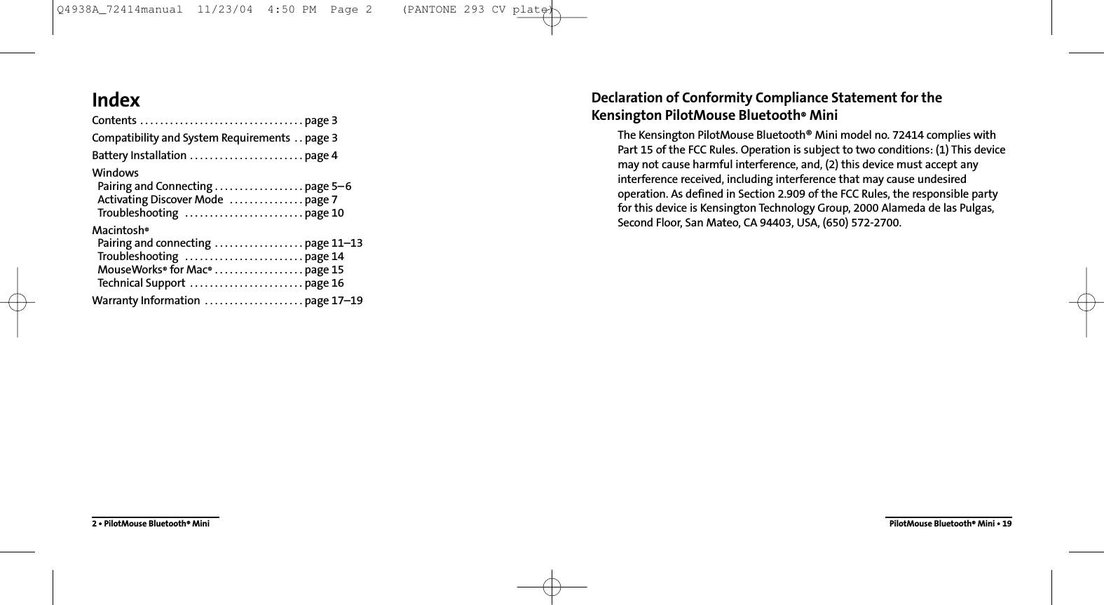 Declaration of Conformity Compliance Statement for the Kensington PilotMouse Bluetooth®MiniThe Kensington PilotMouse Bluetooth® Mini model no. 72414 complies withPart 15 of the FCC Rules. Operation is subject to two conditions: (1) This devicemay not cause harmful interference, and, (2) this device must accept anyinterference received, including interference that may cause undesiredoperation. As defined in Section 2.909 of the FCC Rules, the responsible partyfor this device is Kensington Technology Group, 2000 Alameda de las Pulgas,Second Floor, San Mateo, CA 94403, USA, (650) 572-2700.PilotMouse Bluetooth®Mini • 19IndexContents . . . . . . . . . . . . . . . . . . . . . . . . . . . . . . . . . page 3Compatibility and System Requirements  . . page 3Battery Installation . . . . . . . . . . . . . . . . . . . . . . . page 4WindowsPairing and Connecting . . . . . . . . . . . . . . . . . . page 5–6Activating Discover Mode  . . . . . . . . . . . . . . . page 7Troubleshooting  . . . . . . . . . . . . . . . . . . . . . . . . page 10Macintosh®Pairing and connecting  . . . . . . . . . . . . . . . . . . page 11–13Troubleshooting  . . . . . . . . . . . . . . . . . . . . . . . . page 14MouseWorks®for Mac® . . . . . . . . . . . . . . . . . . page 15Technical Support  . . . . . . . . . . . . . . . . . . . . . . . page 16Warranty Information  . . . . . . . . . . . . . . . . . . . . page 17–192 • PilotMouse Bluetooth®MiniQ4938A_72414manual  11/23/04  4:50 PM  Page 2    (PANTONE 293 CV plate)