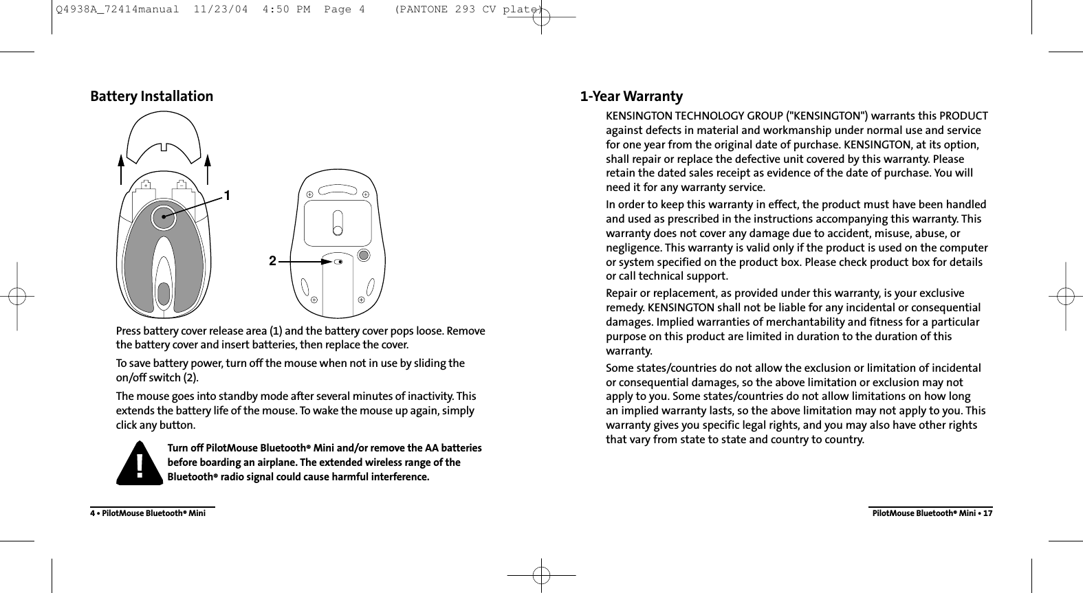 1-Year WarrantyKENSINGTON TECHNOLOGY GROUP (&quot;KENSINGTON&quot;) warrants this PRODUCTagainst defects in material and workmanship under normal use and servicefor one year from the original date of purchase. KENSINGTON, at its option,shall repair or replace the defective unit covered by this warranty. Pleaseretain the dated sales receipt as evidence of the date of purchase. You willneed it for any warranty service.In order to keep this warranty in effect, the product must have been handledand used as prescribed in the instructions accompanying this warranty. Thiswarranty does not cover any damage due to accident, misuse, abuse, ornegligence. This warranty is valid only if the product is used on the computeror system specified on the product box. Please check product box for detailsor call technical support.Repair or replacement, as provided under this warranty, is your exclusiveremedy. KENSINGTON shall not be liable for any incidental or consequentialdamages. Implied warranties of merchantability and fitness for a particularpurpose on this product are limited in duration to the duration of thiswarranty.Some states/countries do not allow the exclusion or limitation of incidentalor consequential damages, so the above limitation or exclusion may notapply to you. Some states/countries do not allow limitations on how long an implied warranty lasts, so the above limitation may not apply to you. Thiswarranty gives you specific legal rights, and you may also have other rightsthat vary from state to state and country to country.PilotMouse Bluetooth®Mini • 17Battery InstallationPress battery cover release area (1) and the battery cover pops loose. Removethe battery cover and insert batteries, then replace the cover.To save battery power, turn off the mouse when not in use by sliding the on/off switch (2).The mouse goes into standby mode after several minutes of inactivity. Thisextends the battery life of the mouse. To wake the mouse up again, simply click any button.Turn off PilotMouse Bluetooth®Mini and/or remove the AA batteries before boarding an airplane. The extended wireless range of theBluetooth®radio signal could cause harmful interference.4 • PilotMouse Bluetooth®Mini12Q4938A_72414manual  11/23/04  4:50 PM  Page 4    (PANTONE 293 CV plate)
