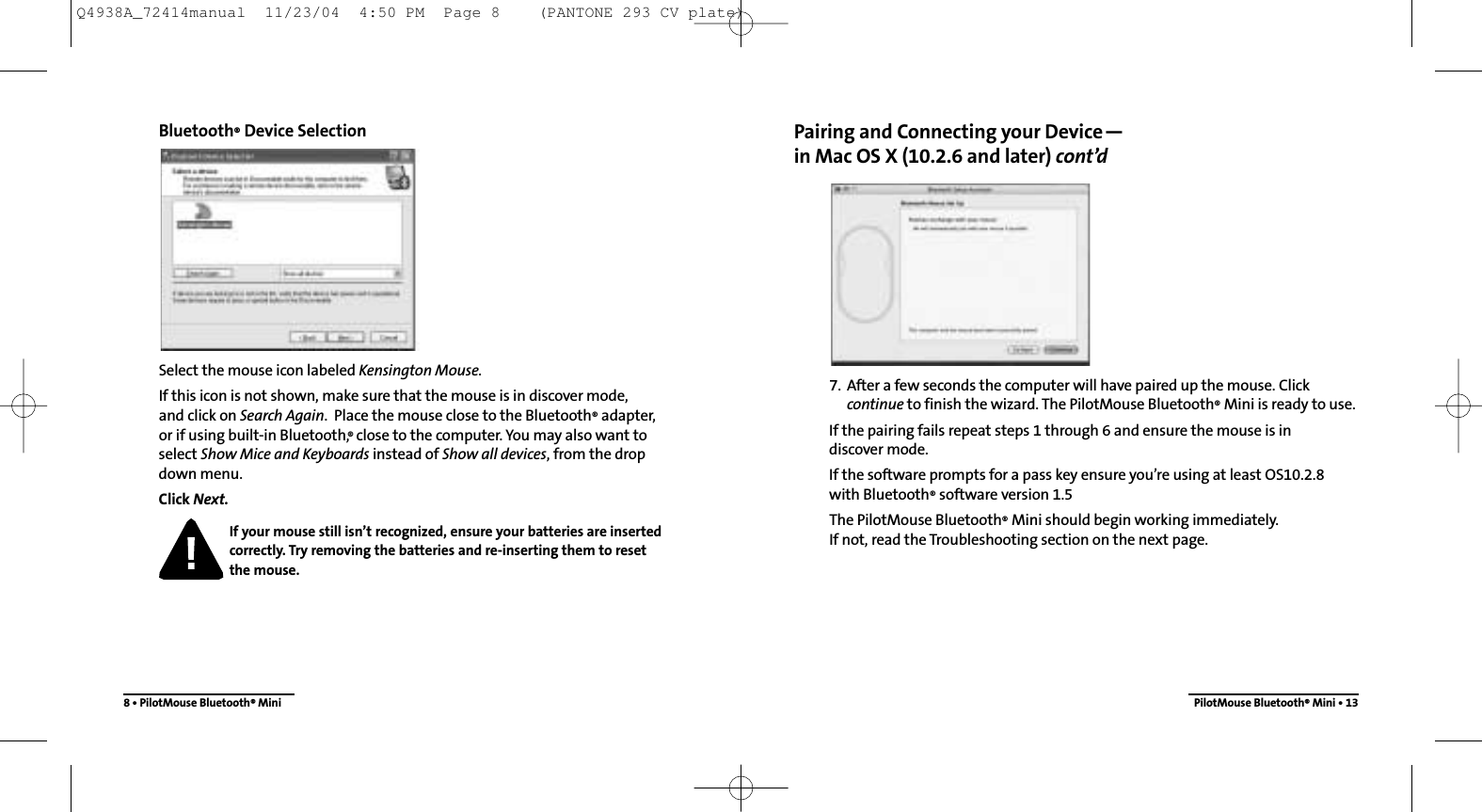 Pairing and Connecting your Device—in Mac OS X (10.2.6 and later) cont’d7. After a few seconds the computer will have paired up the mouse. Click continue to finish the wizard. The PilotMouse Bluetooth®Mini is ready to use.If the pairing fails repeat steps 1 through 6 and ensure the mouse is in discover mode.If the software prompts for a pass key ensure you’re using at least OS10.2.8with Bluetooth®software version 1.5The PilotMouse Bluetooth®Mini should begin working immediately.  If not, read the Troubleshooting section on the next page.PilotMouse Bluetooth®Mini • 13Bluetooth®Device SelectionSelect the mouse icon labeled Kensington Mouse.If this icon is not shown, make sure that the mouse is in discover mode, and click on Search Again.  Place the mouse close to the Bluetooth®adapter, or if using built-in Bluetooth,® close to the computer. You may also want toselect Show Mice and Keyboards instead of Show all devices, from the drop down menu.Click Next.If your mouse still isn’t recognized, ensure your batteries are insertedcorrectly. Try removing the batteries and re-inserting them to resetthe mouse.8 • PilotMouse Bluetooth®MiniQ4938A_72414manual  11/23/04  4:50 PM  Page 8    (PANTONE 293 CV plate)