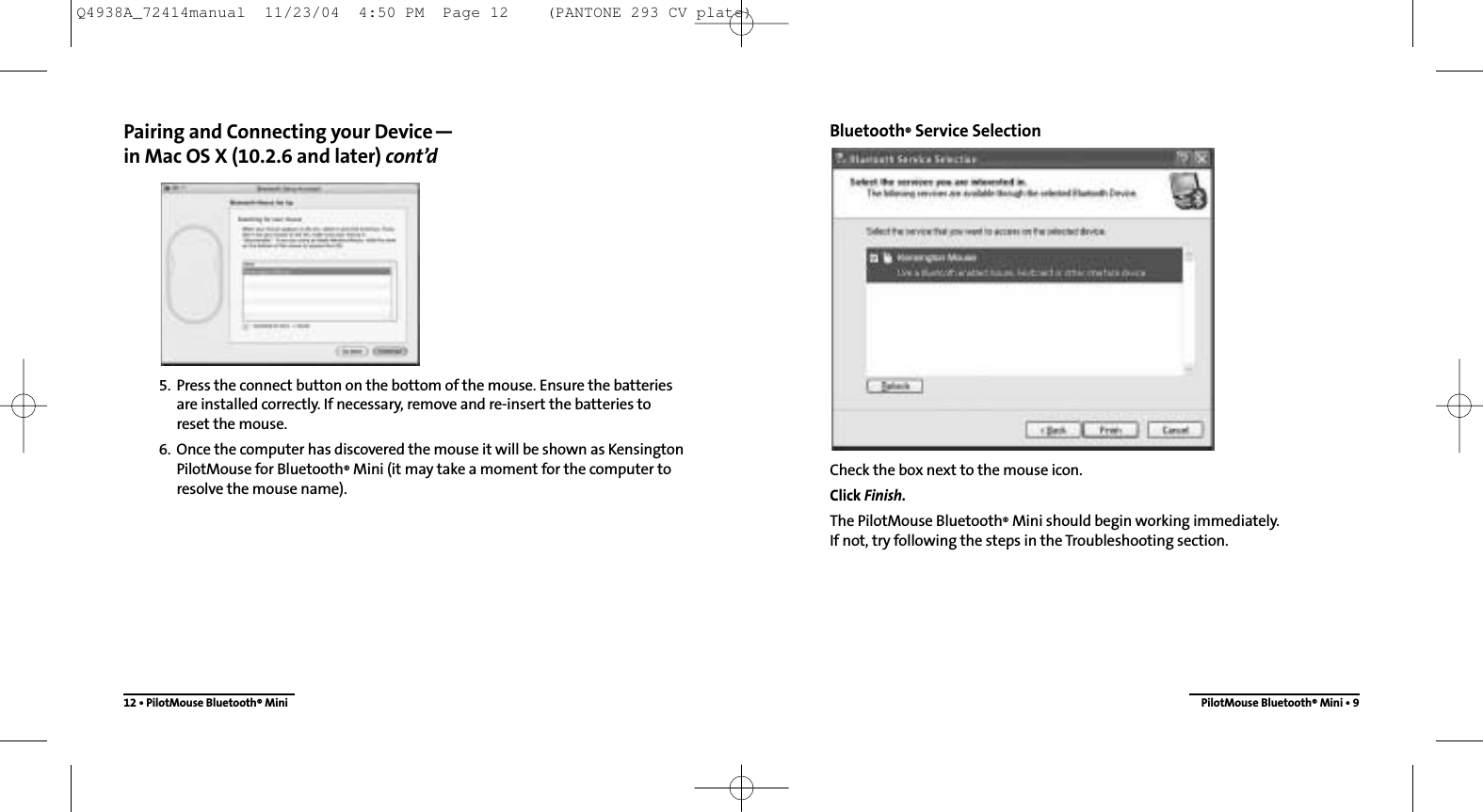 Bluetooth®Service SelectionCheck the box next to the mouse icon.Click Finish.The PilotMouse Bluetooth®Mini should begin working immediately.  If not, try following the steps in the Troubleshooting section.PilotMouse Bluetooth®Mini • 9Pairing and Connecting your Device—in Mac OS X (10.2.6 and later) cont’d5. Press the connect button on the bottom of the mouse. Ensure the batteriesare installed correctly. If necessary, remove and re-insert the batteries to reset the mouse.6. Once the computer has discovered the mouse it will be shown as KensingtonPilotMouse for Bluetooth®Mini (it may take a moment for the computer toresolve the mouse name).12 • PilotMouse Bluetooth®MiniQ4938A_72414manual  11/23/04  4:50 PM  Page 12    (PANTONE 293 CV plate)