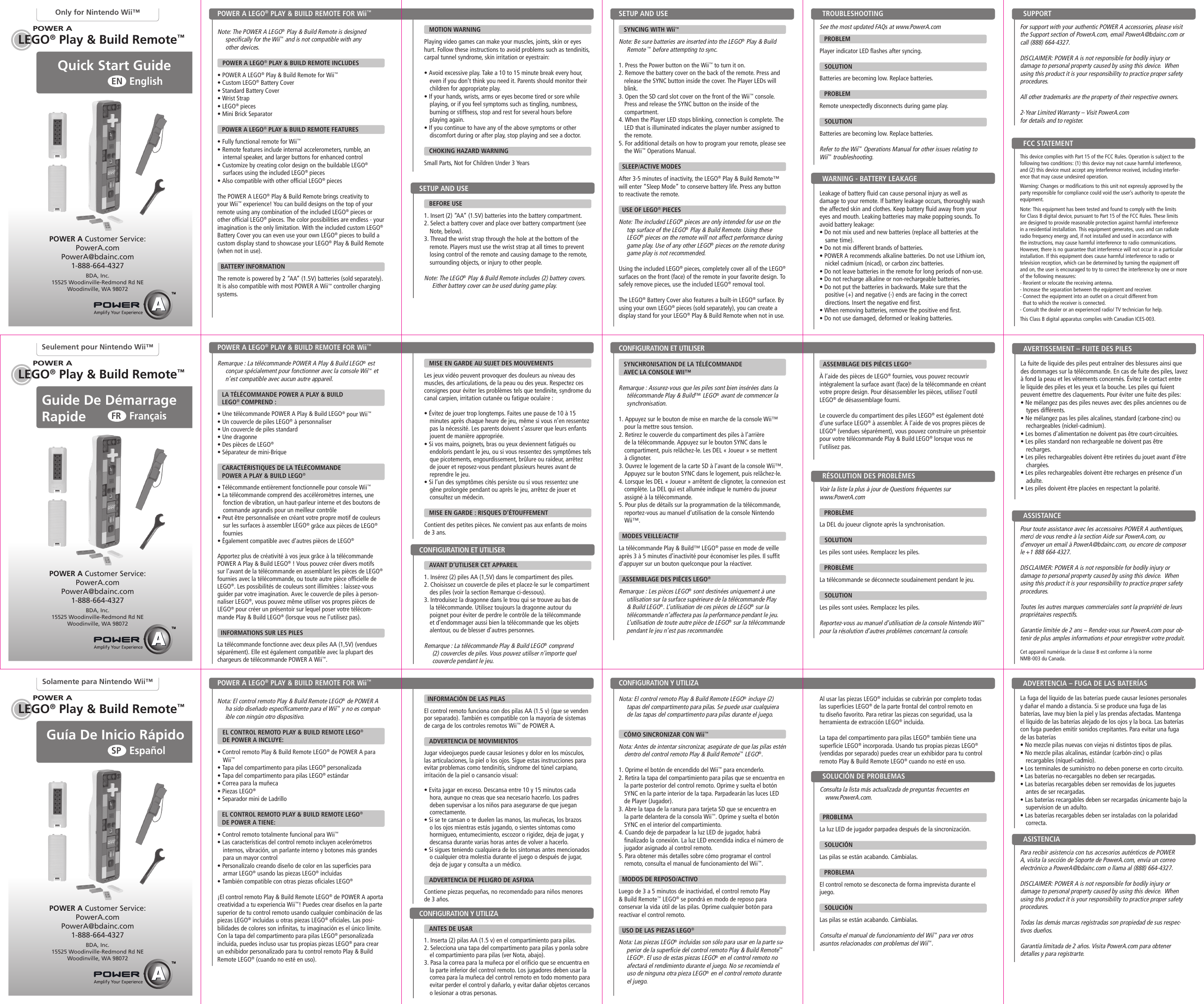 POWER APOWER APOWER ALEGO® Play &amp; Build Remote™LEGO® Play &amp; Build Remote™LEGO® Play &amp; Build Remote™POWER APOWER APOWER AGuía De Inicio Rápido  EspañolSPGuide De Démarrage Rapide FrançaisFRQuick Start Guide EnglishENOnly for Nintendo Wii™Seulement pour Nintendo Wii™Solamente para Nintendo Wii™Note: The POWER A LEGO® Play &amp; Build Remote is designed specifically for the Wii™ and is not compatible with any  other devices.     POWER A LEGO® PLAY &amp; BUILD REMOTE INCLUDES• POWER A LEGO® Play &amp; Build Remote for Wii™ • Custom LEGO® Battery Cover • Standard Battery Cover• Wrist Strap• LEGO® pieces• Mini Brick SeparatorPOWER A LEGO® PLAY &amp; BUILD REMOTE FEATURES• Fully functional remote for Wii™ • Remote features include internal accelerometers, rumble, an internal speaker, and larger buttons for enhanced control• Customize by creating color design on the buildable LEGO® surfaces using the included LEGO® pieces• Also compatible with other official LEGO® piecesThe POWER A LEGO® Play &amp; Build Remote brings creativity to your Wii™ experience! You can build designs on the top of your remote using any combination of the included LEGO® pieces or other official LEGO® pieces. The color possibilities are endless - your imagination is the only limitation. With the included custom LEGO® Battery Cover you can even use your own LEGO® pieces to build a custom display stand to showcase your LEGO® Play &amp; Build Remote (when not in use).  BATTERY INFORMATIONThe remote is powered by 2 “AA” (1.5V) batteries (sold separately). It is also compatible with most POWER A Wii™ controller charging systems.Nota: El control remoto Play &amp; Build Remote LEGO® de POWER A ha sido diseñado específicamente para el Wii™ y no es compat-ible con ningún otro dispositivo.     EL CONTROL REMOTO PLAY &amp; BUILD REMOTE LEGO®     DE POWER A INCLUYE:• Control remoto Play &amp; Build Remote LEGO® de POWER A para Wii™ • Tapa del compartimento para pilas LEGO® personalizada • Tapa del compartimento para pilas LEGO® estándar • Correa para la muñeca• Piezas LEGO®• Separador mini de LadrilloEL CONTROL REMOTO PLAY &amp; BUILD REMOTE LEGO®  DE POWER A TIENE:• Control remoto totalmente funcional para Wii™ • Las características del control remoto incluyen acelerómetros internos, vibración, un parlante interno y botones más grandes para un mayor control• Personalízalo creando diseño de color en las superficies para armar LEGO® usando las piezas LEGO® incluidas• También compatible con otras piezas oficiales LEGO®¡El control remoto Play &amp; Build Remote LEGO® de POWER A aporta creatividad a tu experiencia Wii™! Puedes crear diseños en la parte superior de tu control remoto usando cualquier combinación de las piezas LEGO® incluidas u otras piezas LEGO® oficiales. Las posi-bilidades de colores son infinitas, tu imaginación es el único límite. Con la tapa del compartimento para pilas LEGO® personalizada incluida, puedes incluso usar tus propias piezas LEGO® para crear un exhibidor personalizado para tu control remoto Play &amp; Build Remote LEGO® (cuando no esté en uso). Remarque : La télécommande POWER A Play &amp; Build LEGO® est conçue spécialement pour fonctionner avec la console Wii™ et n’est compatible avec aucun autre appareil.   LA TÉLÉCOMMANDE POWER A PLAY &amp; BUILD  LEGO® COMPREND :• Une télécommande POWER A Play &amp; Build LEGO® pour Wii™ • Un couvercle de piles LEGO® à personnaliser • Un couvercle de piles standard • Une dragonne• Des pièces de LEGO®• Séparateur de mini-BriqueCARACTÉRISTIQUES DE LA TÉLÉCOMMANDE  POWER A PLAY &amp; BUILD LEGO®• Télécommande entièrement fonctionnelle pour console Wii™ • La télécommande comprend des accéléromètres internes, une fonction de vibration, un haut-parleur interne et des boutons de commande agrandis pour un meilleur contrôle• Peut être personnalisée en créant votre propre motif de couleurs sur les surfaces à assembler LEGO® grâce aux pièces de LEGO® fournies• Également compatible avec d’autres pièces de LEGO®Apportez plus de créativité à vos jeux grâce à la télécommande POWER A Play &amp; Build LEGO® ! Vous pouvez créer divers motifs sur l’avant de la télécommande en assemblant les pièces de LEGO® fournies avec la télécommande, ou toute autre pièce officielle de LEGO®. Les possibilités de couleurs sont illimitées : laissez-vous guider par votre imagination. Avec le couvercle de piles à person-naliser LEGO®, vous pouvez même utiliser vos propres pièces de LEGO® pour créer un présentoir sur lequel poser votre télécom-mande Play &amp; Build LEGO® (lorsque vous ne l’utilisez pas).   INFORMATIONS SUR LES PILESLa télécommande fonctionne avec deux piles AA (1,5V) (vendues séparément). Elle est également compatible avec la plupart des chargeurs de télécommande POWER A Wii™.    SYNCING WITH Wii™Note: Be sure batteries are inserted into the LEGO® Play &amp; Build Remote ™ before attempting to sync.1. Press the Power button on the Wii™ to turn it on.2. Remove the battery cover on the back of the remote. Press and release the SYNC button inside the cover. The Player LEDs will blink.3. Open the SD card slot cover on the front of the Wii™ console. Press and release the SYNC button on the inside of the compartment.4. When the Player LED stops blinking, connection is complete. The LED that is illuminated indicates the player number assigned to the remote.5. For additional details on how to program your remote, please see the Wii™ Operations Manual.   SLEEP/ACTIVE MODES After 3-5 minutes of inactivity, the LEGO® Play &amp; Build Remote™ will enter “Sleep Mode” to conserve battery life. Press any button to reactivate the remote.  USE OF LEGO® PIECES  Note: The included LEGO® pieces are only intended for use on the top surface of the LEGO® Play &amp; Build Remote. Using these LEGO® pieces on the remote will not affect performance during game play. Use of any other LEGO® pieces on the remote during game play is not recommended.Using the included LEGO® pieces, completely cover all of the LEGO® surfaces on the front (face) of the remote in your favorite design. To safely remove pieces, use the included LEGO® removal tool. The LEGO® Battery Cover also features a built-in LEGO® surface. By using your own LEGO® pieces (sold separately), you can create a display stand for your LEGO® Play &amp; Build Remote when not in use. Nota: El control remoto Play &amp; Build Remote LEGO® incluye (2) tapas del compartimento para pilas. Se puede usar cualquiera de las tapas del compartimento para pilas durante el juego.   CÓMO SINCRONIZAR CON Wii™Nota: Antes de intentar sincronizar, asegúrate de que las pilas estén dentro del control remoto Play &amp; Build Remote™ LEGO®. 1. Oprime el botón de encendido del Wii™ para encenderlo.2. Retira la tapa del compartimiento para pilas que se encuentra en la parte posterior del control remoto. Oprime y suelta el botón SYNC en la parte interior de la tapa. Parpadearán las luces LED de Player (Jugador).3. Abre la tapa de la ranura para tarjeta SD que se encuentra en la parte delantera de la consola Wii™. Oprime y suelta el botón SYNC en el interior del compartimiento.4. Cuando deje de parpadear la luz LED de jugador, habrá finalizado la conexión. La luz LED encendida indica el número de jugador asignado al control remoto.5. Para obtener más detalles sobre cómo programar el control remoto, consulta el manual de funcionamiento del Wii™.  MODOS DE REPOSO/ACTIVO  Luego de 3 a 5 minutos de inactividad, el control remoto Play &amp; Build Remote™ LEGO® se pondrá en modo de reposo para conservar la vida útil de las pilas. Oprime cualquier botón para reactivar el control remoto.  USO DE LAS PIEZAS LEGO®  Nota: Las piezas LEGO® incluidas son sólo para usar en la parte su-perior de la superficie del control remoto Play &amp; Build Remote™ LEGO®. El uso de estas piezas LEGO® en el control remoto no afectará el rendimiento durante el juego. No se recomienda el uso de ninguna otra pieza LEGO® en el control remoto durante el juego.Al usar las piezas LEGO® incluidas se cubrirán por completo todas las superficies LEGO® de la parte frontal del control remoto en tu diseño favorito. Para retirar las piezas con seguridad, usa la herramienta de extracción LEGO® incluida.  La tapa del compartimento para pilas LEGO® también tiene una superficie LEGO® incorporada. Usando tus propias piezas LEGO® (vendidas por separado) puedes crear un exhibidor para tu control remoto Play &amp; Build Remote LEGO® cuando no esté en uso.    SYNCHRONISATION DE LA TÉLÉCOMMANDE    AVEC LA CONSOLE WII™Remarque : Assurez-vous que les piles sont bien insérées dans la télécommande Play &amp; Build™ LEGO® avant de commencer la synchronisation.1. Appuyez sur le bouton de mise en marche de la console Wii™ pour la mettre sous tension.2. Retirez le couvercle du compartiment des piles à l’arrière de la télécommande. Appuyez sur le bouton SYNC dans le compartiment, puis relâchez-le. Les DEL « Joueur » se mettent à clignoter.3. Ouvrez le logement de la carte SD à l’avant de la console Wii™. Appuyez sur le bouton SYNC dans le logement, puis relâchez-le.4. Lorsque les DEL « Joueur » arrêtent de clignoter, la connexion est complète. La DEL qui est allumée indique le numéro du joueur assigné à la télécommande.5. Pour plus de détails sur la programmation de la télécommande, reportez-vous au manuel d’utilisation de la console Nintendo Wii™.   MODES VEILLE/ACTIF La télécommande Play &amp; Build™ LEGO® passe en mode de veille après 3 à 5 minutes d’inactivité pour économiser les piles. Il suffit d’appuyer sur un bouton quelconque pour la réactiver.  ASSEMBLAGE DES PIÈCES LEGO®  Remarque : Les pièces LEGO® sont destinées uniquement à une utilisation sur la surface supérieure de la télécommande Play &amp; Build LEGO®. L’utilisation de ces pièces de LEGO® sur la télécommande n’affectera pas la performance pendant le jeu. L’utilisation de toute autre pièce de LEGO® sur la télécommande pendant le jeu n’est pas recommandée.   BEFORE USE 1. Insert (2) “AA” (1.5V) batteries into the battery compartment.2. Select a battery cover and place over battery compartment (see Note, below).3. Thread the wrist strap through the hole at the bottom of the remote. Players must use the wrist strap at all times to prevent losing control of the remote and causing damage to the remote, surrounding objects, or injury to other people. Note: The LEGO® Play &amp; Build Remote includes (2) battery covers.  Either battery cover can be used during game play.     ANTES DE USAR 1. Inserta (2) pilas AA (1.5 v) en el compartimiento para pilas.2. Selecciona una tapa del compartimento para pilas y ponla sobre el compartimiento para pilas (ver Nota, abajo).3. Pasa la correa para la muñeca por el orificio que se encuentra en la parte inferior del control remoto. Los jugadores deben usar la correa para la muñeca del control remoto en todo momento para evitar perder el control y dañarlo, y evitar dañar objetos cercanos o lesionar a otras personas.     AVANT D’UTILISER CET APPAREIL 1. Insérez (2) piles AA (1,5V) dans le compartiment des piles.2. Choisissez un couvercle de piles et placez-le sur le compartiment des piles (voir la section Remarque ci-dessous).3. Introduisez la dragonne dans le trou qui se trouve au bas de la télécommande. Utilisez toujours la dragonne autour du poignet pour éviter de perdre le contrôle de la télécommande et d’endommager aussi bien la télécommande que les objets alentour, ou de blesser d’autres personnes. Remarque : La télécommande Play &amp; Build LEGO® comprend (2) couvercles de piles. Vous pouvez utiliser n’importe quel couvercle pendant le jeu.   POWER A LEGO® PLAY &amp; BUILD REMOTE FOR Wii™ POWER A LEGO® PLAY &amp; BUILD REMOTE FOR Wii™ POWER A LEGO® PLAY &amp; BUILD REMOTE FOR Wii™ SETUP AND USECONFIGURATION Y UTILIZA CONFIGURATION ET UTILISERSETUP AND USE CONFIGURATION Y UTILIZA CONFIGURATION ET UTILISERPOWER A Customer Service:PowerA.comPowerA@bdainc.com1-888-664-4327BDA, Inc.15525 Woodinville-Redmond Rd NEWoodinville, WA 98072POWER A Customer Service:PowerA.comPowerA@bdainc.com1-888-664-4327BDA, Inc.15525 Woodinville-Redmond Rd NEWoodinville, WA 98072POWER A Customer Service:PowerA.comPowerA@bdainc.com1-888-664-4327BDA, Inc.15525 Woodinville-Redmond Rd NEWoodinville, WA 98072   MOTION WARNING Playing video games can make your muscles, joints, skin or eyes hurt. Follow these instructions to avoid problems such as tendinitis, carpal tunnel syndrome, skin irritation or eyestrain:• Avoid excessive play. Take a 10 to 15 minute break every hour, even if you don’t think you need it. Parents should monitor their children for appropriate play.• If your hands, wrists, arms or eyes become tired or sore while playing, or if you feel symptoms such as tingling, numbness, burning or stiffness, stop and rest for several hours before playing again.• If you continue to have any of the above symptoms or other discomfort during or after play, stop playing and see a doctor.   CHOKING HAZARD WARNINGSmall Parts, Not for Children Under 3 Years  INFORMACIÓN DE LAS PILASEl control remoto funciona con dos pilas AA (1.5 v) (que se venden por separado). También es compatible con la mayoría de sistemas de carga de los controles remotos Wii™ de POWER A.    ADVERTENCIA DE MOVIMIENTOS Jugar videojuegos puede causar lesiones y dolor en los músculos, las articulaciones, la piel o los ojos. Sigue estas instrucciones para evitar problemas como tendinitis, síndrome del túnel carpiano, irritación de la piel o cansancio visual:• Evita jugar en exceso. Descansa entre 10 y 15 minutos cada hora, aunque no creas que sea necesario hacerlo. Los padres deben supervisar a los niños para asegurarse de que juegan correctamente.• Si se te cansan o te duelen las manos, las muñecas, los brazos o los ojos mientras estás jugando, o sientes síntomas como hormigueo, entumecimiento, escozor o rigidez, deja de jugar, y descansa durante varias horas antes de volver a hacerlo.• Si sigues teniendo cualquiera de los síntomas antes mencionados o cualquier otra molestia durante el juego o después de jugar, deja de jugar y consulta a un médico.    ADVERTENCIA DE PELIGRO DE ASFIXIAContiene piezas pequeñas, no recomendado para niños menores de 3 años.   MISE EN GARDE AU SUJET DES MOUVEMENTS Les jeux vidéo peuvent provoquer des douleurs au niveau des muscles, des articulations, de la peau ou des yeux. Respectez ces consignes pour éviter les problèmes tels que tendinite, syndrome du canal carpien, irritation cutanée ou fatigue oculaire :• Évitez de jouer trop longtemps. Faites une pause de 10 à 15 minutes après chaque heure de jeu, même si vous n’en ressentez pas la nécessité. Les parents doivent s’assurer que leurs enfants jouent de manière appropriée.• Si vos mains, poignets, bras ou yeux deviennent fatigués ou endoloris pendant le jeu, ou si vous ressentez des symptômes tels que picotements, engourdissement, brûlure ou raideur, arrêtez de jouer et reposez-vous pendant plusieurs heures avant de reprendre le jeu.• Si l’un des symptômes cités persiste ou si vous ressentez une gêne prolongée pendant ou après le jeu, arrêtez de jouer et consultez un médecin.    MISE EN GARDE : RISQUES D’ÉTOUFFEMENTContient des petites pièces. Ne convient pas aux enfants de moins de 3 ans.SUPPORTASISTENCIAASSISTANCEThis device complies with Part 15 of the FCC Rules. Operation is subject to the following two conditions: (1) this device may not cause harmful interference, and (2) this device must accept any interference received, including interfer-ence that may cause undesired operation.Warning: Changes or modifications to this unit not expressly approved by the party responsible for compliance could void the user’s authority to operate the equipment.Note: This equipment has been tested and found to comply with the limits for Class B digital device, pursuant to Part 15 of the FCC Rules. These limits are designed to provide reasonable protection against harmful interference in a residential installation. This equipment generates, uses and can radiate radio frequency energy and, if not installed and used in accordance with the instructions, may cause harmful interference to radio communications. However, there is no guarantee that interference will not occur in a particular installation. If this equipment does cause harmful interference to radio or television reception, which can be determined by turning the equipment off and on, the user is encouraged to try to correct the interference by one or more of the following measures:- Reorient or relocate the receiving antenna.- Increase the separation between the equipment and receiver.- Connect the equipment into an outlet on a circuit different from   that to which the receiver is connected.- Consult the dealer or an experienced radio/ TV technician for help.This Class B digital apparatus complies with Canadian ICES-003.FCC STATEMENTWARNING - BATTERY LEAKAGEADVERTENCIA – FUGA DE LAS BATERÍASAVERTISSEMENT – FUITE DES PILESFor support with your authentic POWER A accessories, please visit the Support section of PowerA.com, email PowerA@bdainc.com or call (888) 664-4327.DISCLAIMER: POWER A is not responsible for bodily injury or damage to personal property caused by using this device.  When using this product it is your responsibility to practice proper safety procedures.All other trademarks are the property of their respective owners.2-Year Limited Warranty – Visit PowerA.com   for details and to register.Para recibir asistencia con tus accesorios auténticos de POWER A, visita la sección de Soporte de PowerA.com, envía un correo electrónico a PowerA@bdainc.com o llama al (888) 664-4327.DISCLAIMER: POWER A is not responsible for bodily injury or damage to personal property caused by using this device.  When using this product it is your responsibility to practice proper safety procedures.Todas las demás marcas registradas son propiedad de sus respec-tivos dueños.Garantía limitada de 2 años. Visita PowerA.com para obtener detalles y para registrarte.Pour toute assistance avec les accessoires POWER A authentiques, merci de vous rendre à la section Aide sur PowerA.com, ou d’envoyer un email à PowerA@bdainc.com, ou encore de composer le +1 888 664-4327. DISCLAIMER: POWER A is not responsible for bodily injury or damage to personal property caused by using this device.  When using this product it is your responsibility to practice proper safety procedures.Toutes les autres marques commerciales sont la propriété de leurs propriétaires respectifs.Garantie limitée de 2 ans – Rendez-vous sur PowerA.com pour ob-tenir de plus amples informations et pour enregistrer votre produit.Cet appareil numérique de la classe B est conforme à la norme NMB-003 du Canada.See the most updated FAQs at www.PowerA.com    PROBLEM Player indicator LED flashes after syncing.   SOLUTION Batteries are becoming low. Replace batteries.   PROBLEM Remote unexpectedly disconnects during game play.   SOLUTION Batteries are becoming low. Replace batteries.Refer to the Wii™ Operations Manual for other issues relating to Wii™ troubleshooting.Consulta la lista más actualizada de preguntas frecuentes en  www.PowerA.com.     PROBLEMA La luz LED de jugador parpadea después de la sincronización.    SOLUCIÓN Las pilas se están acabando. Cámbialas.    PROBLEMA El control remoto se desconecta de forma imprevista durante el juego.    SOLUCIÓN Las pilas se están acabando. Cámbialas.Consulta el manual de funcionamiento del Wii™ para ver otros asuntos relacionados con problemas del Wii™.Voir la liste la plus à jour de Questions fréquentes sur  www.PowerA.com    PROBLÈME La DEL du joueur clignote après la synchronisation.    SOLUTION Les piles sont usées. Remplacez les piles.    PROBLÈME La télécommande se déconnecte soudainement pendant le jeu.    SOLUTION Les piles sont usées. Remplacez les piles.Reportez-vous au manuel d’utilisation de la console Nintendo Wii™ pour la résolution d’autres problèmes concernant la console.  ASSEMBLAGE DES PIÈCES LEGO®  À l’aide des pièces de LEGO® fournies, vous pouvez recouvrir intégralement la surface avant (face) de la télécommande en créant votre propre design. Pour désassembler les pièces, utilisez l’outil LEGO® de désassemblage fourni.  Le couvercle du compartiment des piles LEGO® est également doté d’une surface LEGO® à assembler. À l’aide de vos propres pièces de LEGO® (vendues séparément), vous pouvez construire un présentoir pour votre télécommande Play &amp; Build LEGO® lorsque vous ne l’utilisez pas. TROUBLESHOOTING SOLUCIÓN DE PROBLEMAS RÉSOLUTION DES PROBLÈMES Leakage of battery fluid can cause personal injury as well as damage to your remote. If battery leakage occurs, thoroughly wash the affected skin and clothes. Keep battery fluid away from your eyes and mouth. Leaking batteries may make popping sounds. To avoid battery leakage:•  Do not mix used and new batteries (replace all batteries at the same time).•  Do not mix different brands of batteries.•  POWER A recommends alkaline batteries. Do not use Lithium ion, nickel cadmium (nicad), or carbon zinc batteries.•  Do not leave batteries in the remote for long periods of non-use.•  Do not recharge alkaline or non-rechargeable batteries.•  Do not put the batteries in backwards. Make sure that the positive (+) and negative (-) ends are facing in the correct directions. Insert the negative end first.•  When removing batteries, remove the positive end first.•  Do not use damaged, deformed or leaking batteries.La fuga del líquido de las baterías puede causar lesiones personales y dañar el mando a distancia. Si se produce una fuga de las baterías, lave muy bien la piel y las prendas afectadas. Mantenga el líquido de las baterías alejado de los ojos y la boca. Las baterías con fuga pueden emitir sonidos crepitantes. Para evitar una fuga de las baterías•  No mezcle pilas nuevas con viejas ni distintos tipos de pilas.•  No mezcle pilas alcalinas, estándar (carbón-zinc) o pilas recargables (níquel-cadmio).•  Los terminales de suministro no deben ponerse en corto circuito.•  Las baterías no-recargables no deben ser recargadas. •  Las baterías recargables deben ser removidas de los juguetes antes de ser recargadas. •  Las baterías recargables deben ser recargadas únicamente bajo la supervision de un adulto. •  Las baterías recargables deben ser instaladas con la polaridad correcta.La fuite de liquide des piles peut entraîner des blessures ainsi que des dommages sur la télécommande. En cas de fuite des piles, lavez à fond la peau et les vêtements concernés. Évitez le contact entre le liquide des piles et les yeux et la bouche. Les piles qui fuient peuvent émettre des claquements. Pour éviter une fuite des piles:•  Ne mélangez pas des piles neuves avec des piles anciennes ou de types différents.• Ne mélangez pas les piles alcalines, standard (carbone-zinc) ou rechargeables (nickel-cadmium).• Les bornes d’alimentation ne doivent pas être court-circuitées.• Les piles standard non rechargeable ne doivent pas être recharges. • Les piles rechargeables doivent être retirées du jouet avant d’être chargées. • Les piles rechargeables doivent être recharges en présence d’un adulte. • Les piles doivent être placées en respectant la polarité.