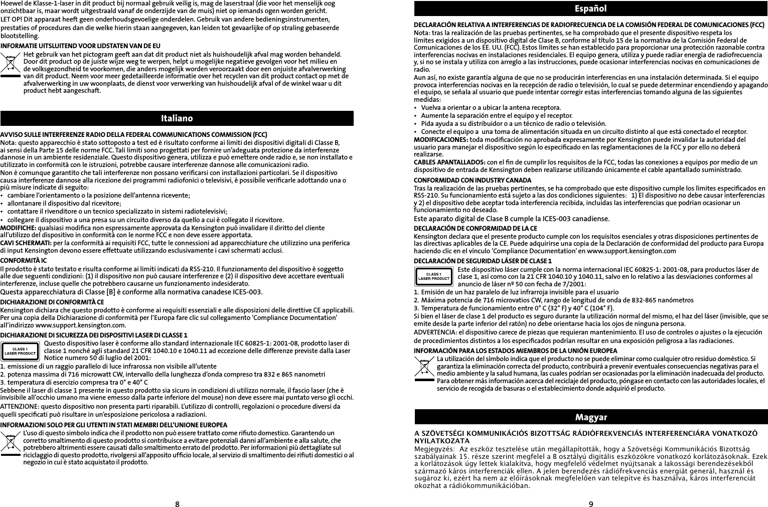 89AVVISO SULLE INTERFERENZE RADIO DELLA FEDERAL COMMUNICATIONS COMMISSION (FCC)Nota: questo apparecchio è stato sottoposto a test ed è risultato conforme ai limiti dei dispositivi digitali di Classe B, ai sensi della Parte 15 delle norme FCC. Tali limiti sono progettati per fornire un’adeguata protezione da interferenze dannose in un ambiente residenziale. Questo dispositivo genera, utilizza e può emettere onde radio e, se non installato e utilizzato in conformità con le istruzioni, potrebbe causare interferenze dannose alle comunicazioni radio.Non è comunque garantito che tali interferenze non possano veriﬁcarsi con installazioni particolari. Se il dispositivo causa interferenze dannose alla ricezione dei programmi radiofonici o televisivi, è possibile veriﬁcarle adottando una o più misure indicate di seguito:•  cambiare l’orientamento o la posizione dell’antenna ricevente;•  allontanare il dispositivo dal ricevitore;•  contattare il rivenditore o un tecnico specializzato in sistemi radiotelevisivi;•  collegare il dispositivo a una presa su un circuito diverso da quello a cui è collegato il ricevitore.MODIFICHE: qualsiasi modiﬁca non espressamente approvata da Kensington può invalidare il diritto del cliente all’utilizzo del dispositivo in conformità con le norme FCC e non deve essere apportata.CAVI SCHERMATI: per la conformità ai requisiti FCC, tutte le connessioni ad apparecchiature che utilizzino una periferica di input Kensington devono essere effettuate utilizzando esclusivamente i cavi schermati acclusi.CONFORMITÀ ICIl prodotto è stato testato e risulta conforme ai limiti indicati da RSS-210. Il funzionamento del dispositivo è soggetto alle due seguenti condizioni: (1) il dispositivo non può causare interferenze e (2) il dispositivo deve accettare eventuali interferenze, incluse quelle che potrebbero causarne un funzionamento indesiderato.Questa apparecchiatura di Classe [B] è conforme alla normativa canadese ICES-003.DICHIARAZIONE DI CONFORMITÀ CEKensington dichiara che questo prodotto è conforme ai requisiti essenziali e alle disposizioni delle direttive CE applicabili. Per una copia della Dichiarazione di conformità per l’Europa fare clic sul collegamento ‘Compliance Documentation’ all’indirizzo www.support.kensington.com.DICHIARAZIONE DI SICUREZZA DEI DISPOSITIVI LASER DI CLASSE 1Questo dispositivo laser è conforme allo standard internazionale IEC 60825-1: 2001-08, prodotto laser di classe 1 nonché agli standard 21 CFR 1040.10 e 1040.11 ad eccezione delle differenze previste dalla Laser Notice numero 50 di luglio del 2001:                         1. emissione di un raggio parallelo di luce infrarossa non visibile all’utente2. potenza massima di 716 microwatt CW, intervallo della lunghezza d’onda compreso tra 832 e 865 nanometri3. temperatura di esercizio compresa tra 0° e 40° CSebbene il laser di classe 1 presente in questo prodotto sia sicuro in condizioni di utilizzo normale, il fascio laser (che è invisibile all’occhio umano ma viene emesso dalla parte inferiore del mouse) non deve essere mai puntato verso gli occhi.ATTENZIONE: questo dispositivo non presenta parti riparabili. L’utilizzo di controlli, regolazioni o procedure diversi da quelli speciﬁcati può risultare in un’esposizione pericolosa a radiazioni.INFORMAZIONI SOLO PER GLI UTENTI IN STATI MEMBRI DELL’UNIONE EUROPEAL’uso di questo simbolo indica che il prodotto non può essere trattato come riﬁuto domestico. Garantendo un corretto smaltimento di questo prodotto si contribuisce a evitare potenziali danni all’ambiente e alla salute, che potrebbero altrimenti essere causati dallo smaltimento errato del prodotto. Per informazioni più dettagliate sul riciclaggio di questo prodotto, rivolgersi all’apposito ufﬁcio locale, al servizio di smaltimento dei riﬁuti domestici o al negozio in cui è stato acquistato il prodotto. DECLARACIÓN RELATIVA A INTERFERENCIAS DE RADIOFRECUENCIA DE LA COMISIÓN FEDERAL DE COMUNICACIONES (FCC)Nota: tras la realización de las pruebas pertinentes, se ha comprobado que el presente dispositivo respeta los límites exigidos a un dispositivo digital de Clase B, conforme al título 15 de la normativa de la Comisión Federal de Comunicaciones de los EE. UU. (FCC). Estos límites se han establecido para proporcionar una protección razonable contra interferencias nocivas en instalaciones residenciales. El equipo genera, utiliza y puede radiar energía de radiofrecuencia y, si no se instala y utiliza con arreglo a las instrucciones, puede ocasionar interferencias nocivas en comunicaciones de radio.Aun así, no existe garantía alguna de que no se producirán interferencias en una instalación determinada. Si el equipo provoca interferencias nocivas en la recepción de radio o televisión, lo cual se puede determinar encendiendo y apagando el equipo, se señala al usuario que puede intentar corregir estas interferencias tomando alguna de las siguientes medidas:•  Vuelva a orientar o a ubicar la antena receptora.•  Aumente la separación entre el equipo y el receptor.•  Pida ayuda a su distribuidor o a un técnico de radio o televisión.•  Conecte el equipo a  una toma de alimentación situada en un circuito distinto al que está conectado el receptor.MODIFICACIONES: toda modiﬁcación no aprobada expresamente por Kensington puede invalidar la autoridad del usuario para manejar el dispositivo según lo especiﬁcado en las reglamentaciones de la FCC y por ello no deberá realizarse.CABLES APANTALLADOS: con el ﬁn de cumplir los requisitos de la FCC, todas las conexiones a equipos por medio de un dispositivo de entrada de Kensington deben realizarse utilizando únicamente el cable apantallado suministrado.CONFORMIDAD CON INDUSTRY CANADATras la realización de las pruebas pertinentes, se ha comprobado que este dispositivo cumple los límites especiﬁcados en RSS-210. Su funcionamiento está sujeto a las dos condiciones siguientes:   1) El dispositivo no debe causar interferencias y 2) el dispositivo debe aceptar toda interferencia recibida, incluidas las interferencias que podrían ocasionar un funcionamiento no deseado.Este aparato digital de Clase B cumple la ICES-003 canadiense.DECLARACIÓN DE CONFORMIDAD DE LA CEKensington declara que el presente producto cumple con los requisitos esenciales y otras disposiciones pertinentes de las directivas aplicables de la CE. Puede adquirirse una copia de la Declaración de conformidad del producto para Europa haciendo clic en el vínculo ‘Compliance Documentation’ en www.support.kensington.comDECLARACIÓN DE SEGURIDAD LÁSER DE CLASE 1Este dispositivo láser cumple con la norma internacional IEC 60825-1: 2001-08, para productos láser de clase 1, así como con la 21 CFR 1040.10 y 1040.11, salvo en lo relativo a las desviaciones conformes al anuncio de láser nº 50 con fecha de 7/2001:                         1. Emisión de un haz paralelo de luz infrarroja invisible para el usuario2. Máxima potencia de 716 microvatios CW, rango de longitud de onda de 832-865 nanómetros3. Temperatura de funcionamiento entre 0° C (32° F) y 40° C (104° F).Si bien el láser de clase 1 del producto es seguro durante la utilización normal del mismo, el haz del láser (invisible, que se emite desde la parte inferior del ratón) no debe orientarse hacia los ojos de ninguna persona.ADVERTENCIA: el dispositivo carece de piezas que requieran mantenimiento. El uso de controles o ajustes o la ejecución de procedimientos distintos a los especiﬁcados podrían resultar en una exposición peligrosa a las radiaciones.INFORMACIÓN PARA LOS ESTADOS MIEMBROS DE LA UNIÓN EUROPEALa utilización del símbolo indica que el producto no se puede eliminar como cualquier otro residuo doméstico. Si garantiza la eliminación correcta del producto, contribuirá a prevenir eventuales consecuencias negativas para el medio ambiente y la salud humana, las cuales podrían ser ocasionadas por la eliminación inadecuada del producto. Para obtener más información acerca del reciclaje del producto, póngase en contacto con las autoridades locales, el servicio de recogida de basuras o el establecimiento donde adquirió el producto.ItalianoHoewel de Klasse-1-laser in dit product bij normaal gebruik veilig is, mag de laserstraal (die voor het menselijk oog onzichtbaar is, maar wordt uitgestraald vanaf de onderzijde van de muis) niet op iemands ogen worden gericht.LET OP! Dit apparaat heeft geen onderhoudsgevoelige onderdelen. Gebruik van andere bedieningsinstrumenten, prestaties of procedures dan die welke hierin staan aangegeven, kan leiden tot gevaarlijke of op straling gebaseerde blootstelling.INFORMATIE UITSLUITEND VOOR LIDSTATEN VAN DE EUHet gebruik van het pictogram geeft aan dat dit product niet als huishoudelijk afval mag worden behandeld. Door dit product op de juiste wijze weg te werpen, helpt u mogelijke negatieve gevolgen voor het milieu en de volksgezondheid te voorkomen, die anders mogelijk worden veroorzaakt door een onjuiste afvalverwerking van dit product. Neem voor meer gedetailleerde informatie over het recyclen van dit product contact op met de afvalverwerking in uw woonplaats, de dienst voor verwerking van huishoudelijk afval of de winkel waar u dit product hebt aangeschaft. EspañolMagyarA SZÖVETSÉGI KOMMUNIKÁCIÓS BIZOTTSÁG RÁDIÓFREKVENCIÁS INTERFERENCIÁRA VONATKOZÓ NYILATKOZATAMegjegyzés:  Az eszköz tesztelése után megállapították, hogy a Szövetségi Kommunikációs Bizottság szabályainak 15. része szerint megfelel a B osztályú digitális eszközökre vonatkozó korlátozásoknak. Ezek a korlátozások úgy lettek kialakítva, hogy megfelelő védelmet nyújtsanak a lakossági berendezésekből származó káros interferenciák ellen. A jelen berendezés rádiófrekvenciás energiát generál, használ és sugároz ki, ezért ha nem az előírásoknak megfelelően van telepítve és használva, káros interferenciát okozhat a rádiókommunikációban.