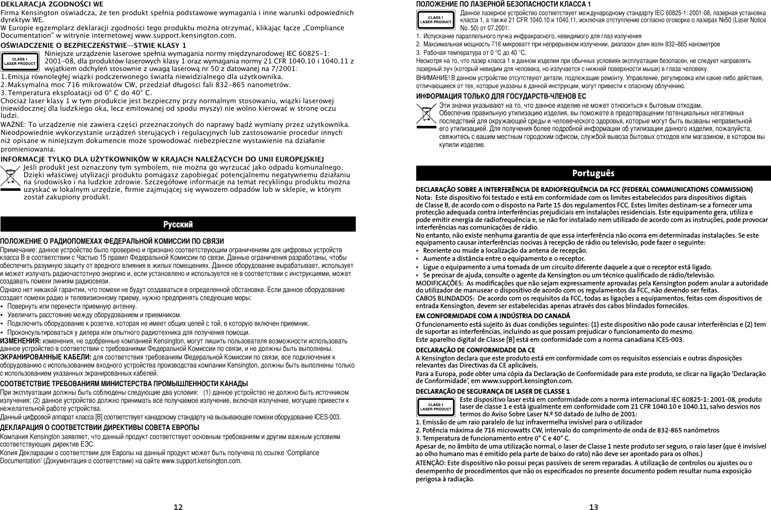 1213DECLARAÇÃO SOBRE A INTERFERÊNCIA DE RADIOFREQUÊNCIA DA FCC (FEDERAL COMMUNICATIONS COMMISSION)Nota:  Este dispositivo foi testado e está em conformidade com os limites estabelecidos para dispositivos digitais de Classe B, de acordo com o disposto na Parte 15 dos regulamentos FCC. Estes limites destinam-se a fornecer uma protecção adequada contra interferências prejudiciais em instalações residenciais. Este equipamento gera, utiliza e pode emitir energia de radiofrequência e, se não for instalado nem utilizado de acordo com as instruções, pode provocar interferências nas comunicações de rádio.No entanto, não existe nenhuma garantia de que essa interferência não ocorra em determinadas instalações. Se este equipamento causar interferências nocivas à recepção de rádio ou televisão, pode fazer o seguinte:•   Reoriente ou mude a localização da antena de recepção.•   Aumente a distância entre o equipamento e o receptor.•   Ligue o equipamento a uma tomada de um circuito diferente daquele a que o receptor está ligado.•   Se precisar de ajuda, consulte o agente da Kensington ou um técnico qualiﬁcado de rádio/televisão.MODIFICAÇÕES:  As modiﬁcações que não sejam expressamente aprovadas pela Kensington podem anular a autoridade do utilizador de manusear o dispositivo de acordo com os regulamentos da FCC, não devendo ser feitas.CABOS BLINDADOS:  De acordo com os requisitos da FCC, todas as ligações a equipamentos, feitas com dispositivos de entrada Kensington, devem ser estabelecidas apenas através dos cabos blindados fornecidos.EM CONFORMIDADE COM A INDÚSTRIA DO CANADÁO funcionamento está sujeito às duas condições seguintes: (1) este dispositivo não pode causar interferências e (2) tem de suportar as interferências, incluindo as que possam prejudicar o funcionamento do mesmo.Este aparelho digital de Classe [B] está em conformidade com a norma canadiana ICES-003.DECLARAÇÃO DE CONFORMIDADE DA CEA Kensington declara que este produto está em conformidade com os requisitos essenciais e outras disposições relevantes das Directivas da CE aplicáveis.Para a Europa, pode obter uma cópia da Declaração de Conformidade para este produto, se clicar na ligação ‘Declaração de Conformidade’, em www.support.kensington.com.DECLARAÇÃO DE SEGURANÇA DE LASER DE CLASSE 1Este dispositivo laser está em conformidade com a norma internacional IEC 60825-1: 2001-08, produto laser de classe 1 e está igualmente em conformidade com 21 CFR 1040.10 e 1040.11, salvo desvios nos termos do Aviso Sobre Laser N.º 50 datado de Julho de 2001:                         1. Emissão de um raio paralelo de luz infravermelha invisível para o utilizador2. Potência máxima de 716 microwatts CW, intervalo do comprimento de onda de 832-865 nanómetros3. Temperatura de funcionamento entre 0° C e 40° C.Apesar de, no âmbito de uma utilização normal, o laser de Classe 1 neste produto ser seguro, o raio laser (que é invisível ao olho humano mas é emitido pela parte de baixo do rato) não deve ser apontado para os olhos.)ATENÇÃO: Este dispositivo não possui peças passíveis de serem reparadas. A utilização de controlos ou ajustes ou o desempenho de procedimentos que não os especiﬁcados no presente documento podem resultar numa exposição perigosa à radiação.DEKLARACJA ZGODNOŚCI WEFirma Kensington oświadcza, że ten produkt spełnia podstawowe wymagania i inne warunki odpowiednich dyrektyw WE.W Europie egzemplarz deklaracji zgodności tego produktu można otrzymać, klikając łącze „Compliance Documentation” w witrynie internetowej www.support.kensington.com.OŚWIADCZENIE O BEZPIECZEŃSTWIE—STWIE KLASY 1Niniejsze urządzenie laserowe spełnia wymagania normy międzynarodowej IEC 60825-1: 2001-08, dla produktów laserowych klasy 1 oraz wymagania normy 21 CFR 1040.10 i 1040.11 z wyjątkiem odchyleń stosownie z uwagą laserową nr 50 z datowanej na 7/2001:                         1. Emisja równoległej wiązki podczerwonego światła niewidzialnego dla użytkownika.2. Maksymalna moc 716 mikrowatów CW, przedział długości fali 832-865 nanometrów.3. Temperatura eksploatacji od 0° C do 40° C.Chociaż laser klasy 1 w tym produkcie jest bezpieczny przy normalnym stosowaniu, wiązki laserowej (niewidocznej dla ludzkiego oka, lecz emitowanej od spodu myszy) nie wolno kierować w stronę oczu ludzi.WAŻNE: To urządzenie nie zawiera części przeznaczonych do naprawy bądź wymiany przez użytkownika. Nieodpowiednie wykorzystanie urządzeń sterujących i regulacyjnych lub zastosowanie procedur innych niż opisane w niniejszym dokumencie może spowodować niebezpieczne wystawienie na działanie promieniowania.INFORMACJE TYLKO DLA UŻYTKOWNIKÓW W KRAJACH NALEŻĄCYCH DO UNII EUROPEJSKIEJJeśli produkt jest oznaczony tym symbolem, nie można go wyrzucać jako odpadu komunalnego.  Dzięki właściwej utylizacji produktu pomagasz zapobiegać potencjalnemu negatywnemu działaniu na środowisko i na ludzkie zdrowie. Szczegółowe informacje na temat recyklingu produktu można uzyskać w lokalnym urzędzie, rmie zajmującej się wywozem odpadów lub w sklepie, w którym został zakupiony produkt. РусскийПОЛОЖЕНИЕ О РАДИОПОМЕХАХ ФЕДЕРАЛЬНОЙ КОМИССИИ ПО СВЯЗИПримечание: данное устройство было проверено и признано соответствующим ограничениям для цифровых устройств класса B в соответствии с Частью 15 правил Федеральной Комиссии по связи. Данные ограничения разработаны, чтобы обеспечить разумную защиту от вредного влияния в жилых помещениях. Данное оборудование вырабатывает, использует и может излучать радиочастотную энергию и, если установлено и используется не в соответствии с инструкциями, может создавать помехи линиям радиосвязи.Однако нет никакой гарантии, что помехи не будут создаваться в определенной обстановке. Если данное оборудование создает помехи радио и телевизионному приему, нужно предпринять следующие меры:•   Повернуть или перенести приемную антенну.•   Увеличить расстояние между оборудованием и приемником.•   Подключить оборудование к розетке, которая не имеет общих цепей с той, в которую включен приемник.•   Проконсультироваться у дилера или опытного радиотехника для получения помощи.ИЗМЕНЕНИЯ: изменения, не одобренные компанией Kensington, могут лишить пользователя возможности использовать данное устройство в соответствии с требованиями Федеральной Комиссии по связи, и не должны быть выполнены.ЭКРАНИРОВАННЫЕ КАБЕЛИ: для соответствия требованиям Федеральной Комиссии по связи, все подключения к оборудованию с использованием входного устройства производства компании Kensington, должны быть выполнены только с использованием указанных экранированных кабелей.СООТВЕТСТВИЕ ТРЕБОВАНИЯМ МИНИСТЕРСТВА ПРОМЫШЛЕННОСТИ КАНАДЫПри эксплуатации должны быть соблюдены следующие два условия:   (1) данное устройство не должно быть источником излучения; (2) данное устройство должно принимать все получаемое излучение, включая излучение, могущее привести к нежелательной работе устройства.Данный цифровой аппарат класса [B] соответствует канадскому стандарту на вызывающее помехи оборудование ICES-003.ДЕКЛАРАЦИЯ О СООТВЕТСТВИИ ДИРЕКТИВЫ СОВЕТА ЕВРОПЫКомпания Kensington заявляет, что данный продукт соответствует основным требованиям и другим важным условиям соответствующих директив ЕЭС.Копия Декларации о соответствии для Европы на данный продукт может быть получена по ссылке ‘Compliance Documentation’ (Документация о соответствии) на сайте www.support.kensington.com.ПОЛОЖЕНИЕ ПО ЛАЗЕРНОЙ БЕЗОПАСНОСТИ КЛАССА 1Данное лазерное устройство соответствует международному стандарту IEC 60825-1: 2001-08, лазерная установка класса 1, а также 21 CFR 1040.10 и 1040.11, исключая отступление согласно оговорке о лазерах №50 (Laser Notice No. 50) от 07.2001:                         1.  Испускание параллельного пучка инфракрасного, невидимого для глаз излучения2.  Максимальная мощность 716 микроватт при непрерывном излучении, диапазон длин волн 832–865 нанометров3.  Рабочая температура от 0 °C до 40 °C.Несмотря на то, что лазер класса 1 в данном изделии при обычных условиях эксплуатации безопасен, не следует направлять лазерный луч (который невидим для человека, но излучается с нижней поверхности мыши) в глаза человеку.ВНИМАНИЕ! В данном устройстве отсутствуют детали, подлежащие ремонту. Управление, регулировка или какие-либо действия, отличающиеся от тех, которые указаны в данной инструкции, могут привести к опасному облучению.ИНФОРМАЦИЯ ТОЛЬКО ДЛЯ ГОСУДАРСТВ-ЧЛЕНОВ ЕСЭти значки указывают на то, что данное изделие не может относиться к бытовым отходам.  Обеспечив правильную утилизацию изделия, вы поможете в предотвращении потенциальных негативных последствий для окружающей среды и человеческого здоровья, которые могут быть вызваны неправильной его утилизацией. Для получения более подробной информации об утилизации данного изделия, пожалуйста, свяжитесь с вашим местным городским офисом, службой вывоза бытовых отходов или магазином, в котором вы купили изделие. Português