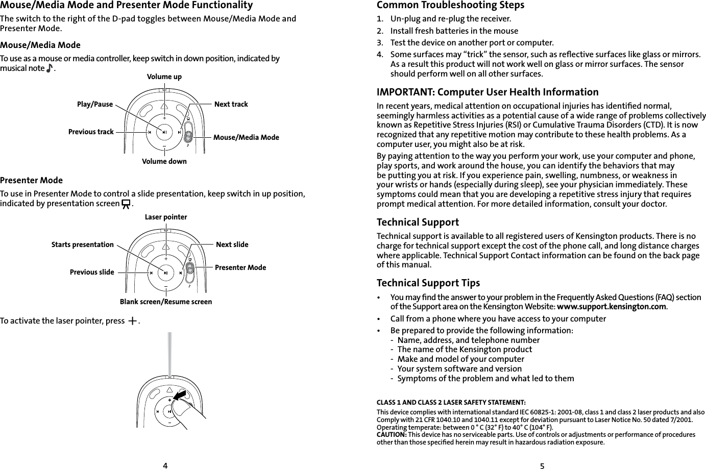 45Mouse/Media Mode and Presenter Mode FunctionalityThe switch to the right of the D-pad toggles between Mouse/Media Mode and Presenter Mode.Mouse/Media Mode To use as a mouse or media controller, keep switch in down position, indicated by musical note  .Presenter ModeTo use in Presenter Mode to control a slide presentation, keep switch in up position, indicated by presentation screen .To activate the laser pointer, press    .    Common Troubleshooting Steps1.   Un-plug and re-plug the receiver.2.    Install fresh batteries in the mouse3.    Test the device on another port or computer.4.    Some surfaces may “trick” the sensor, such as reﬂective surfaces like glass or mirrors. As a result this product will not work well on glass or mirror surfaces. The sensor should perform well on all other surfaces. IMPORTANT: Computer User Health InformationIn recent years, medical attention on occupational injuries has identiﬁed normal, seemingly harmless activities as a potential cause of a wide range of problems collectively known as Repetitive Stress Injuries (RSI) or Cumulative Trauma Disorders (CTD). It is now recognized that any repetitive motion may contribute to these health problems. As a computer user, you might also be at risk.By paying attention to the way you perform your work, use your computer and phone, play sports, and work around the house, you can identify the behaviors that may be putting you at risk. If you experience pain, swelling, numbness, or weakness in your wrists or hands (especially during sleep), see your physician immediately. These symptoms could mean that you are developing a repetitive stress injury that requires prompt medical attention. For more detailed information, consult your doctor.Technical SupportTechnical support is available to all registered users of Kensington products. There is no charge for technical support except the cost of the phone call, and long distance charges where applicable. Technical Support Contact information can be found on the back page of this manual.Technical Support Tips•   You may ﬁnd the answer to your problem in the Frequently Asked Questions (FAQ) section of the Support area on the Kensington Website: www.support.kensington.com.•   Call from a phone where you have access to your computer•  Be prepared to provide the following information:  -  Name, address, and telephone number  -  The name of the Kensington product  -  Make and model of your computer  -  Your system software and version  -  Symptoms of the problem and what led to themCLASS 1 AND CLASS 2 LASER SAFETY STATEMENT:This device complies with international standard IEC 60825-1: 2001-08, class 1 and class 2 laser products and also Comply with 21 CFR 1040.10 and 1040.11 except for deviation pursuant to Laser Notice No. 50 dated 7/2001.        Operating temperate: between 0 ° C (32° F) to 40° C (104° F). CAUTION: This device has no serviceable parts. Use of controls or adjustments or performance of procedures other than those speciﬁed herein may result in hazardous radiation exposure.Presenter ModeLaser pointerBlank screen/Resume screenPrevious slideNext slideStarts presentationVolume upVolume downPrevious trackNext trackMouse/Media ModePlay/Pause