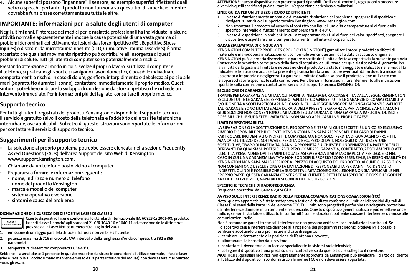 20214.    Alcune superﬁci possono “ingannare” il sensore, ad esempio superﬁci riﬂettenti quali vetro o specchi, pertanto il prodotto non funziona su questi tipi di superﬁcie, mentre dovrebbe funzionare correttamente su tutte le altre.IMPORTANTE: informazioni per la salute degli utenti di computerNegli ultimi anni, l’interesse dei medici per le malattie professionali ha individuato in alcune attività normali e apparentemente innocue la causa potenziale di una vasta gamma di problemi denominati collettivamente lesioni da sforzo ripetitivo (RSI, Repetitive Stress Injuries) o disordini da microtrauma ripetuto (CTD, Cumulative Trauma Disorders). È ormai accertato che qualsiasi movimento ripetitivo può contribuire all’insorgenza di questi problemi di salute. Tutti gli utenti di computer sono potenzialmente a rischio.Prestando attenzione al modo in cui si svolge il proprio lavoro, si utilizza il computer e il telefono, si praticano gli sport e si svolgono i lavori domestici, è possibile individuare i comportamenti a rischio. In caso di dolore, gonﬁore, intorpidimento o debolezza ai polsi o alle mani (soprattutto durante il sonno), contattare immediatamente il proprio medico. Questi sintomi potrebbero indicare lo sviluppo di una lesione da sforzo ripetitivo che richiede un intervento immediato. Per informazioni più dettagliate, consultare il proprio medico.Supporto tecnicoPer tutti gli utenti registrati dei prodotti Kensington è disponibile il supporto tecnico. Il servizio è gratuito salvo il costo della telefonata e l’addebito delle tariffe telefoniche interurbane, ove applicabili. Sul retro di queste istruzioni sono riportate le informazioni per contattare il servizio di supporto tecnico.Suggerimenti per il supporto tecnico•  La soluzione al proprio problema potrebbe essere elencata nella sezione Frequently    Asked Questions (FAQs) dell’area Support del sito Web di Kensington   www.support.kensington.com.•   Chiamare da un telefono posto vicino al computer.•  Prepararsi a fornire le informazioni seguenti:  -  nome, indirizzo e numero di telefono  -  nome del prodotto Kensington  -  marca e modello del computer  -  sistema operativo e versione  -  sintomi e causa del problemaDICHIARAZIONE DI SICUREZZA DEI DISPOSITIVI LASER DI CLASSE 1Questo dispositivo laser è conforme allo standard internazionale IEC 60825-1: 2001-08, prodotto laser di classe 1 nonché agli standard 21 CFR 1040.10 e 1040.11 ad eccezione delle differenze previste dalla Laser Notice numero 50 di luglio del 2001:                         1.  emissione di un raggio parallelo di luce infrarossa non visibile all’utente2.  potenza massima di 716 microwatt CW, intervallo della lunghezza d’onda compreso tra 832 e 865 nanometri3.  temperatura di esercizio compresa tra 0° e 40° CSebbene il laser di classe 1 presente in questo prodotto sia sicuro in condizioni di utilizzo normale, il fascio laser (che è invisibile all’occhio umano ma viene emesso dalla parte inferiore del mouse) non deve essere mai puntato verso gli occhi.ATTENZIONE: questo dispositivo non presenta parti riparabili. L’utilizzo di controlli, regolazioni o procedure diversi da quelli speciﬁcati può risultare in un’esposizione pericolosa a radiazioni.LINEE GUIDA PER UN UTILIZZO SICURO ED EFFICIENTE1.   In caso di funzionamento anomalo e di mancata risoluzione del problema, spegnere il dispositivo e rivolgersi al servizio di supporto tecnico Kensington: www.kensington.com.2.   Non smontare il prodotto né esporlo al contatto con liquidi, umidità o temperature al di fuori dello speciﬁco intervallo di funzionamento compreso tra 0° e 40° C.3.   In caso di esposizione in ambienti in cui la temperatura risulti al di fuori dei valori speciﬁcati, spegnere il dispositivo e aspettare che la temperatura rientri nell’intervallo speciﬁcato.GARANZIA LIMITATA DI CINQUE ANNIKENSINGTON COMPUTER PRODUCTS GROUP (“KENSINGTON”) garantisce i propri prodotti da difetti di materiale e manodopera in situazioni di uso normale per cinque anni dalla data di acquisto originale. KENSINGTON può, a propria discrezione, riparare o sostituire l’unità difettosa coperta dalla presente garanzia. Conservare lo scontrino come prova della data di acquisto, da utilizzare per qualsiasi servizio di garanzia. Per la validità della garanzia limitata è necessario che il prodotto sia stato maneggiato e utilizzato nelle modalità indicate nelle istruzioni accluse. La presente garanzia limitata non copre eventuali danni dovuti a incidenti, uso errato o improprio o negligenza. La garanzia limitata è valida solo se il prodotto viene utilizzato con le apparecchiature speciﬁcate sulla confezione. Per ulteriori informazioni, fare riferimento alle indicazioni riportate sulla confezione o contattare il servizio di supporto tecnico KENSINGTON.ESCLUSIONE DI GARANZIATRANNE PER LA GARANZIA LIMITATA QUI FORNITA, NELLA MISURA CONSENTITA DALLA LEGGE, KENSINGTON ESCLUDE TUTTE LE GARANZIE, ESPRESSE O IMPLICITE, COMPRESE TUTTE LE GARANZIE DI COMMERCIABILITÀ E/O IDONEITÀ A SCOPI PARTICOLARI. NEL CASO IN CUI LA LEGGE IN VIGORE IMPONGA GARANZIE IMPLICITE, TALI GARANZIE SONO LIMITATE ALLA DURATA DELLA PRESENTE GARANZIA, PARI A CINQUE ANNI. ALCUNE GIURISDIZIONI NON CONSENTONO LIMITAZIONI SULLA DURATA DI UNA GARANZIA IMPLICITA, QUINDI È POSSIBILE CHE LE SUDDETTE LIMITAZIONI NON SIANO APPLICABILI NEL PROPRIO PAESE.LIMITI DI RESPONSABILITÀLA RIPARAZIONE O LA SOSTITUZIONE DEL PRODOTTO NEI TERMINI QUI DESCRITTI È L’UNICO ED ESCLUSIVO RIMEDIO DISPONIBILE PER IL CLIENTE. KENSINGTON NON SARÀ RESPONSABILE IN CASO DI DANNI PARTICOLARI, INCIDENTALI O INDIRETTI, COMPRESI, MA NON SOLO, PERDITA DI GUADAGNI O PROFITTI, MANCATO UTILIZZO DEL SOFTWARE, PERDITA O RECUPERO DI DATI, NOLEGGIO DI ATTREZZATURE SOSTITUTIVE, TEMPO DI INATTIVITÀ, DANNI A PROPRIETÀ E RICHIESTE DI INDENNIZZO DA PARTE DI TERZI DERIVANTI DA QUALSIASI IPOTESI DI RECUPERO, COMPRESI GARANZIA, CONTRATTO, REGOLAMENTI O ATTI ILLECITI. A PRESCINDERE DAI TERMINI DI QUALSIASI GARANZIA LIMITATA O IMPLICITA PER LEGGE, O NEL CASO IN CUI UNA GARANZIA LIMITATA NON SODDISFI IL PROPRIO SCOPO ESSENZIALE, LA RESPONSABILITÀ DI KENSINGTON NON SARÀ MAI SUPERIORE AL PREZZO DI ACQUISTO DEL PRODOTTO. ALCUNE GIURISDIZIONI NON CONSENTONO L’ESCLUSIONE O LA LIMITAZIONE DI RESPONSABILITÀ PER DANNI INCIDENTALI O INDIRETTI, QUINDI È POSSIBILE CHE LA SUDDETTA LIMITAZIONE O ESCLUSIONE NON SIA APPLICABILE NEL PROPRIO PAESE. QUESTA GARANZIA CONFERISCE AL CLIENTE DIRITTI LEGALI SPECIFICI. È POSSIBILE GODERE ANCHE DI ALTRI DIRITTI, VARIABILI A SECONDA DELLA GIURISDIZIONE.SPECIFICHE TECNICHE DI RADIOFREQUENZAFrequenza operativa: da 2,402 a 2,474 GHzAVVISO SULLE INTERFERENZE RADIO DELLA FEDERAL COMMUNICATIONS COMMISSION (FCC)Nota: questo apparecchio è stato sottoposto a test ed è risultato conforme ai limiti dei dispositivi digitali di Classe B, ai sensi della Parte 15 delle norme FCC. Tali limiti sono progettati per fornire un’adeguata protezione da interferenze dannose in un ambiente residenziale. Questo dispositivo genera, utilizza e può emettere onde radio e, se non installato e utilizzato in conformità con le istruzioni, potrebbe causare interferenze dannose alle comunicazioni radio.Non è comunque garantito che tali interferenze non possano veriﬁcarsi con installazioni particolari. Se il dispositivo causa interferenze dannose alla ricezione dei programmi radiofonici o televisivi, è possibile veriﬁcarle adottando una o più misure indicate di seguito:•  cambiare l’orientamento o la posizione dell’antenna ricevente;•  allontanare il dispositivo dal ricevitore;•  contattare il rivenditore o un tecnico specializzato in sistemi radiotelevisivi;•  collegare il dispositivo a una presa su un circuito diverso da quello a cui è collegato il ricevitore.MODIFICHE: qualsiasi modiﬁca non espressamente approvata da Kensington può invalidare il diritto del cliente all’utilizzo del dispositivo in conformità con le norme FCC e non deve essere apportata.