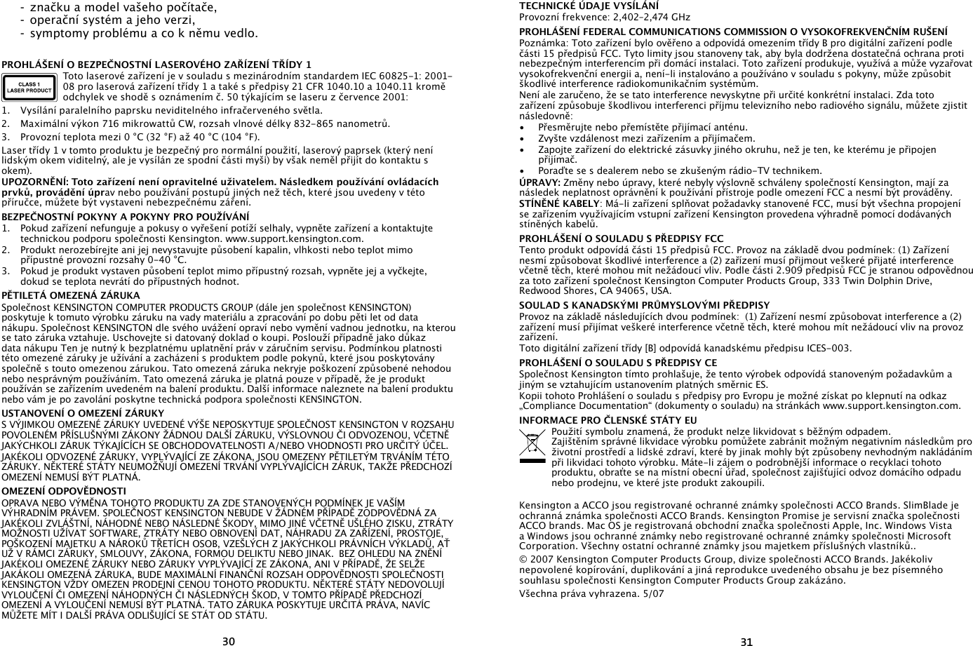 3031  -  značku a model vašeho počítače,  -  operační systém a jeho verzi,  -  symptomy problému a co k němu vedlo.PROHLÁŠENÍ O BEZPEČNOSTNÍ LASEROVÉHO ZAŘÍZENÍ TŘÍDY 1Toto laserové zařízení je v souladu s mezinárodním standardem IEC 60825-1: 2001-08 pro laserová zařízení třídy 1 a také s předpisy 21 CFR 1040.10 a 1040.11 kromě odchylek ve shodě s oznámením č. 50 týkajícím se laseru z července 2001:                   1.  Vysílání paralelního paprsku neviditelného infračerveného světla.2.  Maximální výkon 716 mikrowattů CW, rozsah vlnové délky 832-865 nanometrů.3.  Provozní teplota mezi 0 °C (32 °F) až 40 °C (104 °F).Laser třídy 1 v tomto produktu je bezpečný pro normální použití, laserový paprsek (který není lidským okem viditelný, ale je vysílán ze spodní části myši) by však neměl přijít do kontaktu s okem).UPOZORNĚNÍ: Toto zařízení není opravitelné uživatelem. Následkem používání ovládacích prvků, provádění úprav nebo používání postupů jiných než těch, které jsou uvedeny v této příručce, můžete být vystaveni nebezpečnému záření.BEZPEČNOSTNÍ POKYNY A POKYNY PRO POUŽÍVÁNÍ1.  Pokud zařízení nefunguje a pokusy o vyřešení potíží selhaly, vypněte zařízení a kontaktujte technickou podporu společnosti Kensington. www.support.kensington.com.2.  Produkt nerozebírejte ani jej nevystavujte působení kapalin, vlhkosti nebo teplot mimo přípustné provozní rozsahy 0-40 °C.3.  Pokud je produkt vystaven působení teplot mimo přípustný rozsah, vypněte jej a vyčkejte, dokud se teplota nevrátí do přípustných hodnot.PĚTILETÁ OMEZENÁ ZÁRUKA Společnost KENSINGTON COMPUTER PRODUCTS GROUP (dále jen společnost KENSINGTON) poskytuje k tomuto výrobku záruku na vady materiálu a zpracování po dobu pěti let od data nákupu. Společnost KENSINGTON dle svého uvážení opraví nebo vymění vadnou jednotku, na kterou se tato záruka vztahuje. Uschovejte si datovaný doklad o koupi. Poslouží případně jako důkaz data nákupu Ten je nutný k bezplatnému uplatnění práv v záručním servisu. Podmínkou platnosti této omezené záruky je užívání a zacházení s produktem podle pokynů, které jsou poskytovány společně s touto omezenou zárukou. Tato omezená záruka nekryje poškození způsobené nehodou nebo nesprávným používáním. Tato omezená záruka je platná pouze v případě, že je produkt používán se zařízením uvedeném na balení produktu. Další informace naleznete na balení produktu nebo vám je po zavolání poskytne technická podpora společnosti KENSINGTON.USTANOVENÍ O OMEZENÍ ZÁRUKYS VÝJIMKOU OMEZENÉ ZÁRUKY UVEDENÉ VÝŠE NEPOSKYTUJE SPOLEČNOST KENSINGTON V ROZSAHU POVOLENÉM PŘÍSLUŠNÝMI ZÁKONY ŽÁDNOU DALŠÍ ZÁRUKU, VÝSLOVNOU ČI ODVOZENOU, VČETNĚ JAKÝCHKOLI ZÁRUK TÝKAJÍCÍCH SE OBCHODOVATELNOSTI A/NEBO VHODNOSTI PRO URČITÝ ÚČEL. JAKÉKOLI ODVOZENÉ ZÁRUKY, VYPLÝVAJÍCÍ ZE ZÁKONA, JSOU OMEZENY PĚTILETÝM TRVÁNÍM TÉTO ZÁRUKY. NĚKTERÉ STÁTY NEUMOŽŇUJÍ OMEZENÍ TRVÁNÍ VYPLÝVAJÍCÍCH ZÁRUK, TAKŽE PŘEDCHOZÍ OMEZENÍ NEMUSÍ BÝT PLATNÁ.OMEZENÍ ODPOVĚDNOSTIOPRAVA NEBO VÝMĚNA TOHOTO PRODUKTU ZA ZDE STANOVENÝCH PODMÍNEK JE VAŠÍM VÝHRADNÍM PRÁVEM. SPOLEČNOST KENSINGTON NEBUDE V ŽÁDNÉM PŘÍPADĚ ZODPOVĚDNÁ ZA JAKÉKOLI ZVLÁŠTNÍ, NÁHODNÉ NEBO NÁSLEDNÉ ŠKODY, MIMO JINÉ VČETNĚ UŠLÉHO ZISKU, ZTRÁTY MOŽNOSTI UŽÍVAT SOFTWARE, ZTRÁTY NEBO OBNOVENÍ DAT, NÁHRADU ZA ZAŘÍZENÍ, PROSTOJE, POŠKOZENÍ MAJETKU A NÁROKŮ TŘETÍCH OSOB, VZEŠLÝCH Z JAKÝCHKOLI PRÁVNÍCH VÝKLADŮ, AŤ UŽ V RÁMCI ZÁRUKY, SMLOUVY, ZÁKONA, FORMOU DELIKTU NEBO JINAK.  BEZ OHLEDU NA ZNĚNÍ JAKÉKOLI OMEZENÉ ZÁRUKY NEBO ZÁRUKY VYPLÝVAJÍCÍ ZE ZÁKONA, ANI V PŘÍPADĚ, ŽE SELŽE JAKÁKOLI OMEZENÁ ZÁRUKA, BUDE MAXIMÁLNÍ FINANČNÍ ROZSAH ODPOVĚDNOSTI SPOLEČNOSTI KENSINGTON VŽDY OMEZEN PRODEJNÍ CENOU TOHOTO PRODUKTU. NĚKTERÉ STÁTY NEDOVOLUJÍ VYLOUČENÍ ČI OMEZENÍ NÁHODNÝCH ČI NÁSLEDNÝCH ŠKOD, V TOMTO PŘÍPADĚ PŘEDCHOZÍ OMEZENÍ A VYLOUČENÍ NEMUSÍ BÝT PLATNÁ. TATO ZÁRUKA POSKYTUJE URČITÁ PRÁVA, NAVÍC MŮŽETE MÍT I DALŠÍ PRÁVA ODLIŠUJÍCÍ SE STÁT OD STÁTU.TECHNICKÉ ÚDAJE VYSÍLÁNÍProvozní frekvence: 2,402–2,474 GHzPROHLÁŠENÍ FEDERAL COMMUNICATIONS COMMISSION O VYSOKOFREKVENČNÍM RUŠENÍPoznámka: Toto zařízení bylo ověřeno a odpovídá omezením třídy B pro digitální zařízení podle části 15 předpisů FCC. Tyto limity jsou stanoveny tak, aby byla dodržena dostatečná ochrana proti nebezpečným interferencím při domácí instalaci. Toto zařízení produkuje, využívá a může vyzařovat vysokofrekvenční energii a, není-li instalováno a používáno v souladu s pokyny, může způsobit škodlivé interference radiokomunikačním systémům.Není ale zaručeno, že se tato interference nevyskytne při určité konkrétní instalaci. Zda toto zařízení způsobuje škodlivou interferenci příjmu televizního nebo radiového signálu, můžete zjistit následovně:•   Přesměrujte nebo přemístěte přijímací anténu.•   Zvyšte vzdálenost mezi zařízením a přijímačem.•   Zapojte zařízení do elektrické zásuvky jiného okruhu, než je ten, ke kterému je připojen přijímač.•   Poraďte se s dealerem nebo se zkušeným rádio-TV technikem.ÚPRAVY: Změny nebo úpravy, které nebyly výslovně schváleny společností Kensington, mají za následek neplatnost oprávnění k používání přístroje podle omezení FCC a nesmí být prováděny.STÍNĚNÉ KABELY: Má-li zařízení splňovat požadavky stanovené FCC, musí být všechna propojení se zařízením využívajícím vstupní zařízení Kensington provedena výhradně pomocí dodávaných stíněných kabelů.PROHLÁŠENÍ O SOULADU S PŘEDPISY FCCTento produkt odpovídá části 15 předpisů FCC. Provoz na základě dvou podmínek: (1) Zařízení nesmí způsobovat škodlivé interference a (2) zařízení musí přijmout veškeré přijaté interference včetně těch, které mohou mít nežádoucí vliv. Podle části 2.909 předpisů FCC je stranou odpovědnou za toto zařízení společnost Kensington Computer Products Group, 333 Twin Dolphin Drive, Redwood Shores, CA 94065, USA.SOULAD S KANADSKÝMI PRŮMYSLOVÝMI PŘEDPISYProvoz na základě následujících dvou podmínek:  (1) Zařízení nesmí způsobovat interference a (2) zařízení musí přijímat veškeré interference včetně těch, které mohou mít nežádoucí vliv na provoz zařízení.Toto digitální zařízení třídy [B] odpovídá kanadskému předpisu ICES-003.PROHLÁŠENÍ O SOULADU S PŘEDPISY CESpolečnost Kensington tímto prohlašuje, že tento výrobek odpovídá stanoveným požadavkům a jiným se vztahujícím ustanovením platných směrnic ES.Kopii tohoto Prohlášení o souladu s předpisy pro Evropu je možné získat po klepnutí na odkaz „Compliance Documentation“ (dokumenty o souladu) na stránkách www.support.kensington.com.INFORMACE PRO ČLENSKÉ STÁTY EUPoužití symbolu znamená, že produkt nelze likvidovat s běžným odpadem.  Zajištěním správné likvidace výrobku pomůžete zabránit možným negativním následkům pro životní prostředí a lidské zdraví, které by jinak mohly být způsobeny nevhodným nakládáním při likvidaci tohoto výrobku. Máte-li zájem o podrobnější informace o recyklaci tohoto produktu, obraťte se na místní obecní úřad, společnost zajišťující odvoz domácího odpadu nebo prodejnu, ve které jste produkt zakoupili.Kensington a ACCO jsou registrované ochranné známky společnosti ACCO Brands. SlimBlade je ochranná známka společnosti ACCO Brands. Kensington Promise je servisní značka společnosti ACCO brands. Mac OS je registrovaná obchodní značka společnosti Apple, Inc. Windows Vista a Windows jsou ochranné známky nebo registrované ochranné známky společnosti Microsoft Corporation. Všechny ostatní ochranné známky jsou majetkem příslušných vlastníků..© 2007 Kensington Computer Products Group, divize společnosti ACCO Brands. Jakékoliv nepovolené kopírování, duplikování a jiná reprodukce uvedeného obsahu je bez písemného souhlasu společnosti Kensington Computer Products Group zakázáno.Všechna práva vyhrazena. 5/07