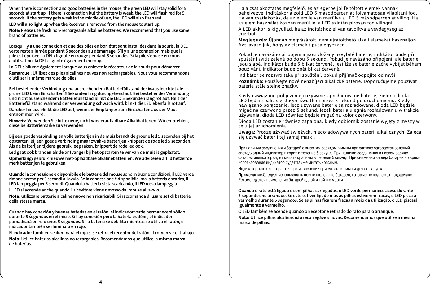45Ha a csatlakoztatás megfelelő, és az egérbe jól feltöltött elemek vannak behelyezve, indításkor a zöld LED 5 másodpercen át folyamatosan világítani fog. Ha van csatlakozás, de az elem le van merülve a LED 5 másodpercen át villog. Ha az elem használat közben merül le, a LED szintén pirosan fog villogni.A LED akkor is kigyullad, ha az indításhoz el van távolítva a vevőegység az egérből.Megjegyzés: Újonnan megvásárolt, nem újratölthető alkáli elemeket használjon. Azt javasoljuk, hogy az elemek típusa egyezzen.Pokud je navázáno připojení a jsou vloženy nevybité baterie, indikátor bude při spuštění svítit zeleně po dobu 5 sekund. Pokud je navázáno připojení, ale baterie jsou slabé, indikátor bude 5 blikat červeně. Jestliže se baterie začne vybíjet během používání, indikátor bude opět blikat červeně.Indikátor se rozsvítí také při spuštění, pokud přijímač odpojíte od myši.Poznámka: Používejte nové nenabíjecí alkalické baterie. Doporučujeme používat baterie stále stejné značky.Kiedy nawiązano połączenie i używane są naładowane baterie, zielona dioda LED będzie palić się stałym światłem przez 5 sekund po uruchomieniu. Kiedy nawiązano połączenie, lecz używane baterie są rozładowane, dioda LED będzie migać na czerwono przez 5 sekund. Jeżeli bateria ulegnie rozładowaniu w trakcie używania, dioda LED również będzie migać na kolor czerwony.Dioda LED zostanie również zapalona, kiedy odbiornik zostanie wyjęty z myszy w celu jej uruchomienia.Uwaga: Proszę używać świeżych, niedoładowywalnych baterii alkalicznych. Zaleca się używać baterii tej samej marki.При наличии соединения и батарей с высоким зарядом в мыши при запуске загорается зеленый светодиодный индикатор и горит в течение 5 секунд. При наличии соединения и низком заряде батареи индикатор будет мигать красным в течение 5 секунд. При снижении заряда батареи во время использования индикатор будет также мигать красным.Индикатор также загорается при извлечении приемника из мыши для ее запуска.Примечание.Следует использовать новые щелочные батареи, которые не подлежат подзарядке. Рекомендуется применение батарей одной и той же марки.Quando o rato está ligado e com pilhas carregadas, o LED verde permanece aceso durante 5 segundos no arranque. Se este estiver ligado mas as pilhas estiverem fracas, o LED pisca a vermelho durante 5 segundos. Se as pilhas ﬁcarem fracas a meio da utilização, o LED piscará igualmente a vermelho.O LED também se acende quando o Receptor é retirado do rato para o arranque.Nota: Utilize pilhas alcalinas não recarregáveis novas. Recomendamos que utilize a mesma marca de pilhas.  When there is connection and good batteries in the mouse, the green LED will stay solid for 5 seconds at start up. If there is connection but the battery is weak, the LED will ﬂash red for 5 seconds. If the battery gets weak in the middle of use, the LED will also ﬂash red.LED will also light up when the Receiver is removed from the mouse to start up. Note: Please use fresh non-rechargeable alkaline batteries. We recommend that you use same brand of batteries.Lorsqu’il y a une connexion et que des piles en bon état sont installées dans la souris, la DEL verte reste allumée pendant 5 secondes au démarrage. S’il y a une connexion mais que la pile est épuisée, la DEL clignote en rouge pendant 5 secondes. Si la pile s’épuise en cours d’utilisation, la DEL clignote également en rouge.La DEL s’allume également lorsque vous enlevez le récepteur de la souris pour démarrer.Remarque : Utilisez des piles alcalines neuves non rechargeables. Nous vous recommandons d’utiliser la même marque de piles.Bei bestehender Verbindung und ausreichendem Batteriefüllstand der Maus leuchtet die grüne LED beim Einschalten 5 Sekunden lang durchgehend auf. Bei bestehender Verbindung und nicht ausreichendem Batteriefüllstand blinkt die LED 5 Sekunden lang rot auf. Falls der Batteriefüllstand während der Verwendung schwach wird, blinkt die LED ebenfalls rot auf.Darüber hinaus blinkt die LED auf, wenn der Empfänger zum Einschalten aus der Maus entnommen wird.Hinweis: Verwenden Sie bitte neue, nicht wiederauﬂadbare Alkalibatterien. Wir empfehlen, dieselbe Batteriemarke zu verwenden.Bij een goede verbinding en volle batterijen in de muis brandt de groene led 5 seconden bij het opstarten. Bij een goede verbinding maar zwakke batterijen knippert de rode led 5 seconden. Als de batterijen tijdens gebruik leeg raken, knippert de rode led ook.Led gaat ook branden als de ontvanger bij het opstarten te ver van de muis is geplaatst.Opmerking: gebruik nieuwe niet-oplaadbare alkalinebatterijen. We adviseren altijd hetzelfde merk batterijen te gebruiken.Quando la connessione è disponibile e le batterie del mouse sono in buone condizioni, il LED verde rimane acceso per 5 secondi all’avvio. Se la connessione è disponibile, ma la batteria è scarica, il LED lampeggia per 5 secondi. Quando la batteria si sta scaricando, il LED rosso lampeggia.Il LED si accende anche quando il ricevitore viene rimosso dal mouse all’avvio.Nota: utilizzare batterie alcaline nuove non ricaricabili. Si raccomanda di usare set di batterie della stessa marca.Cuando hay conexión y buenas baterías en el ratón, el indicador verde permanecerá sólido durante 5 segundos en el inicio. Si hay conexión pero la batería es débil, el indicador parpadeará en rojo unos 5 segundos. Si la batería se debilita mientras se utiliza el ratón, el indicador también se iluminará en rojo.El indicador también se iluminará el rojo si se retira el receptor del ratón al comenzar el trabajo.Nota: Utilice baterías alcalinas no recargables. Recomendamos que utilice la misma marca  de baterías.