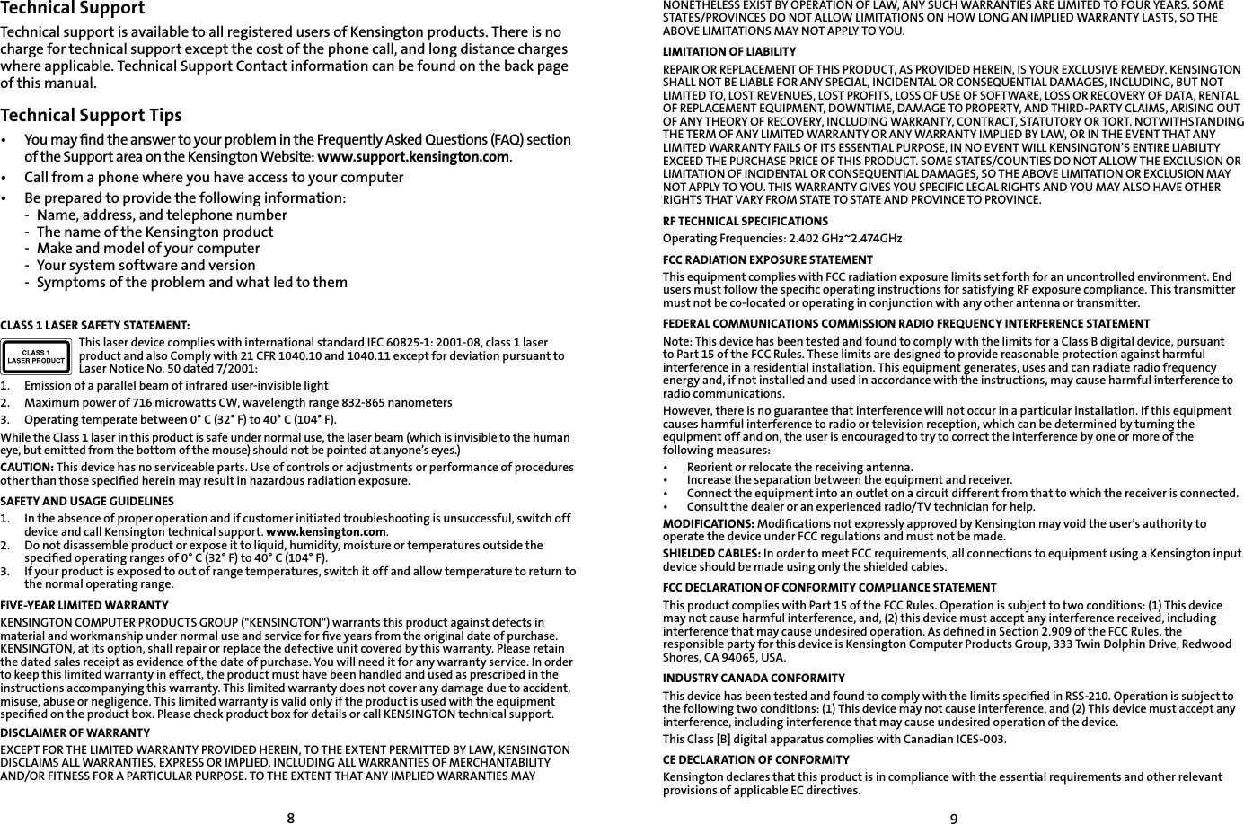 89Technical SupportTechnical support is available to all registered users of Kensington products. There is no charge for technical support except the cost of the phone call, and long distance charges where applicable. Technical Support Contact information can be found on the back page of this manual.Technical Support Tips•   You may ﬁnd the answer to your problem in the Frequently Asked Questions (FAQ) section of the Support area on the Kensington Website: www.support.kensington.com.•   Call from a phone where you have access to your computer•  Be prepared to provide the following information:  -  Name, address, and telephone number  -  The name of the Kensington product  -  Make and model of your computer  -  Your system software and version  -  Symptoms of the problem and what led to themCLASS 1 LASER SAFETY STATEMENT:This laser device complies with international standard IEC 60825-1: 2001-08, class 1 laser product and also Comply with 21 CFR 1040.10 and 1040.11 except for deviation pursuant to Laser Notice No. 50 dated 7/2001:                         1.  Emission of a parallel beam of infrared user-invisible light2.  Maximum power of 716 microwatts CW, wavelength range 832-865 nanometers3.  Operating temperate between 0° C (32° F) to 40° C (104° F).While the Class 1 laser in this product is safe under normal use, the laser beam (which is invisible to the human eye, but emitted from the bottom of the mouse) should not be pointed at anyone’s eyes.)CAUTION: This device has no serviceable parts. Use of controls or adjustments or performance of procedures other than those speciﬁed herein may result in hazardous radiation exposure.SAFETY AND USAGE GUIDELINES1.   In the absence of proper operation and if customer initiated troubleshooting is unsuccessful, switch off device and call Kensington technical support. www.kensington.com.2.   Do not disassemble product or expose it to liquid, humidity, moisture or temperatures outside the speciﬁed operating ranges of 0° C (32° F) to 40° C (104° F).3.   If your product is exposed to out of range temperatures, switch it off and allow temperature to return to the normal operating range.FIVE-YEAR LIMITED WARRANTYKENSINGTON COMPUTER PRODUCTS GROUP (&quot;KENSINGTON&quot;) warrants this product against defects in material and workmanship under normal use and service for ﬁve years from the original date of purchase. KENSINGTON, at its option, shall repair or replace the defective unit covered by this warranty. Please retain the dated sales receipt as evidence of the date of purchase. You will need it for any warranty service. In order to keep this limited warranty in effect, the product must have been handled and used as prescribed in the instructions accompanying this warranty. This limited warranty does not cover any damage due to accident, misuse, abuse or negligence. This limited warranty is valid only if the product is used with the equipment speciﬁed on the product box. Please check product box for details or call KENSINGTON technical support.DISCLAIMER OF WARRANTYEXCEPT FOR THE LIMITED WARRANTY PROVIDED HEREIN, TO THE EXTENT PERMITTED BY LAW, KENSINGTON DISCLAIMS ALL WARRANTIES, EXPRESS OR IMPLIED, INCLUDING ALL WARRANTIES OF MERCHANTABILITY AND/OR FITNESS FOR A PARTICULAR PURPOSE. TO THE EXTENT THAT ANY IMPLIED WARRANTIES MAY NONETHELESS EXIST BY OPERATION OF LAW, ANY SUCH WARRANTIES ARE LIMITED TO FOUR YEARS. SOME STATES/PROVINCES DO NOT ALLOW LIMITATIONS ON HOW LONG AN IMPLIED WARRANTY LASTS, SO THE ABOVE LIMITATIONS MAY NOT APPLY TO YOU.LIMITATION OF LIABILITYREPAIR OR REPLACEMENT OF THIS PRODUCT, AS PROVIDED HEREIN, IS YOUR EXCLUSIVE REMEDY. KENSINGTON SHALL NOT BE LIABLE FOR ANY SPECIAL, INCIDENTAL OR CONSEQUENTIAL DAMAGES, INCLUDING, BUT NOT LIMITED TO, LOST REVENUES, LOST PROFITS, LOSS OF USE OF SOFTWARE, LOSS OR RECOVERY OF DATA, RENTAL OF REPLACEMENT EQUIPMENT, DOWNTIME, DAMAGE TO PROPERTY, AND THIRD-PARTY CLAIMS, ARISING OUT OF ANY THEORY OF RECOVERY, INCLUDING WARRANTY, CONTRACT, STATUTORY OR TORT. NOTWITHSTANDING THE TERM OF ANY LIMITED WARRANTY OR ANY WARRANTY IMPLIED BY LAW, OR IN THE EVENT THAT ANY LIMITED WARRANTY FAILS OF ITS ESSENTIAL PURPOSE, IN NO EVENT WILL KENSINGTON’S ENTIRE LIABILITY EXCEED THE PURCHASE PRICE OF THIS PRODUCT. SOME STATES/COUNTIES DO NOT ALLOW THE EXCLUSION OR LIMITATION OF INCIDENTAL OR CONSEQUENTIAL DAMAGES, SO THE ABOVE LIMITATION OR EXCLUSION MAY NOT APPLY TO YOU. THIS WARRANTY GIVES YOU SPECIFIC LEGAL RIGHTS AND YOU MAY ALSO HAVE OTHER RIGHTS THAT VARY FROM STATE TO STATE AND PROVINCE TO PROVINCE.RF TECHNICAL SPECIFICATIONSOperating Frequencies: 2.402 GHz~2.474GHzFCC RADIATION EXPOSURE STATEMENTThis equipment complies with FCC radiation exposure limits set forth for an uncontrolled environment. End users must follow the speciﬁc operating instructions for satisfying RF exposure compliance. This transmitter must not be co-located or operating in conjunction with any other antenna or transmitter.FEDERAL COMMUNICATIONS COMMISSION RADIO FREQUENCY INTERFERENCE STATEMENTNote: This device has been tested and found to comply with the limits for a Class B digital device, pursuant to Part 15 of the FCC Rules. These limits are designed to provide reasonable protection against harmful interference in a residential installation. This equipment generates, uses and can radiate radio frequency energy and, if not installed and used in accordance with the instructions, may cause harmful interference to radio communications.However, there is no guarantee that interference will not occur in a particular installation. If this equipment causes harmful interference to radio or television reception, which can be determined by turning the equipment off and on, the user is encouraged to try to correct the interference by one or more of the following measures:•   Reorient or relocate the receiving antenna.•   Increase the separation between the equipment and receiver.•   Connect the equipment into an outlet on a circuit different from that to which the receiver is connected.•   Consult the dealer or an experienced radio/TV technician for help.MODIFICATIONS: Modiﬁcations not expressly approved by Kensington may void the user’s authority to operate the device under FCC regulations and must not be made.SHIELDED CABLES: In order to meet FCC requirements, all connections to equipment using a Kensington input device should be made using only the shielded cables.FCC DECLARATION OF CONFORMITY COMPLIANCE STATEMENTThis product complies with Part 15 of the FCC Rules. Operation is subject to two conditions: (1) This device may not cause harmful interference, and, (2) this device must accept any interference received, including interference that may cause undesired operation. As deﬁned in Section 2.909 of the FCC Rules, the responsible party for this device is Kensington Computer Products Group, 333 Twin Dolphin Drive, Redwood Shores, CA 94065, USA.INDUSTRY CANADA CONFORMITYThis device has been tested and found to comply with the limits speciﬁed in RSS-210. Operation is subject to the following two conditions: (1) This device may not cause interference, and (2) This device must accept any interference, including interference that may cause undesired operation of the device.This Class [B] digital apparatus complies with Canadian ICES-003.CE DECLARATION OF CONFORMITYKensington declares that this product is in compliance with the essential requirements and other relevant provisions of applicable EC directives.