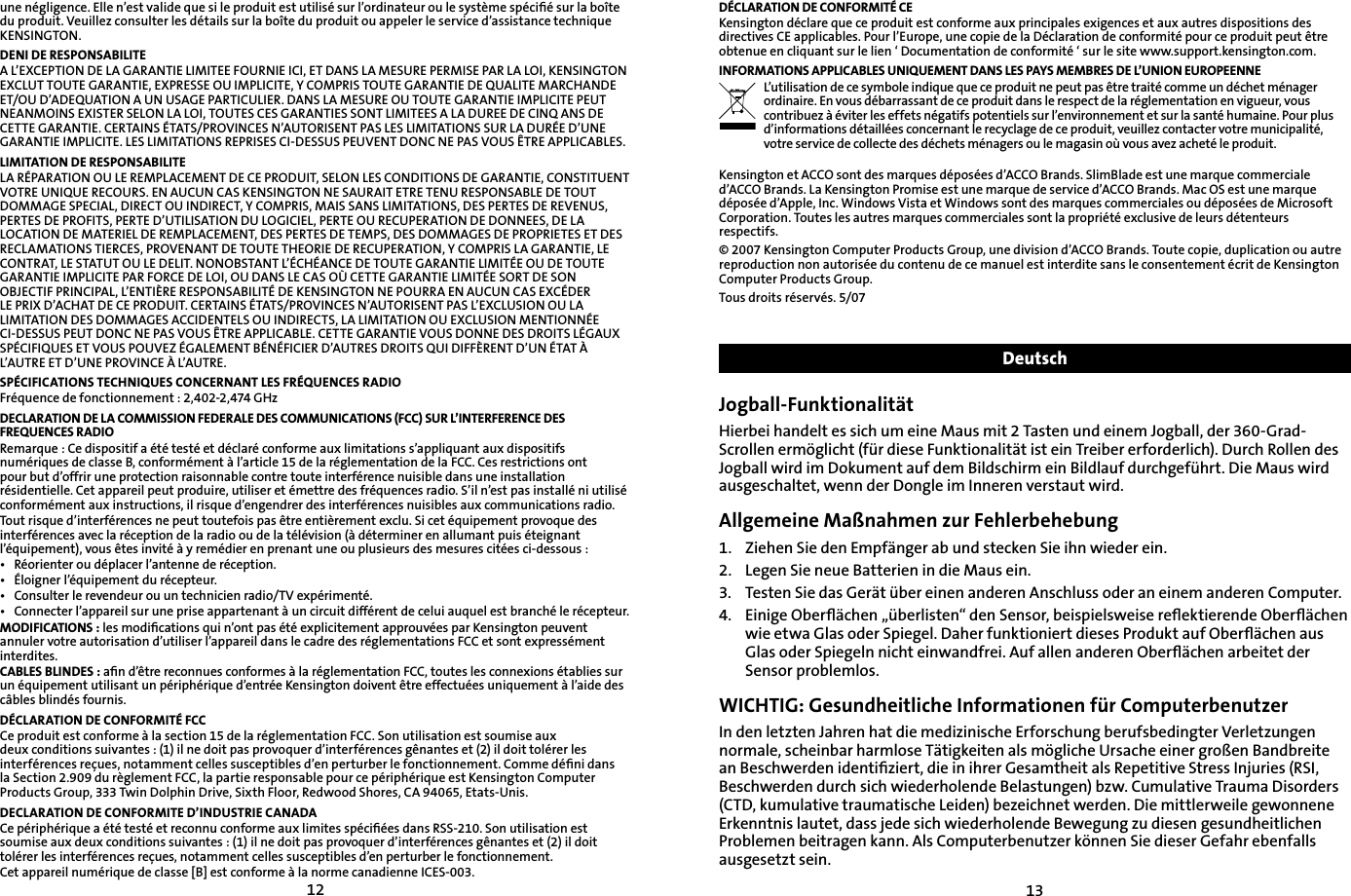1213une négligence. Elle n’est valide que si le produit est utilisé sur l’ordinateur ou le système spéciﬁé sur la boîte du produit. Veuillez consulter les détails sur la boîte du produit ou appeler le service d’assistance technique KENSINGTON.DENI DE RESPONSABILITEA L’EXCEPTION DE LA GARANTIE LIMITEE FOURNIE ICI, ET DANS LA MESURE PERMISE PAR LA LOI, KENSINGTON EXCLUT TOUTE GARANTIE, EXPRESSE OU IMPLICITE, Y COMPRIS TOUTE GARANTIE DE QUALITE MARCHANDE ET/OU D’ADEQUATION A UN USAGE PARTICULIER. DANS LA MESURE OU TOUTE GARANTIE IMPLICITE PEUT NEANMOINS EXISTER SELON LA LOI, TOUTES CES GARANTIES SONT LIMITEES A LA DUREE DE CINQ ANS DE CETTE GARANTIE. CERTAINS ÉTATS/PROVINCES N’AUTORISENT PAS LES LIMITATIONS SUR LA DURÉE D’UNE GARANTIE IMPLICITE. LES LIMITATIONS REPRISES CI-DESSUS PEUVENT DONC NE PAS VOUS ÊTRE APPLICABLES.LIMITATION DE RESPONSABILITELA RÉPARATION OU LE REMPLACEMENT DE CE PRODUIT, SELON LES CONDITIONS DE GARANTIE, CONSTITUENT VOTRE UNIQUE RECOURS. EN AUCUN CAS KENSINGTON NE SAURAIT ETRE TENU RESPONSABLE DE TOUT DOMMAGE SPECIAL, DIRECT OU INDIRECT, Y COMPRIS, MAIS SANS LIMITATIONS, DES PERTES DE REVENUS, PERTES DE PROFITS, PERTE D’UTILISATION DU LOGICIEL, PERTE OU RECUPERATION DE DONNEES, DE LA LOCATION DE MATERIEL DE REMPLACEMENT, DES PERTES DE TEMPS, DES DOMMAGES DE PROPRIETES ET DES RECLAMATIONS TIERCES, PROVENANT DE TOUTE THEORIE DE RECUPERATION, Y COMPRIS LA GARANTIE, LE CONTRAT, LE STATUT OU LE DELIT. NONOBSTANT L’ÉCHÉANCE DE TOUTE GARANTIE LIMITÉE OU DE TOUTE GARANTIE IMPLICITE PAR FORCE DE LOI, OU DANS LE CAS OÙ CETTE GARANTIE LIMITÉE SORT DE SON OBJECTIF PRINCIPAL, L’ENTIÈRE RESPONSABILITÉ DE KENSINGTON NE POURRA EN AUCUN CAS EXCÉDER LE PRIX D’ACHAT DE CE PRODUIT. CERTAINS ÉTATS/PROVINCES N’AUTORISENT PAS L’EXCLUSION OU LA LIMITATION DES DOMMAGES ACCIDENTELS OU INDIRECTS, LA LIMITATION OU EXCLUSION MENTIONNÉE CI-DESSUS PEUT DONC NE PAS VOUS ÊTRE APPLICABLE. CETTE GARANTIE VOUS DONNE DES DROITS LÉGAUX SPÉCIFIQUES ET VOUS POUVEZ ÉGALEMENT BÉNÉFICIER D’AUTRES DROITS QUI DIFFÈRENT D’UN ÉTAT À L’AUTRE ET D’UNE PROVINCE À L’AUTRE.SPÉCIFICATIONS TECHNIQUES CONCERNANT LES FRÉQUENCES RADIOFréquence de fonctionnement : 2,402-2,474 GHzDECLARATION DE LA COMMISSION FEDERALE DES COMMUNICATIONS (FCC) SUR L’INTERFERENCE DES FREQUENCES RADIORemarque : Ce dispositif a été testé et déclaré conforme aux limitations s’appliquant aux dispositifs numériques de classe B, conformément à l’article 15 de la réglementation de la FCC. Ces restrictions ont pour but d’offrir une protection raisonnable contre toute interférence nuisible dans une installation résidentielle. Cet appareil peut produire, utiliser et émettre des fréquences radio. S’il n’est pas installé ni utilisé conformément aux instructions, il risque d’engendrer des interférences nuisibles aux communications radio.Tout risque d’interférences ne peut toutefois pas être entièrement exclu. Si cet équipement provoque des interférences avec la réception de la radio ou de la télévision (à déterminer en allumant puis éteignant l’équipement), vous êtes invité à y remédier en prenant une ou plusieurs des mesures citées ci-dessous :•  Réorienter ou déplacer l’antenne de réception.•  Éloigner l’équipement du récepteur.•  Consulter le revendeur ou un technicien radio/TV expérimenté.•  Connecter l’appareil sur une prise appartenant à un circuit différent de celui auquel est branché le récepteur.MODIFICATIONS : les modiﬁcations qui n’ont pas été explicitement approuvées par Kensington peuvent annuler votre autorisation d’utiliser l’appareil dans le cadre des réglementations FCC et sont expressément interdites.CABLES BLINDES : aﬁn d’être reconnues conformes à la réglementation FCC, toutes les connexions établies sur un équipement utilisant un périphérique d’entrée Kensington doivent être effectuées uniquement à l’aide des câbles blindés fournis.DÉCLARATION DE CONFORMITÉ FCCCe produit est conforme à la section 15 de la réglementation FCC. Son utilisation est soumise aux deux conditions suivantes : (1) il ne doit pas provoquer d’interférences gênantes et (2) il doit tolérer les interférences reçues, notamment celles susceptibles d’en perturber le fonctionnement. Comme déﬁni dans la Section 2.909 du règlement FCC, la partie responsable pour ce périphérique est Kensington Computer Products Group, 333 Twin Dolphin Drive, Sixth Floor, Redwood Shores, CA 94065, Etats-Unis.DECLARATION DE CONFORMITE D’INDUSTRIE CANADACe périphérique a été testé et reconnu conforme aux limites spéciﬁées dans RSS-210. Son utilisation est soumise aux deux conditions suivantes : (1) il ne doit pas provoquer d’interférences gênantes et (2) il doit tolérer les interférences reçues, notamment celles susceptibles d’en perturber le fonctionnement.Cet appareil numérique de classe [B] est conforme à la norme canadienne ICES-003.DÉCLARATION DE CONFORMITÉ CEKensington déclare que ce produit est conforme aux principales exigences et aux autres dispositions des directives CE applicables. Pour l’Europe, une copie de la Déclaration de conformité pour ce produit peut être obtenue en cliquant sur le lien ‘ Documentation de conformité ‘ sur le site www.support.kensington.com.INFORMATIONS APPLICABLES UNIQUEMENT DANS LES PAYS MEMBRES DE L’UNION EUROPEENNEL’utilisation de ce symbole indique que ce produit ne peut pas être traité comme un déchet ménager ordinaire. En vous débarrassant de ce produit dans le respect de la réglementation en vigueur, vous contribuez à éviter les effets négatifs potentiels sur l’environnement et sur la santé humaine. Pour plus d’informations détaillées concernant le recyclage de ce produit, veuillez contacter votre municipalité, votre service de collecte des déchets ménagers ou le magasin où vous avez acheté le produit.Kensington et ACCO sont des marques déposées d’ACCO Brands. SlimBlade est une marque commerciale d’ACCO Brands. La Kensington Promise est une marque de service d’ACCO Brands. Mac OS est une marque déposée d’Apple, Inc. Windows Vista et Windows sont des marques commerciales ou déposées de Microsoft Corporation. Toutes les autres marques commerciales sont la propriété exclusive de leurs détenteurs respectifs.© 2007 Kensington Computer Products Group, une division d’ACCO Brands. Toute copie, duplication ou autre reproduction non autorisée du contenu de ce manuel est interdite sans le consentement écrit de Kensington Computer Products Group. Tous droits réservés. 5/07DeutschJogball-FunktionalitätHierbei handelt es sich um eine Maus mit 2 Tasten und einem Jogball, der 360-Grad-Scrollen ermöglicht (für diese Funktionalität ist ein Treiber erforderlich). Durch Rollen des Jogball wird im Dokument auf dem Bildschirm ein Bildlauf durchgeführt. Die Maus wird ausgeschaltet, wenn der Dongle im Inneren verstaut wird.Allgemeine Maßnahmen zur Fehlerbehebung1.   Ziehen Sie den Empfänger ab und stecken Sie ihn wieder ein.2.    Legen Sie neue Batterien in die Maus ein.3.  Testen Sie das Gerät über einen anderen Anschluss oder an einem anderen Computer.4.    Einige Oberﬂächen „überlisten“ den Sensor, beispielsweise reﬂektierende Oberﬂächen wie etwa Glas oder Spiegel. Daher funktioniert dieses Produkt auf Oberﬂächen aus Glas oder Spiegeln nicht einwandfrei. Auf allen anderen Oberﬂächen arbeitet der Sensor problemlos. WICHTIG: Gesundheitliche Informationen für ComputerbenutzerIn den letzten Jahren hat die medizinische Erforschung berufsbedingter Verletzungen normale, scheinbar harmlose Tätigkeiten als mögliche Ursache einer großen Bandbreite an Beschwerden identiﬁziert, die in ihrer Gesamtheit als Repetitive Stress Injuries (RSI, Beschwerden durch sich wiederholende Belastungen) bzw. Cumulative Trauma Disorders (CTD, kumulative traumatische Leiden) bezeichnet werden. Die mittlerweile gewonnene Erkenntnis lautet, dass jede sich wiederholende Bewegung zu diesen gesundheitlichen Problemen beitragen kann. Als Computerbenutzer können Sie dieser Gefahr ebenfalls ausgesetzt sein.