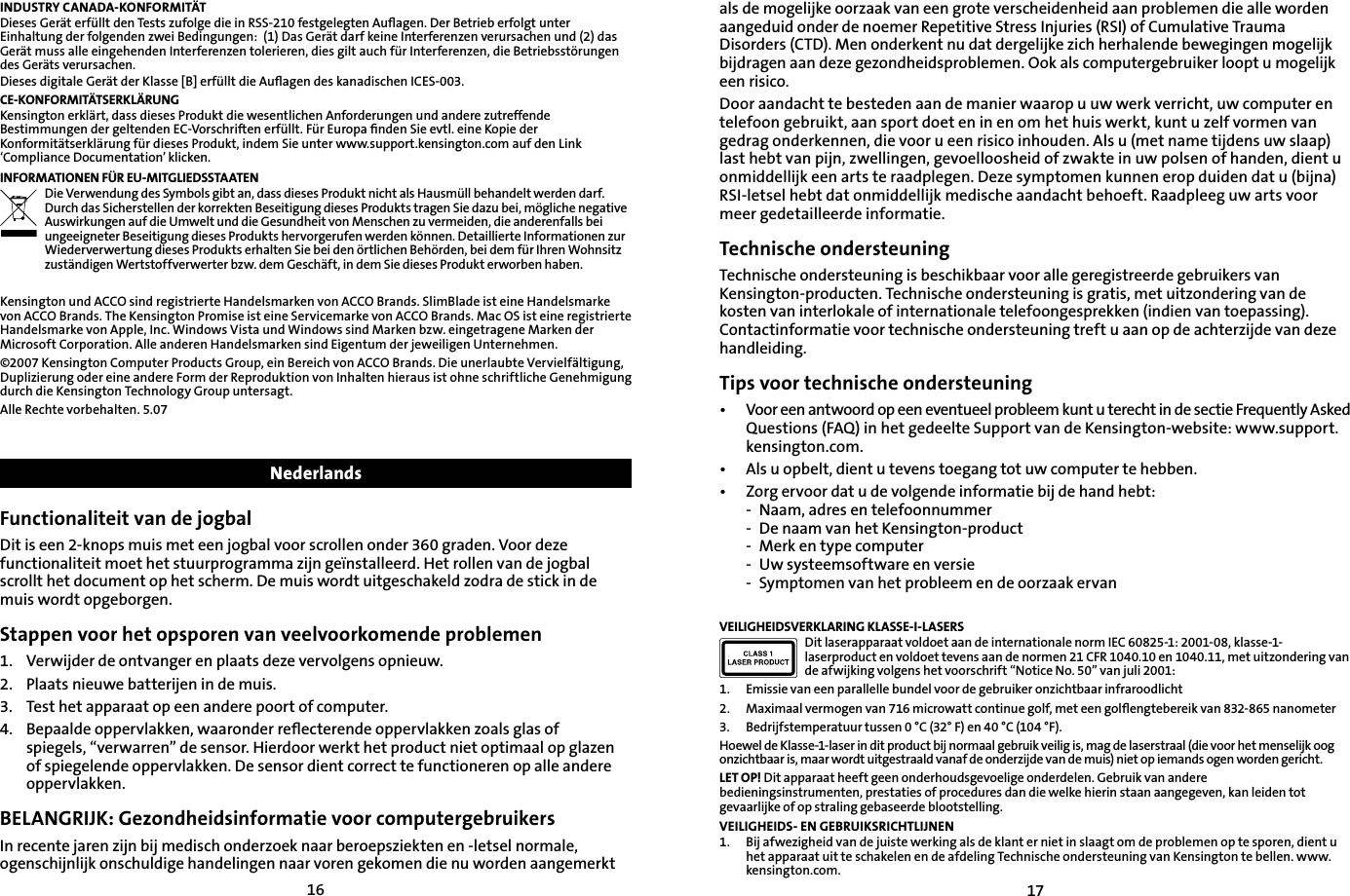 1617INDUSTRY CANADA-KONFORMITÄTDieses Gerät erfüllt den Tests zufolge die in RSS-210 festgelegten Auﬂagen. Der Betrieb erfolgt unter Einhaltung der folgenden zwei Bedingungen:  (1) Das Gerät darf keine Interferenzen verursachen und (2) das Gerät muss alle eingehenden Interferenzen tolerieren, dies gilt auch für Interferenzen, die Betriebsstörungen des Geräts verursachen.Dieses digitale Gerät der Klasse [B] erfüllt die Auﬂagen des kanadischen ICES-003.CE-KONFORMITÄTSERKLÄRUNGKensington erklärt, dass dieses Produkt die wesentlichen Anforderungen und andere zutreffende Bestimmungen der geltenden EC-Vorschriften erfüllt. Für Europa ﬁnden Sie evtl. eine Kopie der Konformitätserklärung für dieses Produkt, indem Sie unter www.support.kensington.com auf den Link ‘Compliance Documentation’ klicken.INFORMATIONEN FÜR EU-MITGLIEDSSTAATENDie Verwendung des Symbols gibt an, dass dieses Produkt nicht als Hausmüll behandelt werden darf. Durch das Sicherstellen der korrekten Beseitigung dieses Produkts tragen Sie dazu bei, mögliche negative Auswirkungen auf die Umwelt und die Gesundheit von Menschen zu vermeiden, die anderenfalls bei ungeeigneter Beseitigung dieses Produkts hervorgerufen werden können. Detaillierte Informationen zur Wiederverwertung dieses Produkts erhalten Sie bei den örtlichen Behörden, bei dem für Ihren Wohnsitz zuständigen Wertstoffverwerter bzw. dem Geschäft, in dem Sie dieses Produkt erworben haben.Kensington und ACCO sind registrierte Handelsmarken von ACCO Brands. SlimBlade ist eine Handelsmarke von ACCO Brands. The Kensington Promise ist eine Servicemarke von ACCO Brands. Mac OS ist eine registrierte Handelsmarke von Apple, Inc. Windows Vista und Windows sind Marken bzw. eingetragene Marken der Microsoft Corporation. Alle anderen Handelsmarken sind Eigentum der jeweiligen Unternehmen.©2007 Kensington Computer Products Group, ein Bereich von ACCO Brands. Die unerlaubte Vervielfältigung, Duplizierung oder eine andere Form der Reproduktion von Inhalten hieraus ist ohne schriftliche Genehmigung durch die Kensington Technology Group untersagt.Alle Rechte vorbehalten. 5.07NederlandsFunctionaliteit van de jogbalDit is een 2-knops muis met een jogbal voor scrollen onder 360 graden. Voor deze functionaliteit moet het stuurprogramma zijn geïnstalleerd. Het rollen van de jogbal scrollt het document op het scherm. De muis wordt uitgeschakeld zodra de stick in de muis wordt opgeborgen.Stappen voor het opsporen van veelvoorkomende problemen1.   Verwijder de ontvanger en plaats deze vervolgens opnieuw.2.  Plaats nieuwe batterijen in de muis.3.    Test het apparaat op een andere poort of computer.4.  Bepaalde oppervlakken, waaronder reﬂecterende oppervlakken zoals glas of      spiegels, “verwarren” de sensor. Hierdoor werkt het product niet optimaal op glazen    of spiegelende oppervlakken. De sensor dient correct te functioneren op alle andere    oppervlakken. BELANGRIJK: Gezondheidsinformatie voor computergebruikersIn recente jaren zijn bij medisch onderzoek naar beroepsziekten en -letsel normale, ogenschijnlijk onschuldige handelingen naar voren gekomen die nu worden aangemerkt als de mogelijke oorzaak van een grote verscheidenheid aan problemen die alle worden aangeduid onder de noemer Repetitive Stress Injuries (RSI) of Cumulative Trauma Disorders (CTD). Men onderkent nu dat dergelijke zich herhalende bewegingen mogelijk bijdragen aan deze gezondheidsproblemen. Ook als computergebruiker loopt u mogelijk een risico.Door aandacht te besteden aan de manier waarop u uw werk verricht, uw computer en telefoon gebruikt, aan sport doet en in en om het huis werkt, kunt u zelf vormen van gedrag onderkennen, die voor u een risico inhouden. Als u (met name tijdens uw slaap) last hebt van pijn, zwellingen, gevoelloosheid of zwakte in uw polsen of handen, dient u onmiddellijk een arts te raadplegen. Deze symptomen kunnen erop duiden dat u (bijna) RSI-letsel hebt dat onmiddellijk medische aandacht behoeft. Raadpleeg uw arts voor meer gedetailleerde informatie.Technische ondersteuningTechnische ondersteuning is beschikbaar voor alle geregistreerde gebruikers van Kensington-producten. Technische ondersteuning is gratis, met uitzondering van de kosten van interlokale of internationale telefoongesprekken (indien van toepassing). Contactinformatie voor technische ondersteuning treft u aan op de achterzijde van deze handleiding.Tips voor technische ondersteuning•   Voor een antwoord op een eventueel probleem kunt u terecht in de sectie Frequently Asked Questions (FAQ) in het gedeelte Support van de Kensington-website: www.support.kensington.com.•  Als u opbelt, dient u tevens toegang tot uw computer te hebben.•  Zorg ervoor dat u de volgende informatie bij de hand hebt:  -  Naam, adres en telefoonnummer  -  De naam van het Kensington-product  -  Merk en type computer  -  Uw systeemsoftware en versie  -  Symptomen van het probleem en de oorzaak ervanVEILIGHEIDSVERKLARING KLASSE-I-LASERSDit laserapparaat voldoet aan de internationale norm IEC 60825-1: 2001-08, klasse-1-laserproduct en voldoet tevens aan de normen 21 CFR 1040.10 en 1040.11, met uitzondering van de afwijking volgens het voorschrift “Notice No. 50” van juli 2001:                         1.  Emissie van een parallelle bundel voor de gebruiker onzichtbaar infraroodlicht2.  Maximaal vermogen van 716 microwatt continue golf, met een golﬂengtebereik van 832-865 nanometer3.  Bedrijfstemperatuur tussen 0 °C (32° F) en 40 °C (104 °F).Hoewel de Klasse-1-laser in dit product bij normaal gebruik veilig is, mag de laserstraal (die voor het menselijk oog onzichtbaar is, maar wordt uitgestraald vanaf de onderzijde van de muis) niet op iemands ogen worden gericht.LET OP! Dit apparaat heeft geen onderhoudsgevoelige onderdelen. Gebruik van andere bedieningsinstrumenten, prestaties of procedures dan die welke hierin staan aangegeven, kan leiden tot gevaarlijke of op straling gebaseerde blootstelling.VEILIGHEIDS- EN GEBRUIKSRICHTLIJNEN1.  Bij afwezigheid van de juiste werking als de klant er niet in slaagt om de problemen op te sporen, dient u het apparaat uit te schakelen en de afdeling Technische ondersteuning van Kensington te bellen. www.kensington.com.