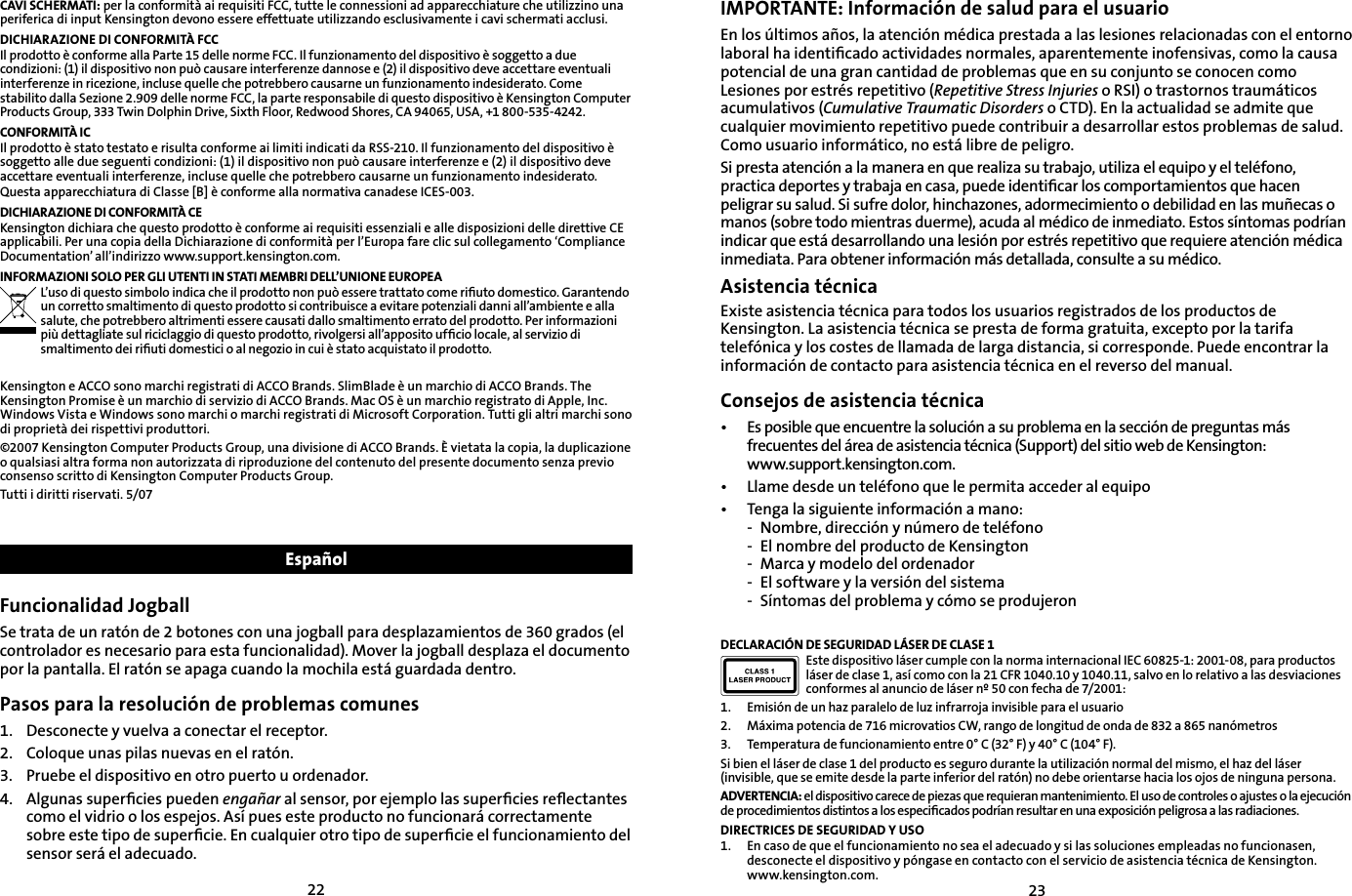 2223CAVI SCHERMATI: per la conformità ai requisiti FCC, tutte le connessioni ad apparecchiature che utilizzino una periferica di input Kensington devono essere effettuate utilizzando esclusivamente i cavi schermati acclusi.DICHIARAZIONE DI CONFORMITÀ FCCIl prodotto è conforme alla Parte 15 delle norme FCC. Il funzionamento del dispositivo è soggetto a due condizioni: (1) il dispositivo non può causare interferenze dannose e (2) il dispositivo deve accettare eventuali interferenze in ricezione, incluse quelle che potrebbero causarne un funzionamento indesiderato. Come stabilito dalla Sezione 2.909 delle norme FCC, la parte responsabile di questo dispositivo è Kensington Computer Products Group, 333 Twin Dolphin Drive, Sixth Floor, Redwood Shores, CA 94065, USA, +1 800-535-4242.CONFORMITÀ ICIl prodotto è stato testato e risulta conforme ai limiti indicati da RSS-210. Il funzionamento del dispositivo è soggetto alle due seguenti condizioni: (1) il dispositivo non può causare interferenze e (2) il dispositivo deve accettare eventuali interferenze, incluse quelle che potrebbero causarne un funzionamento indesiderato.Questa apparecchiatura di Classe [B] è conforme alla normativa canadese ICES-003.DICHIARAZIONE DI CONFORMITÀ CEKensington dichiara che questo prodotto è conforme ai requisiti essenziali e alle disposizioni delle direttive CE applicabili. Per una copia della Dichiarazione di conformità per l’Europa fare clic sul collegamento ‘Compliance Documentation’ all’indirizzo www.support.kensington.com.INFORMAZIONI SOLO PER GLI UTENTI IN STATI MEMBRI DELL’UNIONE EUROPEAL’uso di questo simbolo indica che il prodotto non può essere trattato come riﬁuto domestico. Garantendo un corretto smaltimento di questo prodotto si contribuisce a evitare potenziali danni all’ambiente e alla salute, che potrebbero altrimenti essere causati dallo smaltimento errato del prodotto. Per informazioni più dettagliate sul riciclaggio di questo prodotto, rivolgersi all’apposito ufﬁcio locale, al servizio di smaltimento dei riﬁuti domestici o al negozio in cui è stato acquistato il prodotto.Kensington e ACCO sono marchi registrati di ACCO Brands. SlimBlade è un marchio di ACCO Brands. The Kensington Promise è un marchio di servizio di ACCO Brands. Mac OS è un marchio registrato di Apple, Inc. Windows Vista e Windows sono marchi o marchi registrati di Microsoft Corporation. Tutti gli altri marchi sono di proprietà dei rispettivi produttori.©2007 Kensington Computer Products Group, una divisione di ACCO Brands. È vietata la copia, la duplicazione o qualsiasi altra forma non autorizzata di riproduzione del contenuto del presente documento senza previo consenso scritto di Kensington Computer Products Group. Tutti i diritti riservati. 5/07EspañolFuncionalidad JogballSe trata de un ratón de 2 botones con una jogball para desplazamientos de 360 grados (el controlador es necesario para esta funcionalidad). Mover la jogball desplaza el documento por la pantalla. El ratón se apaga cuando la mochila está guardada dentro.Pasos para la resolución de problemas comunes1.   Desconecte y vuelva a conectar el receptor.2.    Coloque unas pilas nuevas en el ratón.3.    Pruebe el dispositivo en otro puerto u ordenador.4.    Algunas superﬁcies pueden engañar al sensor, por ejemplo las superﬁcies reﬂectantes como el vidrio o los espejos. Así pues este producto no funcionará correctamente sobre este tipo de superﬁcie. En cualquier otro tipo de superﬁcie el funcionamiento del sensor será el adecuado.IMPORTANTE: Información de salud para el usuarioEn los últimos años, la atención médica prestada a las lesiones relacionadas con el entorno laboral ha identiﬁcado actividades normales, aparentemente inofensivas, como la causa potencial de una gran cantidad de problemas que en su conjunto se conocen como Lesiones por estrés repetitivo (Repetitive Stress Injuries o RSI) o trastornos traumáticos acumulativos (Cumulative Traumatic Disorders o CTD). En la actualidad se admite que cualquier movimiento repetitivo puede contribuir a desarrollar estos problemas de salud. Como usuario informático, no está libre de peligro.Si presta atención a la manera en que realiza su trabajo, utiliza el equipo y el teléfono, practica deportes y trabaja en casa, puede identiﬁcar los comportamientos que hacen peligrar su salud. Si sufre dolor, hinchazones, adormecimiento o debilidad en las muñecas o manos (sobre todo mientras duerme), acuda al médico de inmediato. Estos síntomas podrían indicar que está desarrollando una lesión por estrés repetitivo que requiere atención médica inmediata. Para obtener información más detallada, consulte a su médico.Asistencia técnicaExiste asistencia técnica para todos los usuarios registrados de los productos de Kensington. La asistencia técnica se presta de forma gratuita, excepto por la tarifa telefónica y los costes de llamada de larga distancia, si corresponde. Puede encontrar la información de contacto para asistencia técnica en el reverso del manual.Consejos de asistencia técnica•  Es posible que encuentre la solución a su problema en la sección de preguntas más frecuentes del área de asistencia técnica (Support) del sitio web de Kensington: www.support.kensington.com.•   Llame desde un teléfono que le permita acceder al equipo•  Tenga la siguiente información a mano:  -  Nombre, dirección y número de teléfono  -  El nombre del producto de Kensington  -  Marca y modelo del ordenador  -  El software y la versión del sistema  -  Síntomas del problema y cómo se produjeronDECLARACIÓN DE SEGURIDAD LÁSER DE CLASE 1Este dispositivo láser cumple con la norma internacional IEC 60825-1: 2001-08, para productos láser de clase 1, así como con la 21 CFR 1040.10 y 1040.11, salvo en lo relativo a las desviaciones conformes al anuncio de láser nº 50 con fecha de 7/2001:                        1.  Emisión de un haz paralelo de luz infrarroja invisible para el usuario2.  Máxima potencia de 716 microvatios CW, rango de longitud de onda de 832 a 865 nanómetros3.  Temperatura de funcionamiento entre 0° C (32° F) y 40° C (104° F).Si bien el láser de clase 1 del producto es seguro durante la utilización normal del mismo, el haz del láser (invisible, que se emite desde la parte inferior del ratón) no debe orientarse hacia los ojos de ninguna persona.ADVERTENCIA: el dispositivo carece de piezas que requieran mantenimiento. El uso de controles o ajustes o la ejecución de procedimientos distintos a los especiﬁcados podrían resultar en una exposición peligrosa a las radiaciones.DIRECTRICES DE SEGURIDAD Y USO1.  En caso de que el funcionamiento no sea el adecuado y si las soluciones empleadas no funcionasen, desconecte el dispositivo y póngase en contacto con el servicio de asistencia técnica de Kensington. www.kensington.com.