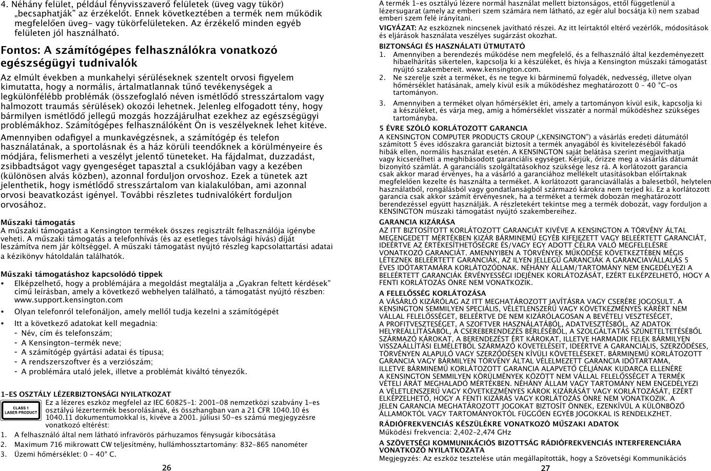 26274. Néhány felület, például fényvisszaverő felületek (üveg vagy tükör) „becsaphatják” az érzékelőt. Ennek következtében a termék nem működik megfelelően üveg- vagy tükörfelületeken. Az érzékelő minden egyéb felületen jól használható.Fontos: A számítógépes felhasználókra vonatkozó egészségügyi tudnivalókAz elmúlt években a munkahelyi sérüléseknek szentelt orvosi gyelem kimutatta, hogy a normális, ártalmatlannak tűnő tevékenységek a legkülönfélébb problémák (összefoglaló néven ismétlődő stresszártalom vagy halmozott traumás sérülések) okozói lehetnek. Jelenleg elfogadott tény, hogy bármilyen ismétlődő jellegű mozgás hozzájárulhat ezekhez az egészségügyi problémákhoz. Számítógépes felhasználóként Ön is veszélyeknek lehet kitéve.Amennyiben odagyel a munkavégzésnek, a számítógép és telefon használatának, a sportolásnak és a ház körüli teendőknek a körülményeire és módjára, felismerheti a veszélyt jelentő tüneteket. Ha fájdalmat, duzzadást, zsibbadtságot vagy gyengeséget tapasztal a csuklójában vagy a kezében (különösen alvás közben), azonnal forduljon orvoshoz. Ezek a tünetek azt jelenthetik, hogy ismétlődő stresszártalom van kialakulóban, ami azonnal orvosi beavatkozást igényel. További részletes tudnivalókért forduljon orvosához.Műszaki támogatásA műszaki támogatást a Kensington termékek összes regisztrált felhasználója igénybe veheti. A műszaki támogatás a telefonhívás (és az esetleges távolsági hívás) díját leszámítva nem jár költséggel. A műszaki támogatást nyújtó részleg kapcsolattartási adatai a kézikönyv hátoldalán találhatók.Műszaki támogatáshoz kapcsolódó tippek•   Elképzelhető, hogy a problémájára a megoldást megtalálja a „Gyakran feltett kérdések” című leírásban, amely a következő webhelyen található, a támogatást nyújtó részben: www.support.kensington.com•   Olyan telefonról telefonáljon, amely mellől tudja kezelni a számítógépét•  Itt a következő adatokat kell megadnia:  -  Név, cím és telefonszám;  -  A Kensington-termék neve;  -  A számítógép gyártási adatai és típusa;  -  A rendszerszoftver és a verziószám;  -  A problémára utaló jelek, illetve a problémát kiváltó tényezők.1-ES OSZTÁLY LÉZERBIZTONSÁGI NYILATKOZATEz a lézeres eszköz megfelel az IEC 60825-1: 2001-08 nemzetközi szabvány 1-es osztályú lézertermék besorolásának, és összhangban van a 21 CFR 1040.10 és 1040.11 dokumentumokkal is, kivéve a 2001. júliusi 50-es számú megjegyzésre vonatkozó eltérést:                         1.  A felhasználó által nem látható infravörös párhuzamos fénysugár kibocsátása2.  Maximum 716 mikrowatt CW teljesítmény, hullámhossztartomány: 832-865 nanométer3.  Üzemi hőmérséklet: 0 - 40° C.A termék 1-es osztályú lézere normál használat mellett biztonságos, ettől függetlenül a lézersugarat (amely az emberi szem számára nem látható, az egér alul bocsátja ki) nem szabad emberi szem felé irányítani.VIGYÁZAT: Az eszköznek nincsenek javítható részei. Az itt leírtaktól eltérő vezérlők, módosítások és eljárások használata veszélyes sugárzást okozhat.BIZTONSÁGI ÉS HASZNÁLATI ÚTMUTATÓ1.  Amennyiben a berendezés működése nem megfelelő, és a felhasználó által kezdeményezett hibaelhárítás sikertelen, kapcsolja ki a készüléket, és hívja a Kensington műszaki támogatást nyújtó szakembereit. www.kensington.com.2.  Ne szerelje szét a terméket, és ne tegye ki bárminemű folyadék, nedvesség, illetve olyan hőmérséklet hatásának, amely kívül esik a működéshez meghatározott 0 – 40 °C-os tartományon.3.  Amennyiben a terméket olyan hőmérséklet éri, amely a tartományon kívül esik, kapcsolja ki a készüléket, és várja meg, amíg a hőmérséklet visszatér a normál működéshez szükséges tartományba.5 ÉVRE SZÓLÓ KORLÁTOZOTT GARANCIAA KENSINGTON COMPUTER PRODUCTS GROUP („KENSINGTON”) a vásárlás eredeti dátumától számított 5 éves időszakra garanciát biztosít a termék anyagából és kivitelezéséből fakadó hibák ellen, normális használat esetén. A KENSINGTON saját belátása szerint megjavíthatja vagy kicserélheti a meghibásodott garanciális egységet. Kérjük, őrizze meg a vásárlás dátumát bizonyító számlát. A garanciális szolgáltatásokhoz szüksége lesz rá. A korlátozott garancia csak akkor marad érvényes, ha a vásárló a garanciához mellékelt utasításokban előírtaknak megfelelően kezelte és használta a terméket. A korlátozott garanciavállalás a balesetből, helytelen használatból, rongálásból vagy gondatlanságból származó károkra nem terjed ki. Ez a korlátozott garancia csak akkor számít érvényesnek, ha a terméket a termék dobozán meghatározott berendezéssel együtt használják. A részletekért tekintse meg a termék dobozát, vagy forduljon a KENSINGTON műszaki támogatást nyújtó szakembereihez.GARANCIA KIZÁRÁSAAZ ITT BIZTOSÍTOTT KORLÁTOZOTT GARANCIÁT KIVÉVE A KENSINGTON A TÖRVÉNY ÁLTAL MEGENGEDETT MÉRTÉKBEN KIZÁR BÁRMINEMŰ EGYÉB KIFEJEZETT VAGY BELEÉRTETT GARANCIÁT, IDEÉRTVE AZ ÉRTÉKESÍTHETŐSÉGRE ÉS/VAGY EGY ADOTT CÉLRA VALÓ MEGFELELÉSRE VONATKOZÓ GARANCIÁT. AMENNYIBEN A TÖRVÉNYEK MŰKÖDÉSE KÖVETKEZTÉBEN MÉGIS LÉTEZNEK BELEÉRTETT GARANCIÁK, AZ ILYEN JELLEGŰ GARANCIÁK A GARANCIAVÁLLALÁS 5 ÉVES IDŐTARTAMÁRA KORLÁTOZÓDNAK. NÉHÁNY ÁLLAM/TARTOMÁNY NEM ENGEDÉLYEZI A BELEÉRTETT GARANCIÁK ÉRVÉNYESSÉGI IDEJÉNEK KORLÁTOZÁSÁT, EZÉRT ELKÉPZELHETŐ, HOGY A FENTI KORLÁTOZÁS ÖNRE NEM VONATKOZIK.A FELELŐSSÉG KORLÁTOZÁSAA VÁSÁRLÓ KIZÁRÓLAG AZ ITT MEGHATÁROZOTT JAVÍTÁSRA VAGY CSERÉRE JOGOSULT. A KENSINGTON SEMMILYEN SPECIÁLIS, VÉLETLENSZERŰ VAGY KÖVETKEZMÉNYES KÁRÉRT NEM VÁLLAL FELELŐSSÉGET, BELEÉRTVE DE NEM KIZÁRÓLAGOSAN A BEVÉTELI VESZTESÉGET, A PROFITVESZTESÉGET, A SZOFTVER HASZNÁLATÁBÓL, ADATVESZTÉSBŐL, AZ ADATOK HELYREÁLLÍTÁSÁBÓL, A CSEREBERENDEZÉS BÉRLÉSÉBŐL, A SZOLGÁLTATÁS SZÜNETELTETÉSÉBŐL SZÁRMAZÓ KÁROKAT, A BERENDEZÉST ÉRT KÁROKAT, ILLETVE HARMADIK FELEK BÁRMILYEN VISSZAÁLLÍTÁSI ELMÉLETBŐL SZÁRMAZÓ KÖVETELÉSEIT, IDEÉRTVE A GARANCIÁLIS, SZERZŐDÉSES, TÖRVÉNYEN ALAPULÓ VAGY SZERZŐDÉSEN KÍVÜLI KÖVETELÉSEKET. BÁRMINEMŰ KORLÁTOZOTT GARANCIA VAGY BÁRMILYEN TÖRVÉNY ÁLTAL VÉLELMEZETT GARANCIA IDŐTARTAMA, ILLETVE BÁRMINEMŰ KORLÁTOZOTT GARANCIA ALAPVETŐ CÉLJÁNAK KUDARCA ELLENÉRE A KENSINGTON SEMMILYEN KÖRÜLMÉNYEK KÖZÖTT NEM VÁLLAL FELELŐSSÉGET A TERMÉK VÉTELI ÁRÁT MEGHALADÓ MÉRTÉKBEN. NÉHÁNY ÁLLAM VAGY TARTOMÁNY NEM ENGEDÉLYEZI A VÉLETLENSZERŰ VAGY KÖVETKEZMÉNYES KÁROK KIZÁRÁSÁT VAGY KORLÁTOZÁSÁT, EZÉRT ELKÉPZELHETŐ, HOGY A FENTI KIZÁRÁS VAGY KORLÁTOZÁS ÖNRE NEM VONATKOZIK. A JELEN GARANCIA MEGHATÁROZOTT JOGOKAT BIZTOSÍT ÖNNEK, EZENKÍVÜL A KÜLÖNBÖZŐ ÁLLAMOKTÓL VAGY TARTOMÁNYOKTÓL FÜGGŐEN EGYÉB JOGOKKAL IS RENDELKZHET.RÁDIÓFREKVENCIÁS KÉSZÜLÉKRE VONATKOZÓ MŰSZAKI ADATOKMűködési frekvencia: 2,402-2,474 GHzA SZÖVETSÉGI KOMMUNIKÁCIÓS BIZOTTSÁG RÁDIÓFREKVENCIÁS INTERFERENCIÁRA VONATKOZÓ NYILATKOZATAMegjegyzés: Az eszköz tesztelése után megállapították, hogy a Szövetségi Kommunikációs 