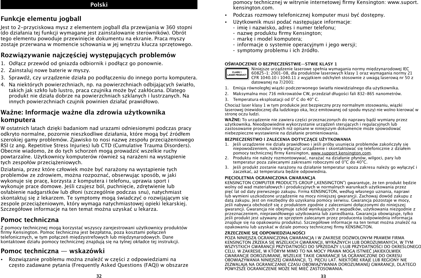 3233pomocy technicznej w witrynie internetowej rmy Kensington: www.suport.kensington.com.•   Podczas rozmowy telefonicznej komputer musi być dostępny.•  Użytkownik musi podać następujące informacje:  -  imię i nazwisko, adres i numer telefonu;  -  nazwę produktu rmy Kensington;  -  markę i model komputera;  -  informacje o systemie operacyjnym i jego wersji;  -  symptomy problemu i ich źródło.OŚWIADCZENIE O BEZPIECZEŃSTWIE—STWIE KLASY 1Niniejsze urządzenie laserowe spełnia wymagania normy międzynarodowej IEC 60825-1: 2001-08, dla produktów laserowych klasy 1 oraz wymagania normy 21 CFR 1040.10 i 1040.11 z wyjątkiem odchyleń stosownie z uwagą laserową nr 50 z datowanej na 7/2001:                     1.  Emisja równoległej wiązki podczerwonego światła niewidzialnego dla użytkownika.2.  Maksymalna moc 716 mikrowatów CW, przedział długości fali 832-865 nanometrów.3.  Temperatura eksploatacji od 0° C do 40° C.Chociaż laser klasy 1 w tym produkcie jest bezpieczny przy normalnym stosowaniu, wiązki laserowej (niewidocznej dla ludzkiego oka, lecz emitowanej od spodu myszy) nie wolno kierować w stronę oczu ludzi.WAŻNE: To urządzenie nie zawiera części przeznaczonych do naprawy bądź wymiany przez użytkownika. Nieodpowiednie wykorzystanie urządzeń sterujących i regulacyjnych lub zastosowanie procedur innych niż opisane w niniejszym dokumencie może spowodować niebezpieczne wystawienie na działanie promieniowania.BEZPIECZEŃSTWO I ZALECENIA DOTYCZĄCE UŻYTKOWANIA1.  Jeśli urządzenie nie działa prawidłowo i jeśli próby usunięcia problemów zakończyły się niepowodzeniem, należy wyłączyć urządzenie i skontaktować się telefonicznie z działem pomocy technicznej rmy Kensington, www.support.kensington.com.2.  Produktu nie należy rozmontowywać, narażać na działanie płynów, wilgoci, pary lub temperatur poza zalecanymi zakresami roboczymi od 0°C do 40°C.3.  Jeśli produkt zostanie narażony na działanie temperatur spoza zakresu należy go wyłączyć i zaczekać, aż temperatura będzie odpowiednia.PIĘCIOLETNIA OGRANICZONA GWARANCJAKENSINGTON COMPUTER PRODUCTS GROUP („KENSINGTON”) gwarantuje, że ten produkt będzie wolny od wad materiałowych i produkcyjnych w normalnych warunkach użytkowania przez pięć lat od daty pierwszego zakupu. Firma KENSINGTON, według własnego uznania, naprawi lub wymieni uszkodzone urządzenie na mocy niniejszej gwarancji. Zachowaj dowód zakupu z datą zakupu. Jest on niezbędny do uzyskania pomocy serwisu. Gwarancja pozostaje w mocy, jeśli nabywca obchodził się z produktem zgodnie z zaleceniami dołączonymi do niniejszej gwarancji. Gwarancja nie obejmuje szkód wynikających z wypadków, użytkowania niezgodnie z przeznaczeniem, nieprawidłowego użytkowania lub zaniedbania. Gwarancja obowiązuje, tylko jeśli produkt jest używany ze sprzętem zalecanym przez producenta (odpowiednia informacja znajduje się na opakowaniu produktu). Szczegółowe informacje na ten temat można znaleźć na opakowaniu lub uzyskać w dziale pomocy technicznej rmy KENSINGTON.ZRZECZENIE SIĘ ODPOWIEDZIALNOŚCIPOZA NINIEJSZĄ OGRANICZONĄ GWARANCJĄ I W ZAKRESIE DOZWOLONYM PRAWEM FIRMA KENSINGTON ZRZEKA SIĘ WSZELKICH GWARANCJI, WYRAŹNYCH LUB DOROZUMIANYCH, W TYM WSZYSTKICH GWARANCJI PRZYDATNOŚCI DO SPRZEDAŻY I/LUB PRZYDATNOŚCI DO OKREŚLONEGO CELU. W ZAKRESIE, W KTÓRYM MIMO TO NA MOCY PRAWA MOGĄ ISTNIEĆ JAKIEKOLWIEK GWARANCJE DOROZUMIANE, WSZELKIE TAKIE GWARANCJE SĄ OGRANICZONE DO OKRESU OBOWIĄZYWANIA NINIEJSZEJ GWARANCJI, TJ. PIĘCIU LAT. NIEKTÓRE KRAJE LUB REGIONY NIE ZEZWALAJĄ NA OGRANICZANIE CZASU OBOWIĄZYWANIA DOROZUMIANEJ GWARANCJI, DLATEGO POWYŻSZE OGRANICZENIE MOŻE NIE MIEĆ ZASTOSOWANIA.Funkcje elementu jogballJest to 2-przyciskowa mysz z elementem jogball dla przewijania w 360 stopni (do działania tej funkcji wymagane jest zainstalowanie sterowników). Obrót tego elementu powoduje przewinięcie dokumentu na ekranie. Praca myszy zostaje przerwana w momencie schowania w jej wnętrzu klucza sprzętowego.Rozwiązywanie najczęściej występujących problemów1.  Odłącz przewód od gniazda odbiornik i podłącz go ponownie.2.  Zainstaluj nowe baterie w myszy.3.  Sprawdź, czy urządzenie działa po podłączeniu do innego portu komputera.4.  Na niektórych powierzchniach, np. na powierzchniach odbijających światło, takich jak szkło lub lustro, praca czujnika może być zakłócana. Dlatego produkt nie działa dobrze na powierzchniach szklanych i lustrzanych. Na innych powierzchniach czujnik powinien działać prawidłowo.Ważne: Informacje ważne dla zdrowia użytkownika komputeraW ostatnich latach dzięki badaniom nad urazami odniesionymi podczas pracy odkryto normalne, pozornie nieszkodliwe działania, które mogą być źródłem szerokiej gamy problemów. Zjawisko to nosi nazwę zespołu przeciążeniowego RSI (z ang. Repetitive Stress Injuries) lub CTD (Cumulative Trauma Disorders). Obecnie wiadomo, że do tych schorzeń mogą prowadzić wszelkie ruchy powtarzalne. Użytkownicy komputerów również są narażeni na wystąpienie tych zespołów przeciążeniowych.Działania, przez które człowiek może być narażony na wystąpienie tych problemów ze zdrowiem, można rozpoznać, obserwując sposób, w jaki wykonuje się pracę, korzysta z komputera i telefonu, uprawia sport i wykonuje prace domowe. Jeśli czujesz ból, puchnięcie, zdrętwienie lub osłabienie nadgarstków lub dłoni (szczególnie podczas snu), natychmiast skontaktuj się z lekarzem. Te symptomy mogą świadczyć o rozwijającym się zespole przeciążeniowym, który wymaga natychmiastowej opieki lekarskiej. Szczegółowe informacje na ten temat można uzyskać u lekarza.Pomoc technicznaZ pomocy technicznej mogą korzystać wszyscy zarejestrowani użytkownicy produktów rmy Kensington. Pomoc techniczna jest bezpłatna, poza kosztami połączeń telefonicznych, w tym połączeń międzystrefowych lub międzynarodowych. Dane kontaktowe działu pomocy technicznej znajdują się na tylnej okładce tej instrukcji.Pomoc techniczna — wskazówki•   Rozwiązanie problemu można znaleźć w części z odpowiedziami na często zadawane pytania (Frequently Asked Questions (FAQ)) w obszarze Polski