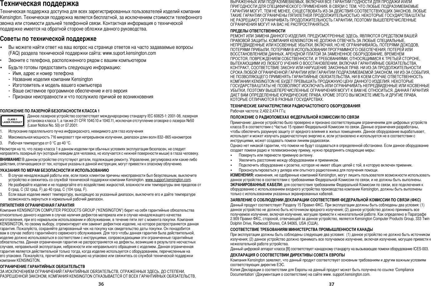 3637Техническая поддержкаТехническая поддержка доступна для всех зарегистрированных пользователей изделий компании Kensington. Техническая поддержка является бесплатной, за исключением стоимости телефонного звонка или стоимости дальней телефонной связи. Контактная информация о технической поддержке имеется на обратной стороне обложки данного руководства.Советы по технической поддержке•   Вы можете найти ответ на ваш вопрос на странице ответов на часто задаваемые вопросы (FAQ) раздела технической поддержки сайта: www.suport.kensington.com•   Звоните с телефона, расположенного рядом с вашим компьютером•  Будьте готовы предоставить следующую информацию:  -  Имя, адрес и номер телефона  -  Название изделия компании Kensington  -  Изготовитель и модель вашего компьютера  -  Ваше системное программное обеспечение и его версия  -  Признаки неисправности и что послужило причиой ее возникновенияПОЛОЖЕНИЕ ПО ЛАЗЕРНОЙ БЕЗОПАСНОСТИ КЛАССА 1Данное лазерное устройство соответствует международному стандарту IEC 60825-1: 2001-08, лазерная установка класса 1, а также 21 CFR 1040.10 и 1040.11, исключая отступление оговорке о лазерах №50 (Laser Notice No. 50) от 07.2001:                         1.  Испускание параллельного пучка инфракрасного, невидимого для глаз излучения2.  Максимальная мощность 716 микроватт при непрерывном излучении, диапазон длин волн 832–865 нанометров3.  Рабочая температура от 0 °C до 40 °C.Несмотря на то, что лазер класса 1 в данном изделии при обычных условиях эксплуатации безопасен, не следует направлять лазерный луч (который невидим для человека, но излучается с нижней поверхности мыши) в глаза человеку.ВНИМАНИЕ! В данном устройстве отсутствуют детали, подлежащие ремонту. Управление, регулировка или какие-либо действия, отличающиеся от тех, которые указаны в данной инструкции, могут привести к опасному облучению.УКАЗАНИЯ ПО МЕРАМ БЕЗОПАСНОСТИ И ИСПОЛЬЗОВАНИЮ1.  В случае ненадлежащей работы или, если поиск клиентом причины неисправности был безуспешным, выключите устройство и свяжитесь со службой технической поддержки компании Kensington. www.support.kensington.com.2.  Не разбирайте изделие и не подвергайте его воздействию жидкостей, влажности или температуры вне пределов от 0 град. C (32 град. F) до 40 град. C (104 град. F).3.  Если ваше изделие имеет температуру, выходящую за указанный диапазон, выключите его и дайте температуре возможность вернуться в нормальный рабочий диапазон.ПЯТИЛЕТНЯЯ ОГРАНИЧЕННАЯ ГАРАНТИЯКомпания KENSINGTON COMPUTER PRODUCTS GROUP (“KENSINGTON”) берет на себя гарантийные обязательства относительно данного изделия в случае наличия дефектов материала или в случае ненадлежащего качества изготовления, при его нормальном использовании и обслуживании, в течение пяти лет с момента покупки. Компания KENSINGTON, по своему выбору, отремонтирует или заменит дефектное изделие, на которое распространяется данная гарантия. Пожалуйста, сохраняйте датированный чек на покупку как свидетельство даты покупки. Он понадобится вам в случае любого гарантийного сервисного обслуживания. Для того чтобы данная гарантия была действительной, изделие должно использоваться в соответствии с инструкциями, сопровождающими эти ограниченные гарантийные обязательства. Данная ограниченная гарантия не распространяется на дефекты, возникшие в результате несчастных случаев, неправильной эксплуатации, небрежности или неправильного обращения с изделием. Данная ограниченная гарантия является действительной только тогда, когда изделие используется с оборудованием, перечисленным на его упаковке. Пожалуйста, прочитайте информацию на упаковке или свяжитесь со службой технической поддержки компании KENSINGTON.ОГРАНИЧЕНИЕ ГАРАНТИЙНЫХ ОБЯЗАТЕЛЬСТВЗА ИСКЛЮЧЕНИЕМ ОГРАНИЧЕНИЙ ГАРАНТИЙНЫХ ОБЯЗАТЕЛЬСТВ, ОТРАЖЕННЫХ ЗДЕСЬ, ДО СТЕПЕНИ, РАЗРЕШЕННОЙ ЗАКОНОМ, КОМПАНИЯ KENSINGTON ОТКАЗЫВАЕТСЯ ОТ ВСЕХ ГАРАНТИЙНЫХ ОБЯЗАТЕЛЬСТВ, ВЫРАЖЕННЫХ ИЛИ ПОДРАЗУМЕВАЕМЫХ, ВКЛЮЧАЯ ВСЕ ГАРАНТИИ ГОДНОСТИ ДЛЯ ПРОДАЖИ И/ИЛИ ПРИГОДНОСТИ ДЛЯ СПЕЦИФИЧЕСКОГО ПРИМЕНЕНИЯ. В СВЯЗИ С ТЕМ, ЧТО ЛЮБЫЕ ПОДРАЗУМЕВАЕМЫЕ ГАРАНТИИ МОГУТ, ТЕМ НЕ МЕНЕЕ, СУЩЕСТВОВАТЬ ИЗ-ЗА ДЕЙСТВИЯ СООТВЕТСТВУЮЩИХ ЗАКОНОВ, ЛЮБЫЕ ТАКИЕ ГАРАНТИИ ОГРАНИЧЕНЫ ПЯТИЛЕТНЕЙ ПРОДОЛЖИТЕЛЬНОСТЬЮ. НЕКОТОРЫЕ ГОСУДАРСТВА/ШТАТЫ НЕ РАЗРЕШАЮТ ОГРАНИЧИВАТЬ ПРОДОЛЖИТЕЛЬНОСТЬ ГАРАНТИИ, ПОЭТОМУ ВЫШЕПЕРЕЧИСЛЕННЫЕ ОГРАНИЧЕНИЯ МОГУТ НА ВАС НЕ РАСПРОСТРАНЯТЬСЯ.ПРЕДЕЛЫ ОТВЕТСТВЕННОСТИРЕМОНТ ИЛИ ЗАМЕНА ДАННОГО ИЗДЕЛИЯ, ПРЕДУСМОТРЕННЫЕ ЗДЕСЬ, ЯВЛЯЮТСЯ СРЕДСТВОМ ВАШЕЙ ПРАВОВОЙ ЗАЩИТЫ. КОМПАНИЯ KENSINGTON НЕ ДОЛЖНА ОТВЕЧАТЬ ЗА ЛЮБЫЕ СПЕЦИАЛЬНЫЕ, НЕПРЕДВИДЕННЫЕ ИЛИ КОСВЕННЫЕ УБЫТКИ, ВКЛЮЧАЯ, НО НЕ ОГРАНИЧИВАЯСЬ, ПОТЕРЯМИ ДОХОДОВ, ПОТЕРЯМИ ПРИБЫЛИ, ПОТЕРЯМИ В ИСПОЛЬЗОВАНИИ ПРОГРАММНОГО ОБЕСПЕЧЕНИЯ, ПОТЕРЕЙ ИЛИ ВОССТАНОВЛЕНИЕМ ДАННЫХ, АРЕНДНОЙ ПЛАТОЙ ЗА ЗАМЕНЕННОЕ ОБОРУДОВАНИЕ, ВРЕМЕНЕМ ПРОСТОЯ, ПОВРЕЖДЕНИЕМ СОБСТВЕННОСТИ, И ТРЕБОВАНИЯМИ, ОТНОСЯЩИМИСЯ К ТРЕТЬЕЙ СТОРОНЕ, ВЫТЕКАЮЩИМИ ИЗ ЛЮБОГО УЧЕНИЯ О ВОССТАНОВЛЕНИИ, ВКЛЮЧАЯ ГАРАНТИЙНЫЕ ОБЯЗАТЕЛЬСТВА, КОНТРАКТ, СООТВЕТСТВИЕ ЗАКОНУ ИЛИ НАРУШЕНИЕ ЗАКОННЫХ ПРАВ. НИ ИЗ-ЗА ПРОДОЛЖИТЕЛЬНОСТИ СРОКА ЛЮБОЙ ОГРАНИЧЕННОЙ ГАРАНТИИ ИЛИ ГАРАНТИИ ПОДРАЗУМЕВАЕМОЙ ЗАКОНОМ, НИ ИЗ-ЗА СОБЫТИЯ, НЕ ПОЗВОЛЯЮЩЕГО ПРИМЕНЯТЬ ГАРАНТИЙНЫЕ ОБЯЗАТЕЛЬСТВА, НИ В КОЕМ СЛУЧАЕ ОТВЕТСТВЕННОСТЬ КОМПАНИИ KENSINGTON НЕ БУДЕТ ПРЕВЫШАТЬ ПРОДАЖНУЮ ЦЕНУ ДАННОГО ИЗДЕЛИЯ. НЕКОТОРЫЕ ГОСУДАРСТВА/ШТАТЫ НЕ ПОЗВОЛЯЮТ ИСКЛЮЧАТЬ ИЛИ ОГРАНИЧИВАТЬ НЕПРЕДВИДЕННЫЕ ИЛИ КОСВЕННЫЕ УБЫТКИ, ПОЭТОМУ ВЫШЕПЕРЕЧИСЛЕННЫЕ ОГРАНИЧЕНИЯ МОГУТ К ВАМ НЕ ОТНОСИТЬСЯ. ДАННАЯ ГАРАНТИЯ ДАЕТ ВАМ ОПРЕДЕЛЕННЫЕ ЮРИДИЧЕСКИЕ ПРАВА, КРОМЕ ЭТОГО ВЫ МОЖЕТЕ ИМЕТЬ И ДРУГИЕ ПРАВА, КОТОРЫЕ ОТЛИЧАЮТСЯ В РАЗНЫХ ГОСУДАРСТВАХ.ТЕХНИЧЕСКИЕ ХАРАКТЕРИСТИКИ РАДИОЧАСТОТНОГО ОБОРУДОВАНИЯРабочая частота: 2,402 2,474 ГГцПОЛОЖЕНИЕ О РАДИОПОМЕХАХ ФЕДЕРАЛЬНОЙ КОМИССИИ ПО СВЯЗИПримечание: данное устройство было проверено и признано соответствующим ограничениям для цифровых устройств класса B в соответствии с Частью 15 правил Федеральной Комиссии по связи. Данные ограничения разработаны, чтобы обеспечить разумную защиту от вредного влияния в жилых помещениях. Данное оборудование вырабатывает, использует и может излучать радиочастотную энергию и, если установлено и используется не в соответствии с инструкциями, может создавать помехи линиям радиосвязи.Однако нет никакой гарантии, что помехи не будут создаваться в определенной обстановке. Если данное оборудование создает помехи радио и телевизионному приему, нужно предпринять следующие меры:•   Повернуть или перенести приемную антенну.•   Увеличить расстояние между оборудованием и приемником.•   Подключить оборудование к розетке, которая не имеет общих цепей с той, в которую включен приемник.•   Проконсультироваться у дилера или опытного радиотехника для получения помощи.ИЗМЕНЕНИЯ: изменения, не одобренные компанией Kensington, могут лишить пользователя возможности использовать данное устройство в соответствии с требованиями Федеральной Комиссии по связи, и не должны быть выполнены.ЭКРАНИРОВАННЫЕ КАБЕЛИ: для соответствия требованиям Федеральной Комиссии по связи, все подключения к оборудованию с использованием входного устройства производства компании Kensington, должны быть выполнены только с использованием указанных экранированных кабелей.ЗАЯВЛЕНИЕ О СОБЛЮДЕНИИ ДЕКЛАРАЦИИ СООТВЕТСТВИЯ ФЕДЕРАЛЬНОЙ КОМИССИИ ПО СВЯЗИ (ФКС)Данный продукт соответствует Разделу 15 Правил ФКС. При эксплуатации должны быть соблюдены два условия: (1) данное устройство не должно быть источником вредного излучения; (2) данное устройство должно принимать все получаемое излучение, включая излучение, могущее привести к нежелательной работе. Как определено в Параграфе 2.909 Правил ФКС, стороной, отвечающей за данное устройство, является Kensington Computer Products Group, 333 Twin Dolphin Drive, Redwood Shores, CA 94065, USA (США).СООТВЕТСТВИЕ ТРЕБОВАНИЯМ МИНИСТЕРСТВА ПРОМЫШЛЕННОСТИ КАНАДЫПри эксплуатации должны быть соблюдены следующие два условия:  (1) данное устройство не должно быть источником излучения; (2) данное устройство должно принимать все получаемое излучение, включая излучение, могущее привести к нежелательной работе устройства.Данный цифровой аппарат класса [B] соответствует канадскому стандарту на вызывающее помехи оборудование ICES-003.ДЕКЛАРАЦИЯ О СООТВЕТСТВИИ ДИРЕКТИВЫ СОВЕТА ЕВРОПЫКомпания Kensington заявляет, что данный продукт соответствует основным требованиям и другим важным условиям соответствующих директив ЕЭС.Копия Декларации о соответствии для Европы на данный продукт может быть получена по ссылке ‘Compliance Documentation’ (Документация о соответствии) на сайте www. support.kensington.com.