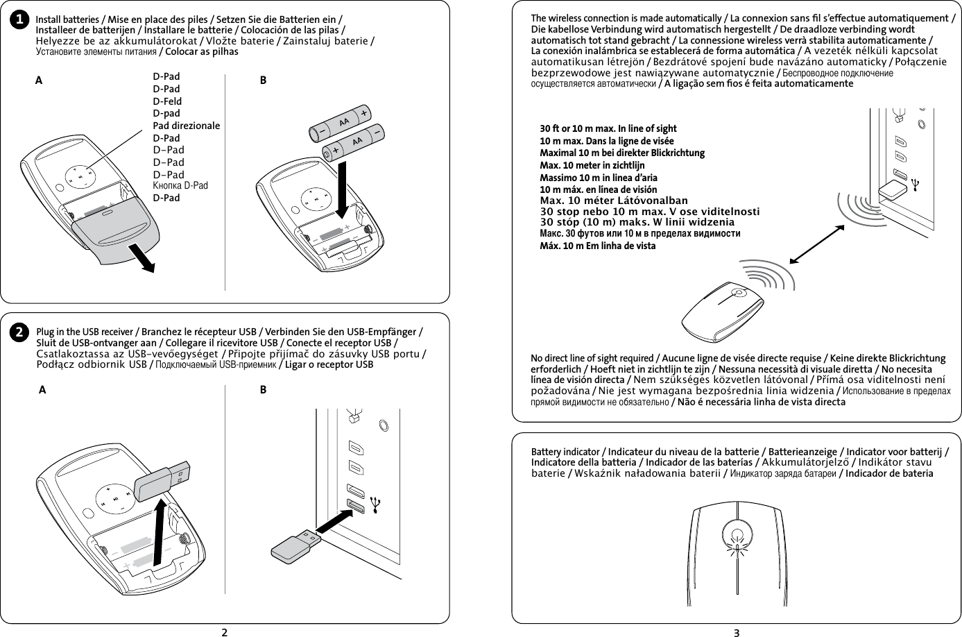 23Battery indicator / Indicateur du niveau de la batterie / Batterieanzeige / Indicator voor batterij / Indicatore della batteria / Indicador de las baterías / Akkumulátorjelző / Indikátor stavu baterie / Wskaźnik naładowania baterii / Индикатор заряда батареи / Indicador de bateriaThe wireless connection is made automatically / La connexion sans ﬁl s’effectue automatiquement /Die kabellose Verbindung wird automatisch hergestellt / De draadloze verbinding wordt automatisch tot stand gebracht / La connessione wireless verrà stabilita automaticamente / La conexión inalámbrica se establecerá de forma automática / A vezeték nélküli kapcsolat automatikusan létrejön / Bezdrátové spojení bude navázáno automaticky / Połączenie bezprzewodowe jest nawiązywane automatycznie / Беспроводное подключение осуществляется автоматически / A ligação sem ﬁos é feita automaticamente1A2No direct line of sight required / Aucune ligne de visée directe requise / Keine direkte Blickrichtung erforderlich / Hoeft niet in zichtlijn te zijn / Nessuna necessità di visuale diretta / No necesita línea de visión directa / Nem szükséges közvetlen látóvonal / Přímá osa viditelnosti není požadována / Nie jest wymagana bezpośrednia linia widzenia / Использование в пределах прямой видимости не обязательно / Não é necessária linha de vista directaA BBPlug in the USB receiver / Branchez le récepteur USB / Verbinden Sie den USB-Empfänger /  Sluit de USB-ontvanger aan / Collegare il ricevitore USB / Conecte el receptor USB / Csatlakoztassa az USB-vevőegységet / Připojte přijímač do zásuvky USB portu /  Podłącz odbiornik USB / Подключаемый USB-приемник / Ligar o receptor USB Install batteries / Mise en place des piles / Setzen Sie die Batterien ein /  Installeer de batterijen / Installare le batterie / Colocación de las pilas /  Helyezze be az akkumulátorokat / Vložte baterie / Zainstaluj baterie /  Установите элементы питания / Colocar as pilhasD-PadD-PadD-FeldD-padPad direzionaleD-PadD-PadD-PadD-Pad  Кнопка D-PadD-Pad30 ft or 10 m max. In line of sight10 m max. Dans la ligne de viséeMaximal 10 m bei direkter BlickrichtungMax. 10 meter in zichtlijnMassimo 10 m in linea d’aria10 m máx. en línea de visiónMax. 10 méter Látóvonalban30 stop nebo 10 m max. V ose viditelnosti30 stóp (10 m) maks. W linii widzeniaМакс. 30 футов или 10 м в пределах видимостиMáx. 10 m Em linha de vista 