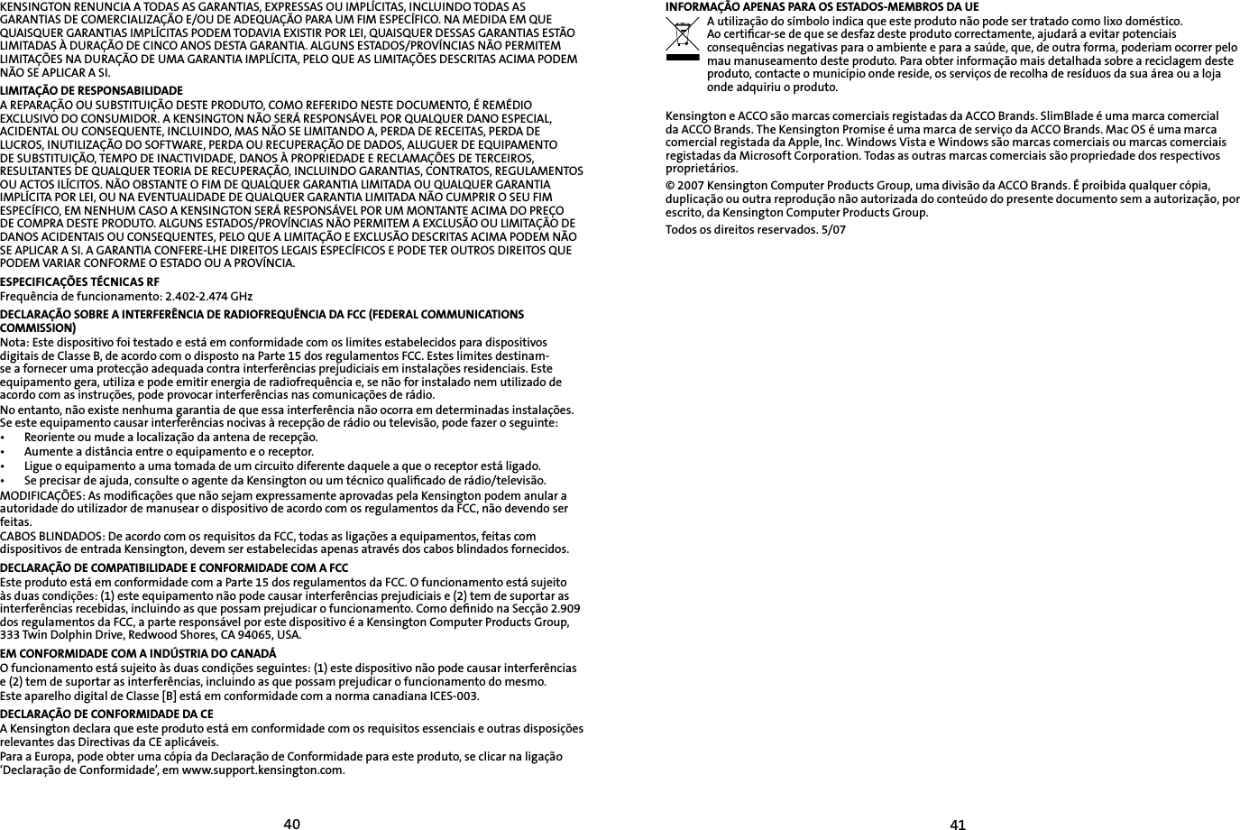 4041KENSINGTON RENUNCIA A TODAS AS GARANTIAS, EXPRESSAS OU IMPLÍCITAS, INCLUINDO TODAS AS GARANTIAS DE COMERCIALIZAÇÃO E/OU DE ADEQUAÇÃO PARA UM FIM ESPECÍFICO. NA MEDIDA EM QUE QUAISQUER GARANTIAS IMPLÍCITAS PODEM TODAVIA EXISTIR POR LEI, QUAISQUER DESSAS GARANTIAS ESTÃO LIMITADAS À DURAÇÃO DE CINCO ANOS DESTA GARANTIA. ALGUNS ESTADOS/PROVÍNCIAS NÃO PERMITEM LIMITAÇÕES NA DURAÇÃO DE UMA GARANTIA IMPLÍCITA, PELO QUE AS LIMITAÇÕES DESCRITAS ACIMA PODEM NÃO SE APLICAR A SI.LIMITAÇÃO DE RESPONSABILIDADEA REPARAÇÃO OU SUBSTITUIÇÃO DESTE PRODUTO, COMO REFERIDO NESTE DOCUMENTO, É REMÉDIO EXCLUSIVO DO CONSUMIDOR. A KENSINGTON NÃO SERÁ RESPONSÁVEL POR QUALQUER DANO ESPECIAL, ACIDENTAL OU CONSEQUENTE, INCLUINDO, MAS NÃO SE LIMITANDO A, PERDA DE RECEITAS, PERDA DE LUCROS, INUTILIZAÇÃO DO SOFTWARE, PERDA OU RECUPERAÇÃO DE DADOS, ALUGUER DE EQUIPAMENTO DE SUBSTITUIÇÃO, TEMPO DE INACTIVIDADE, DANOS À PROPRIEDADE E RECLAMAÇÕES DE TERCEIROS, RESULTANTES DE QUALQUER TEORIA DE RECUPERAÇÃO, INCLUINDO GARANTIAS, CONTRATOS, REGULAMENTOS OU ACTOS ILÍCITOS. NÃO OBSTANTE O FIM DE QUALQUER GARANTIA LIMITADA OU QUALQUER GARANTIA IMPLÍCITA POR LEI, OU NA EVENTUALIDADE DE QUALQUER GARANTIA LIMITADA NÃO CUMPRIR O SEU FIM ESPECÍFICO, EM NENHUM CASO A KENSINGTON SERÁ RESPONSÁVEL POR UM MONTANTE ACIMA DO PREÇO DE COMPRA DESTE PRODUTO. ALGUNS ESTADOS/PROVÍNCIAS NÃO PERMITEM A EXCLUSÃO OU LIMITAÇÃO DE DANOS ACIDENTAIS OU CONSEQUENTES, PELO QUE A LIMITAÇÃO E EXCLUSÃO DESCRITAS ACIMA PODEM NÃO SE APLICAR A SI. A GARANTIA CONFERE-LHE DIREITOS LEGAIS ESPECÍFICOS E PODE TER OUTROS DIREITOS QUE PODEM VARIAR CONFORME O ESTADO OU A PROVÍNCIA.ESPECIFICAÇÕES TÉCNICAS RFFrequência de funcionamento: 2.402-2.474 GHzDECLARAÇÃO SOBRE A INTERFERÊNCIA DE RADIOFREQUÊNCIA DA FCC (FEDERAL COMMUNICATIONS COMMISSION)Nota: Este dispositivo foi testado e está em conformidade com os limites estabelecidos para dispositivos digitais de Classe B, de acordo com o disposto na Parte 15 dos regulamentos FCC. Estes limites destinam-se a fornecer uma protecção adequada contra interferências prejudiciais em instalações residenciais. Este equipamento gera, utiliza e pode emitir energia de radiofrequência e, se não for instalado nem utilizado de acordo com as instruções, pode provocar interferências nas comunicações de rádio.No entanto, não existe nenhuma garantia de que essa interferência não ocorra em determinadas instalações. Se este equipamento causar interferências nocivas à recepção de rádio ou televisão, pode fazer o seguinte:•   Reoriente ou mude a localização da antena de recepção.•   Aumente a distância entre o equipamento e o receptor.•   Ligue o equipamento a uma tomada de um circuito diferente daquele a que o receptor está ligado.•   Se precisar de ajuda, consulte o agente da Kensington ou um técnico qualiﬁcado de rádio/televisão.MODIFICAÇÕES: As modiﬁcações que não sejam expressamente aprovadas pela Kensington podem anular a autoridade do utilizador de manusear o dispositivo de acordo com os regulamentos da FCC, não devendo ser feitas.CABOS BLINDADOS: De acordo com os requisitos da FCC, todas as ligações a equipamentos, feitas com dispositivos de entrada Kensington, devem ser estabelecidas apenas através dos cabos blindados fornecidos.DECLARAÇÃO DE COMPATIBILIDADE E CONFORMIDADE COM A FCCEste produto está em conformidade com a Parte 15 dos regulamentos da FCC. O funcionamento está sujeito às duas condições: (1) este equipamento não pode causar interferências prejudiciais e (2) tem de suportar as interferências recebidas, incluindo as que possam prejudicar o funcionamento. Como deﬁnido na Secção 2.909 dos regulamentos da FCC, a parte responsável por este dispositivo é a Kensington Computer Products Group, 333 Twin Dolphin Drive, Redwood Shores, CA 94065, USA.EM CONFORMIDADE COM A INDÚSTRIA DO CANADÁO funcionamento está sujeito às duas condições seguintes: (1) este dispositivo não pode causar interferências e (2) tem de suportar as interferências, incluindo as que possam prejudicar o funcionamento do mesmo.Este aparelho digital de Classe [B] está em conformidade com a norma canadiana ICES-003.DECLARAÇÃO DE CONFORMIDADE DA CEA Kensington declara que este produto está em conformidade com os requisitos essenciais e outras disposições relevantes das Directivas da CE aplicáveis.Para a Europa, pode obter uma cópia da Declaração de Conformidade para este produto, se clicar na ligação ‘Declaração de Conformidade’, em www.support.kensington.com.INFORMAÇÃO APENAS PARA OS ESTADOS-MEMBROS DA UEA utilização do símbolo indica que este produto não pode ser tratado como lixo doméstico.  Ao certiﬁcar-se de que se desfaz deste produto correctamente, ajudará a evitar potenciais consequências negativas para o ambiente e para a saúde, que, de outra forma, poderiam ocorrer pelo mau manuseamento deste produto. Para obter informação mais detalhada sobre a reciclagem deste produto, contacte o município onde reside, os serviços de recolha de resíduos da sua área ou a loja onde adquiriu o produto.Kensington e ACCO são marcas comerciais registadas da ACCO Brands. SlimBlade é uma marca comercial da ACCO Brands. The Kensington Promise é uma marca de serviço da ACCO Brands. Mac OS é uma marca comercial registada da Apple, Inc. Windows Vista e Windows são marcas comerciais ou marcas comerciais registadas da Microsoft Corporation. Todas as outras marcas comerciais são propriedade dos respectivos proprietários.© 2007 Kensington Computer Products Group, uma divisão da ACCO Brands. É proibida qualquer cópia, duplicação ou outra reprodução não autorizada do conteúdo do presente documento sem a autorização, por escrito, da Kensington Computer Products Group.Todos os direitos reservados. 5/07 