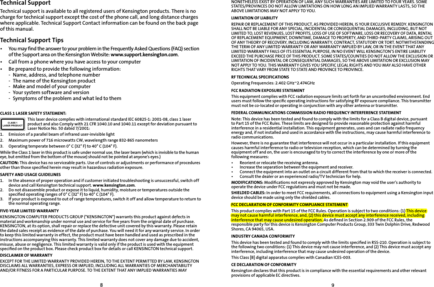 89Technical SupportTechnical support is available to all registered users of Kensington products. There is no charge for technical support except the cost of the phone call, and long distance charges where applicable. Technical Support Contact information can be found on the back page of this manual.Technical Support Tips•   You may ﬁnd the answer to your problem in the Frequently Asked Questions (FAQ) section of the Support area on the Kensington Website: www.support.kensington.com.•   Call from a phone where you have access to your computer•  Be prepared to provide the following information:  -  Name, address, and telephone number  -  The name of the Kensington product  -  Make and model of your computer  -  Your system software and version  -  Symptoms of the problem and what led to themCLASS 1 LASER SAFETY STATEMENT:This laser device complies with international standard IEC 60825-1: 2001-08, class 1 laser product and also Comply with 21 CFR 1040.10 and 1040.11 except for deviation pursuant to Laser Notice No. 50 dated 7/2001:                         1.  Emission of a parallel beam of infrared user-invisible light2.  Maximum power of 716 microwatts CW, wavelength range 832-865 nanometers3.  Operating temperate between 0° C (32° F) to 40° C (104° F).While the Class 1 laser in this product is safe under normal use, the laser beam (which is invisible to the human eye, but emitted from the bottom of the mouse) should not be pointed at anyone’s eyes.)CAUTION: This device has no serviceable parts. Use of controls or adjustments or performance of procedures other than those speciﬁed herein may result in hazardous radiation exposure.SAFETY AND USAGE GUIDELINES1.   In the absence of proper operation and if customer initiated troubleshooting is unsuccessful, switch off device and call Kensington technical support. www.kensington.com.2.   Do not disassemble product or expose it to liquid, humidity, moisture or temperatures outside the speciﬁed operating ranges of 0° C (32° F) to 40° C (104° F).3.   If your product is exposed to out of range temperatures, switch it off and allow temperature to return to the normal operating range.FIVE-YEAR LIMITED WARRANTYKENSINGTON COMPUTER PRODUCTS GROUP (&quot;KENSINGTON&quot;) warrants this product against defects in material and workmanship under normal use and service for ﬁve years from the original date of purchase. KENSINGTON, at its option, shall repair or replace the defective unit covered by this warranty. Please retain the dated sales receipt as evidence of the date of purchase. You will need it for any warranty service. In order to keep this limited warranty in effect, the product must have been handled and used as prescribed in the instructions accompanying this warranty. This limited warranty does not cover any damage due to accident, misuse, abuse or negligence. This limited warranty is valid only if the product is used with the equipment speciﬁed on the product box. Please check product box for details or call KENSINGTON technical support.DISCLAIMER OF WARRANTYEXCEPT FOR THE LIMITED WARRANTY PROVIDED HEREIN, TO THE EXTENT PERMITTED BY LAW, KENSINGTON DISCLAIMS ALL WARRANTIES, EXPRESS OR IMPLIED, INCLUDING ALL WARRANTIES OF MERCHANTABILITY AND/OR FITNESS FOR A PARTICULAR PURPOSE. TO THE EXTENT THAT ANY IMPLIED WARRANTIES MAY NONETHELESS EXIST BY OPERATION OF LAW, ANY SUCH WARRANTIES ARE LIMITED TO FOUR YEARS. SOME STATES/PROVINCES DO NOT ALLOW LIMITATIONS ON HOW LONG AN IMPLIED WARRANTY LASTS, SO THE ABOVE LIMITATIONS MAY NOT APPLY TO YOU.LIMITATION OF LIABILITYREPAIR OR REPLACEMENT OF THIS PRODUCT, AS PROVIDED HEREIN, IS YOUR EXCLUSIVE REMEDY. KENSINGTON SHALL NOT BE LIABLE FOR ANY SPECIAL, INCIDENTAL OR CONSEQUENTIAL DAMAGES, INCLUDING, BUT NOT LIMITED TO, LOST REVENUES, LOST PROFITS, LOSS OF USE OF SOFTWARE, LOSS OR RECOVERY OF DATA, RENTAL OF REPLACEMENT EQUIPMENT, DOWNTIME, DAMAGE TO PROPERTY, AND THIRD-PARTY CLAIMS, ARISING OUT OF ANY THEORY OF RECOVERY, INCLUDING WARRANTY, CONTRACT, STATUTORY OR TORT. NOTWITHSTANDING THE TERM OF ANY LIMITED WARRANTY OR ANY WARRANTY IMPLIED BY LAW, OR IN THE EVENT THAT ANY LIMITED WARRANTY FAILS OF ITS ESSENTIAL PURPOSE, IN NO EVENT WILL KENSINGTON’S ENTIRE LIABILITY EXCEED THE PURCHASE PRICE OF THIS PRODUCT. SOME STATES/COUNTIES DO NOT ALLOW THE EXCLUSION OR LIMITATION OF INCIDENTAL OR CONSEQUENTIAL DAMAGES, SO THE ABOVE LIMITATION OR EXCLUSION MAY NOT APPLY TO YOU. THIS WARRANTY GIVES YOU SPECIFIC LEGAL RIGHTS AND YOU MAY ALSO HAVE OTHER RIGHTS THAT VARY FROM STATE TO STATE AND PROVINCE TO PROVINCE.RF TECHNICAL SPECIFICATIONSOperating Frequencies: 2.402 GHz~2.474GHzFCC RADIATION EXPOSURE STATEMENTThis equipment complies with FCC radiation exposure limits set forth for an uncontrolled environment. End users must follow the speciﬁc operating instructions for satisfying RF exposure compliance. This transmitter must not be co-located or operating in conjunction with any other antenna or transmitter.FEDERAL COMMUNICATIONS COMMISSION RADIO FREQUENCY INTERFERENCE STATEMENTNote: This device has been tested and found to comply with the limits for a Class B digital device, pursuant to Part 15 of the FCC Rules. These limits are designed to provide reasonable protection against harmful interference in a residential installation. This equipment generates, uses and can radiate radio frequency energy and, if not installed and used in accordance with the instructions, may cause harmful interference to radio communications.However, there is no guarantee that interference will not occur in a particular installation. If this equipment causes harmful interference to radio or television reception, which can be determined by turning the equipment off and on, the user is encouraged to try to correct the interference by one or more of the following measures:•   Reorient or relocate the receiving antenna.•   Increase the separation between the equipment and receiver.•   Connect the equipment into an outlet on a circuit different from that to which the receiver is connected.•   Consult the dealer or an experienced radio/TV technician for help.MODIFICATIONS: Modiﬁcations not expressly approved by Kensington may void the user’s authority to operate the device under FCC regulations and must not be made.SHIELDED CABLES: In order to meet FCC requirements, all connections to equipment using a Kensington input device should be made using only the shielded cables.FCC DECLARATION OF CONFORMITY COMPLIANCE STATEMENTThis product complies with Part 15 of the FCC Rules. Operation is subject to two conditions: (1) This device may not cause harmful interference, and, (2) this device must accept any interference received, including interference that may cause undesired operation. As deﬁned in Section 2.909 of the FCC Rules, the responsible party for this device is Kensington Computer Products Group, 333 Twin Dolphin Drive, Redwood Shores, CA 94065, USA.INDUSTRY CANADA CONFORMITYThis device has been tested and found to comply with the limits speciﬁed in RSS-210. Operation is subject to the following two conditions: (1) This device may not cause interference, and (2) This device must accept any interference, including interference that may cause undesired operation of the device.This Class [B] digital apparatus complies with Canadian ICES-003.CE DECLARATION OF CONFORMITYKensington declares that this product is in compliance with the essential requirements and other relevant provisions of applicable EC directives.