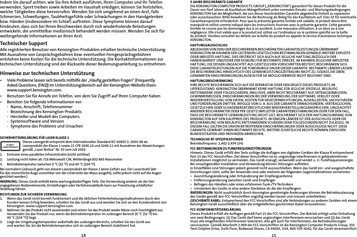 1415Indem Sie darauf achten, wie Sie Ihre Arbeit ausführen, Ihren Computer und Ihr Telefon verwenden, Sport treiben sowie Arbeiten im Haushalt erledigen, können Sie feststellen, welche Tätigkeiten diese hervorrufen. Wenden Sie sich umgehend an einen Arzt, falls Schmerzen, Schwellungen, Taubheitsgefühle oder Schwächungen in den Handgelenken bzw. Händen (insbesondere im Schlaf) auftreten. Diese Symptome können darauf hindeuten, dass sich bei Ihnen Beschwerden durch sich wiederholende Belastungen entwickeln, die unmittelbar medizinisch behandelt werden müssen. Wenden Sie sich für weitergehende Informationen an Ihren Arzt.Technischer SupportAlle registrierten Benutzer von Kensington-Produkten erhalten technische Unterstützung. Mit Ausnahme von Gesprächsgebühren bzw. eventuellen Ferngesprächsgebühren entstehen keine Kosten für die technische Unterstützung. Die Kontaktinformationen zur technischen Unterstützung sind der Rückseite dieser Bedienungsanleitung zu entnehmen.Hinweise zur technischen Unterstützung•   Viele Probleme lassen sich bereits mithilfe der „Häuﬁg gestellten Fragen“ (Frequently  Asked Questions, (FAQ)) im Unterstützungsbereich auf der Kensington-Website lösen:  www.support.kensington.com.•   Benutzen Sie für Anrufe ein Telefon, von dem Sie Zugriff auf Ihren Computer haben•  Bereiten Sie folgende Informationen vor:  -  Name, Anschrift, Telefonnummer  -  Bezeichnung des Kensington-Produkts  -  Hersteller und Modell des Computers  -  Systemsoftware und Version  -  Symptome des Problems und UrsachenSICHERHEITSERKLÄRUNG FÜR LASER KLASSE 1Dieses Lasergerät entspricht dem internationalen Standard IEC 60825-1: 2001-08 als Laserprodukt der Klasse 1 sowie 21 CFR 1040.10 und 1040.11 mit Ausnahme der Abweichungen gemäß „Laser Notice“ Nr. 50 vom Juli 2001:                         1.  Emission eines parallelen Infrarotstrahls (nicht sichtbar)2.  Leistung nicht höher als 716 Mikrowatt CW, Wellenlänge 832-865 Nanometer3.  Betriebstemperatur zwischen 0 °C (32 °F) und 40 °C (104 °F).Bei normalem Gebrauch geht von diesem Laserprodukt der Klasse 1 keine Gefahr aus. Der Laserstrahl (der für das menschliche Auge unsichtbar von der Unterseite der Maus ausgeht), sollte jedoch nicht auf die Augen gerichtet werden.)WARNUNG: Dieses Gerät enthält keine wartungsbedürftigen Teile. Die Verwendung anderer als der hier angegebenen Bedienelemente, Einstellungen oder Verfahrensabläufe kann zur Freisetzung schädlicher Strahlung führen.RICHTLINIEN ZUR SICHEREN VERWENDUNG1.  Wenn das Gerät nicht korrekt funktioniert und die üblichen Fehlerbehebungsmaßnahmen durch den Kunden keinen Erfolg bewirken, schalten Sie das Gerät aus und wenden Sie sich an den Kundendienst von Kensington. www.support.kensington.com.2.  Nehmen Sie das Produkt nicht auseinander und setzen Sie das Produkt weder Nässe noch Feuchtigkeit aus.    Verwenden Sie das Produkt nur, wenn die Betriebstemperatur im zulässigen Bereich (0 °C (32 °F) bis    40 °C (104 °F)) liegt.3.  Liegt die Umgebungstemperatur außerhalb des zulässigen Bereichs, schalten Sie das Gerät aus      und warten Sie, bis die Betriebstemperatur sich im zulässigen Bereich stabilisiert hat.5 JAHRE BESCHRÄNKTE GARANTIEDie KENSINGTON COMPUTER PRODUCTS GROUP („KENSINGTON“) garantiert für dieses Produkt für die Dauer von fünf Jahren ab Kaufdatum Mängelfreiheit unter normalen Einsatz- und Wartungsbedingungen. KENSINGTON hat die Möglichkeit, die von dieser beschränkten Garantie abgedeckte Einheit zu reparieren oder auszutauschen. Bitte bewahren Sie die Rechnung als Beleg für das Kaufdatum auf. Dies ist für eventuelle Garantieansprüche erforderlich. Pour que la présente garantie limitée soit valable, le produit devra être manipulé et utilisé comme indiqué dans les instructions fournies avec la présente garantie. Cette garantie limitée ne couvre pas les dommages dus à un accident, à une mauvaise utilisation, à un abus ou à une négligence. Elle n’est valide que si le produit est utilisé sur l’ordinateur ou le système spéciﬁé sur la boîte du produit. Veuillez consulter les détails sur la boîte du produit ou appeler le service d’assistance technique KENSINGTON.HAFTUNGSAUSSCHLUSSABGESEHEN VON DEN HIER BESCHRIEBENEN BESCHRÄNKTEN GARANTIELEISTUNGEN ÜBERNIMMT KENSINGTON IM RAHMEN DER GELTENDEN GESETZLICHEN BESTIMMUNGEN KEINERLEI WEITERE EXPLIZITE ODER IMPLIZITE HAFTUNG. DIES ERSTRECKT SICH AUCH AUF JEGLICHE HAFTUNG BEZÜGLICH DER HANDELBARKEIT UND/ODER DER EIGNUNG FÜR BESTIMMTE ZWECKE. IM RAHMEN JEGLICHER IMPLIZITER HAFTUNG, DIE DESSEN UNGEACHTET AUS GESETZLICHEN VORSCHRIFTEN BESTEHT, BESCHRÄNKEN SICH DIESE GARANTIELEISTUNGEN AUF DIE FÜNFJÄHRIGE DAUER DIESER GARANTIE. BESTIMMTE LÅNDER LASSEN DIE BESCHRÄNKUNG HINSICHTLICH DES GEWÄHRLEISTUNGSZEITRAUMS NICHT ZU, SODASS DIE OBEN GENANNTEN EINSCHRÄNKUNGSKLAUSELN FÜR SIE MÖGLICHERWEISE NICHT RELEVANT SIND.HAFTUNGSBESCHRÄNKUNGIHRE RECHTE BESCHRÄNKEN SICH AUF DIE REPARATUR ODER DEN ERSATZ DIESES PRODUKTS IM LIEFERZUSTAND. KENSINGTON ÜBERNIMMT KEINE HAFTUNG FÜR JEGLICHE SPEZIELLE, BEILÄUFIG ENTSTANDENE ODER FOLGESCHÄDEN, INKLUSIVE, ABER NICHT BESCHRÄNKT AUF, ERTRAGSEINBUSSEN, GEWINNEINBUSSEN, EINSCHRÄNKUNGEN BEI DER VERWENDUNG DER SOFTWARE, VERLUST ODER WIEDERHERSTELLUNG VON DATEN, KOSTEN FÜR ERSATZEINRICHTUNGEN, AUSFALLZEITEN, SACHSCHÄDEN UND FORDERUNGEN DRITTER, INFOLGE VON U. A. AUS DER GARANTIE ERWACHSENDEN, VERTRAGLICHEN, GESETZLICHEN ODER SCHADENERSATZRECHTLICHEN WIEDERHERSTELLUNGSANSPRÜCHEN. UNGEACHTET ANDERER BESCHRÄNKTER ODER PER GESETZ IMPLIZITER GARANTIEBESTIMMUNGEN ODER FÜR DEN FALL, DASS DIE BESCHRÄNKTE GEWÄHRLEISTUNG NICHT GILT, BESCHRÄNKT SICH DER HAFTUNGSUMFANG VON KENSINGTON AUF DEN KAUFPREIS DES PRODUKTS. IN EINIGEN LÅNDER IST DER AUSSCHLUSS ODER DIE BESCHRÄNKUNG VON BEILÄUFIG ENTSTANDENEN SCHÄDEN ODER FOLGESCHÄDEN NICHT ZULÄSSIG. IN DIESEM FALL GELTEN DIE DAVON BETROFFENEN EINSCHRÄNKUNGEN ODER AUSSCHLÜSSE NICHT. DIESE GARANTIE GEWÄHRT IHNEN BESTIMMTE RECHTE; WEITERE ZUSÄTZLICHE RECHTE KÖNNEN ZWISCHEN BUNDESSTAATEN UND PROVINZEN ABWEICHEN.TECHNISCHE RF-SPEZIFIKATIONENBetriebsfrequenz: 2,402-2,474 GHzFCC-BESTIMMUNGEN ZU FUNKFREQUENZSTÖRUNGENHinweis: Dieses Gerät erfüllt den Tests zufolge die Auﬂagen von digitalen Geräten der Klasse B entsprechend Part 15 der FCC-Vorschriften. Ziel dieser Vorschriften ist es, ungünstige Interferenzen in gebäudeinternen Installationen möglichst zu vermeiden. Das Gerät erzeugt, verwendet und sendet u. U. Funkfrequenzenergie. Bei unsachgemäßer Installation und Verwendung können Störungen auftreten.In Einzelfällen sind Störungen jedoch generell nicht auszuschließen. Wenn das Gerät ein- und ausgeschaltete Einrichtungen stört, sollte der Anwender eine oder mehrere der folgenden Gegenmaßnahmen vornehmen:•  Ausrichtungsänderung oder Ortsänderung der Empfangsantenne•  Entfernungsänderung zwischen Gerät und Empfänger•  Befragen des Händlers oder eines erfahrenen Funk-/TV-Technikers•  Umstecken des Geräts in eine andere Steckdose als die des Empfängers.ÄNDERUNGEN: Nicht ausdrücklich durch Kensington genehmigte Änderungen können die Betriebszulassung des Geräts gemäß den FCC-Vorschriften ungültig werden lassen und müssen unterbleiben.GESCHIRMTE KABEL: Entsprechend den FCC-Vorschriften sind alle Verbindungen zu anderen Geräten mit einem Kensington-Gerät ausschließlich über die mitgelieferten geschirmten Kabel vorzunehmen.FCC-KONFORMITÄTSERKLÄRUNGDieses Produkt erfüllt die Auﬂagen gemäß Part 15 der FCC-Vorschriften. Der Betrieb erfolgt unter Einhaltung von zwei Bedingungen: (1) Das Gerät darf keine ungünstigen Interferenzen verursachen und (2) das Gerät muss alle eingehenden Interferenzen tolerieren, dies gilt auch für Interferenzen, die Betriebsstörungen verursachen. Gemäß Abschnitt 2.909 der FCC-Vorschriften ist die Kensington Computer Products Group, 333 Twin Dolphin Drive, Sixth Floor, Redwood Shores, CA 94065, USA, 800-535-4242, für das Gerät verantwortlich.