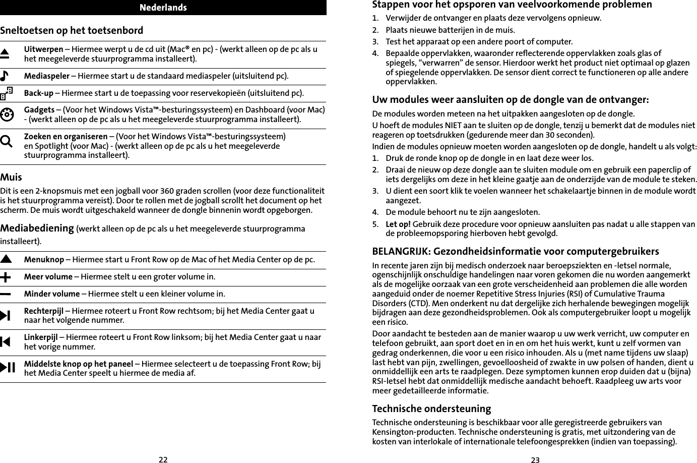 2223Sneltoetsen op het toetsenbordUitwerpen – Hiermee werpt u de cd uit (Mac® en pc) - (werkt alleen op de pc als u het meegeleverde stuurprogramma installeert).Mediaspeler – Hiermee start u de standaard mediaspeler (uitsluitend pc).Back-up – Hiermee start u de toepassing voor reservekopieën (uitsluitend pc).Gadgets – (Voor het Windows Vista™-besturingssysteem) en Dashboard (voor Mac) - (werkt alleen op de pc als u het meegeleverde stuurprogramma installeert).Zoeken en organiseren – (Voor het Windows Vista™-besturingssysteem) en Spotlight (voor Mac) - (werkt alleen op de pc als u het meegeleverde stuurprogramma installeert).MuisDit is een 2-knopsmuis met een jogball voor 360 graden scrollen (voor deze functionaliteit is het stuurprogramma vereist). Door te rollen met de jogball scrollt het document op het scherm. De muis wordt uitgeschakeld wanneer de dongle binnenin wordt opgeborgen.Mediabediening (werkt alleen op de pc als u het meegeleverde stuurprogramma installeert).Menuknop – Hiermee start u Front Row op de Mac of het Media Center op de pc. Meer volume – Hiermee stelt u een groter volume in.Minder volume – Hiermee stelt u een kleiner volume in.Rechterpijl – Hiermee roteert u Front Row rechtsom; bij het Media Center gaat u naar het volgende nummer.Linkerpijl – Hiermee roteert u Front Row linksom; bij het Media Center gaat u naar het vorige nummer.Middelste knop op het paneel – Hiermee selecteert u de toepassing Front Row; bij het Media Center speelt u hiermee de media af.Nederlands Stappen voor het opsporen van veelvoorkomende problemen1.   Verwijder de ontvanger en plaats deze vervolgens opnieuw.2. Plaats nieuwe batterijen in de muis.3.    Test het apparaat op een andere poort of computer.4. Bepaalde oppervlakken, waaronder reﬂecterende oppervlakken zoals glas of    spiegels, “verwarren” de sensor. Hierdoor werkt het product niet optimaal op glazen of spiegelende oppervlakken. De sensor dient correct te functioneren op alle andere oppervlakken.Uw modules weer aansluiten op de dongle van de ontvanger:De modules worden meteen na het uitpakken aangesloten op de dongle.U hoeft de modules NIET aan te sluiten op de dongle, tenzij u bemerkt dat de modules niet reageren op toetsdrukken (gedurende meer dan 30 seconden).Indien de modules opnieuw moeten worden aangesloten op de dongle, handelt u als volgt:1. Druk de ronde knop op de dongle in en laat deze weer los.2. Draai de nieuw op deze dongle aan te sluiten module om en gebruik een paperclip of iets dergelijks om deze in het kleine gaatje aan de onderzijde van de module te steken.3. U dient een soort klik te voelen wanneer het schakelaartje binnen in de module wordt aangezet.4. De module behoort nu te zijn aangesloten.5. Let op! Gebruik deze procedure voor opnieuw aansluiten pas nadat u alle stappen van de probleemopsporing hierboven hebt gevolgd.BELANGRIJK: Gezondheidsinformatie voor computergebruikersIn recente jaren zijn bij medisch onderzoek naar beroepsziekten en -letsel normale, ogenschijnlijk onschuldige handelingen naar voren gekomen die nu worden aangemerkt als de mogelijke oorzaak van een grote verscheidenheid aan problemen die alle worden aangeduid onder de noemer Repetitive Stress Injuries (RSI) of Cumulative Trauma Disorders (CTD). Men onderkent nu dat dergelijke zich herhalende bewegingen mogelijk bijdragen aan deze gezondheidsproblemen. Ook als computergebruiker loopt u mogelijk een risico.Door aandacht te besteden aan de manier waarop u uw werk verricht, uw computer en telefoon gebruikt, aan sport doet en in en om het huis werkt, kunt u zelf vormen van gedrag onderkennen, die voor u een risico inhouden. Als u (met name tijdens uw slaap) last hebt van pijn, zwellingen, gevoelloosheid of zwakte in uw polsen of handen, dient u onmiddellijk een arts te raadplegen. Deze symptomen kunnen erop duiden dat u (bijna) RSI-letsel hebt dat onmiddellijk medische aandacht behoeft. Raadpleeg uw arts voor meer gedetailleerde informatie.Technische ondersteuningTechnische ondersteuning is beschikbaar voor alle geregistreerde gebruikers van Kensington-producten. Technische ondersteuning is gratis, met uitzondering van de kosten van interlokale of internationale telefoongesprekken (indien van toepassing). 