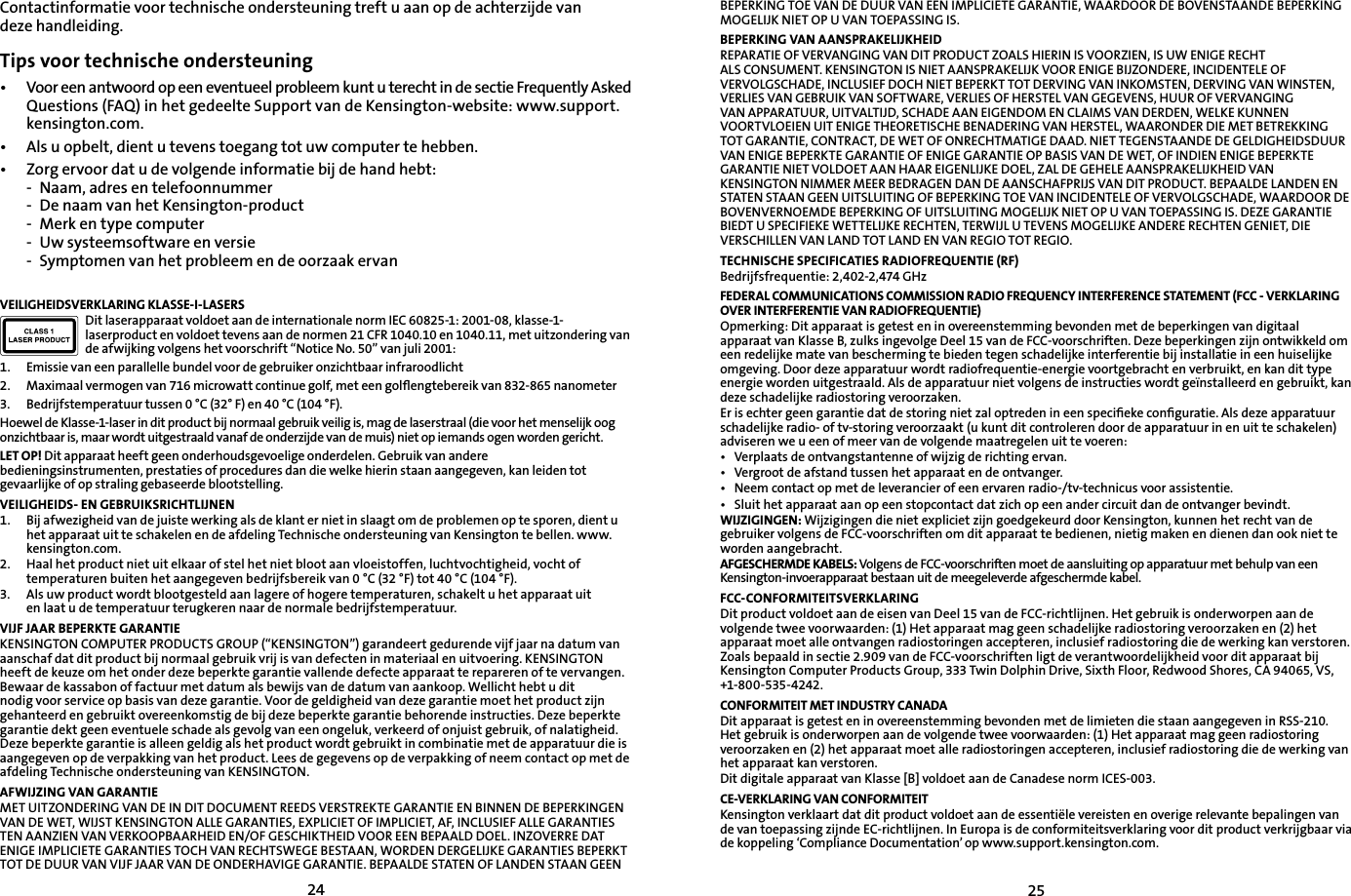 2425Contactinformatie voor technische ondersteuning treft u aan op de achterzijde van deze handleiding.Tips voor technische ondersteuning•   Voor een antwoord op een eventueel probleem kunt u terecht in de sectie Frequently Asked Questions (FAQ) in het gedeelte Support van de Kensington-website: www.support.kensington.com.• Als u opbelt, dient u tevens toegang tot uw computer te hebben.• Zorg ervoor dat u de volgende informatie bij de hand hebt:- Naam, adres en telefoonnummer- De naam van het Kensington-product- Merk en type computer- Uw systeemsoftware en versie- Symptomen van het probleem en de oorzaak ervanVEILIGHEIDSVERKLARING KLASSE-I-LASERSDit laserapparaat voldoet aan de internationale norm IEC 60825-1: 2001-08, klasse-1-laserproduct en voldoet tevens aan de normen 21 CFR 1040.10 en 1040.11, met uitzondering van de afwijking volgens het voorschrift “Notice No. 50” van juli 2001:                         1. Emissie van een parallelle bundel voor de gebruiker onzichtbaar infraroodlicht2. Maximaal vermogen van 716 microwatt continue golf, met een golﬂengtebereik van 832-865 nanometer3. Bedrijfstemperatuur tussen 0 °C (32° F) en 40 °C (104 °F).Hoewel de Klasse-1-laser in dit product bij normaal gebruik veilig is, mag de laserstraal (die voor het menselijk oog onzichtbaar is, maar wordt uitgestraald vanaf de onderzijde van de muis) niet op iemands ogen worden gericht.LET OP! Dit apparaat heeft geen onderhoudsgevoelige onderdelen. Gebruik van andere bedieningsinstrumenten, prestaties of procedures dan die welke hierin staan aangegeven, kan leiden tot gevaarlijke of op straling gebaseerde blootstelling.VEILIGHEIDS- EN GEBRUIKSRICHTLIJNEN1. Bij afwezigheid van de juiste werking als de klant er niet in slaagt om de problemen op te sporen, dient u het apparaat uit te schakelen en de afdeling Technische ondersteuning van Kensington te bellen. www.kensington.com.2.   Haal het product niet uit elkaar of stel het niet bloot aan vloeistoffen, luchtvochtigheid, vocht of temperaturen buiten het aangegeven bedrijfsbereik van 0 °C (32 °F) tot 40 °C (104 °F).3.   Als uw product wordt blootgesteld aan lagere of hogere temperaturen, schakelt u het apparaat uit en laat u de temperatuur terugkeren naar de normale bedrijfstemperatuur.VIJF JAAR BEPERKTE GARANTIEKENSINGTON COMPUTER PRODUCTS GROUP (“KENSINGTON”) garandeert gedurende vijf jaar na datum van aanschaf dat dit product bij normaal gebruik vrij is van defecten in materiaal en uitvoering. KENSINGTON heeft de keuze om het onder deze beperkte garantie vallende defecte apparaat te repareren of te vervangen. Bewaar de kassabon of factuur met datum als bewijs van de datum van aankoop. Wellicht hebt u dit nodig voor service op basis van deze garantie. Voor de geldigheid van deze garantie moet het product zijn gehanteerd en gebruikt overeenkomstig de bij deze beperkte garantie behorende instructies. Deze beperkte garantie dekt geen eventuele schade als gevolg van een ongeluk, verkeerd of onjuist gebruik, of nalatigheid. Deze beperkte garantie is alleen geldig als het product wordt gebruikt in combinatie met de apparatuur die is aangegeven op de verpakking van het product. Lees de gegevens op de verpakking of neem contact op met de afdeling Technische ondersteuning van KENSINGTON.AFWIJZING VAN GARANTIEMET UITZONDERING VAN DE IN DIT DOCUMENT REEDS VERSTREKTE GARANTIE EN BINNEN DE BEPERKINGEN VAN DE WET, WIJST KENSINGTON ALLE GARANTIES, EXPLICIET OF IMPLICIET, AF, INCLUSIEF ALLE GARANTIES TEN AANZIEN VAN VERKOOPBAARHEID EN/OF GESCHIKTHEID VOOR EEN BEPAALD DOEL. INZOVERRE DAT ENIGE IMPLICIETE GARANTIES TOCH VAN RECHTSWEGE BESTAAN, WORDEN DERGELIJKE GARANTIES BEPERKT TOT DE DUUR VAN VIJF JAAR VAN DE ONDERHAVIGE GARANTIE. BEPAALDE STATEN OF LANDEN STAAN GEEN BEPERKING TOE VAN DE DUUR VAN EEN IMPLICIETE GARANTIE, WAARDOOR DE BOVENSTAANDE BEPERKING MOGELIJK NIET OP U VAN TOEPASSING IS.BEPERKING VAN AANSPRAKELIJKHEIDREPARATIE OF VERVANGING VAN DIT PRODUCT ZOALS HIERIN IS VOORZIEN, IS UW ENIGE RECHT ALS CONSUMENT. KENSINGTON IS NIET AANSPRAKELIJK VOOR ENIGE BIJZONDERE, INCIDENTELE OFVERVOLGSCHADE, INCLUSIEF DOCH NIET BEPERKT TOT DERVING VAN INKOMSTEN, DERVING VAN WINSTEN, VERLIES VAN GEBRUIK VAN SOFTWARE, VERLIES OF HERSTEL VAN GEGEVENS, HUUR OF VERVANGING VAN APPARATUUR, UITVALTIJD, SCHADE AAN EIGENDOM EN CLAIMS VAN DERDEN, WELKE KUNNEN VOORTVLOEIEN UIT ENIGE THEORETISCHE BENADERING VAN HERSTEL, WAARONDER DIE MET BETREKKING TOT GARANTIE, CONTRACT, DE WET OF ONRECHTMATIGE DAAD. NIET TEGENSTAANDE DE GELDIGHEIDSDUUR VAN ENIGE BEPERKTE GARANTIE OF ENIGE GARANTIE OP BASIS VAN DE WET, OF INDIEN ENIGE BEPERKTE GARANTIE NIET VOLDOET AAN HAAR EIGENLIJKE DOEL, ZAL DE GEHELE AANSPRAKELIJKHEID VAN KENSINGTON NIMMER MEER BEDRAGEN DAN DE AANSCHAFPRIJS VAN DIT PRODUCT. BEPAALDE LANDEN EN STATEN STAAN GEEN UITSLUITING OF BEPERKING TOE VAN INCIDENTELE OF VERVOLGSCHADE, WAARDOOR DE BOVENVERNOEMDE BEPERKING OF UITSLUITING MOGELIJK NIET OP U VAN TOEPASSING IS. DEZE GARANTIE BIEDT U SPECIFIEKE WETTELIJKE RECHTEN, TERWIJL U TEVENS MOGELIJKE ANDERE RECHTEN GENIET, DIE VERSCHILLEN VAN LAND TOT LAND EN VAN REGIO TOT REGIO.TECHNISCHE SPECIFICATIES RADIOFREQUENTIE (RF)Bedrijfsfrequentie: 2,402-2,474 GHzFEDERAL COMMUNICATIONS COMMISSION RADIO FREQUENCY INTERFERENCE STATEMENT (FCC - VERKLARING OVER INTERFERENTIE VAN RADIOFREQUENTIE)Opmerking: Dit apparaat is getest en in overeenstemming bevonden met de beperkingen van digitaal apparaat van Klasse B, zulks ingevolge Deel 15 van de FCC-voorschriften. Deze beperkingen zijn ontwikkeld om een redelijke mate van bescherming te bieden tegen schadelijke interferentie bij installatie in een huiselijke omgeving. Door deze apparatuur wordt radiofrequentie-energie voortgebracht en verbruikt, en kan dit type energie worden uitgestraald. Als de apparatuur niet volgens de instructies wordt geïnstalleerd en gebruikt, kan deze schadelijke radiostoring veroorzaken.Er is echter geen garantie dat de storing niet zal optreden in een speciﬁeke conﬁguratie. Als deze apparatuur schadelijke radio- of tv-storing veroorzaakt (u kunt dit controleren door de apparatuur in en uit te schakelen) adviseren we u een of meer van de volgende maatregelen uit te voeren:• Verplaats de ontvangstantenne of wijzig de richting ervan.• Vergroot de afstand tussen het apparaat en de ontvanger.• Neem contact op met de leverancier of een ervaren radio-/tv-technicus voor assistentie.• Sluit het apparaat aan op een stopcontact dat zich op een ander circuit dan de ontvanger bevindt.WIJZIGINGEN: Wijzigingen die niet expliciet zijn goedgekeurd door Kensington, kunnen het recht van de gebruiker volgens de FCC-voorschriften om dit apparaat te bedienen, nietig maken en dienen dan ook niet te worden aangebracht.AFGESCHERMDE KABELS: Volgens de FCC-voorschriften moet de aansluiting op apparatuur met behulp van een Kensington-invoerapparaat bestaan uit de meegeleverde afgeschermde kabel.FCC-CONFORMITEITSVERKLARINGDit product voldoet aan de eisen van Deel 15 van de FCC-richtlijnen. Het gebruik is onderworpen aan de volgende twee voorwaarden: (1) Het apparaat mag geen schadelijke radiostoring veroorzaken en (2) het apparaat moet alle ontvangen radiostoringen accepteren, inclusief radiostoring die de werking kan verstoren. Zoals bepaald in sectie 2.909 van de FCC-voorschriften ligt de verantwoordelijkheid voor dit apparaat bij Kensington Computer Products Group, 333 Twin Dolphin Drive, Sixth Floor, Redwood Shores, CA 94065, VS, +1-800-535-4242.CONFORMITEIT MET INDUSTRY CANADADit apparaat is getest en in overeenstemming bevonden met de limieten die staan aangegeven in RSS-210. Het gebruik is onderworpen aan de volgende twee voorwaarden: (1) Het apparaat mag geen radiostoring veroorzaken en (2) het apparaat moet alle radiostoringen accepteren, inclusief radiostoring die de werking van het apparaat kan verstoren.Dit digitale apparaat van Klasse [B] voldoet aan de Canadese norm ICES-003.CE-VERKLARING VAN CONFORMITEITKensington verklaart dat dit product voldoet aan de essentiële vereisten en overige relevante bepalingen van de van toepassing zijnde EC-richtlijnen. In Europa is de conformiteitsverklaring voor dit product verkrijgbaar via de koppeling ‘Compliance Documentation’ op www.support.kensington.com.