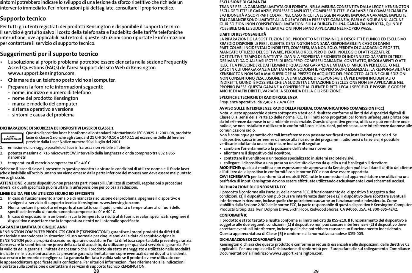 2829sintomi potrebbero indicare lo sviluppo di una lesione da sforzo ripetitivo che richiede un intervento immediato. Per informazioni più dettagliate, consultare il proprio medico.Supporto tecnicoPer tutti gli utenti registrati dei prodotti Kensington è disponibile il supporto tecnico. Il servizio è gratuito salvo il costo della telefonata e l’addebito delle tariffe telefoniche interurbane, ove applicabili. Sul retro di queste istruzioni sono riportate le informazioni per contattare il servizio di supporto tecnico.Suggerimenti per il supporto tecnico• La soluzione al proprio problema potrebbe essere elencata nella sezione Frequently Asked Questions (FAQs) dell’area Support del sito Web di Kensingtonwww.support.kensington.com.•   Chiamare da un telefono posto vicino al computer.• Prepararsi a fornire le informazioni seguenti:- nome, indirizzo e numero di telefono- nome del prodotto Kensington- marca e modello del computer- sistema operativo e versione- sintomi e causa del problemaDICHIARAZIONE DI SICUREZZA DEI DISPOSITIVI LASER DI CLASSE 1Questo dispositivo laser è conforme allo standard internazionale IEC 60825-1: 2001-08, prodotto laser di classe 1 nonché agli standard 21 CFR 1040.10 e 1040.11 ad eccezione delle differenze previste dalla Laser Notice numero 50 di luglio del 2001:                         1. emissione di un raggio parallelo di luce infrarossa non visibile all’utente2. potenza massima di 716 microwatt CW, intervallo della lunghezza d’onda compreso tra 832 e 865 nanometri3. temperatura di esercizio compresa tra 0° e 40° CSebbene il laser di classe 1 presente in questo prodotto sia sicuro in condizioni di utilizzo normale, il fascio laser (che è invisibile all’occhio umano ma viene emesso dalla parte inferiore del mouse) non deve essere mai puntato verso gli occhi.ATTENZIONE: questo dispositivo non presenta parti riparabili. L’utilizzo di controlli, regolazioni o procedure diversi da quelli speciﬁcati può risultare in un’esposizione pericolosa a radiazioni.LINEE GUIDA PER UN UTILIZZO SICURO ED EFFICIENTE1.   In caso di funzionamento anomalo e di mancata risoluzione del problema, spegnere il dispositivo e rivolgersi al servizio di supporto tecnico Kensington: www.kensington.com.2.   Non smontare il prodotto né esporlo al contatto con liquidi, umidità o temperature al di fuori dello speciﬁco intervallo di funzionamento compreso tra 0° e 40° C.3.   In caso di esposizione in ambienti in cui la temperatura risulti al di fuori dei valori speciﬁcati, spegnere il dispositivo e aspettare che la temperatura rientri nell’intervallo speciﬁcato.GARANZIA LIMITATA DI CINQUE ANNIKENSINGTON COMPUTER PRODUCTS GROUP (“KENSINGTON”) garantisce i propri prodotti da difetti di materiale e manodopera in situazioni di uso normale per cinque anni dalla data di acquisto originale. KENSINGTON può, a propria discrezione, riparare o sostituire l’unità difettosa coperta dalla presente garanzia. Conservare lo scontrino come prova della data di acquisto, da utilizzare per qualsiasi servizio di garanzia. Per la validità della garanzia limitata è necessario che il prodotto sia stato maneggiato e utilizzato nelle modalità indicate nelle istruzioni accluse. La presente garanzia limitata non copre eventuali danni dovuti a incidenti, uso errato o improprio o negligenza. La garanzia limitata è valida solo se il prodotto viene utilizzato con le apparecchiature speciﬁcate sulla confezione. Per ulteriori informazioni, fare riferimento alle indicazioni riportate sulla confezione o contattare il servizio di supporto tecnico KENSINGTON.ESCLUSIONE DI GARANZIATRANNE PER LA GARANZIA LIMITATA QUI FORNITA, NELLA MISURA CONSENTITA DALLA LEGGE, KENSINGTON ESCLUDE TUTTE LE GARANZIE, ESPRESSE O IMPLICITE, COMPRESE TUTTE LE GARANZIE DI COMMERCIABILITÀ E/O IDONEITÀ A SCOPI PARTICOLARI. NEL CASO IN CUI LA LEGGE IN VIGORE IMPONGA GARANZIE IMPLICITE, TALI GARANZIE SONO LIMITATE ALLA DURATA DELLA PRESENTE GARANZIA, PARI A CINQUE ANNI. ALCUNE GIURISDIZIONI NON CONSENTONO LIMITAZIONI SULLA DURATA DI UNA GARANZIA IMPLICITA, QUINDI È POSSIBILE CHE LE SUDDETTE LIMITAZIONI NON SIANO APPLICABILI NEL PROPRIO PAESE.LIMITI DI RESPONSABILITÀLA RIPARAZIONE O LA SOSTITUZIONE DEL PRODOTTO NEI TERMINI QUI DESCRITTI È L’UNICO ED ESCLUSIVO RIMEDIO DISPONIBILE PER IL CLIENTE. KENSINGTON NON SARÀ RESPONSABILE IN CASO DI DANNI PARTICOLARI, INCIDENTALI O INDIRETTI, COMPRESI, MA NON SOLO, PERDITA DI GUADAGNI O PROFITTI, MANCATO UTILIZZO DEL SOFTWARE, PERDITA O RECUPERO DI DATI, NOLEGGIO DI ATTREZZATURE SOSTITUTIVE, TEMPO DI INATTIVITÀ, DANNI A PROPRIETÀ E RICHIESTE DI INDENNIZZO DA PARTE DI TERZI DERIVANTI DA QUALSIASI IPOTESI DI RECUPERO, COMPRESI GARANZIA, CONTRATTO, REGOLAMENTI O ATTI ILLECITI. A PRESCINDERE DAI TERMINI DI QUALSIASI GARANZIA LIMITATA O IMPLICITA PER LEGGE, O NEL CASO IN CUI UNA GARANZIA LIMITATA NON SODDISFI IL PROPRIO SCOPO ESSENZIALE, LA RESPONSABILITÀ DI KENSINGTON NON SARÀ MAI SUPERIORE AL PREZZO DI ACQUISTO DEL PRODOTTO. ALCUNE GIURISDIZIONI NON CONSENTONO L’ESCLUSIONE O LA LIMITAZIONE DI RESPONSABILITÀ PER DANNI INCIDENTALI O INDIRETTI, QUINDI È POSSIBILE CHE LA SUDDETTA LIMITAZIONE O ESCLUSIONE NON SIA APPLICABILE NEL PROPRIO PAESE. QUESTA GARANZIA CONFERISCE AL CLIENTE DIRITTI LEGALI SPECIFICI. È POSSIBILE GODERE ANCHE DI ALTRI DIRITTI, VARIABILI A SECONDA DELLA GIURISDIZIONE.SPECIFICHE TECNICHE DI RADIOFREQUENZAFrequenza operativa: da 2,402 a 2,474 GHzAVVISO SULLE INTERFERENZE RADIO DELLA FEDERAL COMMUNICATIONS COMMISSION (FCC)Nota: questo apparecchio è stato sottoposto a test ed è risultato conforme ai limiti dei dispositivi digitali di Classe B, ai sensi della Parte 15 delle norme FCC. Tali limiti sono progettati per fornire un’adeguata protezione da interferenze dannose in un ambiente residenziale. Questo dispositivo genera, utilizza e può emettere onde radio e, se non installato e utilizzato in conformità con le istruzioni, potrebbe causare interferenze dannose alle comunicazioni radio.Non è comunque garantito che tali interferenze non possano veriﬁcarsi con installazioni particolari. Se il dispositivo causa interferenze dannose alla ricezione dei programmi radiofonici o televisivi, è possibile veriﬁcarle adottando una o più misure indicate di seguito:• cambiare l’orientamento o la posizione dell’antenna ricevente;• allontanare il dispositivo dal ricevitore;• contattare il rivenditore o un tecnico specializzato in sistemi radiotelevisivi;• collegare il dispositivo a una presa su un circuito diverso da quello a cui è collegato il ricevitore.MODIFICHE: qualsiasi modiﬁca non espressamente approvata da Kensington può invalidare il diritto del cliente all’utilizzo del dispositivo in conformità con le norme FCC e non deve essere apportata.CAVI SCHERMATI: per la conformità ai requisiti FCC, tutte le connessioni ad apparecchiature che utilizzino una periferica di input Kensington devono essere effettuate utilizzando esclusivamente i cavi schermati acclusi.DICHIARAZIONE DI CONFORMITÀ FCCIl prodotto è conforme alla Parte 15 delle norme FCC. Il funzionamento del dispositivo è soggetto a due condizioni: (1) il dispositivo non può causare interferenze dannose e (2) il dispositivo deve accettare eventuali interferenze in ricezione, incluse quelle che potrebbero causarne un funzionamento indesiderato. Come stabilito dalla Sezione 2.909 delle norme FCC, la parte responsabile di questo dispositivo è Kensington Computer Products Group, 333 Twin Dolphin Drive, Sixth Floor, Redwood Shores, CA 94065, USA, +1 800-535-4242.CONFORMITÀ ICIl prodotto è stato testato e risulta conforme ai limiti indicati da RSS-210. Il funzionamento del dispositivo è soggetto alle due seguenti condizioni: (1) il dispositivo non può causare interferenze e (2) il dispositivo deve accettare eventuali interferenze, incluse quelle che potrebbero causarne un funzionamento indesiderato.Questa apparecchiatura di Classe [B] è conforme alla normativa canadese ICES-003.DICHIARAZIONE DI CONFORMITÀ CEKensington dichiara che questo prodotto è conforme ai requisiti essenziali e alle disposizioni delle direttive CE applicabili. Per una copia della Dichiarazione di conformità per l’Europa fare clic sul collegamento ‘Compliance Documentation’ all’indirizzo www.support.kensington.com.