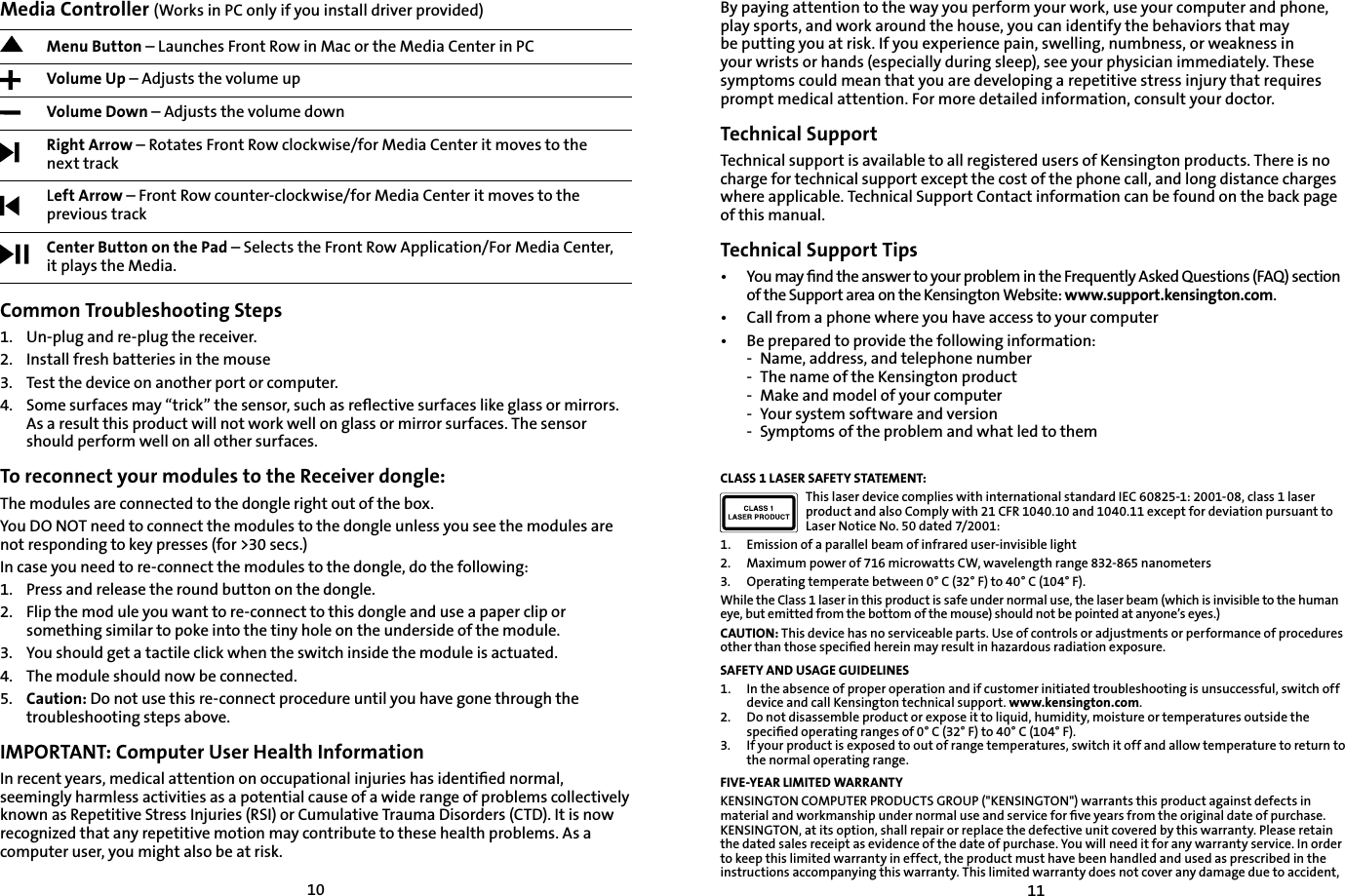 1011By paying attention to the way you perform your work, use your computer and phone, play sports, and work around the house, you can identify the behaviors that may be putting you at risk. If you experience pain, swelling, numbness, or weakness in your wrists or hands (especially during sleep), see your physician immediately. These symptoms could mean that you are developing a repetitive stress injury that requires prompt medical attention. For more detailed information, consult your doctor.Technical SupportTechnical support is available to all registered users of Kensington products. There is no charge for technical support except the cost of the phone call, and long distance charges where applicable. Technical Support Contact information can be found on the back page of this manual.Technical Support Tips•   You may ﬁnd the answer to your problem in the Frequently Asked Questions (FAQ) section of the Support area on the Kensington Website: www.support.kensington.com.•   Call from a phone where you have access to your computer• Be prepared to provide the following information:- Name, address, and telephone number- The name of the Kensington product- Make and model of your computer- Your system software and version- Symptoms of the problem and what led to themCLASS 1 LASER SAFETY STATEMENT:This laser device complies with international standard IEC 60825-1: 2001-08, class 1 laser product and also Comply with 21 CFR 1040.10 and 1040.11 except for deviation pursuant to Laser Notice No. 50 dated 7/2001:                         1. Emission of a parallel beam of infrared user-invisible light2. Maximum power of 716 microwatts CW, wavelength range 832-865 nanometers3. Operating temperate between 0° C (32° F) to 40° C (104° F).While the Class 1 laser in this product is safe under normal use, the laser beam (which is invisible to the human eye, but emitted from the bottom of the mouse) should not be pointed at anyone’s eyes.)CAUTION: This device has no serviceable parts. Use of controls or adjustments or performance of procedures other than those speciﬁed herein may result in hazardous radiation exposure.SAFETY AND USAGE GUIDELINES1.   In the absence of proper operation and if customer initiated troubleshooting is unsuccessful, switch off device and call Kensington technical support. www.kensington.com.2.   Do not disassemble product or expose it to liquid, humidity, moisture or temperatures outside the speciﬁed operating ranges of 0° C (32° F) to 40° C (104° F).3.   If your product is exposed to out of range temperatures, switch it off and allow temperature to return to the normal operating range.FIVE-YEAR LIMITED WARRANTYKENSINGTON COMPUTER PRODUCTS GROUP (&quot;KENSINGTON&quot;) warrants this product against defects in material and workmanship under normal use and service for ﬁve years from the original date of purchase. KENSINGTON, at its option, shall repair or replace the defective unit covered by this warranty. Please retain the dated sales receipt as evidence of the date of purchase. You will need it for any warranty service. In order to keep this limited warranty in effect, the product must have been handled and used as prescribed in the instructions accompanying this warranty. This limited warranty does not cover any damage due to accident, Media Controller (Works in PC only if you install driver provided)Menu Button – Launches Front Row in Mac or the Media Center in PC Volume Up – Adjusts the volume upVolume Down – Adjusts the volume downRight Arrow – Rotates Front Row clockwise/for Media Center it moves to thenext trackLeft Arrow – Front Row counter-clockwise/for Media Center it moves to the previous trackCenter Button on the Pad – Selects the Front Row Application/For Media Center,it plays the Media.Common Troubleshooting Steps1.   Un-plug and re-plug the receiver.2.    Install fresh batteries in the mouse3.    Test the device on another port or computer.4.    Some surfaces may “trick” the sensor, such as reﬂective surfaces like glass or mirrors. As a result this product will not work well on glass or mirror surfaces. The sensor should perform well on all other surfaces.To reconnect your modules to the Receiver dongle:The modules are connected to the dongle right out of the box.You DO NOT need to connect the modules to the dongle unless you see the modules are not responding to key presses (for &gt;30 secs.)In case you need to re-connect the modules to the dongle, do the following:1. Press and release the round button on the dongle.2. Flip the mod ule you want to re-connect to this dongle and use a paper clip or something similar to poke into the tiny hole on the underside of the module.3. You should get a tactile click when the switch inside the module is actuated.4. The module should now be connected.5. Caution: Do not use this re-connect procedure until you have gone through the troubleshooting steps above.IMPORTANT: Computer User Health InformationIn recent years, medical attention on occupational injuries has identiﬁed normal, seemingly harmless activities as a potential cause of a wide range of problems collectively known as Repetitive Stress Injuries (RSI) or Cumulative Trauma Disorders (CTD). It is now recognized that any repetitive motion may contribute to these health problems. As a computer user, you might also be at risk.