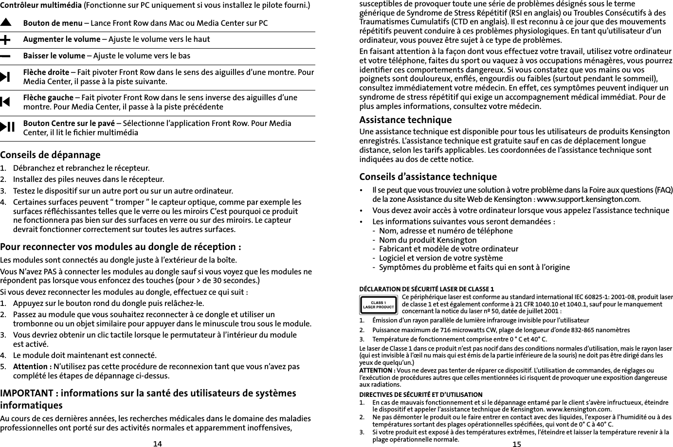 1415susceptibles de provoquer toute une série de problèmes désignés sous le terme générique de Syndrome de Stress Répétitif (RSI en anglais) ou Troubles Consécutifs à des Traumatismes Cumulatifs (CTD en anglais). Il est reconnu à ce jour que des mouvements répétitifs peuvent conduire à ces problèmes physiologiques. En tant qu’utilisateur d’un ordinateur, vous pouvez être sujet à ce type de problèmes.En faisant attention à la façon dont vous effectuez votre travail, utilisez votre ordinateur et votre téléphone, faites du sport ou vaquez à vos occupations ménagères, vous pourrez identiﬁer ces comportements dangereux. Si vous constatez que vos mains ou vos poignets sont douloureux, enﬂés, engourdis ou faibles (surtout pendant le sommeil), consultez immédiatement votre médecin. En effet, ces symptômes peuvent indiquer un syndrome de stress répétitif qui exige un accompagnement médical immédiat. Pour de plus amples informations, consultez votre médecin.Assistance techniqueUne assistance technique est disponible pour tous les utilisateurs de produits Kensington enregistrés. L’assistance technique est gratuite sauf en cas de déplacement longue distance, selon les tarifs applicables. Les coordonnées de l’assistance technique sont indiquées au dos de cette notice.Conseils d’assistance technique•   Il se peut que vous trouviez une solution à votre problème dans la Foire aux questions (FAQ) de la zone Assistance du site Web de Kensington : www.support.kensington.com.•   Vous devez avoir accès à votre ordinateur lorsque vous appelez l’assistance technique• Les informations suivantes vous seront demandées :- Nom, adresse et numéro de téléphone- Nom du produit Kensington- Fabricant et modèle de votre ordinateur- Logiciel et version de votre système- Symptômes du problème et faits qui en sont à l’origineDÉCLARATION DE SÉCURITÉ LASER DE CLASSE 1Ce périphérique laser est conforme au standard international IEC 60825-1: 2001-08, produit laser de classe 1 et est également conforme à 21 CFR 1040.10 et 1040.1, sauf pour le manquement concernant la notice du laser nº 50, datée de juillet 2001 :                         1. Émission d’un rayon parallèle de lumière infrarouge invisible pour l’utilisateur 2. Puissance maximum de 716 microwatts CW, plage de longueur d’onde 832-865 nanomètres3. Température de fonctionnement comprise entre 0 ° C et 40° C.Le laser de Classe 1 dans ce produit n’est pas nocif dans des conditions normales d’utilisation, mais le rayon laser (qui est invisible à l’œil nu mais qui est émis de la partie inférieure de la souris) ne doit pas être dirigé dans les yeux de quelqu’un.)ATTENTION : Vous ne devez pas tenter de réparer ce dispositif. L’utilisation de commandes, de réglages ou l’exécution de procédures autres que celles mentionnées ici risquent de provoquer une exposition dangereuse aux radiations.DIRECTIVES DE SÉCURITÉ ET D’UTILISATION1. En cas de mauvais fonctionnement et si le dépannage entamé par le client s’avère infructueux, éteindre le dispositif et appeler l’assistance technique de Kensington. www.kensington.com.2. Ne pas démonter le produit ou le faire entrer en contact avec des liquides, l’exposer à l’humidité ou à des températures sortant des plages opérationnelles spéciﬁées, qui vont de 0° C à 40° C.3. Si votre produit est exposé à des températures extrêmes, l’éteindre et laisser la température revenir à la plage opérationnelle normale.Contrôleur multimédia (Fonctionne sur PC uniquement si vous installez le pilote fourni.)Bouton de menu – Lance Front Row dans Mac ou Media Center sur PC Augmenter le volume – Ajuste le volume vers le hautBaisser le volume – Ajuste le volume vers le basFlèche droite – Fait pivoter Front Row dans le sens des aiguilles d’une montre. Pour Media Center, il passe à la piste suivante.Flèche gauche – Fait pivoter Front Row dans le sens inverse des aiguilles d’une montre. Pour Media Center, il passe à la piste précédenteBouton Centre sur le pavé – Sélectionne l’application Front Row. Pour Media Center, il lit le ﬁchier multimédiaConseils de dépannage1.   Débranchez et rebranchez le récepteur.2.    Installez des piles neuves dans le récepteur.3.    Testez le dispositif sur un autre port ou sur un autre ordinateur.4. Certaines surfaces peuvent “ tromper ” le capteur optique, comme par exemple les surfaces réﬂéchissantes telles que le verre ou les miroirs C’est pourquoi ce produit ne fonctionnera pas bien sur des surfaces en verre ou sur des miroirs. Le capteur devrait fonctionner correctement sur toutes les autres surfaces.Pour reconnecter vos modules au dongle de réception :Les modules sont connectés au dongle juste à l’extérieur de la boîte.Vous N’avez PAS à connecter les modules au dongle sauf si vous voyez que les modules ne répondent pas lorsque vous enfoncez des touches (pour &gt; de 30 secondes.)Si vous devez reconnecter les modules au dongle, effectuez ce qui suit :1. Appuyez sur le bouton rond du dongle puis relâchez-le.2. Passez au module que vous souhaitez reconnecter à ce dongle et utiliser un trombonne ou un objet similaire pour appuyer dans le minuscule trou sous le module.3. Vous devriez obtenir un clic tactile lorsque le permutateur à l’intérieur du module est activé.4. Le module doit maintenant est connecté.5. Attention : N’utilisez pas cette procédure de reconnexion tant que vous n’avez pas complété les étapes de dépannage ci-dessus.IMPORTANT : informations sur la santé des utilisateurs de systèmes informatiquesAu cours de ces dernières années, les recherches médicales dans le domaine des maladies professionnelles ont porté sur des activités normales et apparemment inoffensives, 
