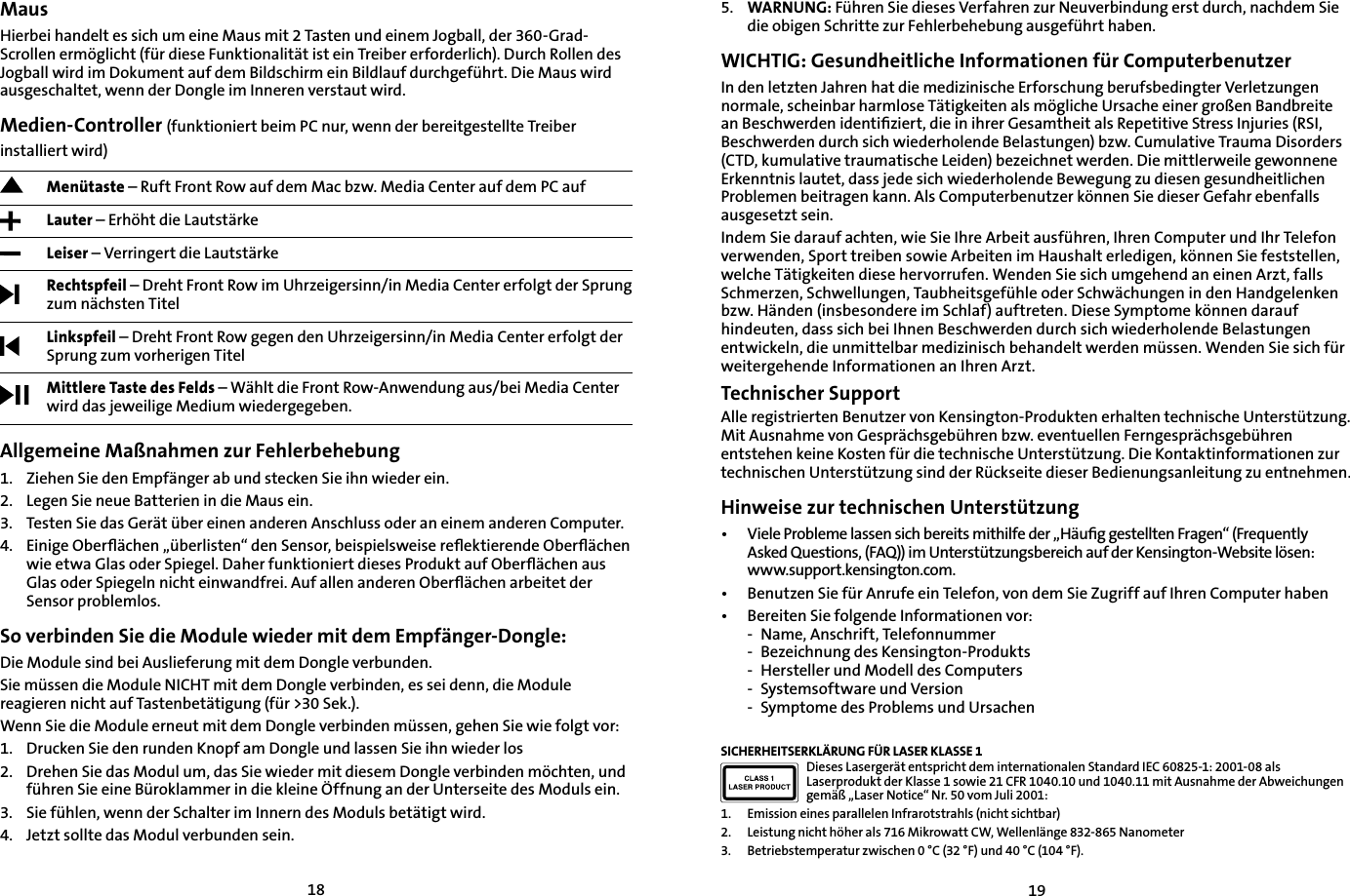 18195. WARNUNG: Führen Sie dieses Verfahren zur Neuverbindung erst durch, nachdem Sie die obigen Schritte zur Fehlerbehebung ausgeführt haben.WICHTIG: Gesundheitliche Informationen für ComputerbenutzerIn den letzten Jahren hat die medizinische Erforschung berufsbedingter Verletzungen normale, scheinbar harmlose Tätigkeiten als mögliche Ursache einer großen Bandbreite an Beschwerden identiﬁziert, die in ihrer Gesamtheit als Repetitive Stress Injuries (RSI, Beschwerden durch sich wiederholende Belastungen) bzw. Cumulative Trauma Disorders (CTD, kumulative traumatische Leiden) bezeichnet werden. Die mittlerweile gewonnene Erkenntnis lautet, dass jede sich wiederholende Bewegung zu diesen gesundheitlichen Problemen beitragen kann. Als Computerbenutzer können Sie dieser Gefahr ebenfalls ausgesetzt sein.Indem Sie darauf achten, wie Sie Ihre Arbeit ausführen, Ihren Computer und Ihr Telefon verwenden, Sport treiben sowie Arbeiten im Haushalt erledigen, können Sie feststellen, welche Tätigkeiten diese hervorrufen. Wenden Sie sich umgehend an einen Arzt, falls Schmerzen, Schwellungen, Taubheitsgefühle oder Schwächungen in den Handgelenken bzw. Händen (insbesondere im Schlaf) auftreten. Diese Symptome können darauf hindeuten, dass sich bei Ihnen Beschwerden durch sich wiederholende Belastungen entwickeln, die unmittelbar medizinisch behandelt werden müssen. Wenden Sie sich für weitergehende Informationen an Ihren Arzt.Technischer SupportAlle registrierten Benutzer von Kensington-Produkten erhalten technische Unterstützung. Mit Ausnahme von Gesprächsgebühren bzw. eventuellen Ferngesprächsgebühren entstehen keine Kosten für die technische Unterstützung. Die Kontaktinformationen zur technischen Unterstützung sind der Rückseite dieser Bedienungsanleitung zu entnehmen.Hinweise zur technischen Unterstützung•   Viele Probleme lassen sich bereits mithilfe der „Häuﬁg gestellten Fragen“ (Frequently Asked Questions, (FAQ)) im Unterstützungsbereich auf der Kensington-Website lösen: www.support.kensington.com.•   Benutzen Sie für Anrufe ein Telefon, von dem Sie Zugriff auf Ihren Computer haben• Bereiten Sie folgende Informationen vor:- Name, Anschrift, Telefonnummer- Bezeichnung des Kensington-Produkts- Hersteller und Modell des Computers- Systemsoftware und Version- Symptome des Problems und UrsachenSICHERHEITSERKLÄRUNG FÜR LASER KLASSE 1Dieses Lasergerät entspricht dem internationalen Standard IEC 60825-1: 2001-08 als Laserprodukt der Klasse 1 sowie 21 CFR 1040.10 und 1040.11 mit Ausnahme der Abweichungen gemäß „Laser Notice“ Nr. 50 vom Juli 2001:                         1. Emission eines parallelen Infrarotstrahls (nicht sichtbar)2. Leistung nicht höher als 716 Mikrowatt CW, Wellenlänge 832-865 Nanometer3. Betriebstemperatur zwischen 0 °C (32 °F) und 40 °C (104 °F).MausHierbei handelt es sich um eine Maus mit 2 Tasten und einem Jogball, der 360-Grad-Scrollen ermöglicht (für diese Funktionalität ist ein Treiber erforderlich). Durch Rollen des Jogball wird im Dokument auf dem Bildschirm ein Bildlauf durchgeführt. Die Maus wird ausgeschaltet, wenn der Dongle im Inneren verstaut wird.Medien-Controller (funktioniert beim PC nur, wenn der bereitgestellte Treiber installiert wird)Menütaste – Ruft Front Row auf dem Mac bzw. Media Center auf dem PC auf Lauter – Erhöht die LautstärkeLeiser – Verringert die LautstärkeRechtspfeil – Dreht Front Row im Uhrzeigersinn/in Media Center erfolgt der Sprung zum nächsten TitelLinkspfeil – Dreht Front Row gegen den Uhrzeigersinn/in Media Center erfolgt der Sprung zum vorherigen TitelMittlere Taste des Felds – Wählt die Front Row-Anwendung aus/bei Media Center wird das jeweilige Medium wiedergegeben.Allgemeine Maßnahmen zur Fehlerbehebung1.   Ziehen Sie den Empfänger ab und stecken Sie ihn wieder ein.2.    Legen Sie neue Batterien in die Maus ein.3. Testen Sie das Gerät über einen anderen Anschluss oder an einem anderen Computer.4.    Einige Oberﬂächen „überlisten“ den Sensor, beispielsweise reﬂektierende Oberﬂächen wie etwa Glas oder Spiegel. Daher funktioniert dieses Produkt auf Oberﬂächen aus Glas oder Spiegeln nicht einwandfrei. Auf allen anderen Oberﬂächen arbeitet der Sensor problemlos.So verbinden Sie die Module wieder mit dem Empfänger-Dongle:Die Module sind bei Auslieferung mit dem Dongle verbunden.Sie müssen die Module NICHT mit dem Dongle verbinden, es sei denn, die Module reagieren nicht auf Tastenbetätigung (für &gt;30 Sek.).Wenn Sie die Module erneut mit dem Dongle verbinden müssen, gehen Sie wie folgt vor:1. Drucken Sie den runden Knopf am Dongle und lassen Sie ihn wieder los2. Drehen Sie das Modul um, das Sie wieder mit diesem Dongle verbinden möchten, und führen Sie eine Büroklammer in die kleine Öffnung an der Unterseite des Moduls ein.3. Sie fühlen, wenn der Schalter im Innern des Moduls betätigt wird.4. Jetzt sollte das Modul verbunden sein.