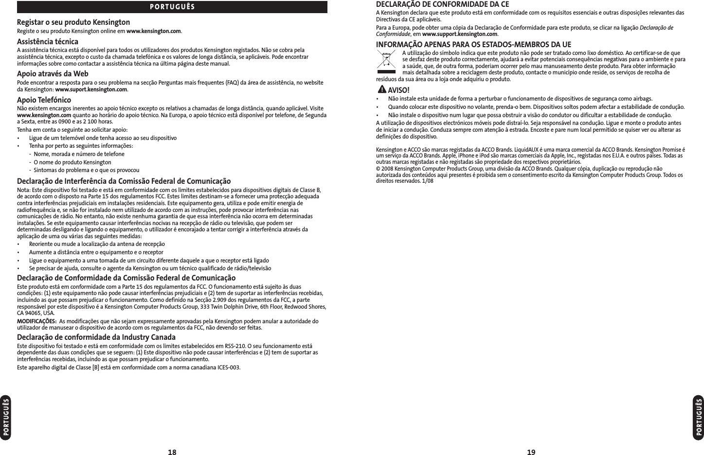 DECLARAÇÃO DE CONFORMIDADE DA CEA Kensington declara que este produto está em conformidade com os requisitos essenciais e outras disposições relevantes dasDirectivas da CE aplicáveis.Para a Europa, pode obter uma cópia da Declaração de Conformidade para este produto, se clicar na ligação Declaração deConformidade, em www.support.kensington.com.INFORMAÇÃO APENAS PARA OS ESTADOS-MEMBROS DA UEA utilização do símbolo indica que este produto não pode ser tratado como lixo doméstico. Ao certificar-se de quese desfaz deste produto correctamente, ajudará a evitar potenciais consequências negativas para o ambiente e paraa saúde, que, de outra forma, poderiam ocorrer pelo mau manuseamento deste produto. Para obter informaçãomais detalhada sobre a reciclagem deste produto, contacte o município onde reside, os serviços de recolha deresíduos da sua área ou a loja onde adquiriu o produto.AVISO!• Não instale esta unidade de forma a perturbar o funcionamento de dispositivos de segurança como airbags.• Quando colocar este dispositivo no volante, prenda-o bem. Dispositivos soltos podem afectar a estabilidade de condução.• Não instale o dispositivo num lugar que possa obstruir a visão do condutor ou dificultar a estabilidade de condução.A utilização de dispositivos electrónicos móveis pode distraí-lo. Seja responsável na condução. Ligue e monte o produto antesde iniciar a condução. Conduza sempre com atenção à estrada. Encoste e pare num local permitido se quiser ver ou alterar asdefinições do dispositivo.Kensington e ACCO são marcas registadas da ACCO Brands. LiquidAUX é uma marca comercial da ACCO Brands. Kensington Promise éum serviço da ACCO Brands. Apple, iPhone e iPod são marcas comerciais da Apple, Inc., registadas nos E.U.A. e outros países. Todas asoutras marcas registadas e não registadas são propriedade dos respectivos proprietários.© 2008 Kensington Computer Products Group, uma divisão da ACCO Brands. Qualquer cópia, duplicação ou reprodução nãoautorizada dos conteúdos aqui presentes é proibida sem o consentimento escrito da Kensington Computer Products Group. Todos osdireitos reservados. 1/0819Registar o seu produto KensingtonRegiste o seu produto Kensington online em www.kensington.com.Assistência técnicaA assistência técnica está disponível para todos os utilizadores dos produtos Kensington registados. Não se cobra pelaassistência técnica, excepto o custo da chamada telefónica e os valores de longa distância, se aplicáveis. Pode encontrarinformações sobre como contactar a assistência técnica na última página deste manual.Apoio através da WebPode encontrar a resposta para o seu problema na secção Perguntas mais frequentes (FAQ) da área de assistência, no websiteda Kensington: www.suport.kensington.com.Apoio TelefónicoNão existem encargos inerentes ao apoio técnico excepto os relativos a chamadas de longa distância, quando aplicável. Visitewww.kensington.com quanto ao horário do apoio técnico. Na Europa, o apoio técnico está disponível por telefone, de Segundaa Sexta, entre as 0900 e as 2 100 horas.Tenha em conta o seguinte ao solicitar apoio:• Ligue de um telemóvel onde tenha acesso ao seu dispositivo• Tenha por perto as seguintes informações:- Nome, morada e número de telefone- O nome do produto Kensington- Sintomas do problema e o que os provocouDeclaração de Interferência da Comissão Federal de ComunicaçãoNota: Este dispositivo foi testado e está em conformidade com os limites estabelecidos para dispositivos digitais de Classe B,de acordo com o disposto na Parte 15 dos regulamentos FCC. Estes limites destinam-se a fornecer uma protecção adequadacontra interferências prejudiciais em instalações residenciais. Este equipamento gera, utiliza e pode emitir energia deradiofrequência e, se não for instalado nem utilizado de acordo com as instruções, pode provocar interferências nascomunicações de rádio. No entanto, não existe nenhuma garantia de que essa interferência não ocorra em determinadasinstalações. Se este equipamento causar interferências nocivas na recepção de rádio ou televisão, que podem serdeterminadas desligando e ligando o equipamento, o utilizador é encorajado a tentar corrigir a interferência através daaplicação de uma ou várias das seguintes medidas:•  Reoriente ou mude a localização da antena de recepção•  Aumente a distância entre o equipamento e o receptor•  Ligue o equipamento a uma tomada de um circuito diferente daquele a que o receptor está ligado•  Se precisar de ajuda, consulte o agente da Kensington ou um técnico qualificado de rádio/televisãoDeclaração de Conformidade da Comissão Federal de ComunicaçãoEste produto está em conformidade com a Parte 15 dos regulamentos da FCC. O funcionamento está sujeito às duascondições: (1) este equipamento não pode causar interferências prejudiciais e (2) tem de suportar as interferências recebidas,incluindo as que possam prejudicar o funcionamento. Como definido na Secção 2.909 dos regulamentos da FCC, a parteresponsável por este dispositivo é a Kensington Computer Products Group, 333 Twin Dolphin Drive, 6th Floor, Redwood Shores,CA 94065, USA.MODIFICAÇÕES: As modificações que não sejam expressamente aprovadas pela Kensington podem anular a autoridade doutilizador de manusear o dispositivo de acordo com os regulamentos da FCC, não devendo ser feitas.Declaração de conformidade da Industry CanadaEste dispositivo foi testado e está em conformidade com os limites estabelecidos em RSS-210. O seu funcionamento estádependente das duas condições que se seguem: (1) Este dispositivo não pode causar interferências e (2) tem de suportar asinterferências recebidas, incluindo as que possam prejudicar o funcionamento.Este aparelho digital de Classe [B] está em conformidade com a norma canadiana ICES-003.18PORTUGUÊSPORTUGUÊSPORTUGUÊS