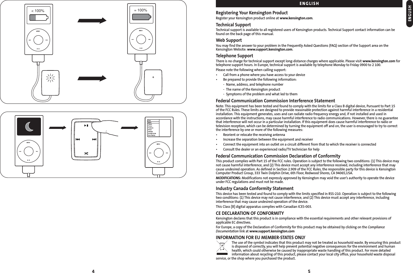 4 5Registering Your Kensington ProductRegister your Kensington product online at www.kensington.com.Technical SupportTechnical support is available to all registered users of Kensington products. Technical Support contact information can befound on the back page of this manual.Web SupportYou may find the answer to your problem in the Frequently Asked Questions (FAQ) section of the Support area on theKensington Website: www.support.kensington.com.Telephone SupportThere is no charge for technical support except long-distance charges where applicable. Please visit www.kensington.com fortelephone support hours. In Europe, technical support is available by telephone Monday to Friday 0900 to 2 100.Please note the following when calling support:• Call from a phone where you have access to your device• Be prepared to provide the following information:- Name, address, and telephone number- The name of the Kensington product- Symptoms of the problem and what led to themFederal Communication Commission Interference StatementNote: This equipment has been tested and found to comply with the limits for a Class B digital device, Pursuant to Part 15 of the FCC Rules. These limits are designed to provide reasonable protection against harmful interference in a residentialinstallation. This equipment generates, uses and can radiate radio frequency energy and, if not installed and used in accordance with the instructions, may cause harmful interference to radio communications. However, there is no guaranteethat interference will not occur in a particular installation. If this equipment does cause harmful interference to radio or television reception, which can be determined by turning the equipment off and on, the user is encouraged to try to correctthe interference by one or more of the following measures:• Reorient or relocate the receiving antenna• Increase the separation between the equipment and receiver• Connect the equipment into an outlet on a circuit different from that to which the receiver is connected• Consult the dealer or an experienced radio/TV technician for helpFederal Communication Commission Declaration of ConformityThis product complies with Part 15 of the FCC rules. Operation is subject to the following two conditions: (1) This device maynot cause harmful interference, and (2) This device must accept any interference received, including interference that maycause undesired operation. As defined in Section 2.909 of the FCC Rules, the responsible party for this device is KensingtonComputer Product Group, 333 Twin Dolphin Drive, 6th Floor, Redwood Shores, CA 94065,USA.MODIFICATIONS: Modifications not expressly approved by Kensington may void the user’s authority to operate the deviceunder FCC regulations and must not be made.Industry Canada Conformity StatementThis device has been tested and found to comply with the limits specified in RSS-210. Operation is subject to the followingtwo conditions: (1) This device may not cause interference, and (2) This device must accept any interference, includinginterference that may cause undesired operation of the device.This Class [B] digital apparatus complies with Canadian ICES-003.CE DECLARATION OF CONFORMITYKensington declares that this product is in compliance with the essential requirements and other relevant provisions ofapplicable EC directives.For Europe, a copy of the Declaration of Conformity for this product may be obtained by clicking on the ComplianceDocumentation link at www.support.kensington.comINFORMATION FOR EU MEMBER-STATES ONLYThe use of the symbol indicates that this product may not be treated as household waste. By ensuring this productis disposed of correctly, you will help prevent potential negative consequences for the environment and humanhealth, which could otherwise be caused by inappropriate waste handling of this product. For more detailedinformation about recycling of this product, please contact your local city office, your household waste disposalservice, or the shop where you purchased the product.ENGLISHENGLISH&lt; 100%  = 100% 