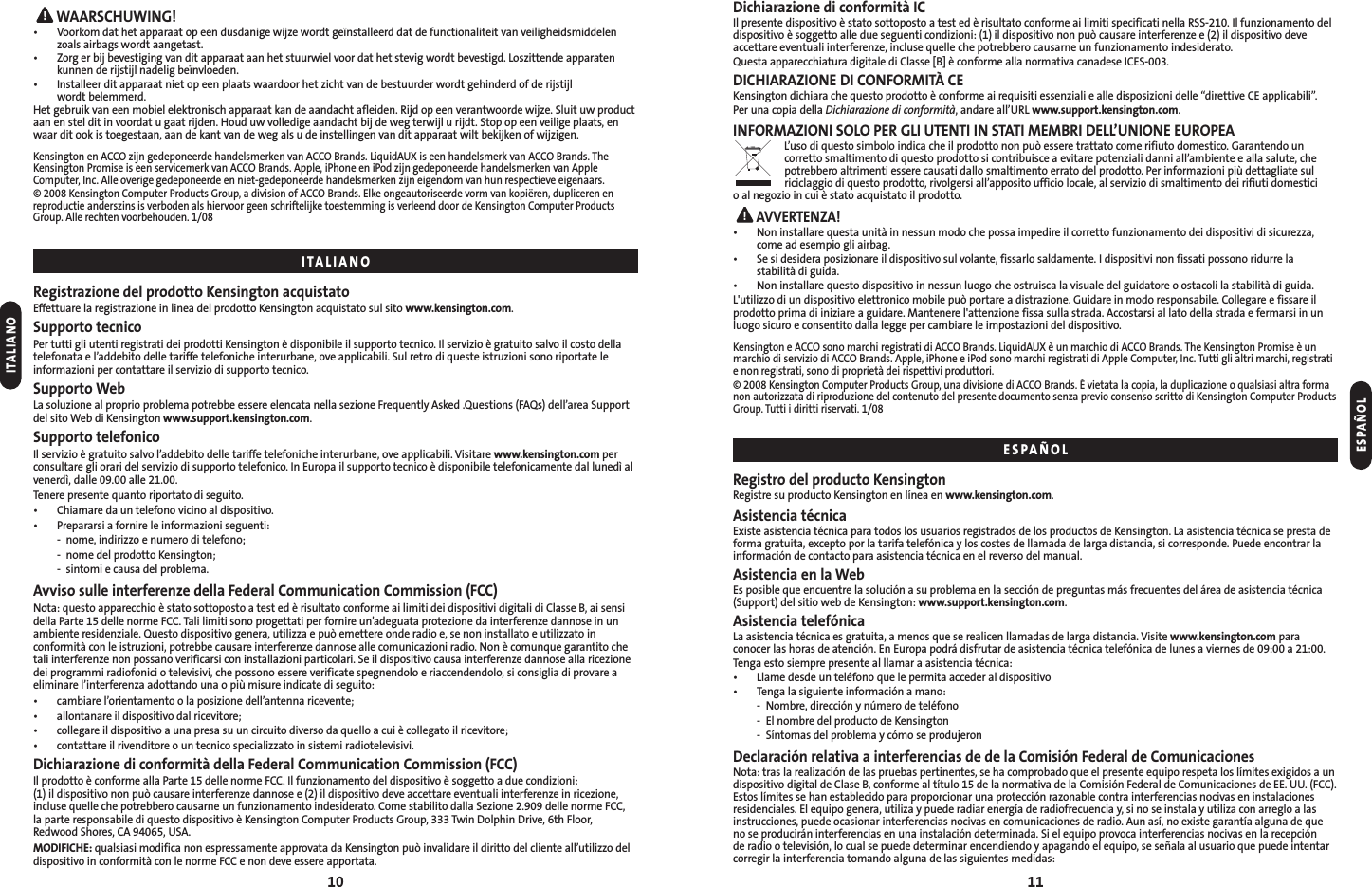 Dichiarazione di conformità ICIl presente dispositivo è stato sottoposto a test ed è risultato conforme ai limiti specificati nella RSS-210. Il funzionamento deldispositivo è soggetto alle due seguenti condizioni: (1) il dispositivo non può causare interferenze e (2) il dispositivo deveaccettare eventuali interferenze, incluse quelle che potrebbero causarne un funzionamento indesiderato.Questa apparecchiatura digitale di Classe [B] è conforme alla normativa canadese ICES-003.DICHIARAZIONE DI CONFORMITÀ CEKensington dichiara che questo prodotto è conforme ai requisiti essenziali e alle disposizioni delle “direttive CE applicabili”.Per una copia della Dichiarazione di conformità, andare all’URL www.support.kensington.com.INFORMAZIONI SOLO PER GLI UTENTI IN STATI MEMBRI DELL’UNIONE EUROPEAL’uso di questo simbolo indica che il prodotto non può essere trattato come rifiuto domestico. Garantendo uncorretto smaltimento di questo prodotto si contribuisce a evitare potenziali danni all’ambiente e alla salute, chepotrebbero altrimenti essere causati dallo smaltimento errato del prodotto. Per informazioni più dettagliate sulriciclaggio di questo prodotto, rivolgersi all’apposito ufficio locale, al servizio di smaltimento dei rifiuti domestici o al negozio in cui è stato acquistato il prodotto.AVVERTENZA!• Non installare questa unità in nessun modo che possa impedire il corretto funzionamento dei dispositivi di sicurezza,come ad esempio gli airbag.• Se si desidera posizionare il dispositivo sul volante, fissarlo saldamente. I dispositivi non fissati possono ridurre la stabilità di guida.• Non installare questo dispositivo in nessun luogo che ostruisca la visuale del guidatore o ostacoli la stabilità di guida.L&apos;utilizzo di un dispositivo elettronico mobile può portare a distrazione. Guidare in modo responsabile. Collegare e fissare ilprodotto prima di iniziare a guidare. Mantenere l&apos;attenzione fissa sulla strada. Accostarsi al lato della strada e fermarsi in unluogo sicuro e consentito dalla legge per cambiare le impostazioni del dispositivo.Kensington e ACCO sono marchi registrati di ACCO Brands. LiquidAUX è un marchio di ACCO Brands. The Kensington Promise è unmarchio di servizio di ACCO Brands. Apple, iPhone e iPod sono marchi registrati di Apple Computer, Inc. Tutti gli altri marchi, registratie non registrati, sono di proprietà dei rispettivi produttori.© 2008 Kensington Computer Products Group, una divisione di ACCO Brands. È vietata la copia, la duplicazione o qualsiasi altra formanon autorizzata di riproduzione del contenuto del presente documento senza previo consenso scritto di Kensington Computer ProductsGroup. Tutti i diritti riservati. 1/08Registro del producto KensingtonRegistre su producto Kensington en línea en www.kensington.com.Asistencia técnicaExiste asistencia técnica para todos los usuarios registrados de los productos de Kensington. La asistencia técnica se presta deforma gratuita, excepto por la tarifa telefónica y los costes de llamada de larga distancia, si corresponde. Puede encontrar lainformación de contacto para asistencia técnica en el reverso del manual.Asistencia en la WebEs posible que encuentre la solución a su problema en la sección de preguntas más frecuentes del área de asistencia técnica(Support) del sitio web de Kensington: www.support.kensington.com.Asistencia telefónicaLa asistencia técnica es gratuita, a menos que se realicen llamadas de larga distancia. Visite www.kensington.com paraconocer las horas de atención. En Europa podrá disfrutar de asistencia técnica telefónica de lunes a viernes de 09:00 a 21:00.Tenga esto siempre presente al llamar a asistencia técnica:• Llame desde un teléfono que le permita acceder al dispositivo• Tenga la siguiente información a mano:- Nombre, dirección y número de teléfono- El nombre del producto de Kensington- Síntomas del problema y cómo se produjeronDeclaración relativa a interferencias de de la Comisión Federal de ComunicacionesNota: tras la realización de las pruebas pertinentes, se ha comprobado que el presente equipo respeta los límites exigidos a undispositivo digital de Clase B, conforme al título 15 de la normativa de la Comisión Federal de Comunicaciones de EE. UU. (FCC).Estos límites se han establecido para proporcionar una protección razonable contra interferencias nocivas en instalaciones residenciales. El equipo genera, utiliza y puede radiar energía de radiofrecuencia y, si no se instala y utiliza con arreglo a lasinstrucciones, puede ocasionar interferencias nocivas en comunicaciones de radio. Aun así, no existe garantía alguna de que no se producirán interferencias en una instalación determinada. Si el equipo provoca interferencias nocivas en la recepción de radio o televisión, lo cual se puede determinar encendiendo y apagando el equipo, se señala al usuario que puede intentarcorregir la interferencia tomando alguna de las siguientes medidas:WAARSCHUWING!• Voorkom dat het apparaat op een dusdanige wijze wordt geïnstalleerd dat de functionaliteit van veiligheidsmiddelenzoals airbags wordt aangetast.• Zorg er bij bevestiging van dit apparaat aan het stuurwiel voor dat het stevig wordt bevestigd. Loszittende apparatenkunnen de rijstijl nadelig beïnvloeden.• Installeer dit apparaat niet op een plaats waardoor het zicht van de bestuurder wordt gehinderd of de rijstijl wordt belemmerd.Het gebruik van een mobiel elektronisch apparaat kan de aandacht afleiden. Rijd op een verantwoorde wijze. Sluit uw productaan en stel dit in voordat u gaat rijden. Houd uw volledige aandacht bij de weg terwijl u rijdt. Stop op een veilige plaats, enwaar dit ook is toegestaan, aan de kant van de weg als u de instellingen van dit apparaat wilt bekijken of wijzigen.Kensington en ACCO zijn gedeponeerde handelsmerken van ACCO Brands. LiquidAUX is een handelsmerk van ACCO Brands. TheKensington Promise is een servicemerk van ACCO Brands. Apple, iPhone en iPod zijn gedeponeerde handelsmerken van AppleComputer, Inc. Alle overige gedeponeerde en niet-gedeponeerde handelsmerken zijn eigendom van hun respectieve eigenaars.© 2008 Kensington Computer Products Group, a division of ACCO Brands. Elke ongeautoriseerde vorm van kopiëren, dupliceren enreproductie anderszins is verboden als hiervoor geen schriftelijke toestemming is verleend door de Kensington Computer ProductsGroup. Alle rechten voorbehouden. 1/08Registrazione del prodotto Kensington acquistatoEffettuare la registrazione in linea del prodotto Kensington acquistato sul sito www.kensington.com.Supporto tecnicoPer tutti gli utenti registrati dei prodotti Kensington è disponibile il supporto tecnico. Il servizio è gratuito salvo il costo dellatelefonata e l’addebito delle tariffe telefoniche interurbane, ove applicabili. Sul retro di queste istruzioni sono riportate leinformazioni per contattare il servizio di supporto tecnico.Supporto WebLa soluzione al proprio problema potrebbe essere elencata nella sezione Frequently Asked .Questions (FAQs) dell’area Supportdel sito Web di Kensington www.support.kensington.com.Supporto telefonicoIl servizio è gratuito salvo l’addebito delle tariffe telefoniche interurbane, ove applicabili. Visitare www.kensington.com perconsultare gli orari del servizio di supporto telefonico. In Europa il supporto tecnico è disponibile telefonicamente dal lunedì alvenerdì, dalle 09.00 alle 21.00.Tenere presente quanto riportato di seguito.• Chiamare da un telefono vicino al dispositivo.• Prepararsi a fornire le informazioni seguenti:- nome, indirizzo e numero di telefono;- nome del prodotto Kensington;- sintomi e causa del problema.Avviso sulle interferenze della Federal Communication Commission (FCC)Nota: questo apparecchio è stato sottoposto a test ed è risultato conforme ai limiti dei dispositivi digitali di Classe B, ai sensidella Parte 15 delle norme FCC. Tali limiti sono progettati per fornire un’adeguata protezione da interferenze dannose in unambiente residenziale. Questo dispositivo genera, utilizza e può emettere onde radio e, se non installato e utilizzato inconformità con le istruzioni, potrebbe causare interferenze dannose alle comunicazioni radio. Non è comunque garantito chetali interferenze non possano verificarsi con installazioni particolari. Se il dispositivo causa interferenze dannose alla ricezionedei programmi radiofonici o televisivi, che possono essere verificate spegnendolo e riaccendendolo, si consiglia di provare aeliminare l’interferenza adottando una o più misure indicate di seguito:•  cambiare l’orientamento o la posizione dell’antenna ricevente;•  allontanare il dispositivo dal ricevitore;•  collegare il dispositivo a una presa su un circuito diverso da quello a cui è collegato il ricevitore;•  contattare il rivenditore o un tecnico specializzato in sistemi radiotelevisivi.Dichiarazione di conformità della Federal Communication Commission (FCC)Il prodotto è conforme alla Parte 15 delle norme FCC. Il funzionamento del dispositivo è soggetto a due condizioni: (1) il dispositivo non può causare interferenze dannose e (2) il dispositivo deve accettare eventuali interferenze in ricezione,incluse quelle che potrebbero causarne un funzionamento indesiderato. Come stabilito dalla Sezione 2.909 delle norme FCC, la parte responsabile di questo dispositivo è Kensington Computer Products Group, 333 Twin Dolphin Drive, 6th Floor,Redwood Shores, CA 94065, USA.MODIFICHE: qualsiasi modifica non espressamente approvata da Kensington può invalidare il diritto del cliente all’utilizzo deldispositivo in conformità con le norme FCC e non deve essere apportata.10 11ESPAÑOLITALIANOITALIANOESPAÑOL