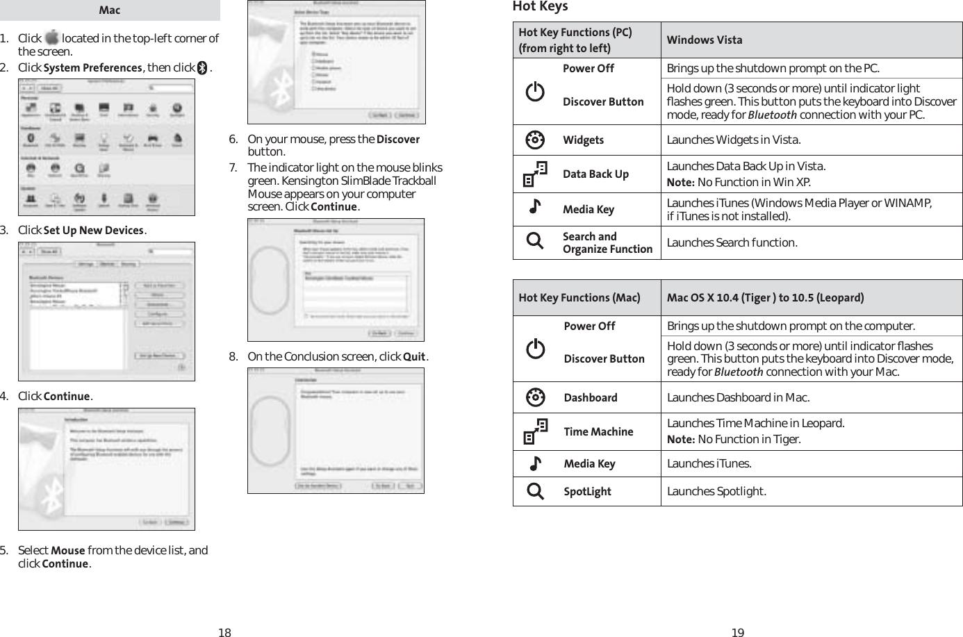 1819Mac1. Click  located in the top-left corner of the screen.2. Click System Preferences, then click   .3. Click Set Up New Devices.4. Click Continue.5. Select Mouse from the device list, and click Continue.6.  On your mouse, press the Discoverbutton.7. The indicator light on the mouse blinks green. Kensington SlimBlade Trackball Mouse appears on your computer screen. Click Continue.8. On the Conclusion screen, click Quit.Hot KeysHot Key Functions (PC)(from right to left) Windows VistaPower Off Brings up the shutdown prompt on the PC.Discover Button Hold down (3 seconds or more) until indicator light ﬂashes green. This button puts the keyboard into Discover mode, ready for Bluetooth connection with your PC.Widgets Launches Widgets in Vista.Data Back Up Launches Data Back Up in Vista. Note: No Function in Win XP.Media Key Launches iTunes (Windows Media Player or WINAMP, if iTunes is not installed).Search and Organize Function Launches Search function.Hot Key Functions (Mac) Mac OS X 10.4 (Tiger ) to 10.5 (Leopard)Power Off Brings up the shutdown prompt on the computer. Discover Button Hold down (3 seconds or more) until indicator ﬂashes green. This button puts the keyboard into Discover mode, ready for Bluetooth connection with your Mac.Dashboard Launches Dashboard in Mac.Time Machine Launches Time Machine in Leopard. Note: No Function in Tiger.Media Key Launches iTunes.SpotLight Launches Spotlight.