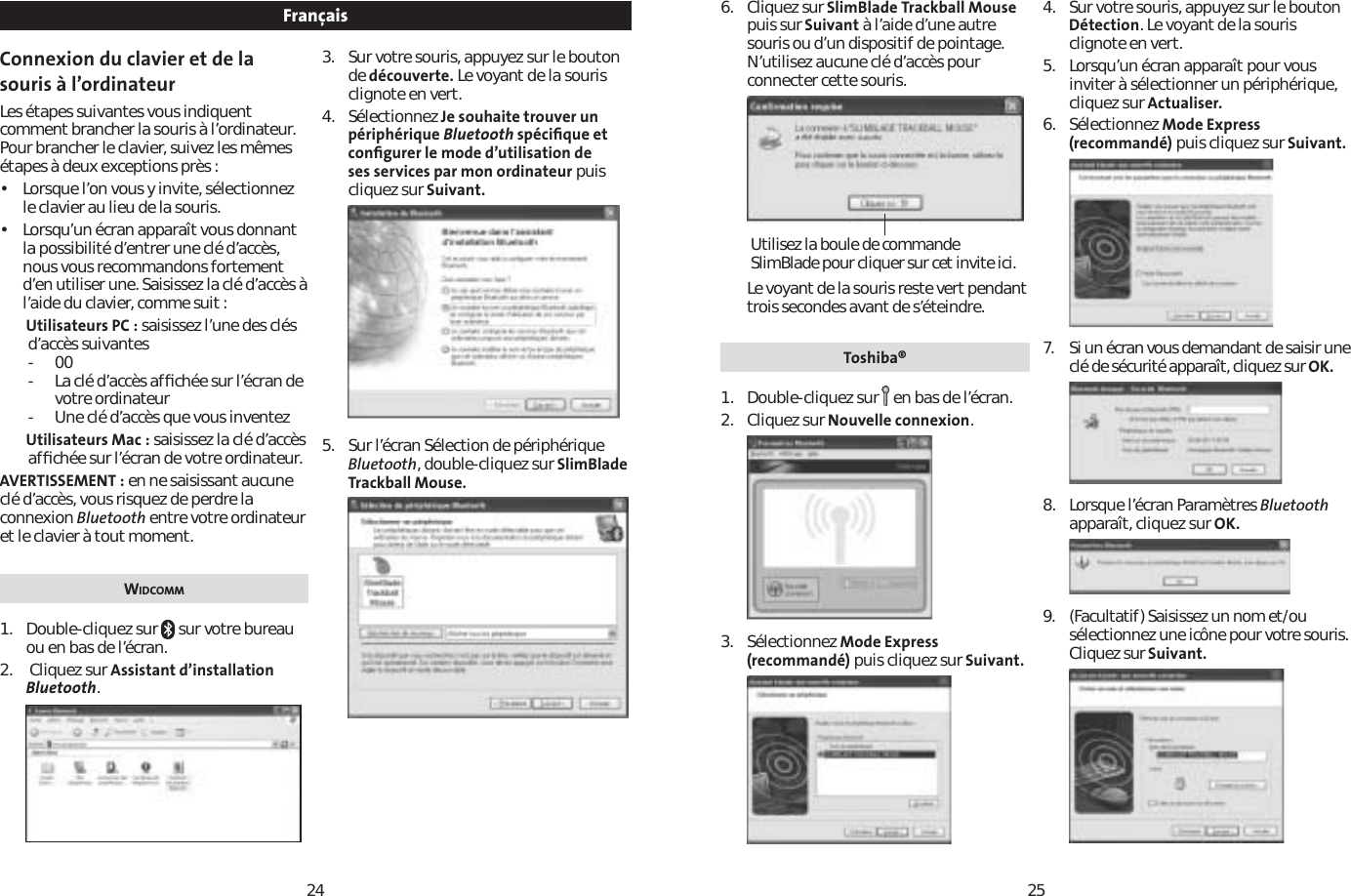 2425Connexion du clavier et de la souris à l’ordinateurLes étapes suivantes vous indiquent comment brancher la souris à l’ordinateur. Pour brancher le clavier, suivez les mêmes étapes à deux exceptions près :• Lorsque l’on vous y invite, sélectionnez le clavier au lieu de la souris.• Lorsqu’un écran apparaît vous donnant la possibilité d’entrer une clé d’accès, nous vous recommandons fortement d’en utiliser une. Saisissez la clé d’accès à l’aide du clavier, comme suit :Utilisateurs PC : saisissez l’une des clés d’accès suivantes-00- La clé d’accès afﬁchée sur l’écran de votre ordinateur- Une clé d’accès que vous inventezUtilisateurs Mac : saisissez la clé d’accès afﬁchée sur l’écran de votre ordinateur.AVERTISSEMENT : en ne saisissant aucune clé d’accès, vous risquez de perdre la connexion Bluetooth entre votre ordinateur et le clavier à tout moment.WIDCOMM1. Double-cliquez sur   sur votre bureau ou en bas de l’écran.2.  Cliquez sur Assistant d’installation Bluetooth.3. Sur votre souris, appuyez sur le bouton de découverte. Le voyant de la souris clignote en vert.4. Sélectionnez Je souhaite trouver un périphérique Bluetooth spéciﬁque et conﬁgurer le mode d’utilisation de ses services par mon ordinateur puis cliquez sur Suivant.5. Sur l’écran Sélection de périphérique Bluetooth, double-cliquez sur SlimBlade Trackball Mouse.Français 6. Cliquez sur SlimBlade Trackball Mousepuis sur Suivant à l’aide d’une autre souris ou d’un dispositif de pointage. N’utilisez aucune clé d’accès pour connecter cette souris.Le voyant de la souris reste vert pendant trois secondes avant de s’éteindre.Toshiba®1. Double-cliquez sur en bas de l’écran.2. Cliquez sur Nouvelle connexion.3. Sélectionnez Mode Express (recommandé) puis cliquez sur Suivant.4. Sur votre souris, appuyez sur le bouton Détection. Le voyant de la souris clignote en vert.5. Lorsqu’un écran apparaît pour vous inviter à sélectionner un périphérique, cliquez sur Actualiser.6. Sélectionnez Mode Express (recommandé) puis cliquez sur Suivant.7. Si un écran vous demandant de saisir une clé de sécurité apparaît, cliquez sur OK.8. Lorsque l’écran Paramètres Bluetoothapparaît, cliquez sur OK.9. (Facultatif) Saisissez un nom et/ou sélectionnez une icône pour votre souris. Cliquez sur Suivant.Utilisez la boule de commande SlimBlade pour cliquer sur cet invite ici.