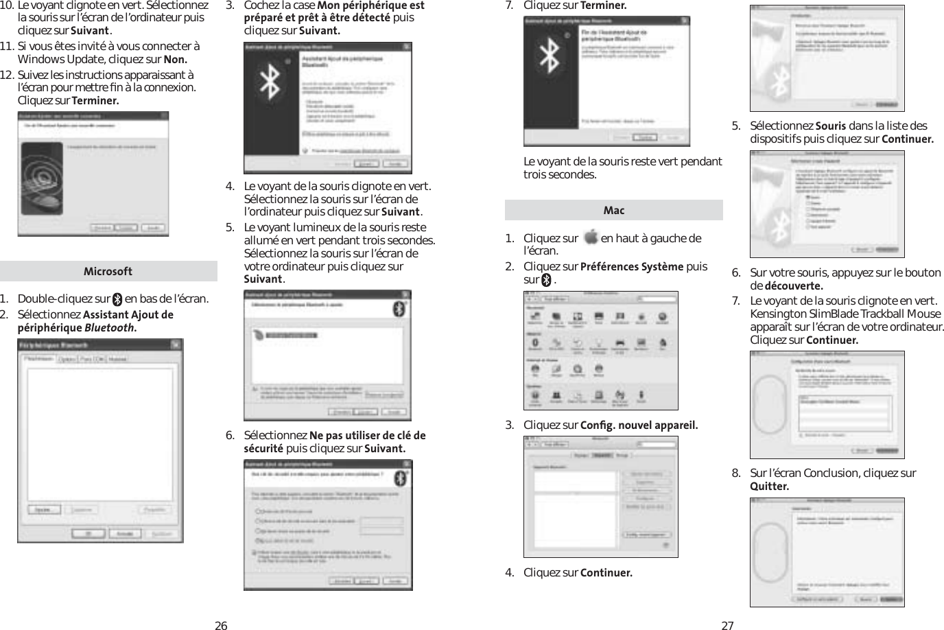 262710. Le voyant clignote en vert. Sélectionnez la souris sur l’écran de l’ordinateur puis cliquez sur Suivant.11. Si vous êtes invité à vous connecter à Windows Update, cliquez sur Non.12. Suivez les instructions apparaissant à l’écran pour mettre ﬁn à la connexion. Cliquez sur Terminer.Microsoft1. Double-cliquez sur   en bas de l’écran.2. Sélectionnez Assistant Ajout de périphérique Bluetooth.3. Cochez la case Mon périphérique est préparé et prêt à être détecté puiscliquez sur Suivant.4. Le voyant de la souris clignote en vert. Sélectionnez la souris sur l’écran de l’ordinateur puis cliquez sur Suivant.5. Le voyant lumineux de la souris reste allumé en vert pendant trois secondes. Sélectionnez la souris sur l’écran de votre ordinateur puis cliquez sur Suivant.6. Sélectionnez Ne pas utiliser de clé de sécurité puis cliquez sur Suivant.7. Cliquez sur Terminer.Le voyant de la souris reste vert pendant trois secondes. Mac1. Cliquez sur en haut à gauche de l’écran.2. Cliquez sur Préférences Système puis sur  .3. Cliquez sur Conﬁg. nouvel appareil.4. Cliquez sur Continuer.5. Sélectionnez Souris dans la liste des dispositifs puis cliquez sur Continuer.6.  Sur votre souris, appuyez sur le bouton de découverte.7. Le voyant de la souris clignote en vert. Kensington SlimBlade Trackball Mouse apparaît sur l’écran de votre ordinateur. Cliquez sur Continuer.8. Sur l’écran Conclusion, cliquez sur Quitter.