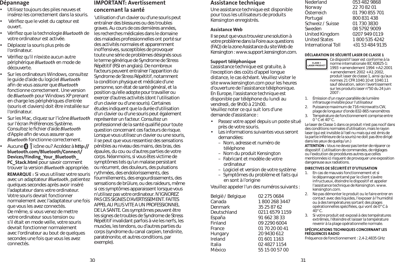 3031Dépannage• Utilisez toujours des piles neuves et insérez-les correctement dans la souris. •  Vériﬁez que le volet du capteur est ouvert.• Vériﬁez que la technologie Bluetooth de votre ordinateur est activée.• Déplacez la souris plus près de l’ordinateur.• Vériﬁez qu’il n’existe aucun autre périphérique Bluetooth en mode de découverte.• Sur les ordinateurs Windows, consultez le guide d’aide du logiciel Bluetoothaﬁn de vous assurer que Bluetoothfonctionne correctement. Une version de Bluetooth pour Windows XP prenant en charge les périphériques d’entrée (souris et claviers) doit être installée sur l’ordinateur.• Sur les Mac, cliquez sur l’icône Bluetoothsur l’écran Préférences Système. Consultez le ﬁchier d’aide Bluetoothd’Apple aﬁn de vous assurer que Bluetooth fonctionne correctement.• Aucune      icône ou? Accédez à http://bluetooth.com/Bluetooth/Connect/Devices/Finding_Your_Bluetooth_PC_Stack.html pour savoir comment trouver la version Bluetooth appropriée.REMARQUE : Si vous utilisez votre souris avec un adaptateur Bluetooth, patientez quelques secondes après avoir inséré l’adaptateur dans votre ordinateur. Votre souris devrait fonctionner normalement avec l’adaptateur une fois que vous les avez connectés.De même, si vous venez de mettre votre ordinateur sous tension ou s’il était en mode veille, votre souris devrait fonctionner normalement avec l’ordinateur au bout de quelques secondes une fois que vous les avez connectés.IMPORTANT: Avertissement concernant la santé’utilisation d’un clavier ou d’une souris peut entraîner des blessures ou des troubles graves. Au cours de ces dernières années, les recherches médicales dans le domaine des maladies professionnelles ont porté sur des activités normales et apparemment inoffensives, susceptibles de provoquer toute une série de problèmes désignés sous le terme générique de Syndrome de Stress Répétitif (RSI en anglais). De nombreux facteurs peuvent entraîner l’apparition du Syndrome de Stress Répétitif, notamment la condition physique et médicale d’une personne, son état de santé général, et la position qu’elle adopte pour travailler ou exercer d’autres activités (dont l’utilisation d’un clavier ou d’une souris). Certaines études indiquent que la durée d’utilisation d’un clavier ou d’une souris peut également représenter un facteur. Consultez un professionnel de la santé qualiﬁé pour toute question concernant ces facteurs de risque. Lorsque vous utilisez un clavier ou une souris, il se peut que vous ressentiez des sensations pénibles au niveau des mains, des bras, des épaules, du cou ou d’autres parties de votre corps. Néanmoins, si vous êtes victime de symptômes tels qu’un malaise persistant ou récurrent, des douleurs, des pulsations rythmées, des endolorissements, des fourmillements, des engourdissements, des sensations de brûlure, ou des raideurs, même si ces symptômes apparaissent lorsque vous n’utilisez pas votre ordinateur. N’IGNOREZ PAS CES SIGNES D’AVERTISSEMENT. FAITES APPEL AU PLUS VITE A UN PROFESSIONNEL DE LA SANTE. Ces symptômes peuvent être les signes de troubles de Syndrome de Stress Répétitif invalidant parfois à vie les nerfs, les muscles, les tendons, ou d’autres parties du corps (syndrome du canal carpien, tendinite, paraténonite, et autres conditions, par exemple).Assistance technique Une assistance technique est disponible pour tous les utilisateurs de produits Kensington enregistrés.Assistance WebIl se peut que vous trouviez une solution à votre problème dans la Foire aux questions (FAQ) de la zone Assistance du site Web de Kensington : www.support.kensington.com.Support téléphonique L’assistance technique est gratuite, à l’exception des coûts d’appel longue distance, le cas échéant. Veuillez visiter le site www.kensington.com pour les heures d’ouverture de l’assistance téléphonique. En Europe, l’assistance technique est disponible par téléphone du lundi au vendredi, de 9h00 à 21h00. Veuillez noter ce qui suit lors d’une demande d’assistance :• Passez votre appel depuis un poste situé près de votre souris.• Les informations suivantes vous seront demandées:– Nom, adresse et numéro de  téléphone– Nom du produit Kensington– Fabricant et modèle de votre  ordinateur– Logiciel et version de votre système– Symptômes du problème et faits qui     en sont à l’origineVeuillez appeler l’un des numéros suivants :België / Belgique 02 275 0684Canada 1 800 268 3447Denmark 35 25 87 62Deutschland 0211 6579 1159España 91 662 38 33Finland 09 2290 6004France 01 70 20 00 41Hungary 20 9430 612Ireland 01 601 1163Italia 02 4827 1154México 55 15 00 57 00Nederland 053 482 9868Norway 22 70 82 01Österreich 01 790 855 701Portugal 800 831 438Schweiz / Suisse 01 730 3830Sweden 08 5792 9009United Kingdom 0207 949 0119United States 1 800 535 4242International Toll  +31 53 484 9135DÉCLARATION DE SÉCURITÉ LASER DE CLASSE 1Ce dispositif laser est conforme à la norme internationale IEC 60825-1: 1993 + amendement 1994 + A2:2001 + amendement 2002 + A1:2002, produit laser de classe 1, ainsi qu’aux normes 21 CFR 1040.10 et 1040.11 sauf déviation, selon l’avertissement sur les produits laser n°50 du 24 juin 2007 :                        1. Émission d’un rayon parallèle de lumière infrarouge invisible pour l’utilisateur 2. Puissance maximum de 716 microwatts CW, plage de longueur d’onde 832-865 nanomètres3. Température de fonctionnement comprise entre 0 ° C et 40° C.Le laser de Classe 1 dans ce produit n’est pas nocif dans des conditions normales d’utilisation, mais le rayon laser (qui est invisible à l’œil nu mais qui est émis de la partie inférieure de la souris) ne doit pas être dirigé dans les yeux de quelqu’un.)ATTENTION : Vous ne devez pas tenter de réparer ce dispositif. L’utilisation de commandes, de réglages ou l’exécution de procédures autres que celles mentionnées ici risquent de provoquer une exposition dangereuse aux radiations.DIRECTIVES DE SÉCURITÉ ET D’UTILISATION1. En cas de mauvais fonctionnement et si le dépannage entamé par le client s’avère infructueux, éteindre le dispositif et appeler l’assistance technique de Kensington. www.kensington.com.2. Ne pas démonter le produit ou le faire entrer en contact avec des liquides, l’exposer à l’humidité ou à des températures sortant des plages opérationnelles spéciﬁées, qui vont de 0° C à 40°C.3. Si votre produit est exposé à des températures extrêmes, l’éteindre et laisser la température revenir à la plage opérationnelle normale.SPÉCIFICATIONS TECHNIQUES CONCERNANT LES FRÉQUENCES RADIOFréquence de fonctionnement : 2,4-2,4835 GHz