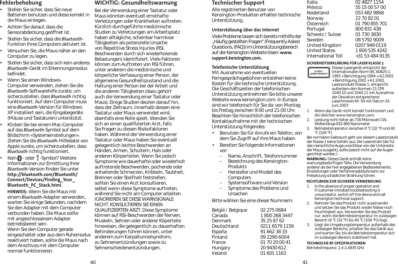 4041Fehlerbehebung• Stellen Sie sicher, dass Sie neue Batterien benutzen und diese korrekt in die Maus einlegen. • Achten Sie darauf, dass die Sensorabdeckung geöffnet ist.• Stellen Sie sicher, dass die Bluetooth-Funktion Ihres Computers aktiviert ist.• Versuchen Sie, die Maus näher an den Computer zu legen.• Stellen Sie sicher, dass sich kein anderes Bluetooth-Gerät im Erkennungsmodus beﬁndet.• Wenn Sie einen Windows-Computer verwenden, ziehen Sie die Bluetooth-Softwarehilfe zurate, um sicherzustellen, dass Bluetooth richtig funktioniert. Auf dem Computer muss eine Bluetooth-Version für Windows XP installiert sein, die Eingabegeräte (Mäuse und Tastaturen) unterstützt.• Klicken Sie bei einem Mac-Computer auf das Bluetooth-Symbol auf dem Bildschirm «Systemeinstellungen». Ziehen Sie die Bluetooth-Hilfedatei von Apple zurate, um sicherzustellen, dass Bluetooth richtig funktioniert.• Kein   - oder    -Symbol? Weitere Informationen zur Ermittlung Ihrer Bluetooth-Version ﬁnden Sie unter http://bluetooth.com/Bluetooth/Connect/Devices/Finding_Your_Bluetooth_PC_Stack.html.HINWEIS: Wenn Sie die Maus mit einem Bluetooth-Adapter verwenden, warten Sie einige Sekunden, nachdem Sie den Adapter mit dem Computer verbunden haben. Die Maus sollte mit angeschlossenem Adapter betriebsbereit sein.Wenn Sie den Computer gerade eingeschaltet oder aus dem Ruhemodus reaktiviert haben, sollte die Maus nach dem Anschluss mit dem Computer normal funktionieren.WICHTIG: GesundheitswarnungBei der Verwendung einer Tastatur oder Maus könnten eventuell ernsthafte Verletzungen oder Krankheiten auftreten. Kürzlich durchgeführte medizinische Studien zu Verletzungen am Arbeitsplatz haben alltägliche, scheinbar harmlose Tätigkeiten als potenzielle Ursache von Repetitive Stress Injuries (RSI, Beschwerden durch sich wiederholende Belastungen) identiﬁziert. Viele Faktoren können zum Auftreten von RSI führen, unter anderem die medizinische und körperliche Verfassung einer Person, der allgemeine Gesundheitszustand und die Haltung einer Person bei der Arbeit und die anderen Tätigkeiten (dazu gehört auch die Verwendung einer Tastatur oder Maus). Einige Studien deuten darauf hin, dass der Zeitraum, innerhalb dessen eine Tastatur oder Maus verwendet wird, ebenfalls eine Rolle spielt. Wenden Sie sich an einen qualiﬁzierten Arzt, falls Sie Fragen zu diesen Risikofaktoren haben. Während der Verwendung einer Tastatur oder Maus haben Sie eventuell gelegentlich leichte Beschwerden an Händen, Armen, Schultern, Hals oder anderen Körperteilen. Wenn Sie jedoch Symptome wie dauerhafte oder wiederholt auftretende Beschwerden, pochende oder anhaltende Schmerzen, Kribbeln, Taubheit, Brennen oder Steifheit feststellen, sollten Sie einen Arzt konsultieren, selbst wenn diese Symptome auftreten, während Sie nicht am Computer arbeiten. IGNORIEREN SIE DIESE WARNSIGNALE NICHT. KONSULTIEREN SIE EINEN QUALIFIZIERTEN ARZT. Diese Symptome können auf RSI-Beschwerden der Nerven, Muskeln, Sehnen oder anderer Köperteile hinweisen, die gelegentlich zu dauerhaften Behinderungen führen können, unter anderem zum Karpaltunnelsyndrom, zu Sehnenentzündungen sowie zu Sehnenscheidenentzündungen.Technischer Support Alle registrierten Benutzer von Kensington-Produkten erhalten technische Unterstützung.Unterstützung über das InternetViele Probleme lassen sich bereits mithilfe der „Häuﬁg gestellten Fragen“ (Frequently Asked Questions, (FAQ)) im Unterstützungsbereich auf der Kensington-Website lösen: www.support.kensington.com.Telefonische Unterstützung Mit Ausnahme von eventuellen Ferngesprächsgebühren entstehen keine Kosten für die technische Unterstützung. Die Geschäftszeiten der telefonischen Unterstützung entnehmen Sie bitte unserer Website www.kensington.com. In Europa sind wir telefonisch für Sie da: von Montag bis Freitag zwischen 9:00 und 21:00 Uhr.Beachten Sie hinsichtlich der telefonischen Kontaktaufnahme mit der technischen Unterstützung Folgendes:• Benutzen Sie für Anrufe ein Telefon, von dem Sie Zugriff auf Ihre Maus haben.• Bereiten Sie folgende Informationen vor:– Name, Anschrift, Telefonnummer– Bezeichnung des Kensington-Produkts– Hersteller und Modell des Computers– Systemsoftware und Version– Symptome des Problems und UrsachenBitte wählen Sie eine dieser Nummern:België / Belgique 02 275 0684Canada 1 800 268 3447Denmark 35 25 87 62Deutschland 0211 6579 1159España 91 662 38 33Finland 09 2290 6004France 01 70 20 00 41Hungary 20 9430 612Ireland 01 601 1163Italia 02 4827 1154México 55 15 00 57 00Nederland 053 482 9868Norway 22 70 82 01Österreich 01 790 855 701Portugal 800 831 438Schweiz / Suisse 01 730 3830Sweden 08 5792 9009United Kingdom 0207 949 0119United States 1 800 535 4242International Toll  +31 53 484 9135SICHERHEITSERKLÄRUNG FÜR LASER KLASSE 1Dieses Lasergerät entspricht der internationalen Norm IEC 60825-1: 1993 + Berichtigung 1994 + A2:2001 + Berichtigung 2002 + A1:2002, Laserprodukt Klasse 1; entspricht außerdem den Normen 21 CFR 1040.10 und 1040.11 mit Ausnahme der Deviation entsprechend Laserhinweis Nr. 50 mit Datum 24. Juni 2007:                         1. Wenn das Gerät nicht korrekt funktioniert und die üblichen www.kensington.com.2. Leistung nicht höher als 716 Mikrowatt CW, Wellenlänge 832-865 Nanometer3. Betriebstemperatur zwischen 0 °C (32 °F) und 40 °C (104 °F).Bei normalem Gebrauch geht von diesem Laserprodukt der Klasse 1 keine Gefahr aus. Der Laserstrahl (der für das menschliche Auge unsichtbar von der Unterseite der Maus ausgeht), sollte jedoch nicht auf die Augen gerichtet werden.)WARNUNG: Dieses Gerät enthält keine wartungsbedürftigen Teile. Die Verwendung anderer als der hier angegebenen Bedienelemente, Einstellungen oder Verfahrensabläufe kann zur Freisetzung schädlicher Strahlung führen.RICHTLINIEN ZUR SICHEREN VERWENDUNG1. In the absence of proper operation and if customer-initiated troubleshooting is unsuccessful, switch off the device and call Kensington technical support.2. Nehmen Sie das Produkt nicht auseinander und setzen Sie das Produkt weder Nässe noch Feuchtigkeit aus. Verwenden Sie das Produkt nur, wenn die Betriebstemperatur im zulässigen Bereich (0 °C (32 °F) bis 40 °C (104 °F)) liegt.3. Liegt die Umgebungstemperatur außerhalb des zulässigen Bereichs, schalten Sie das Gerät aus und warten Sie, bis die Betriebstemperatur sich im zulässigen Bereich stabilisiert hat.TECHNISCHE RF-SPEZIFIKATIONENBetriebsfrequenz: 2,4-2,4835 GHz