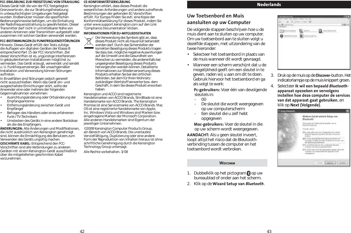 4243FCC-ERKLÄRUNG ZUR FREISETZUNG VON STRAHLUNGDieses Gerät hält die von der FCC festgelegten Grenzwerte ein, die zur Strahlungsfreisetzung in unbeaufsichtigten Umgebungen festgelegt wurden. Endbenutzer müssen die speziﬁschen Bedienungshinweise befolgen, um die Einhaltung der Radiofrequenzstrahlung zu gewährleisten. Dieser Transmitter darf nicht in unmittelbarer Nähe von anderen Antennen oder Transmittern aufgestellt oder zusammen mit solchen Geräten verwendet werden. FCC-BESTIMMUNGEN ZU FUNKFREQUENZSTÖRUNGENHinweis: Dieses Gerät erfüllt den Tests zufolge die Auﬂagen von digitalen Geräten der Klasse B entsprechend Part 15 der FCC-Vorschriften. Ziel dieser Vorschriften ist es, ungünstige Interferenzen in gebäudeinternen Installationen möglichst zu vermeiden. Das Gerät erzeugt, verwendet und sendet u. U. Funkfrequenzenergie. Bei unsachgemäßer Installation und Verwendung können Störungen auftreten.In Einzelfällen sind Störungen jedoch generell nicht auszuschließen. Wenn das Gerät ein- und ausgeschaltete Einrichtungen stört, sollte der Anwender eine oder mehrere der folgenden Gegenmaßnahmen vornehmen:             • Ausrichtungsänderung oder Ortsänderung der Empfangsantenne• Entfernungsänderung zwischen Gerät und Empfänger• Befragen des Händlers oder eines erfahrenen Funk-/TV-Technikers• Umstecken des Geräts in eine andere Steckdose als die des Empfängers. ÄNDERUNGEN: Alle Änderungen und Modiﬁkationen, die nicht ausdrücklich von Kensington genehmigt sind, können die Ermächtigung des Benutzers zum Verwenden des Geräts ungültig machen.GESCHIRMTE KABEL: Entsprechend den FCC-Vorschriften sind alle Verbindungen zu anderen Geräten mit einem Kensington-Gerät ausschließlich über die mitgelieferten geschirmten Kabel vorzunehmen. CE-KONFORMITÄTSERKLÄRUNGKensington erklärt, dass dieses Produkt die wesentlichen Anforderungen und andere zutreffende Bestimmungen der geltenden EC-Vorschriften erfüllt. Für Europa ﬁnden Sie evtl. eine Kopie der Konformitätserklärung für dieses Produkt, indem Sie unter www.support.kensington.com auf den Link ‘Compliance Documentation’ klicken.INFORMATIONEN FÜR EU-MITGLIEDSSTAATENDie Verwendung des Symbols gibt an, dass dieses Produkt nicht als Hausmüll behandelt werden darf. Durch das Sicherstellen der korrekten Beseitigung dieses Produkts tragen Sie dazu bei, mögliche negative Auswirkungen auf die Umwelt und die Gesundheit von Menschen zu vermeiden, die anderenfalls bei ungeeigneter Beseitigung dieses Produkts hervorgerufen werden können. Detaillierte Informationen zur Wiederverwertung dieses Produkts erhalten Sie bei den örtlichen Behörden, bei dem für Ihren Wohnsitz zuständigen Wertstoffverwerter bzw. dem Geschäft, in dem Sie dieses Produkt erworben haben.Kensington und ACCO sind registrierte Handelsmarken von ACCO Brands. SlimBlade ist eine Handelsmarke von ACCO Brands. The Kensington Promise ist eine Servicemarke von ACCO Brands. Mac OS ist eine registrierte Handelsmarke von Apple, Inc. Windows Vista und Windows sind Marken bzw. eingetragene Marken der Microsoft Corporation. Alle anderen Handelsmarken sind Eigentum der jeweiligen Unternehmen.©2008 Kensington Computer Products Group, ein Bereich von ACCO Brands. Die unerlaubte Vervielfältigung, Duplizierung oder eine andere Form der Reproduktion von Inhalten hieraus ist ohne schriftliche Genehmigung durch die Kensington Technology Group untersagt.Alle Rechte vorbehalten. 3/08Uw Toetsenbord en Muis aansluiten op uw ComputerDe volgende stappen beschrijven hoe u de muis dient aan te sluiten op uw computer. Om uw toetsenbord aan te sluiten volgt u dezelfde stappen, met uitzondering van de twee hieronder:• Selecteer het toetsenbord in plaats van de muis wanneer dit wordt gevraagd.• Wanneer een scherm verschijnt dat u de mogelijkheid geeft om een sleutel in te geven, raden wij u aan om dit te doen. Gebruik hiervoor het toetsenbord en ga als volgt te werk:Pc-gebruikers: Voer één van devolgende sleutels in:-00- De sleutel die wordt weergegeven op uw computerscherm- Een sleutel die u zelf hebt opgegevenMac-gebruikers: Voer de sleutel in die op uw scherm wordt weergegeven.AANDACHT: Als u geen sleutel invoert, loopt altijd het risico dat de Bleutooth-verbinding tussen de computer en het toetsenbord wordt verbroken.WIDCOMM1. Dubbelklik op het pictogram   op uw bureaublad of onder aan het scherm.2. Klik op de Wizard Setup van Bluetooth.3. Druk op de muis op de Discover-button. Het indicatorlampje op de muis knippert groen.4. Selecteer Ik wil een bepaald Bluetooth-apparaat opzoeken en vervolgens instellen hoe deze computer de services van dat apparaat gaat gebruiken, en klik op Next (Volgende).Nederlands